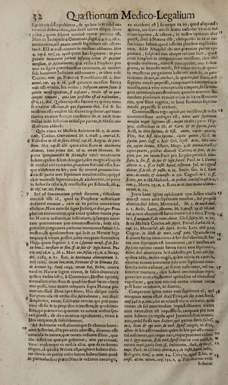 fcpiiitunn difceptabimus , de quibus licet nihil oc¬ curreret dubitandum,non deelt tamen aliquis fcru- 5 pulus , quem diluere omninb operae pretium eft» Nam ex Jurisperitis Goncenn&amp;t.fingul.q.q..n.^Jib.i. narum tertio,ve 1 quarto menfe legitimum elfeafieve- ravit. Efd x au&amp;oritatemin medium adducens libro 4. cap.6. verf. 11. apud quem haec leguntur ; Et pra- gnantes 'immaturos parient infantep trium &amp; quatnor menfium, &amp; fufeitabuntur, quae verba a Propheta pro uno ex fignis praecedentibus extremum, ac univer- fale hominum Judicium adducuntur , ut idem vult Concen. num. 50. Praeteret Torreblanca lib. 2. Djc- monol.cap. 45. w. i£». poft quintum menfetn foetus vult e(l'e vitales, his verbis ; pojlquam autem foetus a quinto menfe egreditur, ft nafcatur , vitalis efl in quo* cunque tempore , quia jam perfectus efl ad nafcendum , &amp;n.n. ibid. Quibus reje&amp;is foetum ex quinto men¬ fe vitalem affirmat,&amp; qua fequuntur ibid. fed &amp; fe- meftrem efie vitalem hic dicere cogebatur,qui tene¬ riorem vitalem fecit,ut confitetur ibi. n. 20.&amp; non¬ nullas inibi hiftorias utriufque partus,&amp; Medic.au- bfcoritaces adducir. Quin etiam ex Medicis Avicenna lib. 1. de anim. c.ult. Catdan.Contrad:med. lib. 1. tratt- 5. comrad.S. 6 Validius in lib de facra Philof. cap.ift. Augen, de part. hum. lib.i. cap.&amp;C alii quos citadRota in Auximana Alunent. Luna prima lun. 1610. coram Pirovano. de partu quinqumejlri &amp; feximeftri vitali mentio'ncm habent,quibus fidem derogare,cum magni alioquin &amp; viridici viri extiterint,piaculum fortafse efiet.Ita¬ que videbatur ex his, non fic temere pronuncian- dum de partu ante feptimum menfem edito,quippe cum nonnulli fupervixetint,&amp; adoleverint, ut pater in hiftoriis relatis,&amp; recollebtis per Schenck,^.4* de obf. rar. tit. Partu. 7 Sed ad Concennatium primo dicamus , ridiculum omnino efie id , quod ex Prophetae au6fcoritate deducere conatur , cum ex ea potius contrarium eliciatur.Nam cum ibi fignajudicij,ut dixi,per Pro¬ phetam enumerentur,qua: erunt quidem omnia prae¬ ter N rtura; ordinem,ac inftitutum,ipfamque natu¬ ram praemortuam Jam commonftrantia , inter alia prteceditjpraegnantes parituras immaturos foetus Pfi- meftres,&amp; quadrimeftres: qui licet ex Naturae lege nequaqua vivere poftint, juxta receptam fententiam ^ Hipp. quam fequitur J. C.in l.feptimo menfe, jf.de fla¬ tu hom.l. inteflato in fine.jf. de fuis &amp; legit.bared. Pa¬ ris confe6.n. j. lib.$. Mart. vot.Piftu.i^.n. 2.Serap. ddc. 1282. ». 11. Rot. in Auximana alimentorum 6. Iuhj 1620. coram bon.mem. Pirovano &amp; in Romana fid. de An onus 25. lunij 1642. coram Rid. Bichio, conrra eandem Naturae legem vivent, &amp; fufcitabuntur,ex quib is verbis infer, o Concennati,Dobk&gt;r optime, naturaliter trinieftres &amp; quadrimeftres fcerus vivere non polle, tunc autem temporis fupra Naturae po¬ tentiam illud Deus operabitur. Nec abfque caufa Scriptura ufa eft verbo illo fufeitabuntur, nec dixit fimpliciter, vivent, fufeitatur etenim.,qui jam mor¬ tuus eft fic &amp;in prop&lt; firo trimeftres,&amp; quadrime¬ ftres,qui praemortui quantum ex natura: ordine fpc- rari poteft , ab alvo materna egrediuntur, vitam i Deo recipient,&amp; fufeitabuntur. Ad Avicennx veio^aliorumque Dobtorumhomi- num hiftorias, illis pro veris admiffis, dicamus efie miracula in natura,quae tamen ordinem illum ,quo illa inferiora quaeque gubernat, non pervertunt. Sicuri ergo neque ex multis aliis, quae de rai6con¬ tingunt, id quod a Natura eft,originem habere dici¬ tur cum in iis potius capus locum habeat(nam quod in particularibus prapterNatur* ordinem contingic, ex accidenti eft) fic neque ex eo, quod aliquahd &gt; quinto, aut fexto menfe homo nafcatur vitalis, aut etiam feptimo , &amp; obtavo , in noftra opinione dici poteft, illud a Natura efie , cum potius in ea re ca- fus locum habeat,quod inferius pluribus explicabi¬ mus. Adde his,qu6d ubi tam praecoces partus ap¬ pareant , fufpicari non absque ratione licet , quod error irrepferit in computatione menfium*, cum ali¬ quando mulieres , etiamfi conceperint, non folum primo, ac fecundo menfe, fed etiam tettio,&amp; quar¬ to menftruas purgationes habeant; unde fit, ut par¬ turientes dicant,ac credant, fe quinto,aut fexto, vel feptimo menfe peperifie, computantes conceptionis menfes,noni vero conceptionis tempore,fedatem- pore retentionis-menftruorum, quorum errorem fe¬ cundum plurimum evenire etiam in iis exiftimave- rim, quae filios vegetos, ac bene formatos feptimo menfe peperifie fe credunt. Commliniffimaergo opinio,ac veriflima,&amp; nulla 1 2 controverfione ambigua eft , natos ante feptimum menfem neque legitimos effe , neque vitales 3 patet Hip- poc. audloritate in lib. de Carn. &amp; de fepnm.pait. Arift. in libro feptimo, de hifl. anim. capite quarto, Plin. Nat. hifl. libro feptimo. capite quinto , Gal. de feprim. part. clajf. i. Aul* Gei. lS(ocl. Attic. libro ter¬ tio, capite decimo, Albert. Magn. y.de Animal.trait.1: capite quarto , probat abunde Curtius in fent. de fe- ptim. par. per totam.Facit pro Legum peritis /. inte¬ flato, §. Jin. f. de fuis &amp; legit.hared. Paul, in l. Uxoris abortu. n. 3 .ff~.de Poflh. hared. inflituen. Jaf. in LOuod dicitur, ff.de lib. &amp; poflh. n. 13. Socin. fen. in l. Cum avus, de condit. &amp; demonflr. n. 110. Cagnol. in L \.ff. fi cert. pet. ».i88.Mafcard.. de probat. conclufu^6.n.tm tom.$. Marta. 153*». 2. Rota in cit.Auximana alimen¬ torum. n. 12. Juxta hanc igitur opinionem non folum vitabs non eft natus ante feptimum menfem , fed proprie abortus dici debet. Mercurial. lib. 2. de morb.muL c. 1. Andr» Laur, jfnatom. lib. 8.quafl. i$.&amp;lib.eod. cap.p.nam abortus eft foetus immature editus.Tiraq. , ^ in l. fi unquam,C.de revoc.donat. GloCfufcep.lib. n. 20. &amp;ex Medicis Curtius,ubi fupra. Fttne\.Pathol.lib,6. cap. 17. Mercurial. ubi fupra. Andr. Laur. ibid q.29. Cognat. in libell. de mort. cauff part. Quamobrem fi omnis foetus immaturus debet dici abortus,&amp;; foe¬ tus ante feptimum eft immaturus , ex l. inteflato.ubi fup.jure optimo omnis foetus natus ante feptimum, debet dici abortus.ex late addublis per Laur.ubifup. quibus adde, multo magis, quim cuivis ex cacteris* abortus nomen convenire nato ante feptimum men- fem.-ita enim nafeitur, ac fi non nafceretur, vel na- 17 fceretur mortuus , cum habeat omnimodam repu¬ gnantiam cum vita,&amp;omni aptitudine ad vivendum’ expolietur , qua non omnino carere videtur natus poft hunc terminum, ut dicetur. Comparatur igitur natus ante feptimum ei, qui jg nunquam natus eft,ut dixitTiraq.H^i fup.n.eod.Surd. confit.n.y.tom.].ha. ut etiamfi vivus nafcatur, quia tamen ob fui omnimodam imperfe&amp;ionem vivere eum naturaliter eft impoffibile, tanquana pro non nato habetur,ex regula apud Jureconfultos canoni- zata,qiiod fuilfe non dicitur,qui parum ftctit.Gloll. in c. Nam &amp; ego extr.de verb.fignif. neque, ut dixi, aliter de h is asftimandum qukm de his qui abfcu mor¬ tui nafcuntur,qui neque nari,neque procreati viden- tnr L Out mortui, ff.de verb.fignif.ttenim non nafci,&amp; M natum mori,paria funr,jf. Dubitatum, jfutb. de incefl. nupt. Paul, in l.Uxoris abortu,«.3.de Poflh.hared.lntlit. Bolognet. Conf. 9. num. 14, Calepin. apud Zdet. in confli, uliim. volam, conf, 1310 n, 4,. Pro mortuo vero habetur