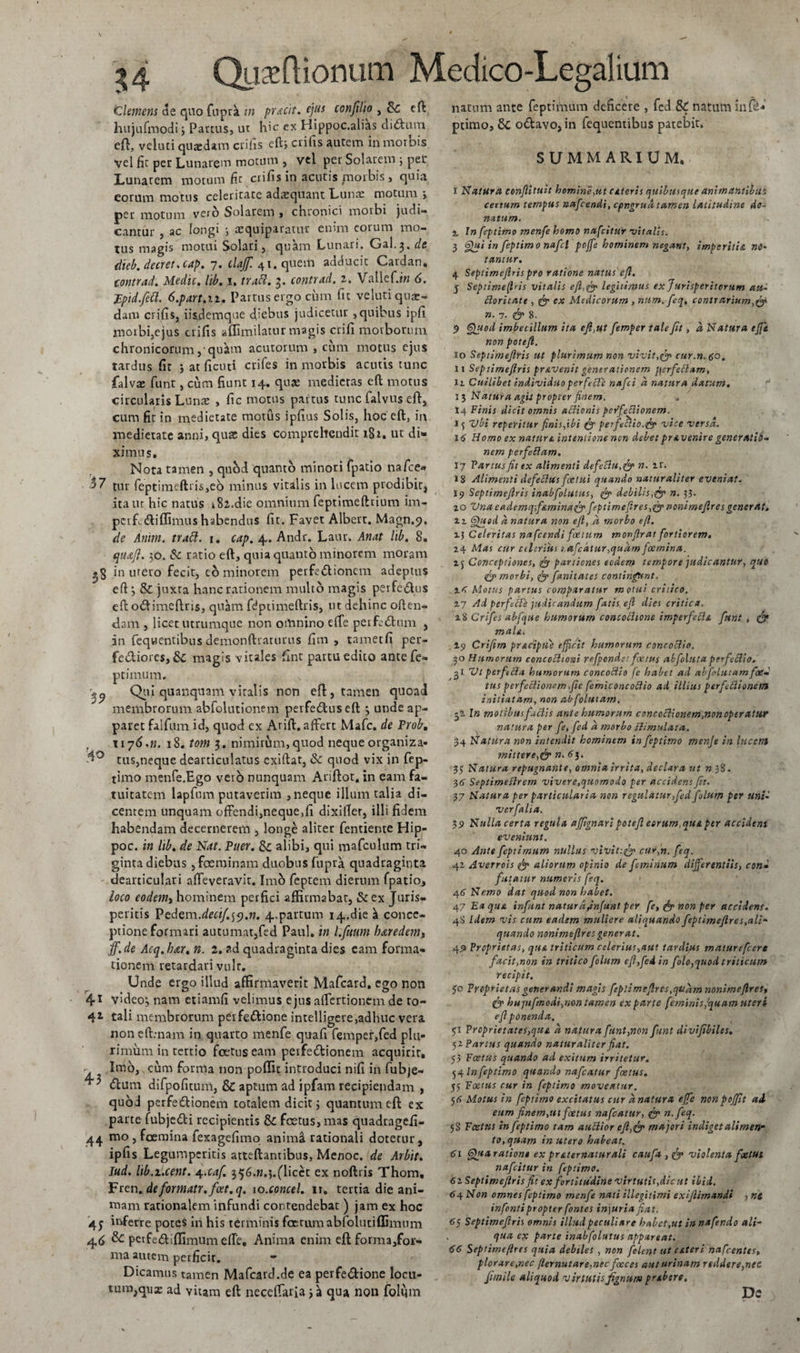 Clemens de quo fuprk in praeit. ejus confilio , 8c eft liujufmodi3 Partus, ut hic ex Hippoc.alias di&amp;um eft, veluti quaedam erilis eft&gt; erilis autem in morbis vel fic per Lunarem motum , vel per Solarem 3 per Lunarem motum fit crifis in acutis jmorbis , quia eorum motus celeritate adrequant Lunae motum &gt; per motum vero Solarem , chronici morbi judi« canriir , ac longi j tequiparatur enim eorum mo¬ tus magis motui Solari, quam Lunari. Gal.3. de dieb.decrctscap. 7. tlajf. 41. quem adducit Cardan* tontrad. Medie. lib. 1. trabi. 3. contrad. 2. Vallef.m 6. Fpid.fctt. 6.part.n. Partus ergo cum fit veluti quae¬ dam crifis, iisdemque cfiebus judicetur,quibus ipfi inoibi,ejus crifis aflimilatur magis crifi morborum chronicorum, qtfam acutorum , cum motus ejus tardus fit *, at ficuti crifes in morbis acutis tunc falvae funt, cum fiunt 14. qua; medietas eft motus circularis Lunae , fic motus partus tunc falvus eft, cum fit in medietate motus ipfius Solis, hoc eft, in medietate anni, quae dies comprehendit 182. ut di¬ ximus. Nota tamen , quod quanto minori fpatio nafce» 57 tur feptimeftris,e6 minus vitalis in lucem prodibit, ita ut hic natus k8z.die omnium feptimeftrium im- pcrfcdiflimus habendus fit. Favet Albert. Magn.9. de Anim. trabi. 1. cap. 4.. Andr. Laur. Anat hb. 8. qu&amp;Jl. 30. &amp; ratio eft, quia quanto minorem moram .5 in urero fecit, eo minorem perfedtionem adeptus eft 3 &amp; juxta hanc rationem multo magis peife&amp;us eftotftimeftris, quam fdptimeftris, ut dehinc often- dam , licet utrumque non omnino effe perfodum , in fequentibus demonftraturus fini , tametfi per- fediores,&amp; magis vitales fint partu edito antefe- ptinium. Qtii quanquam viralis non eft, tamen quoad membrorum abfolutionem perfedus eft 3 unde ap¬ paret falfum id, quod ex Arift. affert Mafc. de Proh. r 11 j6.n. 18. tom 3. nimirum,quod neque organiza- tus,neque dearticulatus exiftat, &amp; quod vix in fep- timo menfe.Ego vero nunquam Ariftot. in eam fa¬ tuitatem lapfum putaverim , neque illum talia di¬ centem unquam offendi,neque.fi dixifter, illi fidem habendam decernerem , longe aliter fentiente Hip- poc. in lib. de Nat. Puer. &amp;c alibi, qui mafculum tri¬ ginta diebus , feminam duobus fupra quadraginta deaniculari affeveravif. Imo feptem dierum fpatio, loco eodem, hominem perfici affirmabat, &amp; ex Juris¬ peritis Pedem.deci/.^.n. 4.partum 14.die ^ conce¬ ptione formari autumat,fed Paul, in l.fuum baredems jf.de Acq.bar. n. l. ?,d quadraginta dies eam forma¬ tionem retardari vult. Unde ergo illud affirmaverit Mafcard. ego non 41 video3 nam etiamfi velimus ejus affertionem de to- 4* tali membrorum perfe&amp;ione inrelligere,adhuc vera non eft.-nam in quarto menfe quafi femper,fed plu¬ rimum in tertio foetus eam perfedionem acquirit. r Imo, cum forma non poflit introduci nifi in fubje- ^ &lt;5lum difpofitum, &amp; aptum ad ipfam recipiendam , quod perfedlionem totalem dicit 3 quantum eft ex parte fubjedti recipientis &amp; foetus, mas quadragefi- 44 mo , foemina fexagefimo anima rationali dotetur, ipfis Legumperitis atteftantibus, Menoc. de Arbit. Jud. lib.i.cent. 4.caf. 356.w.3.(licct ex noftris Thom. Vten.deformatr.fcet.q. 10.concel. 11. tertia die ani¬ mam rationalem infundi contendebat ) jam ex hoc 45 inferre potes in his terminis fetiuiiabfolutiffimum 46 &amp;: peifediflimumdre. Anima enim eft forma,for- ma autem perficit. «- Dicamus tamen Mafcard.de ea perfe&amp;ione locu- umijqua; ad vitam eft neccffaria 3 a qua non folum natum ante feptimum deficere , fed &amp; natum in (e* ptimo, 6c otftavo, in fequentibus patebit. SUMMARIUM. I Natura conftituit homine,ut CAteris quibusque animantibus certum tempus nafcendi, cpngrua tamen latitudine do¬ natum. x Tn feptimo menfe homo nafeitur 'vitalis. 3 Qui in feptimo nafd pojfe hominem negant, imperitia no¬ tantur. 4 Septimejlris pro ratione natus eft. g Septime firis vitalis eft,fi? legitimus ex Jurisperitorum ati- ftoritate , fi? ex Medicorum , num.feq. contrarium,&amp; n. 7. fic 8. $ Quod imbecillum ita eft,ut femper tale fit, a Natura effit non poteft. 10 Septimejlris ut plurimum non vivit,fi? cur.n.co. II Sepiimeftris pravenit generationem j\erfe£lam, 11 Cuilibet individuo per fefle nafei a natura datum. 13 Natura agit propt er finem. 14 Finis dicit omnis aclionis perfeftionem. 15 Vbi reperitur finis,ibi &amp; perfeclio.fi? vice versa. 16 Homo ex natur a intentione non debet pravenire generatio¬ nem perfeftam. 17 Fartus fit ex alimenti defeclu.fi? n. ir. 18 Alimenti defefttis fcetui quando naturaliter eveniat. 19 Septimejlris inabfolutus, fi? debilis.fi? n. 33. 20 VnaeademqfAminafi? feptimeftres,fi? nonimejlres gener at. 11 Quod a natura non eft, a morbo eft. 1$ Celeritas nafcendi foetum monflrat fortiorem. 24 Mas cur ctlcrius t,afedtur,quam foemina. 2f Conceptiones, fit partiones eodem tempore judicantur, quo fi? morbi, fi? fanitates contingunt. l&lt; Motus partus comparatur motui critico. 27 Ad perfeae judicandum fatis eft dies critica. x% Crifes abfque humorum concocltone imperfeRa furit, fi? maUi 19 Crifim pracipue efficit humorum concoclio. 30 Humorum concoctioni refponde: foetus abfolutaperfeblio. 31 Vl perftcla humorum concoftio fc habet ad abfolutam foe¬ tus perfectionem &gt;fic femiconcoftio ad illius perfectionem initiatam, non abfolutam. 52 In molibus factis ante humorum concoctionem,nonoperatur natura per fe, fed a morbo stimulata. 34 Natura non intendit hominem in feptimo menfe in lucem mittere,fi? n. 63. 33 Natura repugnante, omnia irrita, declara ut n 38. 36 Septimefirem vivere,quomodo per accidens ft. 37 Natura per particularia non regulatur,fed folum per unii verfalia. $7 Nulla certa regula affignari poteft eorum.quA per accidens eveniunt. 40 Ante feptimum nullus vivit:, fio cur,n. feq. 42 Averrois fi? aliorum opinio de feminum differentiis, cond futatur numeris feq. 46 Nemo dat quod non habet. 47 Ea qua infunt naturafinjunt per fe, fi? non per accidens. 4S Idem vis cum eadem muliere aliquando feptimeflres,ali¬ quando nonimejlres gener at. 4.9 Proprietas, qua triticum celerius,aut tardius maturefcere facit,non in tritico folum eft,fed in folo, quod triticum recipit. 30 Proprietas generandi magis feplimcftres.qttam nonimejlres, fi? hujufmodi,mn tamen ex parte feminis,quam uteri ejl ponenda. 51 Prcprietates,quA a natura funt,non funt divif biles. 52 Partus quando naturaliter fiat. 53 Foetus quando ad exitum irritetur. 54 In feptimo quando nafcatur foetus. 55 Foetus cur in feptimo moveatur. $6 Motus in feptimo excitatus cur anatura ejfe nonpojfit ai eum finem,ut foetus nafcatur, fi? n.feq. 58 Foetus in feptimo tam auclior ejl,fi? majori indiget alimen¬ to, quam in utero habeat. 61 Quxration» ex prAternaturali caufx ,fi? violenta fxtut nafeitur in feptimo. 6i Septimejlris fit ex fortitudine virtutis,dic ut ibid. 64 Non omnes feptimo menfe nati illegitimi exiflimandi , ni infontipropter fontes in\uria fiat. 6y Septimejlris omnis illud peculiare habet,ut innafendo ali¬ qua ex parte inabfolutus appareat. 66 Septimeftres quia debiles , non folent ut ater i nafcentes, plorare,nec flernutare,nec foeces aut urinam reddere,nec funile aliquod virtutisfignum praben, Dc
