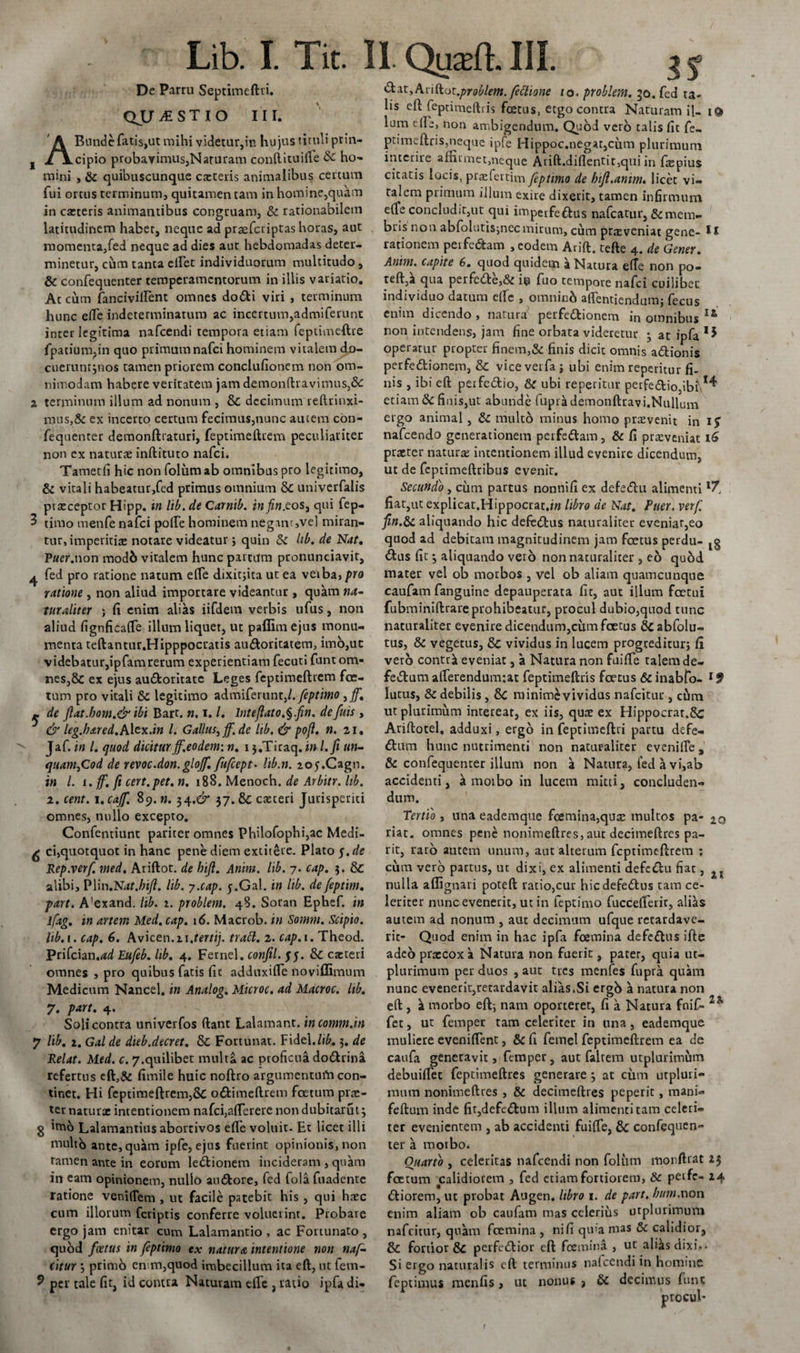 De Partu Septimeftri. QJJT iESTlO III. Bunde fatis,ut mihi videtur,in hujus tituli prin¬ cipio probavimus,Naruram conftituifte dc ho¬ mini , &amp; quibuscunque caeteris animalibus certum fui ortus terminum, quitamen tam in homine,quam in cacteris animantibus congruam, &amp; rationabilem latitudinem habet, neque ad praeferiptas horas, aut momenta,fed neque ad dies aut hebdomadas deter¬ minetur, cum tanta ellet individuorum multitudo , &amp; confequenter temperamentorum in illis variatio. At cum fancivillent omnes dodi viri , terminum hunc ede indeterminatum ac incertum,admiferunt inter legitima nafcendi tempora etiam feptimeftre fpatium?in quo primumnafei hominem vitalem do- cueruntjnos tamen priorem conclufionem non om¬ nimodam habere veritatem jam demonftravimns,&amp; 2 terminum illum ad nonum , &amp; decimum reftrinxi- mus,&amp; ex incerto certum fecimus,nunc autem con¬ fequenter demonftraturi, feptimeftrem peculiariter non ex natura: inftituto nafei. Tametfi hic non folum ab omnibus pro legitimo, &amp; vitali habeatur,fed primus omnium &amp; univerfalis ptscceptor Hipp. in lib. de Carnib. in fin.eos, qui fep- 3 timo menfe nafei pofte hominem negant,vel miran¬ tur, imperitia: notare videatur j quin &amp; hb. de Nat, Vuer.non modb vitalem hunc partum pronunciavit, ^ fed pro ratione natum elfe dixitjita ut ea verba, pro ratione , non aliud importate videantur , quam na¬ turaliter ; fi enim alias iifdem verbis ufus, non aliud fignficafte illum liquet, ut paflim ejus monu¬ menta teftantur.Hipppocratis audoritatem, imb,uc videbatur,ipfam rerum experientiam fecuti funtom- nes,5c ex ejus auctoritate Leges feptimeftrem foe¬ tum pro vitali &amp; legitimo admiferunt,/. feptimo ,ff. ~ de Jiat.bom.&amp;ibi Bart. n. i. /. lntejlato.^.fin. defuis , &amp; leg.hared.AXtx.in l. Gallus, ff.de lib. &amp; po(l, n. zi, Jaf. in l, quod dicitur ff.eo dem: n. i j.Tiraq. in l.fi un¬ quam, Cod de revoc.don.gloff, fufcept• lib.n. loy.Cagn. in l. i.ff. fi cert.pet. n. 188. Menoch. de Arbitr. lib. 2. cent. 1. caff. 89. n. 34,^ 37. &amp; casceri Jurisperiti omnes, nullo excepto. Confentiunt pariter omnes Philofophi,ac Medi- ^ ci,quotquot in hanc pene diem exutete. Plato 5. de Rep.verf. med. Ariftot. de bijl. Anim. lib. 7. cap. 3. &amp; alibi, Plin.Nat.hifl. lib. y.cap. j.Gal. in lib. defeptim. part. A'exand. lib. 2. problem. 48. Sotan Ephef. in lfag. in artem Med. cap. id. Macrob. in Somm. Scipio, lib. 1. cap. 6. Avicen.zi.rmi/. trabi, z. cap. 1. Theod. Prifcian.adEufeb. lib. 4. Femel.conftl.$$. &amp; cacteri omnes , pro quibus fatis fic adduxifte noviffimum Medicum Nancel. in Analog. Microc. ad Macroc. lib. 7. part. 4. Soli contra univerfos ftant Lalamant. incomm.in 7 lib, z. Gal de dieb.decret. &amp; Fortunat. Fidei.lib. 3. de Relat. Med. c. 7.quilibet multa ac proficua dodrina refertus eft,&amp; fimile huic noftro argumentum con¬ tinet. Hi feptimeftrem,&amp; odimeftrem foetum pis¬ ter naturae intentionem nafei,afterere non dubitarut 3 g im6 Lalamantius abortivos efle voluit. Et licet illi multo ante,quam ipfe, ejus fuerint opinionis, non tamen ante in eorum ledionem incideram , quam in eam opinionem, nullo audore, fed fola fuadente ratione vemftem , ut facile patebit his , qui haec cum illorum fetiptis conferre voluerint. Probare ergo jam enitar cum Lalamantio , ac Fortunato , quod foetus in feptimo ex natura intentione non naf¬ eitur 3 primo cn m,quod imbecillum ita eft, ut fem- 9 per tale fit, id comta Naturam efle , ratio ipfa di- ?$ ^^yAvidot.problem. feclione 10. problem. 30. fed ta¬ lis eft feprimeftris fcetus, etgo contra Naturam il- i&amp; lum die, non ambigendum. Quod vero talis fit fe- ptimeftris,neque ipfe Hippoc.negar,cum plurimum interire affirmet,neque Arift.difientit,qui in faspius citatis locis, pr^fertim feptimo de htft.anim. licet vi¬ talem primum illum exire dixerit, tamen infirmum elfe concludit,ut qui imperfedus nafcatur, &amp; mem¬ bris non abfolutisjnecmirum, cum ptxveniat gene- Il rationem perfedam , eodem Arift. tefte 4. de Gener. Anim. capite 6. quod quidem a Natura e(Te non po- teft,a qua peifede,&amp; io fuo tempore nafei cuilibet individuo datum elfe , omninb affentiendum; fecus enim dicendo , natura perfedionem in omnibus I&amp; non intendens, jam fine orbata videretur 3 at ipfa operatur propter finem,&amp; finis dicit omnis adionis perfedionem, &amp; viceverfa} ubi enim reperitur fi¬ nis , ibi eft perfedio, ubi reperitur perfediojibf1^ etiam &amp; finis,ut abunde (upril demonftravi.Nullui-n etgo animal , &amp; mulco minus homo praevenit in 1$ nafcendo generationem perfedam, &amp; fi praeveniat 16 praeter naturae intentionem illud evenire dicendum, ut de feptimeftribus evenit. Secundo, cum partus nonnifi ex defedu alimenti fiat,ut explicat.Hippocrat.iw libro de Nat. Puer. verf. fin.St aliquando hic defiedus naturaliter eveniat,eo quod ad debitam magnitudinem jam foetus perdu- dus fit 3 aliquando vero non naturalicer , eo qubd mater vel ob morbos , vel ob aliam quamcunque caufarn fanguine depauperata fit, aut illum fcetui fubminiftrareprohibeatur, procul dubio,quod tunc naturaliter evenire dicendum,cum foetus abfolu- tus, &amp; vegetus, Sc vividus in lucem progreditur} fi vero contrk eveniat, a Natura non fuifte talem de- fedumafterendunr.at feptimeftris foetus dinabfo- lutus, &amp; debiiis , &amp;C minime vividus nafeitur, cum ut plurimum intereat, ex iis, qua: ex Hippocrat.Sc Ariftotel, adduxi, ergo in feptimeftri partu defe- dum hunc nutrimenti non naturaliter evenifte, &amp; confequenter illum non a Natura, fed a vi,ab accidenti, a morbo in lucem mitti, concluden¬ dum. Tertio , una eademque fcemina,qu&amp; multos pa- 20 riat. omnes pene nonimeftres, aut decimeftres pa- rit, raro autem unum, aut alterum feptimeftrem ; cum vero partus, ut dixi, ex alimenti defedu fiat, nulla aftignari poteft ratio,cur hicdefedus tam ce¬ leriter nunc evenerit, ut in feptimo fuccefterir, alias aurem ad nonum , aut decimum ufque retardave¬ rit- Quod enim in hac ipfa fcemina defedus ifte adeo praecox a Natura non fuerit, pater, quia ut- plurimum per duos , aut tres menfes fupra quam nunc evenerit,retardavit alias.Si ergo a natura non eft, a morbo eft-, nam oporteret, fi a Natura fnif- fet, ut femper tam celeriter in una, eademque muliere eveniftent, &amp; fi femel feptimeftrem ea de caufa generavit, femper, aut faltem utplurimum debuiftet feptimeftres generare 3 at cum utpluri¬ mum nonimeftres , &amp; decimeftres peperit, mani- feftum inde fit,defedum illum alimenti tam celeri¬ ter evenientem , ab accidenti fuifte, &amp; confequen¬ ter a morbo. Ouarto , celeritas nafcendi non folum monftrat 2$ foetum ealidiorem , fed etiam fortiorem, &amp; peife- 14 diorem, ut probat Augen, libro 1. de part, bum.non enim aliam ob caufarn mas celerius utplurimum nafeitur, quam fcemina , ni fi quia mas &amp; calidior, &amp; fortior &amp; perfedior eft fcemina , ut alias dixi.. Si ergo naturalis eft terminus nafcendi in homine feptimus menfis , ut nonus &gt; &amp; decimus funs