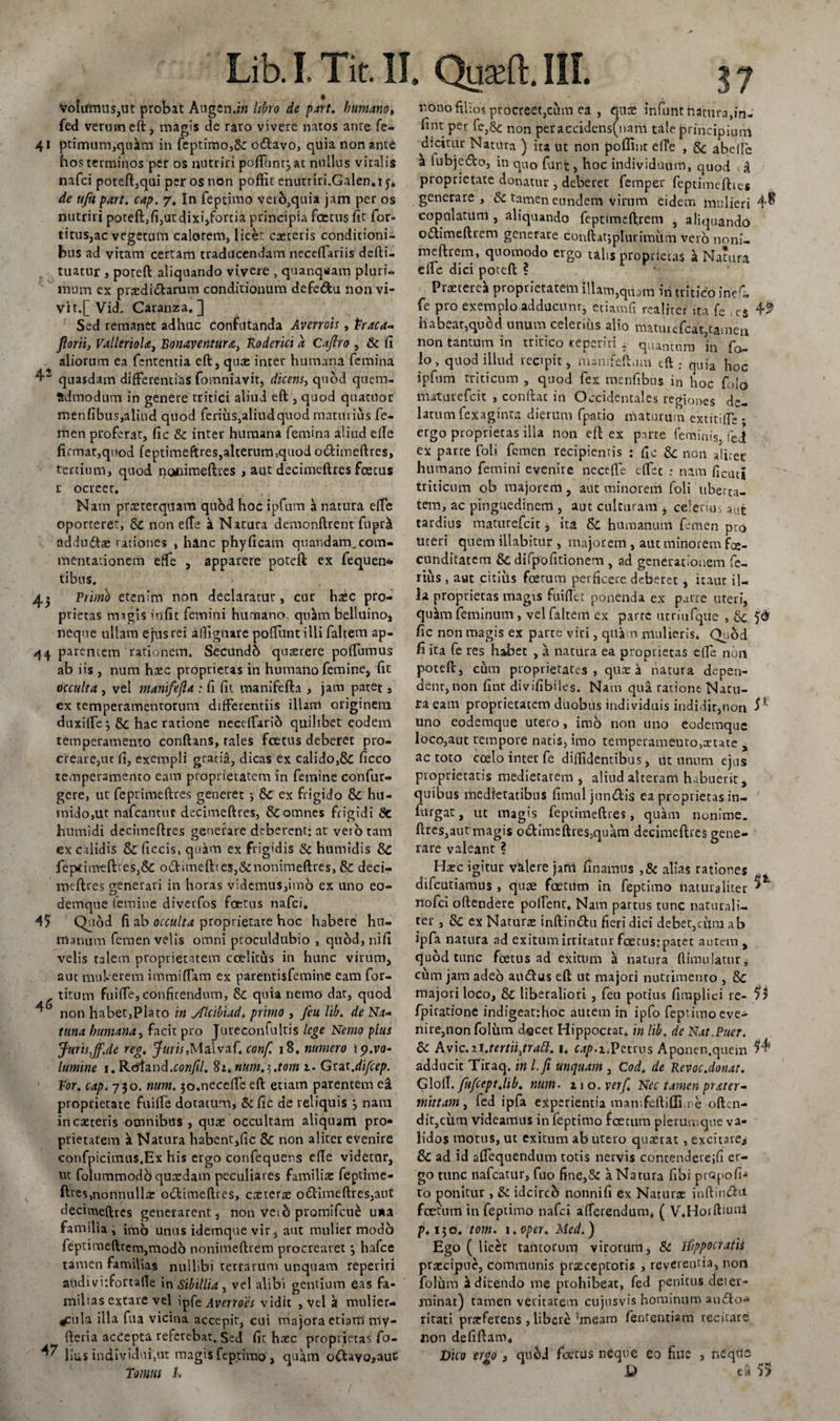 Volifmus,ut probat Augen.in libro de part. humano» fed verum eft, magis de raro vivere natos ante fe- 41 ptimum,qukm in feptimo,5c odavo, quia non ante hos terminos per os nutriri pofluntjat nullus viralis nafci poteft,qui per os non poffic enutriri.Galen.iy. de ufu part. cap. 7. In feptimo veio,quia jam per os nutriri poteft,fi,utdixi,fortia principia foetus fit for- titus,ac vegetum calorem, licet exteris conditioni¬ bus ad vitam certam traducendam neceflariis defti- tuatur , poteft aliquando vivere , quanqwam pluri¬ mum ex prxdidarum conditionum defedu non vi¬ vi t.[ Vid. Caranza. ] Sed remanet adhuc confutanda Avenois, Praca- florit, VallerioU, Bonaventura, Roderici a Cajlro , fic fi aliorum ea fententia eft, quae inter humana femina 4’ quasdam differentias fomniavit, dicens, quod quem¬ admodum in genere tritici aliud eft , quod quartior menfibus,aliud quod ferius,aliud quod maturius fe¬ men proferat, fic fic inter humana femina aliud efle firmat,quod feptimeftres,alterum,quod odimeftres, tertium, quod nqnimeftres , aut decimeftres fcetus r ocreet. Nam prxterquam quod hoc ipfum h natura effe oporteret, fic non efte a Natura demonftrent fupr&amp; addufilx rationes , hinc phyficam quandam.com¬ mentationem efte , apparere poteft ex fequen* tibus. 4.» Primo etenim non declaratur, cur hxc pro¬ prietas magis &gt;nfit femini humano. qnJim belluino, neque ullam ejus rei aftignare poftuntilli faltem ap- 44 parentem rationem. Secundh quxrere poffumus ab iis , num hxc proprietas in humano femine, fit occulta , vel manifejla ; fi fit manifefta , jam pacet, ex temperamentorum differentiis illam originem duxifte j fic hac ratione necelfario quilibet eodem temperamento conftans, tales foetus deberet pro- creare,ut fi, exempli graria, dicas ex calido,&amp; ficco temperamento eam proprietatem in femine confin¬ gere, ut feptimeftres generet ; fic ex frigido fic hu- midojUt nafcantur decimeftres, &amp; omnes frigidi fic humidi decimeftres generare deberent: at vero tam ex calidis 8c ficcis, qu^m ex frigidis fic humidis fic fep«tim-efties,6c odimeft!es,ficnonimeftres, &amp; deci¬ meftres generali in horas videmus,imo ex uno eo- demque femine diverfos foetus nafci. 45 Quod fi ab occulta proprietate hoc habere hu¬ manum femen velis omni proculdubio , quod, nifi velis talem proprietatem coelitus in hunc virum, aut muberem immittam ex parentisfemine eam for- titum fuiffe, confitendum, &amp; quia nemo dat, quod non habet,Plato in yflcibiad. primo , feu lib. de Na~ tuna humana, facit pro Jureconfultis lege Nemo plus Juris,ff.de reg. Juris»Malvaf, conf. 18. numero ip.ro- lumine 1. Rdtand.cow/J/. 8*. num.^.tom 1• Grat.difeep. Ror. cap. 730. num. jo.neceftc eft etiam parentem ea proprietate fuiffe dotatum, fic fic de reliquis 3 nam in exteris omnibus , quae occultam aliquam pro¬ prietatem a Natura habent,fic 8c non aliter evenire confpicitnus.Ex his ergo confequens efte videtur, ut folummodb quxdam peculiares familiae feptime- fttes,noiinullx odimeftres, exterx odimeftres,aut decimeftres generarent, non veih promifeue u*a familia , imo unus idemque vir, aut mulier modo feptiraeftrem,modo nonimeftrem procrearet 3 hafce tamen familias nullibi terrarum unquam reperiri audi vitfortafie in Sibillia, vel alibi gentium eas fa¬ milias extare vel ipfe Averroes vidit , vel a mulier¬ cula illa fu a vicina accepit, cui majora etiam niy- fteria acCepta referebat. Sed fit hxc proprietas fo- hus individui,ut magis Leprimo, quam odava»aut- Tomus 1. rono filios procreet,cum ea , qux mfunthatnra,in- fint per fe.fic non peraccidens(uanl tale principium dicitur Natura ) ita ut non poflint efte , fic abefte a lubjedo, in quo funfc, hoc individuum, quod . d proprietate donatur , deberet femper feptimefttes generare, fic tamen eundem virum eidem mulieri 4^ copulatum , aliquando feptimeftrem , aliquando odimeftrem generare conftat;plurimum vero noni¬ meftrem, quomodo ergo talis proprietas a Natura efte dici poteft ? Prxtere* proprietatem illam,quam in tritico inef- fe pro exemplo adducunr, etiamfi realiter ita fe ; es 49 habear,quod.unum.celerius alio tttatuiefcat,tamen non tantum in tritico reperici . quantum in fo- io, quod illud recipit, manifeft.nn tft ; quia hoc ipfum triticum , quod fex menfibus in hoc foio maturefeit , conflat in Occidentales regiones de¬ latum fexaginra dierum fpatio maturum extitiffe • ergo proprietas illa non eft ex pirte feminis, fed ex parte foli femen recipientis : fic fic non aliter luimano femini evenire necefte ettee : nam fictuj triticum ob majorem , aut minorem foli uberta¬ tem, ac pinguedinem , aut culturam , celerius a&lt;*c tardius maturefeit &gt; ita fic humanum femen pro uteri quem filabitur , majorem , aut minorem fa¬ cunditatem fic difpofitionem , ad generationem fe¬ rius , aut citius fcerum perficere deberet , itaur il¬ la proprietas magis fuiffet ponenda ex parte uteri, qukn feminum, vel faltem ex parte utriufque , fic fic non magis ex parte viri, qit^;n mulieris. Quod fi ita fe res habet , a natura ea proprietas efte non poteft, ciim proprietates, qux a natura depen¬ dent, non fine divifibiles. Nam qua ratione Natu¬ ra eam proprietatem duobus individuis indidit,non 51 uno eodemque utero, imo non uno eodemque loco,aut tempore natis, imo temperameuro,xute , ac toto coelo inter fe diffidentibus, iit unum ejus proprietatis medietarem , aliud alteram habuerit, quibus medietatibus fimuljundis ea proprietas in- furgat, ut magis feptimeftres, quam nonime. ftres,aut magis odimeftres,quam decimeftres gene¬ rare valeant ? Hxc igitur v&amp;lere jam finamns ,§c alias rationes difeutiamus , quae foetum in feptimo naturaliter ^ nofei oftendere poffent. Nam partus tunc naturali¬ ter , fic ex Naturx inftin&amp;u fieri dici deber,cum ab ipfa natura ad exitum irritatur foetus: patet autem , quod tunc foetus ad exitum a natura fiimulatur, cum jam adeo audus eft ut majori nutrimento , fic majori loco, 8c liberaliori , feu potius fimplici re- 55 fpiratione indigear-.hoc autem in ipfo feptimo eve¬ nire,non folum docet Hippoctat. in lib. de Nat.Puer. fic Avic.zi.tertii,tratt. 1. cap.i.Petrus Aponen.quem 54* adducit Tiraq. in l.fi unquam , Coda de Revoc.donat. Gloll. fufcept.lib. num• 11 o. verf. Nec tamen prater- mittam, fed ipfa experientia matv.feftiflhre often- dit,ciim videamus in feptimo foetum plerumque va¬ lidos motus, ut exitum ab utero quxrat , excitare* fic ad id afifequendum rotis nervis contenderejfi er¬ go tunc nafcatitr, fuo fine,fic a Natura fibi prQpofi- to ponitur, fic idcircb nonnifi ex Naturx inftindu foetum in feptimo nafci afferendum* p. 130. tom. i.oper. Med.) Ego ( licet tantorum virorum, fic Hippocratis prxeipue, communis prxeeptoris , reverentia, non folum Edicendo me prohibeat, fed penitus deter¬ minat) tamen veritatem cujusvis hominum audo- ritati prxferens , libere ^eam fententiam recitare non defiftam» Dico ervo 3 quod foerus neque eo fuie , nedrio D 55 ( V.Horftiuui