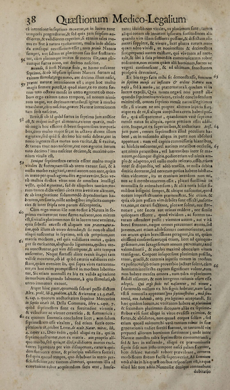 intentione in feptimo movetur,ut in lucem tunc tempori'; progrediaiur,&amp; fed quia jam feipfum au- &lt;Stiorern,&amp; validiorem experitur,fi etenim tales mo¬ tus eo fine a natura excitarentur, multa inde abfur- da confequi necefrarium eflet j nam primo Natura femper, aut faltem ut plurimum fuo hne fruftrare- tur, cum plerumque irritus fit motds ille,nam ple¬ rumque foetus nono, aut decimo nafeitur. Secundo, fi iseft Naturae finis , ut homo nafcatur feptimo, &amp;ob idipfutn ipfamet Natura foetum ad exitum ftimula^ergo nono, aut decimo illum nafei, ~ prarcer naturae intentionem eft ; atque hoc multo magis firmare poteft,id quod aiunt,ex eo motu fce¬ tum toto o&amp;avo menfe in utero argrotarerob mor¬ bum ergo exitum tanto tempore, ad nonum nimi¬ rum usque, aut decimum retardatjfi igitur a morbo retardatur,cum nafcitur,praeceu Naturae intentionem tam ferb nafeitur. 0 Tertio,C\ ob id quod foetus in feptimo jam atnftior eftySt majori indiget alimento,exitum quaerit, mul¬ to magis hoc efficere deberet fequentibus tempori¬ bus,cum multo major fit^at in obtavo dicunt illum aegrotare;fed quid fi decimo hic nafei debear,cur in nono ingentes illos motus non excitat,&amp; fi excitar, di tamen tunc non nafeitur,cur non aegrotat iterum toto decimo ? imo nafeitur decimo,maxime om¬ nium vitalis eft. ^ Denique feptimeftres caeceris elfent multo magis virales &amp; fortescam illi ab utero exeunt fani, &amp; a nullo morbo exagitati,caeteri autem non ante,qukn in utero per quadragintadies aegrotaverint.Scio ve¬ ro multos do ftos viros non de omnibus intelligi velle, quod aegrotent, fed de aliquibus tautumreo- xum tamen diblaveluti circa rem a veritate alienam, di ab imaginatione folummodo dependentiam ha¬ bentem,verfantia,mille ambagibus implicita compe- ries di inter feipfa non parum diferepantia. Cum ergo motus ille non eo fine a Natura in fe¬ ptimo excitetur:ut tunc foetus nafcatur,non mirum eft,fi vitalis plurimumnon fit in lucem tunc veniens, quia fubelfe nccelfe eft aliquam vim pr teter natur a- lem,quo illum ab utero detrudatjSe fic nonob aliud aliqui nafcuntur in feptimo, nifi ob proprium,aut matris morbum , vel quia validiores motus , quam pau fic excitantes,aliqtiando ligamenta,quibus ute¬ ro anneduntur,per vim difrnmpunr,&amp; ante tempus nafcuntur. Neque fortaffe aliter evenit i i s &gt;ci u i tam valide moventur,ob id qrod caeceris validiores exi- ftant,quam eveniret iis, qui fupra vires exerceren- tur;ex hoc enim promptiffime in morbum laberen- tur. Sic etiam nonnulli cx his ex valida agitatione in morbum aliquando labuntur, a quo ftimulati,ab utero immaturi exeunt. Atque hinc pater,quomodo falvari poftit didnm Alex, probi, lib.i.problem.^.dc Avicennre 21.3.trabi. 2. cap. 1. quorum au&amp;oritatem fequitur Mercurius in fepius citato lib. Delia Commare, libro 1. capit. 7. quod feptimeftres fiant ex fortitudine virtutis, di velocitate ac virtute creatricis, di formatricis : 1 ex quorum fententia concludere licet , non folum feprimeftrem effe vitalem , fed etiam fortis com¬ plexionis ut,probat Lemn.de ocult.Natur. mirae, lib. 4. capite ii. Dico enim , quod aliqui ex iis , qui in feptimo nafcuntur,non ex matris . aut proprio ali¬ quo morbo,fed quia,ut dixi,validiores motus exci¬ tantes ligamenta per vim difruperunt, raeteris qui¬ dem fortiores erant, &amp; principia validiora fortiri: fed quia quoad tempus, quo debebant in utero per¬ fici,deficiunt,nec tantum alimenti, quantum illis ad conveniens robur acquirendum fatis erat, hau fe¬ runt: idcirco non vitales, ut plurimum funt; tamen aliqui eorum ob innatam ipforum fortitudinem ali¬ quando vim illam fuftinere poffiinr,&amp; defe&amp;um ali¬ menti fupplere, &amp; vivere , licet plures eorum nun¬ quam adeo vividi, ut nonimeftres di decimeftres fint;perpauci autem exiftant, qui viventes ad natu¬ rale, dc fibi a fuis primordiis communicatum robur redeuntes,non minus quam alii hominum,fortes ac vegeti confenefcant, &amp; ad ultimam fenedlutem profpere deveniant. Ex his ergo fatis mihi fic demonftrafle, hominem ^5 in feptimo menfe ex inflituto &amp; ordine Natura nott nafei, fed a morbo , ac praeternaturali quadam vi in lucem expejli. Quia tamen negati non poteft ali¬ quando feptimeltrem vivere, exinde concludendum minime eft, omnes feptimo menfe natos illegitimos efle , fi vivant ne uni propter alterum injuria fiat^ atque ea de re,fi aliqua conje&amp;ura certa haberi pof- fet, qua aftequeremur , quandonam vere feptimo menfe natus fic aliquis, operae pretium ellet addi¬ cere. Itaque,ut ex fuperioribus,&amp; auttoritate Arijl. 64 jam patet , omnes feptimeftres illud peculiare ha¬ bent , ut in nafcendo aliqua in parte non abfoluti appareant ; nam vel capitis commilTuris hiantibus, ac hiulcis nafcuntur,vel aurium meatibus occlufis, aut nimis patentibus, vel haerentibus inter fe ma¬ nuum,pedumque digitis,podice etiam vel nimis am¬ plo &amp; adaperto,vel nullo modo referato,offib.etiam inter fe disjundis, vel adeo tenellis, ut nulla debita duritie dotentur,fed nerveam potius habere (ubftan- tiam videantur, ita ut cranium interdum non mi. nus ac fi membranaceum eftet , plicari facillime in nonnullis fit animadverfum 3 dc aliis notis hifce fi- milibus infigniti femper, &amp; ubique nafcuntur,quod eorum imperfe&amp;ionem praemonftrat. Sic etiam, dC quia ob jam paffam vim debiles funt effedi,nafcen- tes,non,ut caeteri faditant, plorare folent, nec fter- nutare , nec faeces aut urinas reddere , nec fimile quicquam efficere , quod vividam , ac fortem na¬ turam oftendere poffic : viventes autem , aut vita brevi fruuntur, neque omnes percurrunt aetates,fed juvenes,aut etiam adolefcentcs commoriuntur, aut eas States quam breviffimas peragunt,ita ut, quam citiffimc confenefcantjqui etiam, licet ad quinqua- gefimum,aut fexagefimum annum perveniant,tame valetudinarii, di motbis maxime obnoxiam vitam tranfigunt. Corpore infuperfunt plurimum pufillo, tenui, gracili,&amp; externis injuriis mirum in modum expofito:vulgo etiam proverbio jadare folent,cum hominemintelledu captum fignificare volunr,eum non habere menfes omnes , nam tales utplurimum ftolidi vifuntur, dc non integrum rationis ufum efte adepti* Oui ergo fecus vel nafcuntur, vel vivunt, (dummodb nullum ex his fignis habeant,nam fatis eft fi nonnulla appareant)pro feptimejlribus , mea fen- tentid, non habendi, neq; pro legitimis acceptandi. Et heee quidem locum,ac veritatem habere ut plurimum dc fecundum plurimum dico;nam alias ex feptime- ftribus vi fi funt aliqui in viros evafiffis eximios, dc fortes,dc abfolutos, non quoad corpus folum , fed etiam quoad animumthi vero tantum robur in fure generationis radice fortiti fuerunr, ut tantumde vix perpauci aliorum hominum fortiantur 3 unde intec Naturae monftra tales feptimeftres connumerandi , fed di hos in nafcendo, aliqui ex praenominatis fignis fefe non jufto tempore nafei palam fecerunt, licet dehinc naturali robore praevalente , omnem morbificum ftatum facile fuperaverint.Ad Lemnium verbalius in his quaeft'onibus refponfum eft,ita que* aliud hic non addo.NonnuUs denique remanebant dubitatio