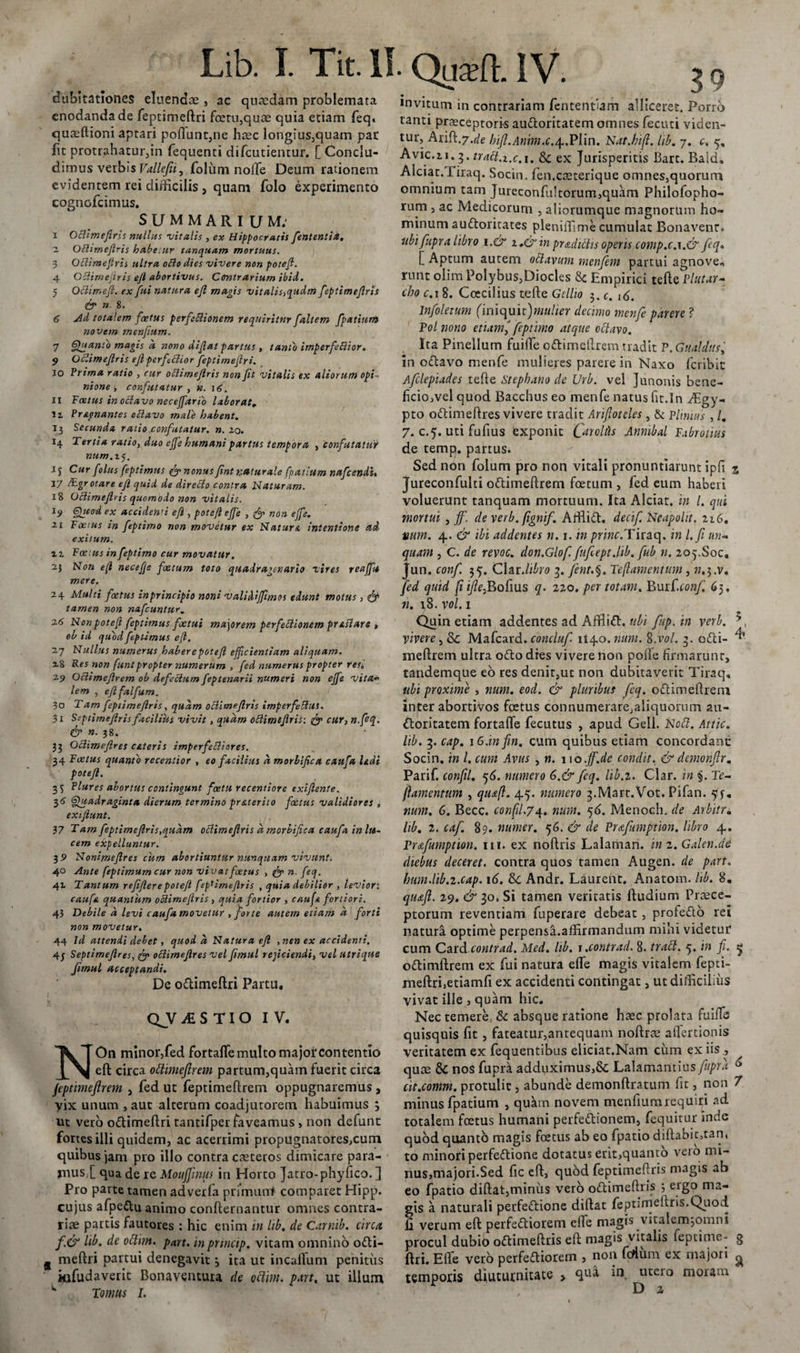 dubitationes eluendae , ac quaedam problemata enodanda de feptimeftri foeru,quae quia etiam feq. quaeftioni aptari poliunt,ne haec longius,quam par fit protrahatur,in fequenti difcutientur. [ Conclu¬ dimus verbis Vallefii, foliim nolle Deum rationem evidentem rei difficilis , quam folo experimento cognofcimus. SUMMARIUM: i Oclimefiris nullus vitalis , ex Hippocratis feententia. - Oclimefiris habetur tanquam mortuus. 3 Oblimeftris ultra ollo dies vivere non potefl. 4 OBirnefiris efi abortivus. Contrarium ibid. 5 Oclirr.eft. ex fui natura efi magis vitalis,qudm feptimefiris &amp; » 8. 6 jid totalem foetus perfectionem requiritur faltem fpatium novem menfium. 7 Quanto magis a nono difiat partus , tanto imperfeftior. 9 Oclimefiris efipcrfchor feptimeftri. 10 Prima ratio , cur oblimefiris non fit vitalis ex aliorum opi¬ nione , confutatur , n. 16. 11 Foetus in octavo neceffario laborat, H ?r signantes octavo male habent. 13 Secunda ratio confutatur, n. 20. *4 Tertia ratio, duo efle humani partus tempora , confutatur »«/77.25. 15 Cur foliis feptimus &amp; nonus fint naturale fpatium nafcendi, 17 iF.gr otare efi quid de directo contra Naturam. 18 Oclimefiris quomodo non vitalis. 19 Quod ex acciden'i efi , potefl effe , non ejfe. 21 Foetus in feptimo non movetur ex Natura intentione ad exitum. 12 Foetus in feptimo cur movatur. 2.} Non efl necefje foetum toto quadragenario vires reajfit mere. 24 Multi foetus inprincipio noni valiMffimos edunt motus, &lt;&amp; tamen non nafcuntur, 26 Non potefl feptimus foetui ma\orem perfectionem pr astare , ob id quod feptimus efl. 27 Nullus numerus haberepotefl efficientiam aliquam. 18 Res non funtpropter numerum , fed numerus propter res. 29 Ociimefirem ob defectum feptenarii numeri non effe vita- lem , eftfalfum, 30 Tam feptimefiris, quam obtimeflris imperfeblut. 31 Ssptimeflris facilius vivit , quam obtimefiris: fgp cur, n.fiq. &amp; n. 38. 35 Octimefires esiteris imperfectiores. 34 Foetus quanto recentior , eo facilius d morbifica caufa Udi potefl. 35 Plures abortus contingunt fcetu recentiore exiftente. 36 Quadraginta dierum termino pr&amp;terito foetus validiores , exifiunt. 37 Tam feptimefiris,qudm oclimefiris d morbifica caufa in lu¬ cem expelluntur. 3 9 Nonimeftres cum abortiuntur nunquam vivunt. 40 Ante feptimum cur non vivat foetus , &amp; n. feq. 41 Tantum refifierepotefl feptimefiris , quia debilior , leviori caufa quantum okimefiris , quia fortior , caufa fortiori. 43 Debile d levi caufa movetur , forte autem etiam d forti non movetur. 44 Id attendi debet, quod d Natura efi ,nen ex accidenti. 4j Septimeftres, octimefires vel fimul reficiendi, vel utrique fimul acceptandi. De odimeftri Partu, QJVifcSTIO IV, NOn minor,fed fortafle multo major contentio eft circa ottimefirem parcum,quam fuerit circa jeptimefirem , fed ut feptimeftrem oppugnaremus , Vix unum , aut alterum coadjutorem habuimus } ut vero odimeftri tantifper faveamus, non defunt fortes illi quidem, ac acerrimi propugnatores,cum quibus jam pro illo contra caeteros dimicare para- rnusl qua de re Moujfinus in Horto Jatro-phyfico. ] Pro parte tamen adverfa primani comparet Hipp. cujus afpe&amp;u animo confternantur omnes contra¬ riae partis fautores : hic enim in lib. de Carnib. circa f&amp; lib. de ottim. part. inprtncip. vitam omnino odi- g meftri partui denegavit3 ita ut incaffum penitus iafudaverit Bonaventura de oclim. part. ut illum ' Tornus I. 39 invitum in contrariam fententlam alliceret. Porro tanti praeceptoris audoritatem omnes fecuti viden¬ tur, Ari$..7.de hijl.Anim.c.^.Plin. Nat.kifl. lib. 7. c, 5, Avie.2.1.3. traft.x.c.i. &amp; ex Jurisperitis Bart. Baid, Alciac. firaq. Socin. fen.caeterique omnes,quorum omnium tam Jureconfultorum,quam Philofopho- rum , ac Medicorum , aliorumque magnorum ho¬ minum audoritates pleniffime cumulat Bonavenr. ubi fupra libro i.&amp; i.&amp; in pr&amp;ditiis operis comp.c.\.&amp; feq* [ Aptum autem otlavum menfeem partui agnove., rnnt olim Polybus,Diocks 8c Empirici tefte Plutar- cho c.i 8. Coecilius tefte Gellio 3. c. 16. Infeoleium (\m&lt;\u\z)'tnulier decimo menfeeparere ? Pol nono etiam,J feptimo atque octavo. Ita Pinellum fuifle cdimeftrem tradit P.Gualdtife in odavo menfe mulieres parere in Naxo feribit Afeclepiades tefte Stephano de Urb. vel Junonis bene- ficio,vel quod Bacchus eo menfe natus fit.In ffigy- pto odimeftres vivere tradit Arifioteles , &amp; Plinius , /, 7. c.5. uti fufius exponit Car ollis Anmbal Fabrotius de temp. partus. Sed non folum pro non vitali pronuntiarunt ipfi % Jureconfulti odimeftrem foetum , fed eum haberi voluerunt tanquam mortuum. Ita Alciat. in l. qui mortui , jfe. de verb.fignife. Affiid. decife. Neapolit. 216. vum. 4. &amp; ibi addentes n. 1. in /ffiwc.Tiraq. in l.fe un¬ quam , C. de revoc. don.Glofe. feuflept.lib. feub n. 205.Soc, Jun. confe 35. Claris 3. feent.§. Teftamentum, n.3.V. feed quid (i ifle&gt;Bolius q. 220. per totam. Burf.rw?^ 63. n. 18. vol. 1 Quin etiam addentes ad Afflift. ubi feup.in verb. vivere, Mafcard. conclufe. 114.0 .num. 8 .vol. 4 odi- ^ meftrem ultra odo dies vivere non pode firmarunt, tandemque eo res denit,ut non dubitaverit Tiraq, ubi proxime , num. eod. &amp; pluribus feeq. odi meftrem inter abortivos foetus connumerare,aliquorum au- doritatem fortafle fecutus , apud Geli. Nofl. Attic. lib. 3. cap. iG.infin. cum quibus etiam concordant: Socin. in l. cum Avus , n. 110 .ff.de condit. &amp; demonfir. Parif. confeil. q6. numero 6.&amp; feq. lib.i. Clar. in §. Te- jlamentum , quafl. 4.5. numero ^.Mart.Vot. Pifan. 515-, num. 6. Becc. confil.74. num. 56. Menoch. de Arbitr. lib. 2. cafe. 89. numer. 56. &amp; de Prafeimption. libro 4. Prccfeumption. 111. ex noftris Lalaman. im.Galen.de diebus deceret, contra quos tamen Augen, de part. bimdib.i.cap. 16. Sc Andr. Laurent. Anatom. lib. 8. quaft. 29. &amp; 30. Si tamen veritatis ftudium Praece¬ ptorum reventiam fuperare debeat , profedb rei natura optime perpensa.affirmandum mihi videtur cum Cardcontrad. Med. lib. i.contrad. 8. trafl. 5. in fi. 5 odimftrem ex fui natura efle magis vitalem fepti- meftri,etiamfi ex accidenti contingat, ut difficilius vivat ille , quam hic. Nec temere, &amp; absque ratione haec prolata fuifte quisquis fit, fateatur,antequam noftree aflertionis veritatem ex fequentibus eliciat.Nam ciun ex iis , quae &amp; nos fupra adduximus,8c Lalamantius fupra 6 cit.comm. protulit, abunde demonftratum fit, non 7 minus fpatium , quam novem menfium requiri ad totalem foetus humani perfedionem, fequitur inde quod quanto magis foetus ab eo fpatio diftabit,tan, to minori perfedione dotatus erit,quanto vero mi¬ nus,majori.Sed fic eft, quod feptimefiris magis ab eo fpatio diftat,minus verb odimeftris 3 ergo ma¬ gis a naturali perfedione diftat feptirneftris.Quod fi verum eft perfediorem effe magis vitalemjomni procul dubio odimeftris eft magis vitalis feptime- g ftri. Efle verb perfediorem , non fertum ex majori ^ temporis diuturnitate &gt; qua in utero moram D 2