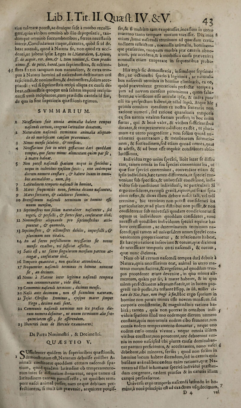 rias tolerare poteft,ac denique fefc a morbo recolli¬ gere,quin vinbus omnino ab illo depopulatis , tan- demque omninb fuccumbentibus, foetus neceflaiio interit.Concludamus itaque,dicentes, quod fi id de. beat attendi, quod ii Natura fir, non quod ex acci¬ denti,ur jubent ipfae Leges in l.Naturalem, §,Apium, ff. de acquir. rer. dom. &amp; l. Item veniunt,§. Cum predi¬ ximus,ff. de petit. hared.jam feptimeftres, &amp; odtime- ftres f.ictus tanquam non naturaliter, &amp; extra tem¬ pus a Natura homini ad nafcendum deftinatum orti rejiciendi}&amp; nonimeftres,&amp; dccimeftres,folum acce¬ ptandi : vel fi feptimeftris recipi aliqua ex caufa de¬ beat, oftimeftris quoque uni faltem impune recipia- tunfi vero recipiantur^cum prodi&amp;a cautela id fiat, de qua io fine fuperioris quoftionis egimus. 'SVMMARIUM. i Necejfarium fuit omnia animalia habere tempus nafcendi certum, congrua latitudine donatum. ^ Naturalem nafcendi terminum animalia aliquan¬ do ob morbificam caufam praveniunt. 3 Nonus menfis falubris, &amp; vivificus. 4 Necejfarium fuit in uteri geftatione dari quoddam tempus i quo foetus minus alimentum quam par fit 3 d matre habeat. 5 Non potefi nafcendi fpatium neque in fpeciebus, neque in individuis ejufdem fpeciei , uno eodemque dierum numero conflare , &amp; habere locum in omni- bus animalibus , num. feq. 7 Latitudinem temporis nafcendi in homine. 8 Mares frequentius nono, feemina decimo nafcuntur« 9 Mares fortiores, &amp; calidiores foeminis. 10 Brevijfimum nafcendi terminum in homine ejfe unum menfem. 11 Septimeflres non folum naturaliter nafcuntur , fed vegeti, &amp; perfelti, &amp; fortes funt, confutatur ibici. 12 Nommefres aliquando pro feptimejlribus acci¬ piuntur , &amp; quomodo. 13 Septimeflres, &amp; ochmeflres debiles, imperfelli, (jr* plurimum non vitales. 14 An ad foetus perfeftionem necejfarius fit nonus menfis exaltus, vel fufficiat affeclus. i; Satis efl , ut foetus flngulorum menfiium partem at¬ tingat , confutatur ibid. j 6 Temporis quantitas, non qualitas attendenda. 37 Frequentior nafcendi terminus in homine nonusne fit, an decimus. 18 Nonus d Platone inter legitima nafcendi tempora non connumerantur , vide ibid. j 9 Communis nafcendi terminus, decimus menfis< 20 Nafei ante decimum , non efl fecundum naturam. 21 Jefus chriftus Dominus, ejufque mater femper Virgo , decimo nati funt. 22 Communis nafcendi terminus non ita prafixo die¬ rum numero defluitur , ut unum terminum alio fre- quentiorem ejfe , fit afferendum. 23 Theocriti locus de Hercule examinatus; De Partu Nonimeftri , &amp; Decimeftri. QJJ JE S T I O V. SUfficienter quidem in fuperioribus quoftionib. demonfteatum eft,Naturam debuiffe cuilibet A- nimali conftituere quoddam certum nafcendi fpa¬ tium, quod quadam latitudine ob temperamento¬ rum inter fe diftantiam donaretur, neque tamen ca latitudinem tantam potuifTeefl e , ut quolibet tem¬ pore nafei animal polTef, nam neque debitam per¬ fectionem, fi multum praevenit, acquirere pot^if- 43 fet,8c fi multum eam exuperaffet,incaffum in utero materno tanto tempore moram traxifict. Diximus &amp; etiam ,hunc nafcendi terminum ad quardam certi¬ tudinem reftridtum , nonnulla animalia, hominem* que profertim, tanquam morbis prae cafcteris obno¬ xium, per accidens,&amp; a morbifica caufa praevenire^ nonnulla etiam exuperare in fequentibus proba* bicur. His ergo fic demonftratis, infimulque feptime* ftri,ac oCtimeftri fpatio a legitimis , ac naturali¬ bus nafcendi terminis in homine eliminatis, ex eo* quod praevenirent generationis perfectae tempus * jam ad novum menfem pervenimus , quem falu- brem,ac vivificum elfe aniculae ipfte, &amp; rudes pue-> rili ita petfpe&amp;um habent,ut nihil fupra. Atque hic ? primis omnium menfium ex noftra fentemia non 3 latione numeri , fed ratione quantitatis temporis cx fua natura vitalem foetum profert} in hoc eniiri foetus, qui &amp; bene valet, &amp; viribus fufficientibus dotatur,&amp; temperamento calidiore exiftit, ut pluri¬ mum ex utero progreditur, non folum quoad nu¬ trimenti quantitatem , &amp; membrorum formatio¬ nem , 8c fortitudinem,fed etiam quoad omnes,quas &amp; adede, &amp; ad bene e(Te requirit conditiones abfo- lutiffimus. Individua ergo unius fpeciei, licet inter fe diffe¬ rant, tamen omnia in fua fpeciei conveniunt ita , ut quae fuae fpeciei conveniunt, conveniant etiam 8c ipfis individuis,haec tamen differentia,ut fpeciei con¬ veniant fub fpecifica,&amp; univerfali condicione, indi«i viduo fub conditione individuali, ac particulari: Si ergo confideres,exempli gratia,equum,ut fuam fpe- ciem refert,Sc dicas illum debere nafei tali, vel tali termino, hic terminus non poteft confiderari ita particulariter,ut ad plura diftribui non pofiit,&amp; noii confideretur fub univerfali quadam conditione.-at fi equum ut individuum quoddam confideres, tunc neceffe eft quodlibet individuum fpeciei equinae ha¬ bere certifiimum , ac determinatum terminum na¬ fcendi,qui tamen ad univerfalcm unum fpeciei con¬ venientem proportionetur , &amp; relationem habeat* Et haec pro ratione infetviant &amp; eoruro,quo diximus de necefltcate temporis ceiti nafcendi, Sc eorum , quae nunc dicimus. Nam ob id certum nafcendi tempus dati debuit Natura,quia neceffarium erat, animal in utero ma- terno moram faciens,&amp;augefcens,ad quoddam tem¬ pus procedente aetate devenire , in quo minus ali¬ mentum, quam par fit, a matre haberer, &amp; in quo talem perfedtionem adeptum fuerit,ut in lucem pro¬ gredi tuto poffet,ita teftanteHipp. in lib. millies ci¬ tato deNat.Puer. non longe dfin.Hoc ergo fpatium in homine non potuit minus effe novem menfium, fui corporis confiftentio, &amp; magnitudinis ratione ha¬ bita; tamen , quia non poterat in omnibus indi- ^ viduis fpatium illud uno eodemque dierum numero conftare,quia non omnia eodem cibo frunntur,non omnia eodem temperamento donantur , neque uno eodem coelo omnia vivunt , neque omnia iifdem viribus conftanr,non potuerunt,nec debuerunt om¬ nia in nono nafci;fed ubi plures caufo dominaban¬ tur partum perficientes, &amp; accelerantes, nono nafei 6 debebant,ubi minores, ferius *, quod non folum in homine locum habere dicendum,fed in cateiis qui- bufdam animalibusteaedem enim rationes,qtue Na¬ turam ad illud inhumans fpeciei individui proflan¬ dum coegerunt, eodem prorfus &amp; in caetetis iilam exequi perfuaf&amp;runt. . . Univerfa ergo temporis nafcendi latitudo in ho- mine,k noni principio eft ad exaflum ufq-,deciijiur^> / D 4 vel