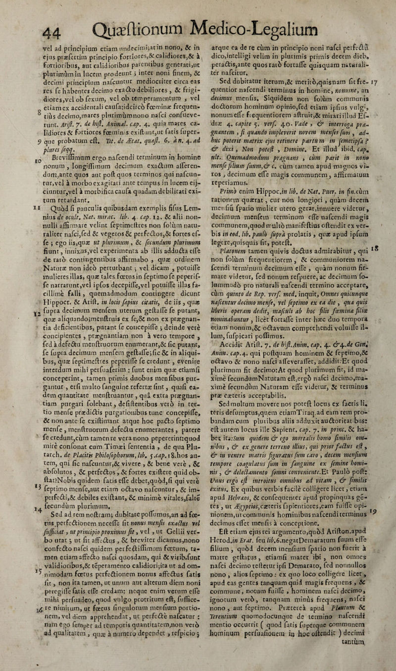 vel ad principium etiam undecim^at in nono, &amp; in ejus praefcrtim principio fortiores,&amp; calidiores,&amp; fortioribus, aut calidioribus parentibus generati,ut plurimum in lucem prodeunt; inter noni finem, 8c decimi principium nafcunrur mediocriter circa eas res fe habentes decimo exado debiliores , &amp; frigi¬ diores,vel ob fexum, vel ob temperamentum , vel etiam ex accidentali caufafidcirco fceminae frequen- 6 rius decimo,mares plurimum nono nafei confueve- runt. Arifi. 7. de hifi. Animal, cap. 4. quia mares ca¬ lidiores &amp; fortiores fceminis exiftunr,ut fatis fuper- 9 que probatum eft. Tit. de JEtat. qu&amp;ft. 6. an. 4.ad piares feqq. fi0 Breviflimnm ergo nafcendi terminum in homine nonum , longiflimum decimum exadum afferen¬ dum,ante quos aut poft quos terminos qui nafcun- tur,vel morbo exagitari ante tempus in lucem eij- ciuntur,vel a morbificacaufa quadam debilitati exi¬ tum retardant. 11 Quod fi pauculis quibusdam exemplis fifus Lem¬ nius de ocult. Nat. mirae, lib. 4 cap. 12. &amp; alii non¬ nulli affirmare velint feprimeftres non folum natu¬ raliter nafci,fed &amp; vegetos &amp;: perfedos,&amp; fortes ef- fe ; ego iis,quae ut plurimum , &amp; fecundum plurimum fiunt, innix»s,vel experimenta ab illis adduda efte de raro contingentibus affirmabo , qua: ordinem Natura: non ideo perturbant ; vel dicam , potuifie mulieres illas, quae rales foetus in feptimofe peperif- fe narrarunt,vel ipfos decepifte,vcl potuifte illas fa¬ cillime falli, quemadmodum contingere dicunt Hippocr. &amp; Arift. in locis fitpius citatis, de iis , quae fupra decimum menfem uterum geftafte fe putant, qux aliqunndojmenftruis ex fe,&amp; non ex pr^gnan- tia deficientibus, putant fe concepifte j deinde vere concipientes , prargnantiam non a vero tempore , fed a defedu menftruorum enumerant,&amp; fic putant, fe fupra decimum menfem geftafte;fic&amp; in aliqui¬ bus, qua: feptimefttes peperilfe fe credunt, evenire interdum mihi perfuaferim ; funt enim qua: etiamfi conceperint, tamen primis duobus menfibus pur¬ gantur , etfi multo fanguine referta: fint, quafi ea¬ dem quantitate menftruantur , qua extra prargnan- tiam purgari folebant, de fi flentibus ver5 in ter¬ tio menfe praedidis purgationibus tunc concepifte, &amp; non ante fe ex i fluitant atque hoc pado feptimo menfe , menftruorum defedu enumerantes, parere fe credunt,cum tamen re vera nono pepererintrquod mire confonat cum Timafi fentemia , de qua Plu- tarch. de Placitis Philofophorumjib. 5.cap. 18.hos au¬ tem, qni fic nafcunrur,&amp; vivere , &amp; bene vere , &amp; ubfolutos, &amp; perfedos , &amp; fortes exiftere quid ob- ftat?Nobis quidem fatis efte debet,quod,fi quivere feptimo menfe,aut etiam odavo nafcuntur, &amp; im- perfedi,8c debiles exiflant, minime vitales,falte j^ fecundum plurimum. Sed ad rem noftram; dubitare poftumus,an ad foe¬ tus. perfedionem neceffe fir nonus menfis exactus vel fufficiat, ut principio proximus fit, vel , ut Gellii ver¬ bo urar *, ut fit affidus , &amp; breviter dicamus,nono confedo nafei quidem perfeftiffimnm foetum, ta¬ men etiam affedo nafei quosdam, qui &amp; virib.funt validioribus,&amp; teperamento calidiori;ira ut ad om- 1; nimodam foetus perfedionem nonus affedus fatis fit, non ita tamen, ut unum aut alterum diem noni peregilfe fatis efte credam: neque enim verum elfe mihi perfuadeo, quod vulgo protritum eft, fuffice- re nimitum, ut foetus fingulorum menfium portio¬ nem, vel diem apprehendat, ut perfede nafcatur : nam ego femper ad temporis quantitatem,non vero ad qualitatem , qu^e a numero dependet 3 refpicio, atque ea de re cum in principio noni nafei peifedu. dico,intelligi velim in plurimis primis decem dieb, peradi$,ante quosraib fortafte quisquam naturali¬ ter nafeitur. Sed dubitatur iterum,&amp; merito,qaisnam fitfre- 17 quentior nafcendi terminus in homine, nonusne, an decimus menfis. Siquidem non folum communis dodorum hominum opinio,fed etiam ipfins vulgi, nonum efte frequentiorem adruit,&amp; mirari illud Ef- dra: 4. capite 5. ver fi 40. Vade , &amp; interroga pra- gnantem , fi quando impleverit novem menfes fiuos, ad¬ huc poterit matrix ejus retinere partu m in jemetipfa ? &amp; dixi , Non pote(l , Domine. Et illud ibid. capm ult. Quemadmodum pragnans , tum parit in nom? menfe filium fuum,&amp;c. cum tamen apud magnos vi¬ ros , decimum elfe magis communem, affirmatum repedamus. Primo enim HippocJ» lib. de Nat. Puer, in rationem quaerat, cur non longiori , quam decem menfiu fpatio mulier utero gerarfinnuere videtur, decimum menfem terminum efte nafcendi magis communem,quod multo manifeftius oftendir ex ver¬ bis ineod. lib. paulo fupra prolatis , quae apud ipfum legere,quisquis fit, potefl. Platonem tamen quivis dodus admirabitur, qui non folum frequentiorem , &amp; communiorem na¬ fcendi terminum decimum elfe , quam nonum fir¬ mare videtur, fed nonum refpuere, ac decimum fo- lummodo pro naturali nafcendi termino acceptare, cum quinto de Rep. verf. med. inquit. Omnes quicunque nafcentur decimo menfe, vel feptimo ex ea die , qua quis Uberis operam dedit, mafculi ab hoc filii fcemina filix nominabuntur , licet fortafte inter hacc dno tempora etiam nonum,&amp; odavum comprehendi voluiffe il¬ lum, fufpicari poflimus. Accidit Arift. 7. de hift.Anim. cap. 4. &amp;4-.de Gen± Anim. cap.4. qui poftquam hominem &amp; feptimo,8c odavo &amp; nono nafei affeveraffet, addidit .Et quod plurimum fit decimorAt quod plurimum fit, id ma¬ xime fecundumNaturam eft,ergo nafei decimo,ma¬ xime fecundum Naturam efte videtur, &amp; terminus prae caeteris acceptabilis. Sed multum movere nos poteft locus ex facris li, teris defumptus,quem etiamTiraq.ad eam rem pro¬ bandam cum pluribus aliis adduxit audoritat bus: eft amem locus ille Sapient, cap. 7. in prine. Sc ha¬ bet ita:Sum quidem &amp; ego mortalis homo fimilis om- mbtis , &amp; ex genere terreno illius, qui prior factus eft, &amp; in venire matris figuratus ftm caro , decem menfium tempore coagulatus fium in fanguine ex femine homi¬ nis , &amp; delectamento fomni conveniente.Et Paulo poft: Unus ergo efi introitus omnibus ad vitam , &amp; fimilis exitus. Ex quibus verbis facile colligere licet, etiam apud Hebreios, &amp; confequenter apud propinquas ge- tes , ut J£gjptios,carteris fapicntiores,eam fuifte opi¬ nionem,ut communis hominibus nafcendi terminus decimus eftet menfis a conceptione. Eft etiam ejus rei argumento,quod Arifton.apud Herod.w Erat, feu //£,6.negatDemaratum fuum efte filium , qu6d decem menfium fpatio non fuerit k matre geftatus, etiamfi mater ibi , non omnes nafei decimo tefteturipfi Demarato, fed nonnullos nono , alios feptimo : ex qno loco colligere licet , apud eas gentes tanquamquii magis frequens , &amp;c commune, notum fuifte , hominem nafei decimo, ignotum verb, tanquam minus frequens, nafei nono , aut feptimo. Praeteret apud Plautum Sc Terentium quomodocunque de termino nafcendi mentio occurrit ( quod fatis fuperque communem hominum perfuafionem ii) hoc oftendit ) decimi unmm,