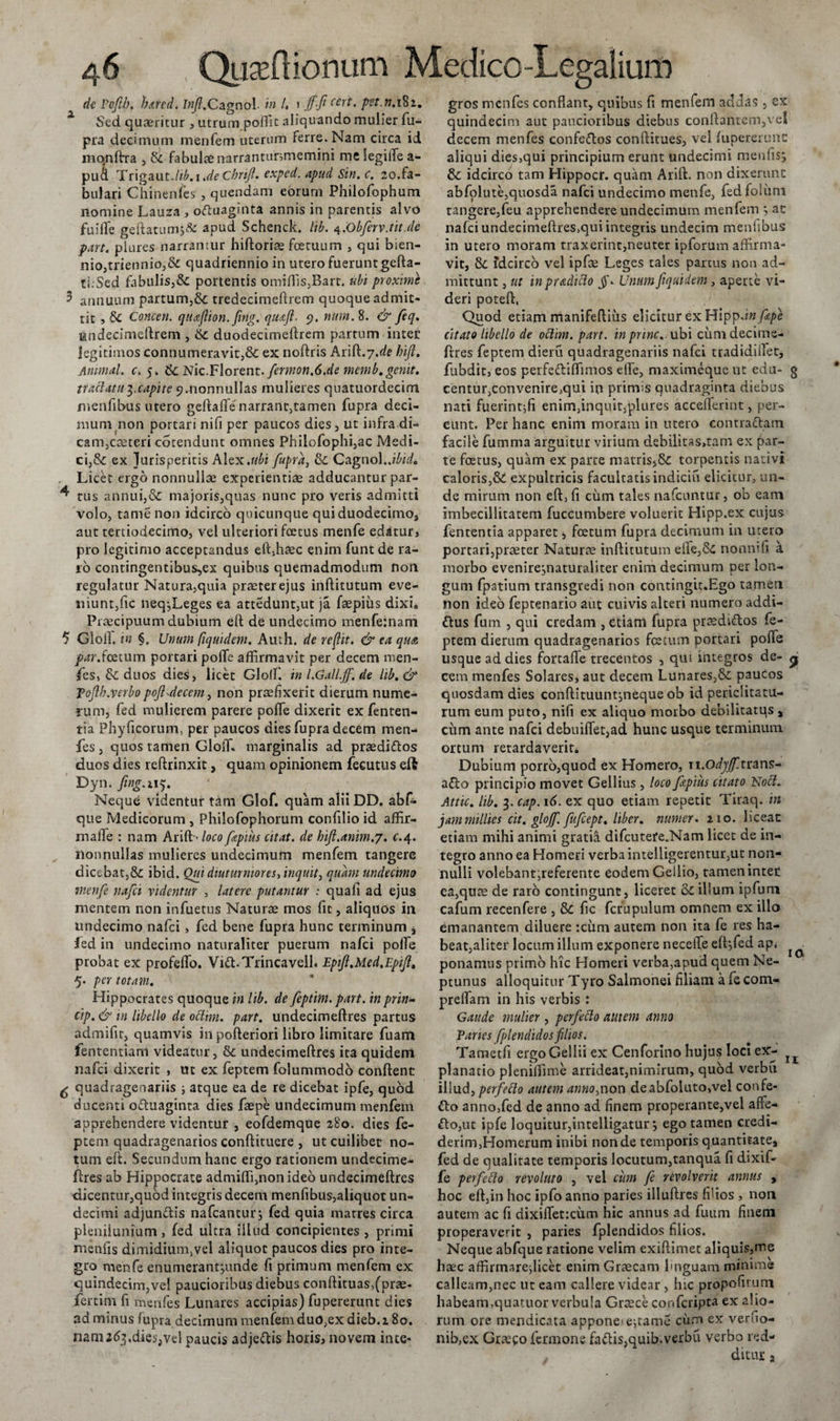 de Poftb. h&amp;redi Inifi.Cagnol. i» /. 1 ffi Wt. pet.n. 182. Sed quaeritur, utrum poffit aliquando mulier fu- pra decimum menfem uterum ferre. Nam circa id monftra , &amp; fabulae narrantunmemini me legiife a- pua Trigaut-/^. 1 .de Chrift. cxpcd. apud Sin. c. 20.fa¬ bulari Chinenfes , quendam eorum Philofophum nomine Lauza , ofluaginta annis in parentis alvo fuilTe geftatum$&amp; apud Schenck. lib. 4.Obferv.tit.de part. plures narrantur hiftoriae foetuum , qui bien¬ nio,triennio,&amp; quadriennio in utero fuerunt gefta- ti.Sed fabulis,&amp; portentis omiflis,Bart. ubi proximi 3 annuum partum,&amp; tredecimeftrem quoque admit¬ tit , &amp; Comen, quajlion. fwg. quoji. 5?. num. 8. &amp; feq. undecimeftrcm , duodecimeftrem partum intet legitimos connumeravit,&amp; ex noftris kr^.j.de Irift. Animal, c. 5. &amp;: Nic.Florent. fernion,6.de memb. genit, tractatu3.capite 9.nonnullas mulieres quatuordecim menfibus utero geftaffe narrant,tamen fupra deci¬ mum non portari nifi per paucos dies, ut infra di- canijCteteri cotendunt omnes Philofophi,ac Medi¬ ci,&amp; ex Jurisperitis Alex.ubi fupra, &amp;; Cagnol. jbid. , Licet ergo nonnullae experientiae adducantur par- ^ tus annui,&amp; majoris,quas nunc pro veris admitti volo, tame non idcirco quicunque qui duodecimo, aut tertiodecimo, vel ulteriori foetus menfe edatur» pro legitimo acceptandus eftffiaec enim funt de ra¬ ro contingentibus,ex quibus quemadmodum non regulatur Natura,quia praeter ejus inftitutum eve¬ niunt,fic neqjLeges ea attedunt,ut ja faepius dixi. Praecipuum dubium eft de undecimo menfeinam 5 Gloll. in §. Unum fiquidem. Auth. de reflit. &amp; ea qua par.foetum portari poffe affirmavit per decem men- fes, &amp; duos dies, licet Glofl! inLGall.jf.de lib. &amp; Tojlb.verbopoji-decem, non praefixerit dierum nume¬ rum, fed mulierem parere poffe dixerit ex fenten- tia Phyficorum, per paucos dies fupra decem men¬ fes, quos tamen Gloffi marginalis ad praedittos duos dies reftrinxit, quam opinionem fecutus eft Dyn. fing.i 15. Neque videntur tam Glof. quam alii DD. abf- que Medicorum , Philofophorum confilio id affir- maffe : nam Arift &gt; loco fopms citat, de hijl.anim.y. c.4. nonnullas mulieres undecimum menfem tangere dicebat,&amp; ibid. Qui diuturniores, inquit, quam undecimo menfe nafei videntur , latere putantur : quali ad ejus mentem non infuetus Naturae mos fit, aliquos in undecimo nafei, fed bene fupra hunc terminum j Jed in undecimo naturaliter puerum nafei polfe probat ex profeffo. Vi&amp;.Trincaveil. Epijl.Med.Epijl, 5. per totam. Hippocrates quoque in lib. de feptint. part. in prin- cip. &amp; in libello de oclim. part. undecimeftres partus admifir, quamvis in pofteriori libro limitare fuam fententiani videatur, &amp; undecimeftres ita quidem nafei dixerit , ut ex feptem folummodo conftent ^ quadragenariis ■, atque ea de re dicebat ipfe, quod ducenti oftuaginta dies faepe undecimum menfem apprehendere videntur , eofdemque 280. dies fe¬ ptem quadragenarios conftituere , ut cuilibet no¬ tum eft. Secundum hanc ergo rationem undecime- ftres ab Hippocrate admiffi,non ideo undecimeftres dicentur,qubd integris decem menfibus,aliquot un¬ decimi adjun&amp;is nafcantur; fed quia matres circa plenilunium, fed ultra illud concipientes, primi menfis dimidium,vel aliquot paucos dies pro inte¬ gro menfe enumerantpmde fi primum menfem ex quindecim,vel paucioribus diebus conftituas,(prae- fertim fi menfes Lunares accipias) fupererunt dies ad minus fupra decimum menfemduo,exdieb.2 8o. nami^.dieijvel paucis adje&amp;is horis, noveni inte¬ gros menfes conflant, quibus ft menfem addas, ex quindecim aut paucioribus diebus conftantem,vel decem menfes confe&amp;os conftitues, vel fupererunt: aliqui dies,qui principium erunt undecimi meufisj &amp; idcirco tam Hippocr. quam Arift. non dixerunt abfolute,quosda nafei undecimo menfe, fedfoluni tangere,feu apprehendere undecimum menfem ; ac nafei undecimeftres,qui integris undecim menfibus in utero moram traxerint,neuter ipforum affirma¬ vit, &amp; idcirco vel ipfas Leges tales partus non ad¬ mittunt , ut inpradiclo jL Unum fiquidem, aperte vi¬ deri poteft, Quod etiam manifeftius elicitur ex Hlppdnfope citato libello de oclim. part. in prine., ubi cum decims- ftres feptem diem quadragenariis nafei tradidiifet, fubdit, eos perfe&amp;iffimos elfe, maximeque ut edu- 3 centur,convenire,qui in primis quadraginta diebus nati fuerintjfi enim,inquit,plures accelTerint, per¬ eunt. Per hanc enim moram in utero contraftam facile fumma arguitur virium debilitas,tam ex par¬ te foetus, quam ex parte matris$&amp;: torpentis nativi caloris,St expultricis facultatis indicia elicitur, un¬ de mirum non eft, fi cum tales nafcuntur, ob eam imbecillitatem fuccumbere voluerit Hipp.ex cujus fententia apparet, foetum fupra decimum in utero portari,praeter Naturae inftitutum eife,&amp; nonnffi. a morbo evenirejnaturaliter enim decimum per lon¬ gum fpatium transgredi non contingit.Ego tamen non ideo feptenario aut cuivis alteri numero addi- &amp;us fum , qui credam , Ctiam fupra praediftos fe¬ ptem dierum quadragenarios foetum portari poffe usque ad dies forcaffe trecentos , qui integros de- p cem menfes Solares, aut decem Lunares,&amp;: paucos quosdam dies conftituunt:,neque ob id periclitatu¬ rum eum puto, nifi ex aliquo morbo debilitatus * cum ante nafei debuiffet,ad hunc usque terminum ortum retardaverit. Dubium porro,quod ex Homero, w.odyjf.trans- a&amp;o principio movet Gellius , loco fopitis citato Nofi. Attic. lib. 3. cap. 16. ex quo etiam repetit Tiraq. in jammillies cit. glojf. fufcept. liber, numer. 210. liceat etiam mihi animi gratia difcutere.Nam licet de in¬ tegro anno ea Homeri verba intelligerentur,ut non¬ nulli volebant;referentc eodem Gellio, tamen inter ca,quae de raro contingunt , liceret &amp; illum ipfuni cafum recenfere , 8c fic fcrupulum omnem ex illo emanantem diluere :ciim autem non ita fe res ha¬ beat,aliter locum illum exponere neceffe eft-,fed ap. ^ ^ ponamus primo hic Homeri verba,apud quem Ne¬ ptunus alloquitur Tyro Salmonei filiam a fe com- preffam in his verbis : Gaude mulier, perfefto autem anno Paries fplendidosfilios. Tametfi ergo Gellii ex Cenforino hujus loci ex- planatio pleniffime arrideat,nimirum, quod verbu illud, perfecto autem anno,non deabfoiuto,vel confe- £to anno,fed de anno ad finem properante,vel affe- £lo,ut ipfe loquitur,intelligatur; ego tamen credi¬ derim,Homerum inibi nonde temporis quantitate* fed de qualitate temporis locutum,tanqua fi dixif- fe perfetto revoluto , vel cum fe revolverit annus , hoc eft,in hoc ipfoanno paries illuftres filios , non autem ac fi dixiffer.ciim hic annus ad fuum finem properaverit , paries fplendidos filios. Neque abfque ratione velim exiftimet aliquis,me haec affirmareflicet enim Graecam hnguam minime calleam,nec ut eam callere videar , hic propofirum habeam,quaruor verbula Grcece confcripta ex alio¬ rum ore mendicata appone'e-,tame cum ex veruo- nib,ex Gra:co fermone fa^tis,quib.verbu verbo red¬ ditur a