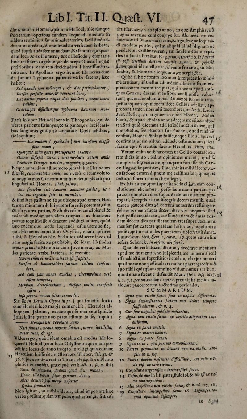 tfluur, tam in Homeri,qnam in Hefiodi, alioiumqUc Pontarum operibus eundem loquendi modum in iifdem terminis alias animadverterim, facillimi ad¬ ducor ut credam,id omnimodam veritatem habere, quod fupra auda&amp;er annuebam.Referamergo quae¬ dam loca &amp; ex Homero, &amp; ex Hefiodo , qua: fatis huic rei fidem augebunt,ac deinceps Graecae linguae peritioribus eam rem decidendam libentiffime re- mitram. In Apollinis ergo hymno Homerus cum de Junone Typhaona patiente verba faceret, haec habet : Sed quando jam noClesque , &amp; dies perficiebantur , 1lurfus perfeClo armo)&amp; venerunt hora, Hac autem peperit neque dies fimilem , neque mor* talibus, Gravemque diffictlemque Typhaona damnum mor* talibus. Facit infuper Hefiodi locus in Theogonia , qui de Terra pariente Erinnyes,&amp; Gigantes,ex decidenti¬ bus fanguinis guttis ab amputatis Coeli teftibus, fic loquitur: *-illa quidem ( genitalia ) non incafium elapfit funt manu , Quotquot enim gutta proruperunt cruenta Omnes fufcepit Terra ; circumvolutis autem antiit Produxit Ennnyes validas , magnofq\ ggantes. Neque mirandum eft numero plurali hic Hefiodum ** dixifle, circumvolutis annis, non vero circumvoluto anno,quia mos Graecorum mihi videtur plurali pro fingulariuti. Homer&lt; lliad. primo : Suis fuperbiis cito tandem animum perdet, Et : Sed hic cognovit fuis in mentibus. &amp; fimiliter paffim ac fa:pe ubique apud omnes.Haec tamen minimum dubii parere fortalfe poterunt,cum &amp; ob plures partus, &amp;ob diverfum concipiendi,&amp; nafcendi modum non idem tempus, ac humanus partus requifivifle videantur j adduxi tamen, quod uno eodemque modo loquendi ufus uterque fit, tam Homerus inquam in Odylfea , quam ipfemet alibi, &amp; Hefiodus hic. Sed alios adducere locos ad rem magis facientes praeftabit, &amp; idem Hefiodus ibid.in prine.de Memoria cum Jove mixta, ac Mu- fas pariente verba faciens, fic cecinit: Novem enim ei noCles mixtus efi Jupiter, Seorfim ab Immortalibus facrum leclum confcen- dens. Sed cum jam annus exadus , circumvoluta vero ejjent tempora, Menfium decrefcentium , die/que multi tranfaCU ejfient , Ipfa peperit novem filias concordes. Sic &amp; in Herculis Clypeo in pr. ( qui fortalle loclis cum Homeri loco magis confonabit ) Hercules al- loquens Jolaum , narransque fe unii cum Iphiclo Jolai ipfius patre uno partu editum fuiffe, inquit : — ■■■ —. Moxquenos revoluto anno Nati fumus, neque ingenio fimiles, neque intellectu, Pater tuus, &amp; ego. Vides ergo , quod idem omnino eft modus hic lo¬ quendi Hefiodi,cum loco Odyfletejneque enim po- 'efthic locus de anno integro intelligi,quia condat Herculem fui fle decimeftrem,ex Theocr Myl. 31. &amp; 3t&gt;.cujus carmina recitat Tiraq. ubi jup-St ex Plauto pluries in Ampbitr. prarcipue veib ACI. 1. fc. z. ibi: Nunc de Ahniena, dudum quod dixi minus, Hodie illa pariet filios geminos duos 5 Alter decumo poft menfe nafcetur Ouam feminatus. Non igitur , uc mihi videtur, aliud importare haec verba poflunt,quam temporis qualitatem,ac fidixif- fet Hercules,in eo ipfo anno, in quo Amphitryo^ pugna reverfus cutn conjuge fua Alcmena concu- buerat,nAti fumus pater tuus,&amp; ego.Ttaque loquen¬ di modum potius, quirn aliquid aliud dignum uc ponderetur exiftimaverim , cui fimilem etiam repei ries in factis literis,ut Reg.prim.V.i.Verf 10.EtfaCtum efi poft circulum dierum concipit Anna , &amp; peperit filium,^uod idem eft,ac revolvente fc anno , ut He¬ fiodus, &amp; Homerus loquuntur,concepit,&amp;c. Quod fi haec eorum locorum interpretatio mini- me arrideat,nifiGellio admodum addi&amp;us fis,inter¬ pretationem eorum recipias, qui annum apud anti¬ quos Graecos decem mentibus conftituiffe volue- runt; quemadmodum apud Romanos Romuli tem- peftate:quam opinionem licet Gellius refellat, ap¬ probant tarrlen npnnulli recentiores,ut Andr. Laur. Anat. lib. 8. q. 30. argumento quod Homer. Voltis fuerit, &amp; apud ^Eolos annus decem merfib.confta- ret.Sed quid dicemus ad Hefiodi au&amp;oritatem, qui non AIolus, fed Boeotus fuit ? adde , quod minime conftat, Homer.AEolum fuifte,neque ille ad ejus rei x - confirmationem ullum adducit teftimonium j licet ^ .fciam ejus fententiae favere Herod. in Hom. vita. Verum enim vero haec,non ut Gellio contradice¬ rem didta fumo , fed ut opinionem meam , qualif- cunque ea fit,recitarem,quanquam fortalfe ob Gra:- cae linguae imperitiam, illud minus mihi liceret^ex- cufatione tamen dignum me exiftima bit, quisquis re£to,ac fincero animo ha»c leget. Ex his autem,qua: fuperius adduxi,jam eam con- ^ clufiotiem eliciamus, polle humanum partum per 1 - paucos quosdam dies fupra decimum m.enfem pro¬ rogari, acceptis etiam integris decem menfib. quos tamen paucos dies ad cerrum numerum reftringere debemus : nam fupra decem dies vix unquam illud r fieri polfe crediderim , rariflime etiam &amp; intra eos- 4 dem decem dies.-per dies autem tres fupra decimum menfem(ut caeteras quasdam hiftorias , monftrofas potius,qulhn naturales prreteream)obfeivavitAmat. Lufit.Cwr^f. Med. Ccnt. 1. curat, 27.quem cum aliis refert Schenck. in obferv. ubi fupra. Quando veto decem dierum , decemve menfium apud me fit mentio,ne fufpiceri$,me munero alicui efle addi&lt;ftu,ut fuperftitiose credam, obejus numeri qualitatem non pofle tales terminos praetergredimini^ ego nihil qnicquam oinninb virium numeris rribuoj quod etiam ftrenue defendit Mart. Dclr. difq. Mag. *g /. 1. q.z.per ror.credant caeterfprout ipfis melior ra- tio,aut praeceptorum au&amp;oritas perfuadet. SUMMARIUM. 1 Signa non vitalis foetus funt in duplici differentia. 1 Signa demonftrantia foetum non debito tempore. fuijfe editum , &amp; n, 4. 3 Cur fine unguibus quidam nafcantur&lt;, 5 Signa non vitalis foetus ex defeCtu aliquarum coni ditionum, 6 Signa ex parte matris, 7 Signa ex matris habitu. 8 Signa ex parte fcetuSi 9 Signa ex iis, qua partum comomitantur, 10 Partus geminatio in homine non naturalis. Anu plia ut n. feq. 11 Plures duobus nafcentts difficillime, aut nullo mo-i do riifi de raro vivunt, 13 Cmjeftura urgentijfma intcmpeflivi foetus. 14 Cafusyde quo in l.fi pater,fF.de fol.&amp; lib .efi ex rM ro contingentibus. 13 Alia conjeClura non vitalis foetus, &amp; n. 16. 17. 18$ 19 ConjeClura intempefhvi foetus ex legumperito rum opinione defumpta* 10 Sign 4