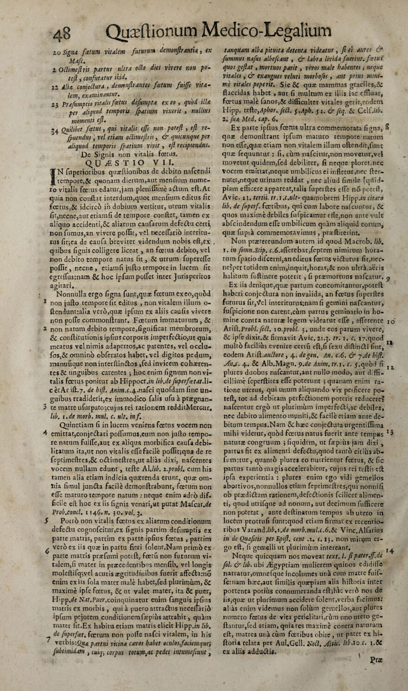 10 Signa fcetum vitalem futurum demonflrantia, ex Mafc. ZOftimeflrts partus ultra ocio dies vivere non po- , confutatur ikid. 12 il/w conjectura , denmflrantes foetum fmffe vita- examinantur. 23 Prafumptio vitalis foetus defumpta exeo, illa per aliquod temporis fpatium vixerit , ««///«* momenti efl. 34 Quilibet foetus, &lt;/«i vitalis cffe non potefl , f/2 re- ^fpuendus, k/ oclimeftris, quicunque per aliquod temporis fpatium vivit, efl recipiendus. De Signis non vitalis foetus. Q U S T I O VII. IN fuperioribus quaeflionibus de debito nafcendi tempore,&amp; quonam dierum,aut menfitim nume¬ ro vitalis foetus edatur,jam pleni ffime aCtum eft.At quia non condat interdum,quot menfitim editus fit foetus&gt;&amp; idcirco in dubium vertitur, utrum vitalis fit,necne,aut etiamfi de tempore condet, tamen ex aliquo accidenti,£c aliarum caufarum defectu certi, non fumus,an vivere poffit, vel necefiario interitu¬ rus fitjea de caufa breviter videndum nobis ed,ex . quibus fignis colligere liceat , an foetus debito, vel non debito tempore natus fit, &amp; utrum fuperelfe poffit, necne , etiamfi jufto tempore in lucem fit egreffusmam &amp; hoc ipfum polfet inter Jurisperitos agitari. Nonnulla ergo figna funt,quae foetum ex eo,quod 1 non judo tempore fit editus , non vitalem illum o- dendunttalia vero,quae ipfum ex aliis caufis vivere non pofte commondranr. Foetum immaturum , &amp; 2 non natum debito tempore,fignificat membrorum, Sc conditutionis ipfius corporis imperfedio,ut quia meatus vel nimis adapertos,ac patentes, vel occlu- fos,&amp; omnino obferatos habet, vel digitos pedum, manuuque non inter dindos ,fed invicem cohaeren- tes&amp; unguibus carentes 3 hoc enim fignumnonvi- ralis foetus ponitur ab Hippocr.bz lib.de fuperfeetatAi- c etAr id.7. de bifl. Anim.c.sp.nafci quofdam fine un¬ guibus rradiderit,ex immodico falis ufu a praegnan- 3 te matre ufurpato^cujus rei rationem redditMercur, lib. i.de morb. mul. c. ult. inf. Quinetiam fi in lucem veniens foetus vocem non 4 emittat,conjeCtari poffiiraus^um non judo tempo¬ re natum fuilfe,aut ex aliqua morbifica caufa debi¬ litatum ita,ut non vitalis effefacile poffitjqna de re feptimeftres,8c oCfimedres,ut alias dixi, nafcentes vocem nullam edunt, tede AI .lib. i.probl. cum his tamen alia etiam indicia queerenda erunt, quae om¬ nia fimul junCfca facile demondrabunt, foetum non ede maturo tempore natum ; neque enim adeo dif¬ ficile eft hoc ex iis fignis venari,ut putat Mafcar.de Proh,conci. 1146.». 30. vol. 3. S Porro non vitalis foetus ex aliarum conditionum defeChi cognofcitur,ex fignis partim defuraptis ex parte matris, partim ex parte ipfius foetus , partim ^ veto ex iis quae in partu fieri folenr.Nam primo ex / parte matris prae fumi pottd, foetu non futurum vi¬ talem,fi mater in praecedentibus menfib. vel longis moledifqyvel acutis aegritudinibus fuerit affe&amp;amo enim ex iis fola mater male habet,fed plurimum, Sc maxime ipfe foetus, 6c tu valet mater, ita &amp; puer, Hipp.de Nat.Puer.coinquinatur enim fanguis ipfius matris ex morbis , qui a puero attra&amp;us neceltario ipfum pejorem conditionem faipius attrahit, quam mater fit.Ex habitu etiam matris elicit Hipp.w lib. de fuperfoet. foetum non polle nafci vitalem, in his ' vetbistOMie partui vicina cavos habet oculos faciemque, fubtimidam , cwi^i corpus totum&gt;ac pedes intumefiunt, tanquam alba pituita detenta videatur , fi ei aures &amp; fummus nafus albefeant, &amp; labra livida fuerint, foetus quos geftat, mortuos parit, vivos male habentes, neque vitales, &amp; exangues veluti morbofos, aut prius mini¬ me vitales peperit. Sic Sc quae mammas graciles,8c flaccidas habet , aut fi multum ex illis lac effluar, foetus male fanos,&amp; difficulter vitales gerit,eodem Hipp. tefcjApbor. feci. f.Apb. 5 1. &amp; feq. &amp; Cei [.lib. ll fu a Med. cap. 6. Ex parte ipfius fcenas ultra commemorata figna, 8 quae demondranc ipfum maturo tempore natum non ellejqute etiam non vitalem illum odendit,funt quas fequuntur: fi, cum nafeitur,non movetur,vel movetur quidem,fed debiliter, fi neque ploret;nec vocem emittat,neque umbilicus ei infletur,nec fler- nutet,neque urinam reddat , nec aliud fimile fquid- piam efficere appareat,talis fuperdes efle no pored. Avie. zi. tertii, tr.s.c.ult• quamobrem Hipp.iw citato lib. de fuperf. faeribus, qui cum labore nafctintur, Sc quos maxime debiles fufpicamur e (fe,non ante vult abfcindendumelFe umbilicum quam aliquid eorum, quae fupia commemoravimus, praditeiint. Non praetereundum autem id quod Macrob. lib. i. in fomn.Scip. afferebat,feptem nimirum hora¬ rum fpatio difeerni,an editus foetus viCturus fit,nec- ne?per totidem enim,inquit,horas,&amp; non ultra,aeris halitum fudinere poterit , fi prxmortuns nafcatur. ^ Ex iis denique,qua partum concomitantur,poteft haberi conjeCtura non invalida, an foetus fuperdes futurus fit,Vel interiturus:nam fi gemini nafcantur, fufpicione non carent,cum partus geminatio in ho¬ mine contra naturae legem videatur efle , afferente 10 Arift.Probi, fett. 10.probi. 3. unde eos parum vivere, fk. ipfe dixit.&amp; firmavit Avie. 21.3. tr. 1. c. i7.quod multo facilius evenire certu ed,fi fexu diftin&amp;i finr, 11 eodem htiSi.auftore, 4. degen. An. c.6. &amp; 7.de hfl. Jdij. 4. &amp; Alb.Magn. y.de Anim. tr. 1. c. /.quod fi r plures duobus nafcantur,ant nullo modo, aut diffi¬ cillime feperdites efTe poterunt j quanam enim ra¬ tione uterus, qui unum aliquando vix peificere po- ted, tot ad debitam perfectionem poterit reducere? nafcentur ergo ut plurimum imperfeCH,ac debiles, nec debito alimento mpniti,&amp; facile etiam ante de¬ bitum tempus.Nam &amp;; haec conjeCtura urgentiffima mihi videtur, quod foetus natus fuerit ante tempus 15 natura congruum j fiquidem, ut fatpiiis jam dixi , partus fit ex alimenti defeCtu,quod tanto citius ab- fumetur, quanto plures eo nutrientur fcetus, &amp; fic parttis tanto magis accelerabitur, cujus rei tcftised ipfa experientia : plures enim ego vidi gemellos abortivos,nonnullos etiam feptimeflres,qui nonni fi ob praedidam rationem,defeCtionis fcilicet alimen¬ ti, quod utrifque ad nonum, aut decimum fufficere non potetp.t , ante dedinatum tempus ab utero in lucem protrufi funttquod etiam firmat ex recentio- ribus Varand.lib.1.de morb.mul.c.6.Sc Vinc.Alfarius in de Ouafitis per Epifl. cent .z. c. 13. non mirum er¬ go ed, fi gemelli ut plurimum intereant, Neque quicquam nos moveat text. I. fipater.ff.de fol. &amp; lib. ubi .ffigyptiam mulierem quinos edidifie narratur,omnefque incolumes una cum matre fuif- fernam htec,aut fimilis quaepiam alia hidoria inter portenta potiiis connumeranda eftjhic vero nos de iis,qure ut plurimum accidere folent,verba facimus: alias enim videmus non folum gemellos,aut plures numero foetus de vita periclitari,cum uno utero ge- ftantur,fed etiam, quia res maxime concra naturam ed, matres una cum foetibus obire , ur patet ex hi- ftoria relata per Aul.Gell. Kott. Mti^ HbAo.c. y.SC ex aliis adduCfis. ( Pra