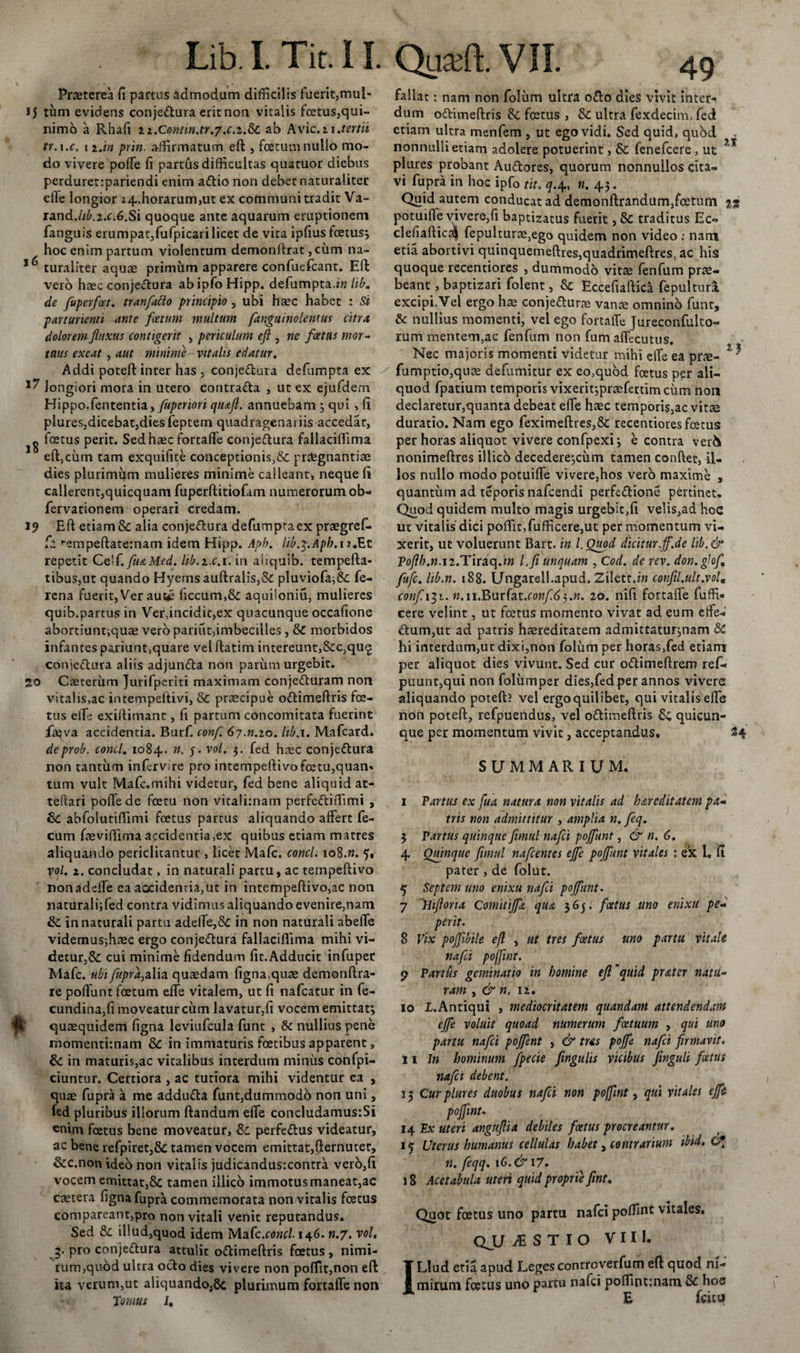 Praeterea fi partus admodum difficilis fuerit,mul- i) tum evidens conjectura erit non vitalis fetus,qui- nimo a Rhafi ii.Contin.tr.y.c.z.&amp;C ab Avie. 11 .tertii tr.i.c. 1 2.in prin. affirmatum eft , foetum nullo mo¬ do vivere poffe fi partus difficultas quatuor diebus perduret:pariendi enim aCtio non debet naturaliter efle longior 24.horarum,ut ex communi tradit Va- rand.//£,2.c.6.Si quoque ante aquarum eruptionem fanguis erumpat,fufpicari licet de vita ipfius foetus; hoc enim partum violentum demonftrat, ciim na- 16 turaliter aquae primum apparere confuefcant. Eft vero haec conjeCtura ab ipfo Hipp. defumpta.lib. de fuperfoet. tranfatto principio , ubi haec habet : Si parturienti ante foetum multum fxngumolentus citra dolorem fluxus contigerit , periculum eft , ne foetus mor¬ tuus exeat , aut minime vitalis edatur. Addi poteft inter has , conjeCtura defumpta ex longiori mora in utero contraCta , ut ex ejufdem Hippo, fententia, Juperiori qiuft. annuebam ; qui , fi plures,dicebat,dies feptem quadragenariis accedat, g foetus perit. Sed haec fortaffe conjeCtura fallaciffima eft}ciim tam exquifite conceptionis,&amp; pntegnantiae dies plurimum mulieres minime calleant, neque fi callerent,quicquam fuperftitiofam numerorum ob- fervationem operari credam. 19 Eft etiam &amp; alia conjeCtura defumpta ex praegref- fa ^empeftatemam idem Hipp. Apb. lib.y.Aph. 12.Et repetit Ce'f. fuaMed. lib.z.c. 1. in aiiquib. tempefta- tibus,ut quando Hyems auftralis,&amp; pluviofa;&amp;: fe- rena fuerit, Ver aut^ ficcum,&amp; aquiloniu, mulieres quib.partus in Ver,incidit,ex quacunque occafione abortiuntiquse vero pariut,imbecilles , &amp; morbidos infantes pariunt,quare velftatim intereunt,&amp;c,qu£ conjeCtura aliis adjunCta non parum urgebit. 20 Caeterum Jurifpcriti maximam conjeCturam non vitalis,ac intempeftivi, Se praecipue oCtimeftris fe¬ tus effe exiftimant, fi partum concomitata fuerint feva accidentia. Burf. conf. 6-j.n.io. lib. 1. Mafcard. deprob. conci. 1084. n, 5. vol. 5. fed haec conjeCtura non tantum infervire pro intempeftivofetu,quan. tum vult Mafc.mihi videtur, fed bene aliquid at- teftari poffe de fetu non vitalimam perfeCtiffimi , Se abfoiutiffimi fetus partus aliquando affert fe¬ cum feviffima accidentia,ex quibus etiam matres aliquando periclitantur , licet Mafc. conci. 108.«. 5. vol. 2. concludat, in naturali partu, ac tempeftivo nonadeffe ea accidentia,ut in intempeftivo,ac non naturali;fed contra vidimus aliquando evenire,nam Se in naturali partu adeffe,Se in non naturali abeffe videmus;haec ergo conjeCtura fallaciffima mihi vi¬ detur^ cui minime fidendum fic.Adducit infuper Mafc. ubi fupra,zY\a quaedam figna,quae demonftra- re poffunt fetum effe vitalem, ut fi nafcatur in fe- cundina,fi moveatur cum lavatur,fi vocem emittat; quaequidem figna leviufcula funt , &amp; nullius pene momentimam Se in immaturis fetibus apparent, Se in maturis,ac vitalibus interdum miniis confpi- ciuntur. Certiora , ac tutiora mihi videntur ea , quae fupra a me adduCta funt,dummodo non uni, fed pluribus illorum ftandum effe concludamusiSi «nim fetus bene moveatur, Se perfeCtus videatur, ac bene refpiret,8e tamen vocem emittat,fternutet, &amp;c.non ideo non vitalis judicandus:contra vero,fi vocem emittat,8e tamen illico immotus maneat,ac caetera figna fupra commemorata non vitalis fetus compareant,pro non vitali venit reputandus. Sed Se illud,quod idem Mafc.concl-146. «.7. vol. 3. pro conjeCtura attulit oCtimeftris fetus , nimi¬ rum,quod ultra octo dies vivere non poffit,non eft ita verum,ut aliquando,8c plurimum fortaffe non Tomus I. fallat : nam non foliim ultra o£to dies vivit inter¬ dum oCtimeftris Se fetus , Se ultra fexdecim, fed etiam ultra menfem , ut ego vidi. Sed quid, quod , nonnulli etiam adolere potuerint, Se fenefeere , ut ?T plures probant AuCtores, quorum nonnullos cita¬ vi fupra in hoc ipfo tit. q.4, n. 43. Quid autem conducat ad demonftrandum,fetum 12 potuiffe vivere,fi baptizatus fuerit, Se traditus Ec« clefiaftic4 fepulturae}ego quidem non video ; nam etia abortivi quinquemeftres,quadrimeftres, ac his quoque recentiores , dummodo vitte fenfum prte- beant, baptizari folent, Se Eccefiaftica fepultura excipi.Vel ergo hae conjeCtura vanae omnino funt, 6 nullius momenti, vel ego fortaffe Jureconfulto- rum mentem,ac fenfum non fum affecutus. Nec majoris momenti videtur mihi effe ea pr#- 1 * fumptio,quae defumitur ex eo,quod fetus per ali¬ quod fpatium temporis vixerit;praefertim cum non declaretur,quanta debeat effe haec temporis,ac vitae duratio. Nam ego feximeftres,8e recentiores fetus per horas aliquot vivere confpexi; e contra ver&amp; nonimeftres illico decedere;cum tamen confiet, il¬ los nullo modo potuiffe vivere,hos vero maxime , quantum ad teporis nafcendi perfeCtione pertinet. Quod quidem multo magis urgebit,fi velis,ad hoc ut vitalis dici poffit,fufficere,ut per momentum vi¬ xerit, ut voluerunt Bart. in l.Ouod dicitur,ff.de lib.&amp; Poftb.n.iz.Tiraq.in Lfi unquam , Cod. de rev. don.glof, fufe. lib.n. 188. Ungarell.apud. Ziletc.in confli.ult.vol, confici. tt.ii.Burfat.cow/id;.». 20. nifi fortaffe fuffU cere velint, ut fetus momento vivat ad eum effe¬ ctum,ut ad patris haereditatem admittatur;nam &amp; hi interdum,ut dixi,non folum per horas,fed etiam per aliquot dies vivunt. Sed cur oCtimeftrem ref- puunt,qui non foliimper dies,fed per annos vivere aliquando poteft? vel ergo quilibet, qui vitalis effe non poteft, refpuendus, vel oCtimeftris Se quicun¬ que per momentum vivit, acceptandus. 24 SUMMARIUM. I Partus ex fua natura non vitalis ad h are ditat em pa~ tris non admittitur , amplia n. feq. 3 Partus quinque fimul nafei poffunt, &amp; n. 6. 4 Quinque fimul nafcentes ejfe pojfunt vitales : ex 1. fi pater, de folut. 5 Septem uno enixu nafei pojfunt. 7 Hiftoria Comitiffa qua 365. foetus uno enixu pe- perit. 8 Vix pojfibile eft , ut tres foetus uno partu vitale nafei poflint. p Partus geminatio in homine eft'quid prater natu¬ ram , &amp; n. 12. 10 X.Antiqui , mediocritatem quandam attendendam ejfe voluit quoad numerum foetuum , qui uno partu nafei pojfent , &amp; tus pojfe nafei firmavit. II Jn hominum fpecie fwgulis vicibus Jinguli foetus nafei debent. 13 Cur plures duobus nafei non poffmt, qui vitales ejfe pojfint* 14 Ex uteri anguflia debiles foetus procreantur. 15 Uterus humanus cellulas habet, contrarium ibid. Cg n. feqq. 16.&amp;17. 18 Acetabula uteri quid proprie fint. Quot fetus uno partu nafei poffmt vitales. QJU JE S T I O VIII. ILlud etia apud Leges controverfum eft quod ni¬ mirum fetus uno partu nafei poffint;nam Se hoc E fcicu