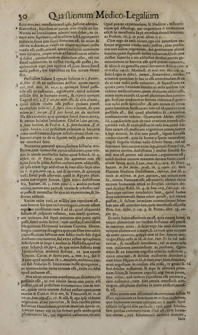 fcitu maxime neceflariumeft ipfis Juftitiae admini- * Aratoribus, fiquidem ut partus non vitalis ex fua Natura ad haereditatem admitti non debet, ut de nato ante feptimum,vel in oftavo ipfiLegumperiti judicant,ficuti jam fupra firmatum eftj fic etiam &amp; ubi ita nafcatar,ut vitalis ex aliquoaccidenti nullo modo efle poflit,etiamfi quoad nafcendi terminum non deficeret, neque etiam adhaereditatem admir- ^ ti debet , quemadmodum dicendum eflet, ubi tot fimul nafcerenrur, ut nullus vitali^ efle poflet 3 in¬ quirendum ergo jure optimo efl:,quot foetus fimul nafci poflint, qui fuperflites ex fua natura futuri fint. Perfuafum habent Leges,ut habetur i» l.fi pater. . de folttt, &amp; lib. ex au&amp;oritate Ariftot. quam repetit ^ Geli. Nodi. Attic. lib. io.c. z. quinque fimul pofli- bile efle ut nafcantur , argumento , quod totidem cellulae fint in humano utero , fk repetit quoque Cagnol in l. i.ff.fi cert.pet.mm&gt; 182. 8c aliis plures , 4 quod autem vitales efle poflint probare potefl exemplum inibi in l.fc. fupra citata relatum, de quo etiam in l. Antiqui ,ff. fi pars bxrcd. pct. de muliere illa Alexandrina, quae quinque fimul fuerat enixa, omnes habebat incolumes. Glofi» l.ciim quidam, §.fuum bxredem, &amp; Paul in d. §. fuum bxredem, ff. de aiquir. Imed.n. i.ut perfe&amp;um palatium in humano mero conftituerent,feptem cellulisornariillum vo- * luerunt,atque ea de re feptem nafci pofife uno eni¬ xu autumati funt; Narrantur praeterea quamplurimae hifloriae mu¬ lierum,quce numerofos partus ediderunt,quas om- jies in unum recolle&amp;as habes apud Schenk. lib. 4. clferv. tit. de Partu , quas hic apponere non efl opus,fatis fit ipfius Ariftot.au&amp;oritatem adduxifle, ab ipfa etiam lege addtnftam in loco alias faepe cita¬ to 7- degen.aniin.cap.4.. qui &amp; quatuor, &amp; quinque nafci fimul pofle alfeverar, quod in ./Egypto pluri- mum contingere fatetur- Quin etiam dodliflimus Vir, Joubert./i£. 3. Error, popul. c. i. multis probare nititur,novem uno partu &amp; vitales &amp; robuftos naf' ci pofle,&amp; nonnullas ibi ejus rei experientias,&amp; hi- ftorias adducit. Verum enim vero, ut millies jam repetitum eft , non licet ex his quas raro Contingunt,certam ullam regul*m conftituerernam fi ad id, qnod aliquando fa&amp;um efl: ,refpicere velimus, non modo quatuor, 7 aut quinque, fed fupra trecentos uno partu nafci pofle,fateri nobis liceret: nam conflat,Comitiflam Mergaretam Hermanni uxorem Comitis Henne- bergiae trecentos fexaginta quinque filios uno enixu peperiflqcujus hifloriae non folum multi fide digni Anthoresmemineruntjfed extat adhuc epitaphium infculptum in pago Lausdunin Holladia,quod re¬ citat Schepck.ubi fupra , de qua etiam hiftoria inter Jureconfultos meminit Boerius , ex quo repetit Vincent. Carier. de Medicopart, 4. num. 203, fed &amp; Avent.apud eundem Itb.7.Annalium,mulierem nar¬ rat fub Friderico II. Imperatore mille quingentos, ac quatuordecim fcetus enixam eflfc, cujus rei fides apud au&amp;orem eft, Nos ad rei veritatem accedamus,ac dicamus,vix poflibile efle , ut tres vitales fcetus uno partu edi ^ poflint,qui ad perfeftum incrementum tam in ute¬ ro , quam extra uterum deduci poflintrquanquam etenim &amp; Card.iw lib.de uno, &amp;c Trincavell.//£. 11.de rat.cur.bum.corp.aff.c. 17. 8c alii, &amp; ego ipfe viderim trigeminos aetate prove&amp;os , &amp; fatis eundis pateat hiftoriam Horatiorum,quorum meminitfuperius cit. I.Antiqui tamen vix ex his firmari pofle credo,quod plurimum ex his, qui trigemini nafcuntur,vivartt. Quod praeter experientiam, &amp; Medicos j teftantur etiam ipfi Aftrologi, qui tergeminos &amp; immaturos edi A in monftrolis faepe membris donari fatentur, ut Ptolom. lib. 3. de prxd. Afiron. c. 7. Cum ergo de raro vivant,ego vix concedere au- fimjut trigemini vitales nafci poffint, cum praefer- tim non folum trigeminos, fed geminorum plures interire,quam fuperefle indies videamus.l/nde jure Ariftot. fuperius a me addudus dicebat,partus ge¬ minationem in homine efle quid praeter naturam , &amp;: idcirco ex gemellis pauci fervantur.Avic.z \.ter- 9 tii tratt. 1, cap.iy. Marinell. demed.mul lib.x. cap. 4. licet Leges in dittal. Antiqui , firmaverint, medio- 10 critatem quandam in hac re efle attendendam,&amp; ea de re tres nafci pofle voluerint, &amp; fuperftitem ex quarta parte haeredemfecerint.-at mihi quidem lex videtur mediocritatem,quam dicit,non obfervafle, nimis enim excedit id,quod plurimum fieri contin¬ git, farilque mediocritas fervata videretur,fi gemi¬ nos nafci pofle fancivilTet jam natum ex tertia parte haeredem fecifletinam non ad id,quod eventu poflibile eft, fed quod plurimum fit , attendere confentaneum videtur^ Quanquam Alciat. difput. lib. i.f4/?.8.etiam quae de raro eveniunt,attendi ali¬ quando vult,&amp; exemplificat in cafu hoc,quod fci- licet rarum efl, mulierem trigeminos parere,tamen a lege attendi. At dici non potefl , legem fervafle mediocritatem , quia in humana fpecie naturaliter finguli Angulis vicibus nafci debent foetus , vel ad funi mum binirnaturae enim legejnquit Pareus(vir, 11 ut omnes novere, doftiflimus ) mulier limul&amp; fe- mel non eft potens nifi duorum 3 argumento eft &gt; quod duobus tantum mammis donata fuerit,quod etiam firmat Andr.Laur./dnat.lib.y.cap.i, Et Here. IL' Saxon, in fua Medie. praei, lib. 3. capite 27. Imo Platerus Medicus Do&amp;iflimus , obfervat. fuar lib. 3. titulo de obfervat. in part. partum , qui unicus non fit, contra Naturam efle aifeveravit, idcirco enim merum humanum unica ac fimplici cavitate do¬ nari dicebat Vefal. lib. 4. de hum. corp.fabr. cap. 15. Jure ergo optimo concludere licet, quod homo duos tantummodo foetus edere potefl , qui vivere poflint, &amp; faftam interdum numerofioreni fobo- lem non efle attendendam,quia monftrofa eft,tefte Plin. Nat. Hifior. 7. cap. 3. &amp; Pareo, libro 23. ca¬ pite 52. Et ratio hujus aflertionis ea eft, quia neque locus, 13 neque alimentum tot foetibus fufficiens efle potefl in materno utero 3 deficiet ergo his ante debitum tempus alimentum a matre,&amp;. exitum ante tempus ab utero quaerent, quippe cum id fieri femper con¬ tingat,Hipp.tefle in lib. de Nat. Puer. Et fic vel naf- centur , &amp; neceflario interibunt, vel in utero ipfo non nafcentes contabefcent ac peribunt. Quin- etiam &amp; ex locorum anguftia celerius nafcemur , quam oporteat, &amp; debiles exiftentes decedent 3 nam idem Hippoc.iw hb.de Genit.prope finem,firmabat, uteri anguftiam in caufam efle pofle , ut geniti li- beri debiles nafcantur. Si ergo &amp; alimenti penu¬ riam fubire,&amp; locorum anguftia angi foetus ponas, non video , qua ratione fuperflites efle poterunt , cum nafcentur 3 nam haec omnia neceflario con¬ tingere, ubi plures duobus in utero exiflant,necel- fe eft. Hinc autem non difcedendum,antequam falfiim x&gt; illam opinionem ex hominum mentibus eradamus, quae humanum uterum quinque,aut fi mavis, fepte cellulis infigniri illis perfuafit 3 vere enim fabulo- fum quid,ac commentitium illud efl, cum huma¬ nus uterus , una folurnmodo cavitate donetur 9 licet