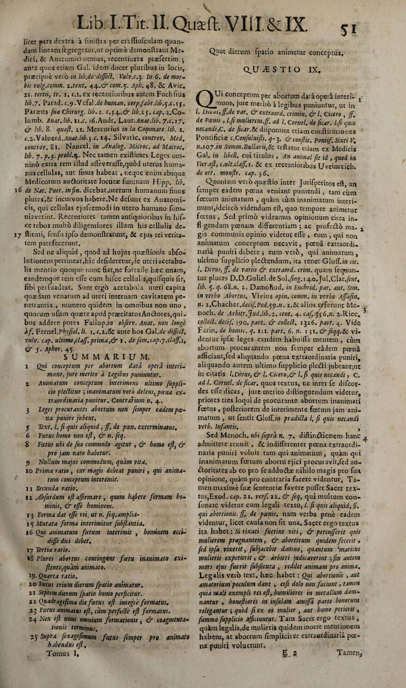 Lib.I.Tit.lI.Quaft. VI1I.&amp;IX. licet pars dextra a finiftta per crafliufculam quan- dam lineam fegregetur,ut optime demonftranc Me¬ dici, &amp; Anatomici omnes, recentiores prrefertim 3 ante quos etiam Ga!. idem docet pluribus in locis, praecipue vero in hb.de'dijfecl. Vulv.c.3. In 6. de mor¬ bis vulg.comm. z.text. 44.&amp; com.j. Apb. 48. &amp; Avie, 21. tertii, tr. 1, c.i. ex recentioribus autem Fuchfius lib.7. Parad.£.9. Vefal.dehuman. corp.fabr.ltb.tj.c.xf. Parreiis fua Chirurg. lib. 1. c.$ ^.&amp; lib.15. cap. 2.C0- lumb. Anat.hb. n.e. ld.Andr, Laur.Anat.lib. 7.0.17. &amp; lib. 8. qiuft. 21. Mercurius in la Commare lib. 1. c.z.Vzlueid.Anat.lib.$.c. 14» Silvatic. controv. Med. controv. Si. Nancel. in Jfnalog. Microc. ad Macroc. lib. 7.p.3- pYobl.^. Nec tamen exiftimes Leges om¬ nino extra rem illud affeveraffe,qu6d uterus huma¬ nus cellulas, aut finus habeat , neque enim absque Medicorum auxftoritate locutx funinam Hipp. lib. 16 de Nat. Puer, infin. dicebat,uterum humanum finus plures,incurvos habere.Ne defunt ex Anatomi¬ cis, qui cellulas ejufcemodiin utero humano fom- niavetint. Recentiores tamen antiquioribus in hif- ce rebus multo diligentiores illum his cellulis de- 17 ftituti, fenfuipfo demonftrarunt, &amp; ejus rei verita¬ tem patefecerunt. Sed ne aliquid , quod ad hujus quaeftionis abfo- lutionem pertineat,hic defideretur,de uteri acetabu¬ lis mentio quoque nunc fiat,nc forcalle bxc unam, eandemque rem etFe cum hifce cellulis,quifquis fir, (ibi perfuadear. Sunt ergo acetabula uteri capita quaedam venarum ad uteri internam cavitatem pe¬ netrantia , numero quidem in omnibus non uno , quorum ufum quaere apud praecitatosAuctotes,qui¬ af. Fernel.phyfiol.li. 1. C.2.&amp; ante hos Gal.de dijfetf. vulv. cap. ultimo,clajf. prima,&amp; 1. de fem.cap.j.clajj,j, &amp; 5. Apbor. 45. summarium. i Oui conceptum per abortum data opera interi¬ munt, jure merito a Legibus puniuntur. z Animatum conceptum interimens ultimo fuppTt- cio ffiettitur ; inanimatum vero delens, poena ex¬ traordinaria punitur. Contrarium n. 4* 3 Leges procurantes abortum non femper eadem poe¬ na punire jubent. 5 Text. I. fi quis aliquid, jf. de pcen. exterminatus. 6 Foetus homo non efi, &amp; n. feq. 8 Foetus ubi de fiuo commodo agitur , &amp; homo eft, &amp; pro jam nato habetur. 9 Nullum majus commodum, quam vita. 10 Prima ratio, cur magis debeat puniri, qui anima¬ tum conceptum interemit. 11 Secunda ratio. 12 jfbfiurdum efl affirmare , quem habere formam ho¬ minis, &amp; ejfe hominem. 13 Forma dat ejfe rei, ut n. feq.amplia- 15 Mutata forma interimitur fiubfiantia. 16 Oui animatum foetum interimit , hominem occi- dijfe dici debet. 17 Tertia rario. 18 Plures abortus contingunt fcetu inanimato exi- flente,quam animato. 19. Quarta ratio. 10 Foetus trium dierum fpatio animatur. 21 Septem dierum fpatio homo perficitur, zi Ouadr age fima die foetus e fi integre formatus. 23 Foetus animatus efl, cum perfette efi formatus. 24 Non efi unus omnium formationis, &amp; coagmenta- tionis terminus. 25 Supra fexagefimum foetus femper pro animato habendus efl. Tomus 1( Qpot dierum fpatio animetur conceptus, QJJ M S TI O IX, QUi conceptum per abortum dat a opera interi- j munt», jure metito a legibus puniuntur, ut in /. Duas, jf.de var. &amp; extraord. crimin. &amp; l. Cicero , jf. de Poenis, l.fi mulier em.jf. ad l, cornei, de [icar, l.fii quis necandi}C. de ficar.&amp;c diiponunt etiamcorjftitutior.es Pontificiae c.Confuluifii, q-3. &amp; conflit, Pontif. Sixti V. t1.107.in Summ.Bullarii,6c teftatur etiam ex Medicis Gal. in libell. cui titulus, An animal fit id , quod in \ ter .eft, c.ult.clajf.x. £&gt;c ex recentioribus Uveinteich» deort, monfir. cap. 36. Quoniam veioquaeftio inter Jurifpetitos eft, an femper eadem poena veniant puniendi, tam cum fcecum animatum , quam cum inanimatum interi¬ munt,idcirco videndum eft, quo tempore animetur foetus, Sed primo videamus opinionum circa in- fl gendam poenam differentiam 3 ac profeCto ma- 4 gis communis opinio videtur effe , eum , qui non animatum conceptum necavit, poena extraordi¬ naria puniri debere i eum verb, qui animatum , ultimo fupplicio pleCtendum, ita tenet Gloff.iw cit. I. Divus, jf, de variis &amp; extraord. crini, quam fequun- tur plures D.D.Guliel.de Sol.fing.x 4,0. Ju\,C\at.fenr4 lib. 5. q. 68.n. 2. Damohud. in Enchrid. par. aut. Sim. in verbo Abortus, Vivius opin. comm. in verbo Ajfafin. n. 2,Chacher.decif.Ped.jy.n. 2.&amp; alios referunt Me- . noch. de Arbitr.Jud.lib.z, cent. 4. caf. %$6.n. 2-Ricc, ^ Farin. de homic. q. m. part. 6. n. 131. &amp; feqq.&amp;c vi¬ dentur ipfae leges eandem habuiffc mentem , cum abortum procurantem non femper eadem poena afficiant,fed aliquando poena extraordinaria puniri, aliquando autem ultimo fupplicio pletfti jubeant-,ut in citatis l.Divus, &amp; l. Cicero,&amp; l.fi quis necandi, C. ad l. Cornei, deficar. quos textus, ne inrer fe difeor- des effe dicas, jure merito diftinguendum videtur, priores tres loqui de procurante abortum inanimati foetus , pofteriorem de inrerimente fcetum jam ani¬ matum , uc fentit Gloffi« pradifta l.fi quis necandi verb. Infamis. , Sed Menoch. ubi fupra n. 7. diftin&amp;icnem hanc ^ admittere renuit, &amp; indifferenter poena extraordi¬ naria puniri voluit tam qui animatum , quam qui inanimatum foetum abortu ejici procuravit,fed au¬ ctoritates ab eo pro fe addudae nihilo magis pro fu a opinione, quam pro contraria facere videntur. Ta¬ men maxime fuae fententias favere poffec Sacer tex- tus,Exod. cap. 21. verf 22. &amp; feq, qui multum con- fonare videtur cum legali textu, l.fi quis aliquid, §. qui abortionis, jf, de poenis. nam verba pene eadem videmur, licet caufanon fit una. Sacer ergo textus ita habet: Si rixati fuerint viri, &amp; percujferit quis mulierem pragnant em, &amp; abortivum quidem fecerit, fed ipfa vixerit, fiubjacebit damno, quantum ‘maritus mulieris exp et ierit, &amp; arbitri judicaverint 3 fin autem mors ejus fuerit fiubjecuta , reddet animam pro anima. Legalis verb text, haec habet: Oui abortionis , aut. amatorium poculum dant , etfi dolo non faciunt, tamen quia mali exempli res eft, humiliores in metallum dam¬ nantur , honefiiores in infulam amijfd parte bonorum relegantur j quod fi ex eo mulier , aut homo perierit „ fummo fupplicio afficiuntur. Tam Sacer ergo textus, qukm legalis,de mulieris quidem morte mentionem habent, ac aborrum {impliciter extraordinaria poe¬ na puniri voluerunt. E_ 2 Tamen, /