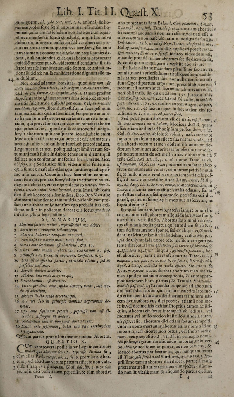 diflinguens, lib. 3de Nat. mnl. c. 6. animal, 6c ho- rninem,voienfque fcetu ante animal ede,quam ho¬ minem,animam rationalem non ante tertiurmquar- titmve menleminfundi concludit, atque hic nova dubitatio infurgere poftet,an fcilicet abortum pro¬ curans ante tertium,quartum ve menfem , fed cum jam animatus conceptus eft,eadem poena puniri de¬ beat , qua puniendus cftet,qui abortum procuraret poftdiftum tempus&gt;6c videretur dicendum,nil dif¬ ferre inter fe inanimatum eile foetum, &amp; anima ra- tionalifidcirco nulla confideratione dignum elfe ta- ^ le dubium. Nos concludamus breviter, quod licet non fit unus omnium formationis , &amp; coagmentationis terminus, Gal. de foet.format.c. 1. in pine..claf r. tamen-praeftat #//&gt;/&gt;. fententt te t^lhaerereinam &amp; rationib.&amp; experi¬ mentis fulcitur,de quib.^iper eum.Vel, ut medium quoddam eligamus,dicendum eft,fupra fexagefimum tam mafculum,quam foeminam,femper pro anima¬ to habendum effe,atque ea ratione teneri de homi¬ cidio, qui provettioremconceptum bimeftri abortu ejici procuravit, quod nulla controverfia indige¬ bit,fit abortum ipfu confpicere liceat,judicio enim Medicoru facile patebit,an potuerit elfe animatus , necne,in aliis verocafib.ut fupra,eft procedendum, Legumperiti tamen poft quadragefimu verum foe¬ tum animatu fuilfe,indubio tenendum dicunt,quit fcilicet non conftat,an mafculus fuerit,necne.Ricc. ubifupr.n. 3..Sed tutior mihi videtur mea fententia, quia funt ex mafculis etiam,qui tardius quadragefi- mo animantur. Cceteriimhaec fecundum commu¬ nem fentent. prolata funt,fed qui veritatem rei in¬ dagare defiderat,videat quae de novo part.vel fupple- mento, iit. de Anim. foetus humani, attulimus, ubi eam fieri illicb a conceptis feminibus, DeoOpt.Max.tuc -Animam infundente,tam multis rationib.compro &gt; bavi ut dubitationi,quantum ego probabiliter exi- ftimo,nullus in pofterum debeat ede locus,qua de re inferius plura legi poflunt. 'i SUMMARIUM. I Abortum faciens mulier , peperijfe dici non debet» z Abortivi non rumpunt teftamentum. 3 Abortivi habentur tanquam non nati. 4 Non nafet &amp; natum mori, paria funt. 5 Natus ante feptimum eft abortivus , &amp;n. 19. 6 Natus ante nonum, abortivus : contrarium n. feq. 8 Octimeftris ex Tiraq. efl abortivus. Confutat, n. 9. 10 Non eft de ejfentia parttis, ut vitalis edatur , fed ut pcrfeclus nafcatur. II Abortus duplex acceptio. 12 Abortus lato modo acceptus qui, 13 Ejicere foetum , eft abortire. 34 Etiam per diem ante, quam deberet, natus, lato mo¬ do eft abortivus. 15 Abortus ftrifto modo acceptus qui. 16 A , vel Ab in principio nominis negationem de¬ notat. 17 Qua ante feptimum peperit , peperijfe non (ft di¬ cenda :. diftingue ut ibidem. 18 Naturaliter mulier non parit ante nonum, 20 Natus ante feptimum, habet cum vita omnimodam repugnantiam. Quinam partus proprie mereatur nomen Abortus, QJJiESTIO X. CUm controverti poflit inter Legumperitos,4» mulier,qua abortum fecerit, peperijfe dicenda ftt , 1 cum alias Paul, recept. lib. 4. tit. 9. protulerit, Abor- 1 tum , vel abaftum verum partum efficere non vide- 3 rV,&amp;: j iraq in l.fi unquam, Glof. fufe. lib. z. ti.zo6.in fin.nolit dici polle,talem peperifle,&amp; cum abortivi Tomus /, non rumpant reftam.BaU« /. Cum proponas, Col.ult. C.de poftb, fur. infi, T ira .ubi prox.n.ioq.nam abortivi 4 habentur tanquam fi non nati elfent,vel nati elfenc mortui.cum non nafci,5c natum mori,paria fmtJV Dubitatum , Auth. de mcefl.Nupt.Tiraq. ubi fupra.n.y^y^ Bologn.to«/;9.w.42.unde illis applicari poteft texi /» Om mortui ,JJ. de verb.ftgnif idcirco videndum eft, quando proprie mulier abortum fecilfe dicenda fit, &amp; confequenter qui partus vere fit aborrivus. Et ii^et ad hanc materiam plemlTime faciant ea omnia,qua. in priorib.hujus tituli qvaeftionib.addu- xi , tarnen peculiarius nic nonnulla confideianda funt.Quoad,partum ergo omni proculdubio cuivis * notum eft,natum ance feptimum.abornvum efte 5 non obftantib. ns, quae adducunt ex Jureconsultis Conc.q.ftng 9.11.4.lib.i.&amp;c Ciaud.Girardin. in tibel. de part. dierum , 171. ex noftris autem Augen, de par t, hum. lib. i.c... &amp;: faciunt quae in hoc eodem tit- re¬ tulimus q. 2. a n. 13. ad plures feqq. Sed praecipuum dubium eft de natis poft fextum , g &amp;c ante nonum : nara Lalam. Medicus doftiiT. quem ' alias etiam adduxi ad hocipfum probandum, tn /.2. Gal. de dieb. decret. abfolute voluit, nafcentes ante nonum non folum non elfe ex fua natura vitale-,fed efte abortivos,cum tamen obftent ilii omnium do¬ ctorum hommum au&lt;ftorita!es prcefertini quosd fe- ptimeftrem:nam de oftimeftri alias dubitatura eft, 7 tefteGeil. Nott Att.lib. 3. c. i6. immo Tiraq. in eu. l.fi unquam, Glo[&lt;ead ».205.o&lt;ftimeftrem inter abor- g tivos connumerari voluit, ciim intempeftive natus fit,&amp; nullo modo vitalis ex ejus fenteutia elfe pof- fitjfed hanc opimrefellit Andr Laur. An at. lib.S.q; 29» &amp; Aug. lib, i. de part. him.c.i6.neqiQwm,inauit - Laur.de eilentia partus eft,ut vitalis edatur, fed ut^^ perfeftus nafcatur^fed quomodo perfeftus edi dici 1 poteft,quiita nafcitur,ac fi mortuus nafceretur, ut fupra diximus ? Ego quid fentiam,brevib.patefaciam,ac primo lo- 4 c co notandum eft, abortum aliquado lato modo fumi, interdum vero ftrido. Abortus lato modo accep¬ tus eft omnis foetus partus,qui ante diem fibi a Na- lT tura deftinatum non fponte,fed ex aliqua vi,&amp; acci, denti nafcitur,etiamft vitalis dehinc exiftat Hipp.7. Epid.de Olympiade uxore ofto mefib.utero gero ge¬ rente dicebat: Abortu quinto die ftne laborc-eft liberata,&amp; 4.Epid.text.6/[.Ejecit &gt; inquit, feptimeflr.puellam , hoc eft abortivit, nam ejicere eft abortire.Tiraq. in l. ft unquam , ubi fupr, n. 10 6.in p. &amp; facit l.fi Jerv.jf. ad /, Aquil. a Calep. adducta in verbo ejicere. Sic etiam &amp;C Avie, 21.3aratt. 1 c.io.dicebat,abortum maxime ti¬ meri apud principium conceptionis, &amp; ante appro¬ pinquationem horte partus 3 &amp;: Trotula Medie.anti¬ quus de paf mul. c.38.remedia proponit ad abortum, qui fieri folet feptimo,aut nono menfeiita lato mo- do etiam per diem ante deftinatum terminum naf- cens foetus,abortivus dici poteft, etiamfi nonime- ftris,vel decimeftris exiftat.Proprius tamen ac ftri- ftiiis. Abortus eft foetus intempeftive editus , vel mortuus,vel nullo modo vitalisrlicet Andr.Lauren. ubifiipr.vcYit, abortum dici etiam fcecum tempefti, vum in utero mortuum^abortus enim nomen idem importat,ac.fi diceres.non ortus , vel fruftra ortus: nam haec praepofitio A , vel Ab, in principio nomi¬ nis pofita,negationem aliquado importat,ut in ver- 1(£ bo Abjetis,quod idem importat, ac non praefens , &amp;c idcirco abortus parificatnr ei, qui nunquam natus eft.Tiraq.«£i fupiiin.eod Surd.conftT^7‘n&gt;9EO)n.^.Pro- priiftime tamen abortus dici debet, partus a cauia praeternaturali aut externa pervimejeiftus, dumo- do non fit vitalisjnam aliquando partus ejeftus, B 3 uS