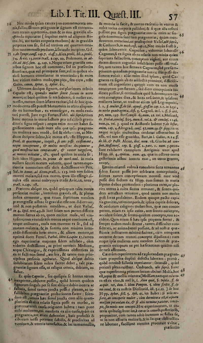 34 Nec minus ijulim extera jam commemorata om- nia,fallaciffimum praegnantis fignum eft extranea¬ rum rerum appetentia, cum Sc in non gravidis ali- qtiando reperiatur ( (equitur enim ad aliquem fto- ttiachi, aut totius corporis morbum) &amp;c in gravidis perpetua non fit, fed ad tertium aut quartum men- fem tantummodo perduret,a fecundo incipiens.Gal. 35 i .de Sympt.cauff. cap.j. claff.-j.A\cx.probl. hb.i.probi. 74. Avie. 13.tertii trabi. 2 cap. 10. Pedemonr. in ad¬ dit.ad Meffum. 4. cap. 2.Neque etiam gravidis om¬ nibus fignum hoc eft commune, fed iis prxfercim familiare,quae vel primiparae funt,vel in quibus vi- tiofi humores cumulantur in ventriculo j fic enim hoc vitium eodem modo,quo pica, feu citra , tefte Galen. cotum. Apbor. 5. Apbor. 61. Ultimum denique fignum, cui plurimum tribuit Cagnolus eft, quando mulier fentit foetum in utero moveri',ac bene quidem fe res haberer, fi mulier cer. ta e(Tcr,tnotum illum a fastu excitari,fed de hoc quo- 37 modo certa efTe poteft?Motusenim in ufero aliquan¬ do ex humoribus , ex ventoffijte, ex mola exci¬ tari poteft. Jure ergo Fortun.Fidei, ubi fupra',etiara hunc motum in utero fatftum pro infallibili gravi¬ ditatis figno refpuit ; neque enim certam habet fi- gnificationem ; unde inter alia qux ipfa* praegnan¬ tes mulieres non modo , fed &amp; obfteu it.es, ac Me¬ dicos decipere folent,hic motus eft,tefte Hippoc.i, Prad. At quacunque , inquit, fe con: piffe exifimant, neque conceperunt, &amp; multis menfibus decipiuntur , quod menjlrua non compar eant, &amp; venter turgefeere, ac moveri videatur , &amp;c. quod quidem in mola fit ; licet idem Hippoc. in. primo de morb.mul. in mola nullum fentiri motum voluerit, quod tamen expe¬ rientiae contrarium effe dicit dodtiffimus vir Petr. Sal.i» Annot. ad Altom.prabl. c. 113. imo non folum 3 moveri molam,fed cos morus, quos illa effingit,fi- mjles effe motui embryonis tradit Avie. 21, tertii, trabi, x.cap. 1S. 39 Praeterea abfque eo, quod quicquam tales motus perfentiat mulier , interdum gravida eft, Sc plures indies cernuntur, quae etiam feptimum menfem. prxtergreftx adhuc fe gravidas elle non didicerunt; imo St non poftremis rnenfibus, ut dicit Vallef. 4° in 4. Epid. rm.49.6c licet fciam non parum differre motum foetus ab eo, quem excitat mola, vel ven- tofitasjnam ventofitatis motus neque continuus eft, neque ordinatus, mola non movetur ex fe , fed ad motum mulieris, 6cjn fumma non minima inter¬ cedit differentia inter unum , &amp; alium . motum,ut optime docet Fernel. Patbol. libro G.capite i7.tamen ego experientiae majorem fidem adhibeo , cum viderim do&amp;iflimos , ac primi nominis Medicos, atque Chirurgos, &amp; expertiffimas obftetrices in ea re falli non femel, aut bis, 6c tamen cum prin¬ cipibus perfonis agebatur. Quod abfque dubio indubitatam fidem nobis facere debet, tale prx- gnantix fignum effe, ut reliqua omnia, dubium, ac fallax. Et quia Cagnolus, feu quifquis fic harum rerum 4l inexpertus ,objicere polfec, quod horum quidem fignorum fingula per fe fint abfquedubio incerta ac fallacia, fimul tamen jun&amp;a poffiut plenam, ac in¬ fallibilem praegnantix probjtionem facere : fcien- ^um efi &gt; omnia haec fimul jundta cum aliis quam- plurimis abaliis relatis fignis pofte ex morbo, ac praeternaturali caufa originem habere : nam pone mihi mulierem,cui menftrua ex alia caufa,qukm ex prxgnancia,aut aetate defecerint , huic profedto Sc ciborum ineffe poterunt faftidia, St proclivitas ad y omftum,Sc ventris tumefacio,6c lac in mammillis, &amp; maculae in facie, Sc motus excitatio in ventre Sc. color totius corporis pallidus; &amp; fi quae alia referri poftunt pro fignis prxgnantix:omnia enim ac fin- gula communia funt tam praegnantiae, quam men- ftruorum retentioni,ut profequitur Vailef.aM fupra, Sc Codronch.i» meth.teft. c4p.12.Nec minus fruftr^ , quam laboraverit Cagnolus, videretur laborafte .y Cagnatus,fi ex fignis ab eo relatis non minus quam fuperiora fallacibus, conceptum viginti, aut etiam decem dierum cognofci infallibiter pofte affirmaf- fet; non tamen hoc firmavit Cagnatus,fed prxfum- ptionem quandam praegnantiae nos ex illis polfe de- fumere voluit : alias enim illud ipfum , quod Ca- gnatus ex fignis ab eo addudis promittit, difficilli¬ mum eft cognofcere ; quippe cum ea non modo conceptum jam foetum , fed diem conceptionis in¬ dicare polfenr,fi certitudinis quid haberentjcum ta¬ men conceptus dies , Sc hora nefciatUr,&amp; ipfafmet mulieres lateat, ut tradunt etiam ipfi Legumperiti, l. i. § .mulier,ff.de lib. agnofe. gloff.in cap. i.§. m Lc^e , in verbo quadraginta, difl. 5. Cagnol. m l. 1 .ff.fi cert. pet. num. 199. BurC.confil. 6$.num. 21. vol. i.Mafcard, de Probat.concluf. 805. ntim.6. vol.i. &amp; comluf. 1146. num.31. vol. 3. quod ex Ariftorele habent j.de hiJlor&lt; anim. cap. 4-Altograd. conf. qi.num,^.&amp; feqq.ita ut neque inipfis mulieribus credatur alferent&gt;bus fe effe, vel non effe gravidas. Bart.j» /. Gallus, n. 14 jffl de lib. &amp; Poflb. Alciat. ibid. num. 78. Giutba ad con¬ fiet.Mejfwenf cap. g. gloff. x.part. i. num. 5.pecu¬ liare exhiberet exemplum Antigonis uxor apud. Hipp. lib. 4, epidem. num. 49. qux in c&amp;avo onere geftationis adhuc incerta erat, an utero gereret, necne. EJtenim etiamfi vulva a concubitu ficca remanens 4^ fidem facere poflic jam celebratas conceptionis * fcimus tamen conceptionem nonnifi tunc vere poffe dici fa&lt;ftam ex Hipp. cum femen in uteris feptero diebus permanferit: plurimus enim,ac plu¬ ries uterus a coitu ficcus remanet, St femen qui¬ dem attractum retinetur, quod tamen non multo poft foras prolabitur. Eodem quoque padto capi¬ tis gravitas,totius corporis,Ite. ipfius capitis dolores, &amp; oculorum caligines mulieribus, quae non conce¬ perunt, etiam ex ipfo coitu, non fecuto conceptu, accidere folenr,6^ fccuto quidem conceptu,non ac¬ cidere. Quin etiam fi haec ipfa perpetua forent, &amp; femper eodem modo fierent, tamen difficulter con- fiderari, ac animadverti poffiint. St ad noftrae qnae- ftionis inftitutum minime faciunt, cum nunquam occurrat de tam recenti conceptu dijudicaie : nam neque ipfae mulieres ante menfem faltem de prae¬ gnantia quicquam ne per hxfitantiam quidem nifi de raro affirmant. Cxterum experimenta ad explorandam prxgnan- ^ tiam propofita duplici defetftu laborant: primo , quod omninb fallacia repetuntur: fecundo , quod periculi plena exiftant. Codronch. ubi fupra. Inter quae experimenta primum locum obtinet Mulla,hoc 4® eft,aquae &amp; mellis mixtura(Mulfum namque mixtu- 49 ra eft ex vino,&amp; mei le, /. Adeo quid, §. Infula ,ff. de acquir. rei. dom.l. idem Pompon. §. idem fcribitfff.de rei vend. St ex noftris Diofcorid, lib. 5.C.12. ) de hac H':pp. Apbor. feti. 5. Apb. 41. ita habet: Si velis no- fere, an conceperit mulier , cum dormitura eft,ei aquam mulfam potandam da, &amp; fi alvi tormina patietur, conce¬ pit, fin miniis non concepit.Hoc experimentum, ut ce¬ teris quibufq;fecuriiis,ij exteris oronib.pofteiioiib. proponitur, cum tamen adeo incertum ac fallax fit, ut in non alfuetis mulierib.&amp;iu iis quae obftrudliio- ne laborant, facillimi tormina procurare valeat, pixfcrtim