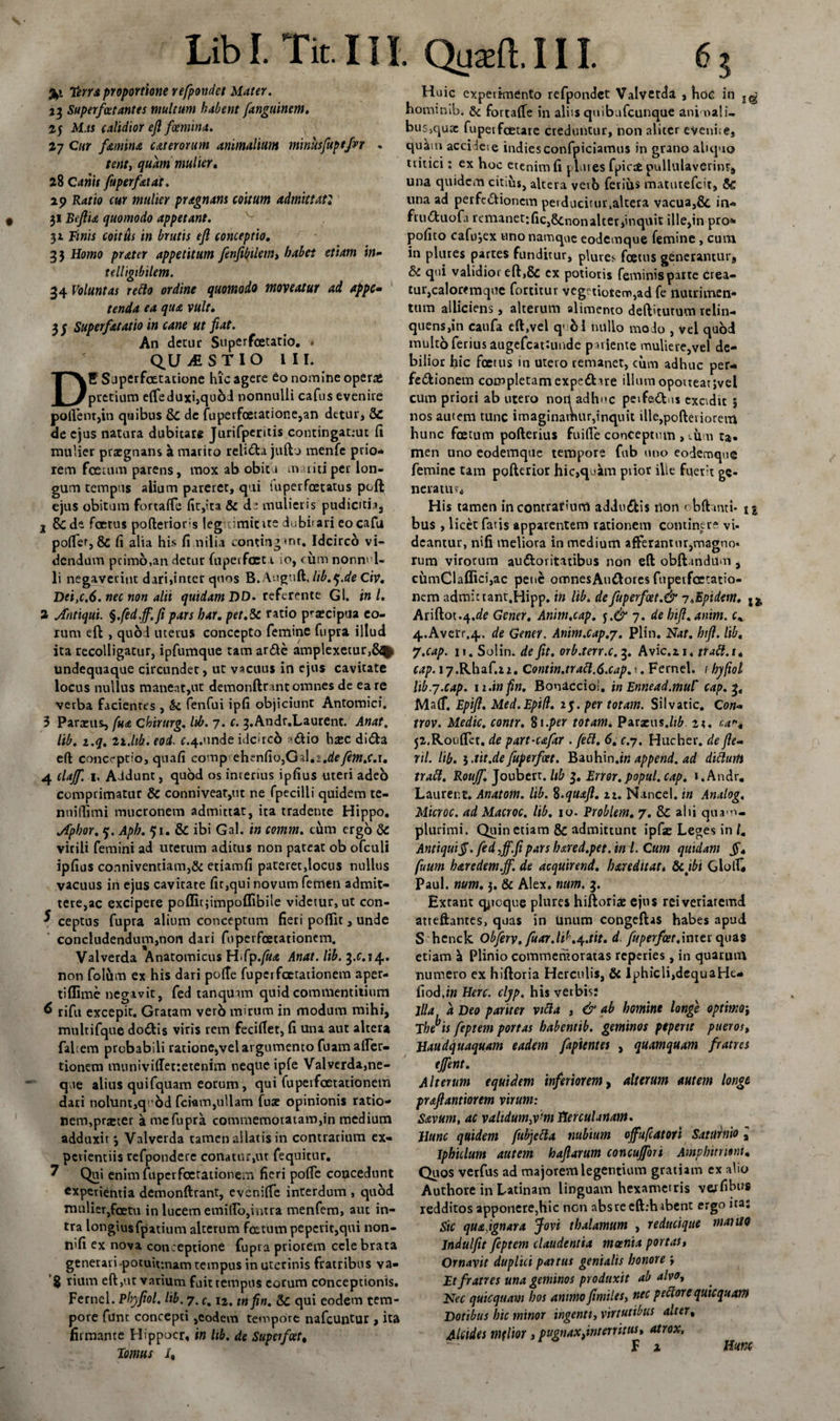 T‘erra proportione refpondet Mater. 23 Superfetantes multum habent fanguinem. 25 Mas calidior efi femina. 27 Cur femina c at erorum animalium minusfupefer . tenti quam mulier, 28 Canis fuperfetat. 2 p Ratio cur mulier pragnam coitum admittat2 31 Bejlia quomodo appetant. 31 Finis coittis in brutis ejl conceptio. 33 Homo prater appetitum fenfibilem, habet etiam in- telligibilem. 34 Voluntas retto ordine quomodo moveatur ad appc- tenda ea qua vult. 3 3 Superfat at io in cane ut fiat. An detur Superfcetatio. QUESTIO III. E Superfcetatione hic agere fio nomine operas pretium efteduxi,quM nonnulli cafus evenire pollent,in quibus &amp; de fuperfoetatione,an detur, &amp; de ejus natura dubitare Jurifperitis contingat;ut 11 mulier praegnans a mariro relida jufto menfe prio- rem foetum parens, mox ab obitu m niti per lon¬ gum tempus alium pareret, qui iuperfcetatus poft ejus obitum fortalTe fit,ita &amp; d^ mulieris pudicitia, 2 &amp; de foetus po(lerior:s leg imicite iubi'ari eocafu polfer,&amp; fi alia his fi nilia contingmr. Idcirco vi¬ dendum pcimo.an decut ftipeifccu io, cum nonn' l« li negaverint dari,inter quos B.Auguft. lib.q.de Civ, Dei ,c. 6. nec non alii quidam DD. referente Gl. ini. 2 Antiqui, §.fedff. fi pars har, pet.dc ratio pra?cipua eo¬ rum eft , quod uterus concepto femine fupra illud ita recolligatur, ipfumque tam arde amplexetur, undequaque circundet, ut vacuus in ejus cavitate locus nullus maneat,ut demonftrant omnes de ea re verba facientes , &amp; fenfui ipfi objiciunt Antomici. 3 Paraeus, fua Chirurg. lib. 7. c. 3.Andr.Laurent. Anat. lib. i.q. ii.lib. eoi. r.4.unde idc»rc6 -dio hxc dida eft conceptio, quafi comp ehenfiojGsLs.de/ew.r.i. 4 clajf. 1. Addunt, quod os intenus ipfius uteri adeb comprimatur 8c conniveat,ut ne fpecilli quidem te- nnifiimi mucronem admittat, ita tradente Hippo. Aphor. 5. Aph. 51. &amp; ibi Gal. in comm. cum ergo &amp;: virili femini ad uterum aditus non pateat ob ofculi ipfius conniventiam,&amp; etiamfi pateret,locns nullus vacuus in ejus cavitate fit,qui novum femen admit- tere,ac excipere poffitjimpoflibile videtur, ut con- ^ ceptus fupra alium conceptum fieri poflit, unde concludendum,non dari foperfcetationem. Valverda Anatomicus HSp.fua Anat. lib, 3.0.14,. non fol&amp;m ex his dari polte fuperfcetationem aper- tiflime negavit, fed tanqmrn quid commentitium 6 rifu excepit. Gratam verb mirum in modum mihi, multifque dodis viris rem fecillet, fi una aut altera fabem probabili ratione,vel argumento fuam aper¬ tionem munivilTettetenim neque ipfe Valverda,ne¬ que alius quifquam eorum, qui fuperfaetationem dari nolunt,q^od feram,ullam fuae opinionis ratio¬ nem, prjeter a mc fupra commemoratam,in medium adduxit 3 Valverda tamen allatis in contrarium ex¬ perientiis refpondere conatur,ut feqnitur. 7 Qui enimfuperfcetationem fieri pofie concedunt experientia demonftrant, evenilfe interdum , quod mulier,fcetu in lucem emilPo,intra menfem, aut in¬ tra longiusfpatium alterum foetum peperit,qui non- nifi ex nova conceptione fupra priorem ccle brata generari-potuif.nam tempus in uterinis fratribus va- 'g rium eft,ut varium fuit tempus eorum conceptionis. Femcl. Phyfiol. lib. 7. c. 12. tn fin. &amp; qui eodem tem¬ pore funt concepti,eodem tempore nafcuntur , ita firmante Hippocr, in Itb. de Super f et % Tomus /, Huic experimento refpondet Valvetda , hoe in horninib. &amp; fortalTe in aliis quibafcunque animali¬ bus,quae fuperfcecare creduntur, non aliter eveni;e, quikm acciieie indiesconfpiciamus in grano aliquo tritici: ex hoc ecenim fi plui es fpicafc pullulaverint, una quidem citius, altera verb ferius maturefeit, una ad perfedionem peiducitur.altera vacua,&amp; in- fruduofj remanet:fic,gcnonalter,inquit ille,in pro* polito cafu*,ex uno namque eodemque femine , cum in plures partes funditur, plures foetus gener»ntur9 &amp; qui validior eft,&amp; cx potioris feminis parte crea¬ tur,caloremque fortitur vegetiorem,ad fe nutrimen¬ tum alliciens, alterum alimento deftitutum relin- quens,in caufa eft,vel q&gt; 61 nullo modo , vel quod multo ferius augefeattunde p udente muliere,vel de¬ bilior hic foetus in utero remanet, cum adhuc per¬ fedionem completamexpedue illum opoueat;vel cum priori ab utero norl adhuc peifadus excidit 5 nos autem tunc imaginamur,inquit ille,pofteviorem hunc foetum pofterius fuifle conceptum , viim ta. men uno eodemque tempore fub uno eodemque femine tam pofterior hic,qukm prior ille fuert ge- neratur. His tamen incontrafiurfJ addudis tlon obftantt* 1 % bus , licet fatis apparentem rationem continere vi¬ deantur, nifi meliora in medium afferantur,magno¬ rum virorum audoritatibus non eft obft.indiim , curnCl affici,ac pet&gt;£ omnesAudores fupetfcetatio- nem admittant.Hipp. in lib. de fuperfoet.&amp; i.Epidem. jj, Ariftot.4.fife Gener. Anim.cap. 7. de bifi.anim. c% 4.Averr.4. de Gener. Anim.cap.y. Plin. Nat. hifl. lib. 7.cap. n. Solin. de fit, orb.terr.c.3. Avic.u* ttatt.i* cap. 17.Rhaf.22. Contin.tr att.S.cap.y. Fernel. / hyfiol lib.y.cap. \i.infin. Bonacciol. in Ennead.mul' cap. 3. jMUlf. Epifi. Med.Epifl. 25. per totam. Sil vatie, c 0«- trov. Medie, contr. 81 .per totam. Paracus.lib. n. r.a% j2.RoulTet. de part-cafar . fett, 6. c.7. Hucher. de fie- rtl. lib. tit.de fuperfat. Bauhin .tn append. ad dittuift traft. Roujf. Joubert. Itb 3. Error, popul. cap. i.Andr. Laurer.t, Anatom. lib. ft.quafi. 21. Nancel. in Analog. Microc. ad Macroc. lib. 10. Problem. 7. &amp; alii qua-o- plurimi. Quin etiam &amp; admittunt ipfc Leges in /. Antiqui$. fed ,ff.fi pars bared.pet.in i. Cum quidam jf* fuum haredem.ff. de acquirend. bareditat* tk.jbi GlolL Paul. num. 3. &amp; Alex. num. 3. Extant quoque plures hiftori£ ejus reiveriaremd atreftantes, quas in Unum congeftas habes apud S hcnck Obferv.fuar.l1K4.tit. d. fuperfer.inter quas etiam &amp; Plinio commemoratas reperies, in quarum numero ex hiftoria Herculis, &amp; Iphicli,dequaHe- fiod,in Here. cljp. hisverbisi jlia a Deo pariter vitta , &amp; ab homine longe optimoi Thebis feptem portas habentib. geminos peperit pueros, Haudquaquam eadem fapientes , quamquam fratres tj(fient. Alterum equidem inferiorem, alterum autem longe praftantiorem virum: Savum, ac validumym Herculanam. Hunc quidem fubjetta nubium offufcatort Saturnio ^ Iphiclum autem hafiarum concuffori Amphitriem. Quos verfus ad majorem legentium gratiam ex alio Authore in Latinam linguam hexametris verfibus redditos apponere,hic nen nbsre eft.dubent ergo ita: Sic quajgnara Jovi thalamum , reducique manto Jndulfit feptem claudentia moenia portas, Ornavit duplici panus genialis honore , Et fratres una geminos produxit ab alvo, Nec qutequam hos animo fimiles, nec pedore quicquam Dotibus hic minor ingenti, virtutibus alter, Alcides mflior, pugnaxfinterritus, atrox, F 1 Hunc