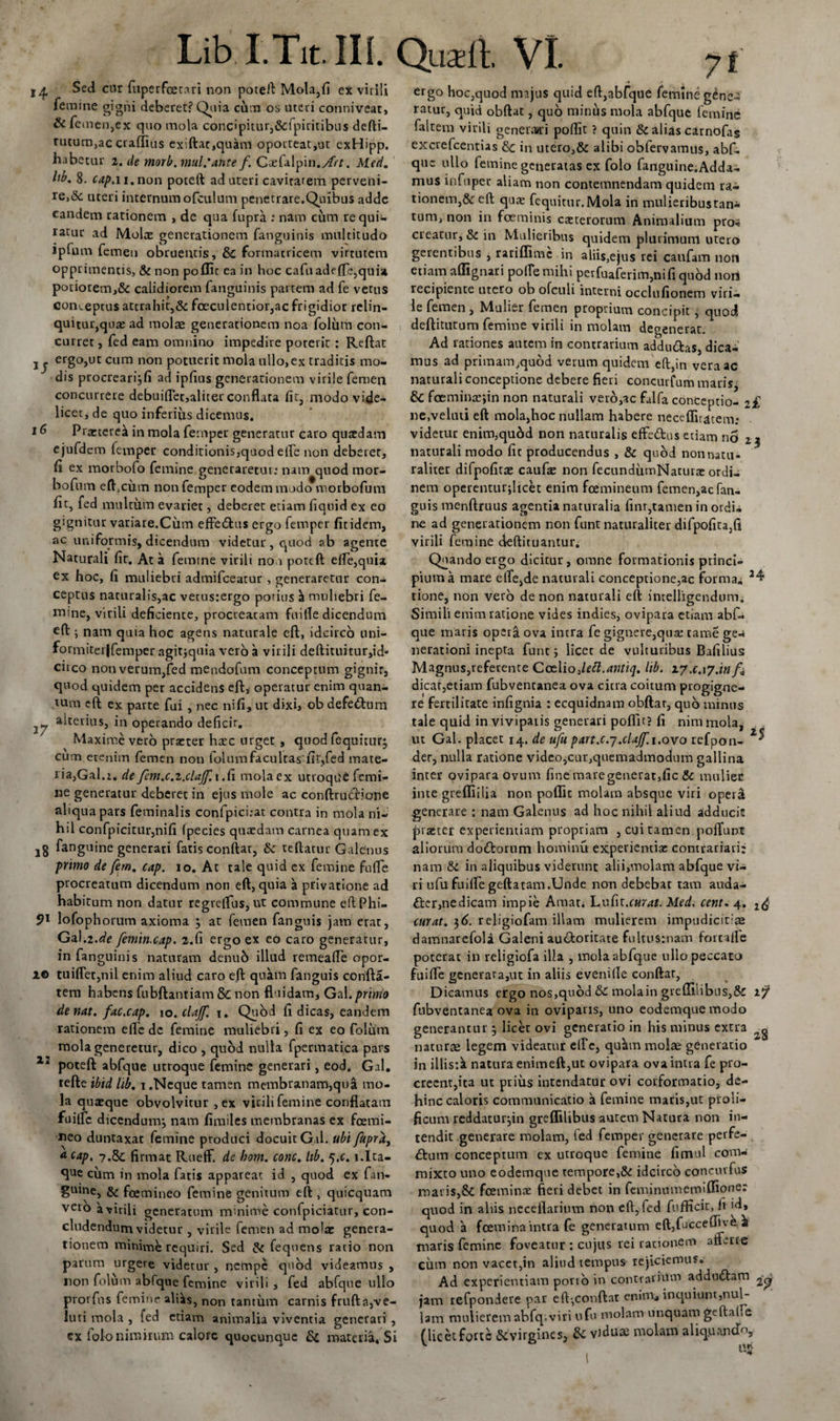 Lib.I.Tit. III. Qusli VI. j6 Sed cur fuperfcetari non poteft Mola,fi ex virili femine gigni deberet? Quia cdm os uteri conniveat, &amp; femen,ex quo mola concipitur,&amp;fpiritibus defti- rucum,ac craffius exiftac,quam oporteat,ut exHipp. habetur i. de morb.mul.*ante f. Ctefalpin.Art. Med. Itb. 8. cap.i i.non poceft ad uteri caviratem perveni¬ re,&amp; uteri internum ofculum penetrare.Quibus adde eandem rationem , de qua fupra ; nam cum requi¬ ratur ad Molae generationem fanguinis multitudo Jplum lemen obruentis, &amp; formatricem virtutem opprimentis, &amp; non poffic ea in hoc caftiade fle,quia poriorem,&amp; calidiorem fanguinis partem ad fe vetus conceptus attrahit,&amp; foeculentior,ac frigidior relin¬ quitur, quae ad molae generationem noa folum con¬ curret , fed eam omnino impedire poterit : Reftat ergo,ut cum non potuerit mola ullo,ex traditis mo¬ dis procreari}fi ad ipfius generationem virile femen concurrere debuiflet,aliter conflata fit, modo vide¬ licet, de quo inferius dicemus. Prxterea in mola femper generatur caro quaedam ejufdem femper conditionisjquod elfe non deberer, fi ex morbofo femine generaretur: nam quod mor- bofnm effcum non femper eodem modo morbofum fit, fed multum evariet, deberet etiam fiquid ex eo gignitur variare.Cum effedtus ergo femper fit idem, ac uniformis, dicendum videtur, quod ab agente Naturali fit. At a femine virili noo poteft ede,quia ex hoc, fi muliebri admifceatur , generaretur con¬ ceptus naturalis,ac vetusrergo potius a muliebri fe¬ mine, virili deficience, procreatam fuifle dicendum eft ; nam quia hoc agens naturale eft, idcirco uni- formiteijfemper agitjquia vero a virili deftituitur,id* circo non verum,fed mendofum conceptum gignit, quod quidem per accidens eft, operatur enim quan¬ tum eft ex parte fui, nec ni fi, ut dixi, ob defe&amp;um alterius, in operando deficit. Maxime vero praeter hxc urget , quod fequiturj cum etenim femen non folum facultas fitffed mate¬ ria,Gal.i. de fem.c.i.clajf.i .fi mola ex utroque femi¬ ne generatur deberet in ejus mole ac conftrucfione aliqua pars feminalis confpici:at contra in mola ni¬ hil confpicitur,nifi (pecies quaedam carnea quam ex 18 inguine generari fatis conftat, &amp; teftatur Galenus primo de fem. cap. 10. At tale quid ex femine fu fle procreatum dicendum non eft, quia a privatione ad habitum non datur regreflus, ut commune eftPhi- 9l lofophorum axioma } at femen fanguis jam erat, Gal.2.^e femin.cap. 2.fi ergo ex eo caro generatur, in fanguinis naturam denub illud remeafle opor- tuiflet,nil enim aliud caro eft quam fanguis confta- tem habens fubftantiam &amp; non fluidam, Gal.primo de nat. fac.cap. 10. clajf. 1. Quod fi dicas, eandem rationem efle de femine muliebri, fi ex eo folum mola generetur, dico , quod nulla fpermatica pars ZJ poteft abfque utroque femine generari, eod. Gal. tefte 'tbid lib. 1.Neque tamen membranam,qua mo¬ la quaeque obvolvitur , ex virili femine conflatam fuifle dicendum} nam fimiles membranas ex fcemi- neo duntaxat femine produci docuit Gal. ubi fupra, A cap. ?.&amp; firmat Rueff. de boni. conc. lib. 5,c. j.Ita- que cum in mola faris appareat id , quod ex fan- gmne, &amp; fcemineo femine genitum eft , quicquam vero a virili generatum minime confpiciatur, con¬ cludendum videtur , virile femen ad molae genera¬ tionem minime requiri. Sed &amp; fequens ratio non parum urgere videtur , nempe quod videamus , non folum abfque femine virili, fed abfque ullo prorfns femine ali^s, non tantum carnis frufta,ve- ft 37 2© 23 luti mola , fed etiam animalia viventia generari , cx iolo nimirum calore quocunquc &amp; materia. Si ergo hoc,quod majus quid eft,abfque femine gene-3 ratur, quid obftat, quo minus mola abfque femine faltem virili generari poftit ? quin &amp; alias cirnofas excrefcentias &amp;; in utero,&amp; alibi obfervamus, abf. que ullo femine generatas ex folo fanguine.Adda- mus inftiper aliam non contemnendam quidem ra¬ tionem, &amp;: eft qux fequitur. Mola in mulieribustan- tum, non in foeminis exterorum Animalium pro-s creatur, &amp; in Mulieribus quidem plurimum utero gerentibus , rariflimc in aliis,ejus rei caufam non etiam aflignari poffe mihi perfuaferim,nifi quod nort recipiente utero ob ofculi interni occlufionem viri¬ le femen , Mulier femen proprium concipit, quod deftitutum femine virili in molam degenerat. Ad rationes autem in contrarium addu&amp;as, dica¬ mus ad primam,quod verum quidem eft,in vera ac naturali conceptione debere fieri concurfum maris, &amp; foeminxjin non naturali veio,ac falfa conceptio- z£ nc.veluti eft mola,hoc nullam habere neceflitacem; videtur enim,quod non naturalis effe&amp;os etiam no naturali modo fit producendus , &amp; quod nonnatu- raliter difpofitae caufx non fecundiimNaturx ordi¬ nem operenturflicet enim fcemineum femen,ac fan¬ guis menftruus agentia naturalia finr,tamen in ordi- ne ad generationem non funt naturaliter difpofita,ft virili femine deftituantur. Quando ergo dicitur, omne formationis princi¬ pium a mare elle,de naturali conceptione,ac forma, 24 tione, non vero de non naturali eft imelligendum. Simili enim ratione vides indies, ovipara etiam abf¬ que maris opera ova intra fe gignere,qux rame ge-i nerationi inepta funt} licet de vulturibus Bafilius Magnus,referente Cctiio dett.antiq. lib. zy.c.iy.infa dicar,etiam fubventanea ova citra coitum progigne¬ re fertilitate infignia : ecquidnam obftat, quo minus tale quid in vivipaiis generari poftit? fi nimmola, ut Gal. placet 14. de ufu p art.c.7.clajf. 1.ovo refpon- der, nulla ratione video,cur,quemadmodum gallina inter ovipara ovum fine mare generat, fic Sc mulier inte grefliilia non poflit molam absque viri opera generare : nam Galenus ad hoc nihil aliud adducit praster experientiam propriam , cui tamen poffunt aliorum do&amp;orum hominu experientiae comrariari: nam &amp; in aliquibus viderunt alii,vnolam abfque vi¬ ri ufu fuifle geftatam.Unde non debebat tam auda- tter,nedicam impie Amat. huCn.curat. Med. cent. 4. 2&lt;£ curat. 36. religiofam illam mulierem impudicitias damnarefola Galeni auctoritate fultusrnam fortaife poterat in religiofa illa , mola abfque ullo peccato fuiffe generata,ut in aliis evenifle conftar, Dicamus ergo nos,quod &amp;C tnolain greUilibns,Sr fubventanea ova in oviparis, uno eodemquemodo generantur} licet ovi generatio in his minus extra ^ naturae legem videatur elfc, quSun molae generatio in illis:k natura enimeft,ut ovipara ova intra fe pro¬ creent,ita ut prius intendatur ovi corformatio, de¬ hinc caloris communicatio a femine maris,ut proli- ficum reddatur}in greflilibus autem Natura non in¬ tendit generare molam, fed femper generare perfe¬ rum conceptum ex utroque femine fimul com¬ mixto uno eodemque tempore,&amp; idcirco concurfus maris,&amp; fceminx fleri debet in feminumemiflioner quod in aliis neceflariuvn non eft, fed fufficit, fi id» quod 'a fcem ina intra fe generatum eft,fu’ccefliv£ a maris femine foveatur : cujus rei rationem afferre cum non vacet,in aliud tempus rejiciemus. Ad experientiam porro in contrarium addudtam ^ jam refpondere par eft,conftat enim* inquiunt,nul¬ lam mulieremabfq.viri ufu molam unquam geflal.c (licetforte virgines* &amp; vJduse molam aliqpancTo,