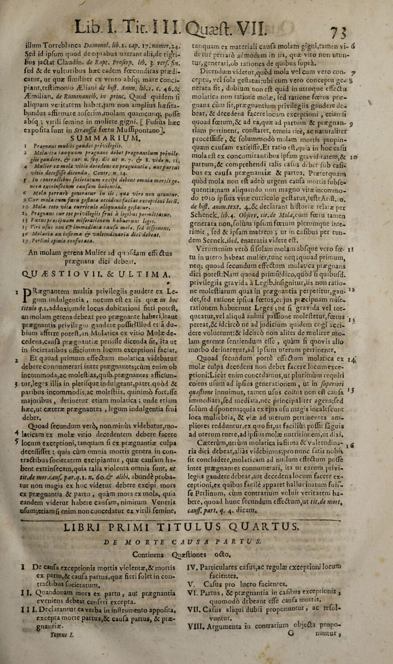 Lib. i. Tit. i II. Qua?ft. VII. illum Torreblanca D&amp;monol. lib.z. cap. 17.ntmeY.i4&gt; Sed id ipfum quod deequabus narrant alii,de tigVi* bus jatftat Claudin. de Rapt. Proferp. hb. 3. verf. fin. fed &amp; de vulturibus hxc eadem foecundicas prodi¬ catur, uc qux fimilirer ex vento abfqj mare conci- piant, teftimonio yE. i i a n i dc hifi. Anim. lib.i. c. 46.^ AEmilian. de Ruminantib. in prine. Quod quidem fi aliquam veritatem habet,jam non amplius hxfira- bundus affirmare auferim,molam quamcunqj polle abfq -j virili femine in muliere gigni. [ Fufiits haec expolita funt in Strauffii foetu Muflipontano^* summarium, 1 Tranans mu his gaudet privilegiis. 2 Moladca tanquam pragnans debet prsgnantium privile¬ giis gaudere, &amp; cur■ n. feq. dic ut n. 7. 8. vide n. ii. 4 Mulier ex moli, vitio decedens ex pr&amp;gnantia , aut partus vitio decejjijfe dicenda. Contr. n. 14. y In contrattibus focietatum excipi debent omnia mortisge. ner a extrinfecum caufam habentia. 6 Mola perrari generatur in iis , qua viro non utuntur. S&gt; Cur mola cum foetu gejlata occidens faciat exceptioni locit. jo Mola toto vita curriculo aliquando gejlatur. ii Pr&amp;gnans cur tot privilegiis frui d legibus permittatur. 13 Foetusprtuipuam miferationem habuerunt leges. Ij Viri ufus non fft immediata caufa mole, fed difponens. j (t Molacia an infirma q- valetudinaria dici debeat. 17 Perlini opinio confutata. An molam gerens Mulier ad q t ifdam effctftus praegnans dici debear. QJJ JES T I O V 11. Sc ULTIMA. #■ 1 Dignantem multis privilegiis gaudere ex Le- i gum indulgentia , notum eft ex iis qux in hoc titulo &lt;/.i.adduxi}unde locus dubitationi fieri poteft, an molam gerens debeat pro prxgnante haberi,itaut prxgnantis privilegio gaudere poffit?lllud et a du¬ bium afferre poteft,an Molatica ex vitio Molx de¬ cedens, caufi prxgnantix periille dicenda fit, ita ut in focietatibus officiorum locum exceptioni faciat. z Et quoad primum effe&amp;um molatica videbatur debere connumerari inter prxgnantesjcum enim ob incommoda,ac moleftias,quib.prxgnances afficiun- 3 tur,leg$ illis in plcrifqucindulgeant,patet:qu6d &amp; paribus incommodis,ac moleftiis, quinimo fortalfe majoribus, detinetur etiam molatica ; unde etiam lixc,ut exterx prxgnantes , legum indulgentia frui deber. Quoad fecundum verb, non minus videbatur,mo- 4 Uticam ex molx vitio decedentem debere facere 5 locum exceptioni, tanquam fi ex prxgnantix culpa decefiifTet : quia ciim omnia mortis genera in con¬ tractibus focietarem excipiantur , quae caufam ha¬ bent extrinfecam,quia talia violenta omnia funt, ut tit.de mor.ca.uf. par.q.i. n. 60.&amp; alibi, abunde proba¬ tur non magis ex hoc videtur debere excipi mors ex prxgnantia &amp; partu , quam mors ex mola, quia eandem videtur habere caufam, nimirum Veneris ufumjeciamfi enim non concedatur ex virili femine, tanquam ex materiali caufa molam gigni,tamen vi- &lt;£ detur perraio admodum in iis, qux viro non utun¬ tur, generari,ob rationes de qliibus fupta. Dicendum videtur,quod mola Vel cum vero con- y ceptu, vel fola geftaturrubi cum vero conceptu ge- &amp; nerata fit, dubium non eft quid in utroque effe&lt;ftu molatica non ratione molx, fed ratione fcecus prar- gnans cum fir,prxgnantium privilegiis gaudere de¬ bear, &amp; decedens facere locum exceptioni , etiamfi qqoad foetum,5c ad ea,qux ad partum tk prxgnan- 9 tiam pertinent, conflaret, omnia rite, ac naturaliter proceffille, Sc folummodo molam mortis propin¬ quam caufam extitiffe.Et ratio eft,quia in hoc cafii mola eft ex concomitantibus ipfam graviditatem,&amp; 10 partum,&amp; comprehendi talis cafus debet fub cafi- bus ex caufa prxgnantix &amp; partus. Praeterquam quod mola non eft adeo urgens caufa mortis fubfe- quentis^nam aliquando non magno vitx incommo¬ do toto ipfius vitx curriculo geftatur,tefteAnft.&lt;o. dehift. amm.text. 4,.&amp;c declarant hiftorix relatas per Schenck. lib.4. Obferv.cit.de MoU}cum foetu tamen generata non,folum ipfum foetum plerumque inte¬ rimit , fed &amp; ipfam matrem , ut in cafibus per eun¬ dem Sccnck.ibid. enarratis videre eft. Verumenim verb fifolam molam abfque vero fec- it tu in utero habeat mulier,tunc neq jquoad primum, neq; quoad fecundum effe&amp;um molatica pixgnans dici poteft:Nam quoad primu[dico,qUod fiquibufd. privilegiis gravida a Legib.infignitur,iis non ratio¬ ne moleftiarum quas in prxgnantia perpetitur,gau-. 12 det,fed ratione ipfius foetus,cujus piXcipuam mife- fationem habuerunt Leges •, ne fi gravida vel tor¬ queatur,vel aliqutl animi paflione moleftetur,fcerus pereat,&amp;£ idcirco ne aa judicium quidem cogi acci- J dere voluerunt:&amp; idcirco non alitet de muliere mo¬ lam gerente fentiendum efle , qtiam fi quovis alio morbo detineretur,ad ipfum uterum pertinente. Quoad fecundum porro effecftum molatica ex 14I molx culpa decedens non debet facere locum exce- ptionLLicer enim concedamus,ut plurimum requiri coitus ufum ad ipfius generationem , ut in fupenori quaflione innuimus, tamen ufus coitus non eft caufa 1 $ immediata,fed mediata,nec principaliter agensifed foliim difponens;quia ex ejus ufu mag:s incalefcunt loca muliebria, &amp; vix ad uterum pertinentes am¬ pliores redduntur,ex quo fit,ut facilius poffit faguis ad uterum ruere,ad ipfius molx mutitionem,ut dixi* Caeterum,utium molatica iufiima&amp;valetudina- t g ria dici debear,alias videbimus;pronunc fatis nobis fit concludere,molaticam ad nullum effeftum polle inter praegnantes connumerari, ita n t earum privi¬ legiis gaudere debear,aut decedens locum facere ex¬ ceptioni,ex quibus facile apparet hallucinatum fuif- fe Peilinum, cum contrarium voluir veritatem ha¬ bere, quoad hunc fecundum effetftum,ut tit.de mortt caujf. part. q. 4. dicam. LIBRI PRIMI TITULUS QUARTUS. I De caufa exceptionis mortis viclemx,&amp;' mortis ex partu,&amp; caufa partus,qux fieri folet in con- tradfibus fucietatum. I I. Quandonam mors ex partu, aut prxgnantia eveniens debeat cenferi excepta. III. Declarantur eaverba in inffrumento appofita, excepta morte partus,8c caufa partus, &amp; prx¬ gnantix. Tomus I. DE MORTE CAUSA PARTUS. Continens Quxftiones o£to, IV. Particulares cafus,ac regulae exceptioni locum facientes. V. Cafus pro lucro facientes. VI. Partus, &amp; prxgnantia in cafibus exceptionis , quomodo debeant effe caufa mortis. VII. Cafus aliqui dubii proponuntur, ac refol- vuntur. VIII* Argumenta in contrarium objefl3 propo- G nuntur &gt;