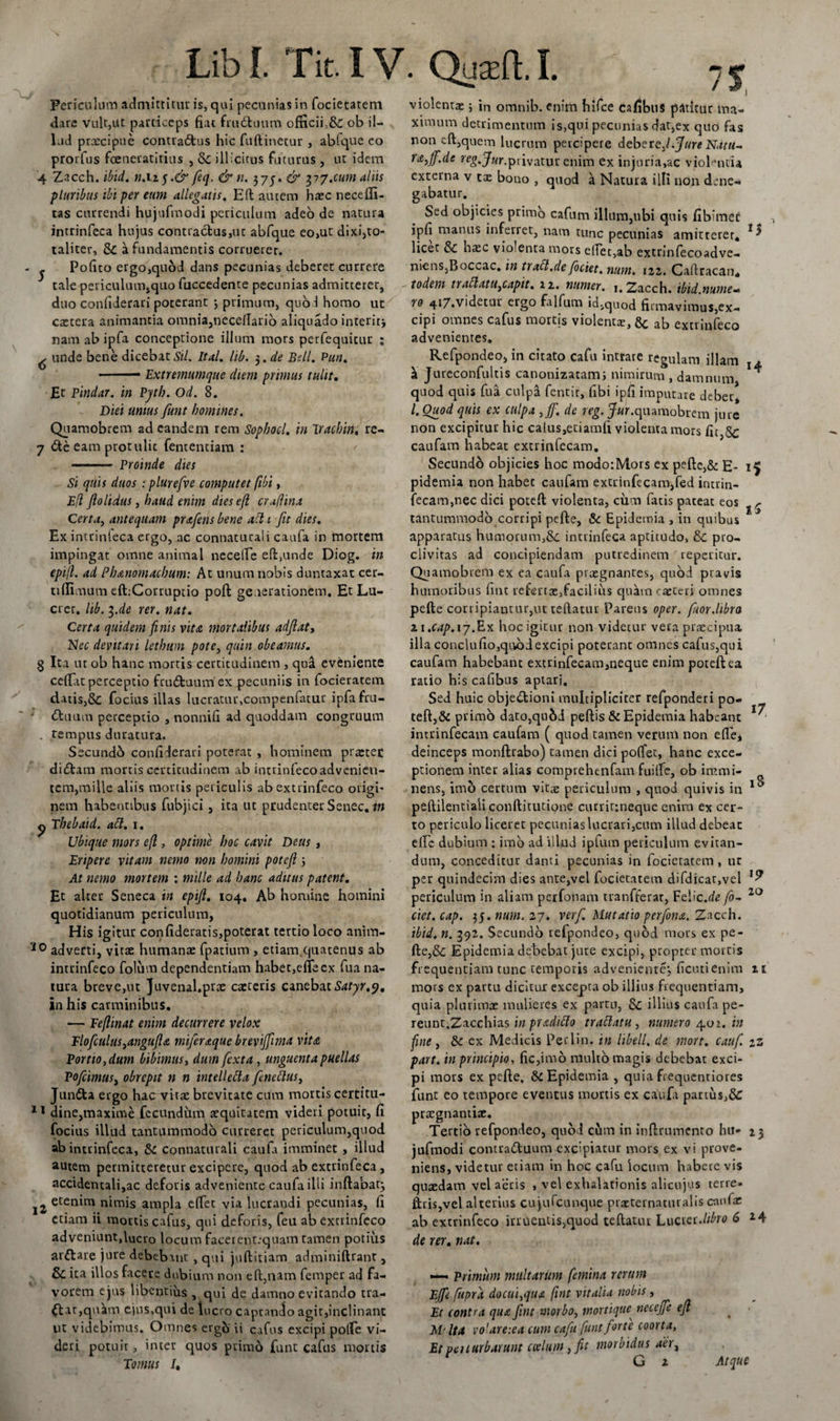 Periculum admittitur is, qui pecunias in focietatem dare vult,ut particeps fiat frudfcuum officiiob il¬ lud prxcipue contra&amp;us hic fuftinetur , abtque eo prorfus fceneratitius , Se illicitus futurus , ut idem 4 Zacch. ibid. n. 115.&amp; fieq, &amp; n. 37J. &amp; 377.cum aliis pluribus ibi per eum allegatis. E(l autem haec necefii- tas currendi hujufmodi periculum adeo de natura intrinfeca hujus contractus,ut abfque eo,ut dixi,to¬ taliter, &amp;C a fundamentis corruerer, j Pofito ergo,qubd dans pecunias deberet currere tale periculum,quo fuccedente pecunias admitterer, duo confiderari poterant 3 primum, quod homo ut caetera animantia omnia,necdlario aliquado interitj nam ab ipfa conceptione illum mors perfequicur ; ^ unde bene dicebat Sil. Ital. lib. $.de Bell. Pun. • ■ ■ Extremumque diem primus tulit, Et pindar. in Pytb. Od. 8. Diei unius funt homines. Quamobrem ad eandem rem Sopbocl. in Trachin, re- 7 &amp;e eam protulit fentenciam : — - Proinde dies Si quis duos : plurefve computet fibi, Efl flolidus, haud enim dieseji craflina Certa, antequam prxfens bene abt 1 fit dies. Ex intrinleca ergo, ac connacucali caufa in mortem impingat omne animal neceire eft.unde Diog. in epifl. ad Plunomachum: At unum nobis duntaxat cer- tifiimum eft:Corruptio poft generationem. Et Lu¬ crer. lib. i.de rer. nat. Certa quidem finis vita mortalibus adflat, Nec devitari letbum pote, quin obeamus. § Ita ut ob hanc mortis certitudinem , qua eveniente cefiat perceptio fcudtuum ex pecuniis in focieratem datis,Sc focius illas lucratur,compenfatur ipfa fru¬ ctuum perceptio , nonnifi ad quoddam congruum . tempus duratura. Secundo confiderari poterat , hominem praeter didtam mortis certitudinem ab intrinfeco advenien¬ tem, mille aliis mortis periculis abextrinfeco origi¬ nem habentibus fubjici, ita ut prudenter Senec. in y Tbebaid. abi. 1. Ubique mors e(l, optime hoc cavit Deus , Eripere vitam nemo non homini poteft 3 At nemo mortem : mille ad hanc aditus patent. Et alter Seneca in epijl. 104. Ab homine homini quotidianum periculum, His igitur confideratis,poterat tertio loco anim- 10 adverti, vitae humana: fpatium , etiam quatenus ab intrinfeco Colum dependentiam habet,effecx fua na¬ tura breve,ut Juvenal.prae caeteris canebat Satyr.y. in his carminibus. — Fejlinat enim decurrere velox Tloficulus,angufla mificraque breviffiwia vita Portio, dum bibimus, dum fiexta, unguent a puellas Pofcimus, obrepit n n intellebla fineblus, Jundta ergo hac vitae brevitate cum mortis certitu- 11 dine,maxime fecundum aequitatem videri potuit, fi focius illud tantummodo curreret periculum,quod ab intrinfeca, &amp; connaturali caufa imminet , illud autem permitteretur excipere, quod ab extrinfeca , accidentali,ac deforis adveniente caufa illi inftabat} etenim nimis ampla efiet via lucrandi pecunias, fi etiam ii mortiscafus, qui deforis, feu abextrinfeco adveniuntfiucro locum facerent:quam tamen potius arftare jure debebant , qui juftitiam adminiftrant, &amp;£ ita illos facere dubium non e fi,nam femper ad fa¬ vorem ejus libentius , qui de damno evitando tra- at,quam ejus,qui de lucro captando agit,inclinant ut videbimus. Omnes ergo ii cafus excipi pofie vi¬ deri potuit, inter quos primo funt cafus mortis Tomus U violentae; in omnib. enim hifce cafibus patitur ina- xmium detrimentum is,qui pecunias dat,ex quo fas non cft,quem lucrum percipere debere.l.Jure Natu- rx,ff.de reg.Jur.privatur enim ex injuria,ac violantia externa v tae bouo , quod a Natura illi non dene¬ gabatur. Sed objicies primb cafum illum,ubi quis fibimec ipfi manus inferret, nam tunc pecunias amitterer, licet &amp; haec violenta mors citet,ab extrinfecoadve- niens,Boccac. in tracl.de foetet, num. izz. Cafiracan. todem traclatUjCapit. 12. numer. 1. Zacch. ibid.nume- ro 4i7.videcur ergo falfum id.quod firmavimus,ex¬ cipi omnes cafus mortis violenta:, &amp;; ab extrinfeco advenientes. Refpondeo, in citato cafu intrate regulam illam ^ Jureconfultis canonizatam; nimirum , damnum quod quis fua culpa fentir, fibi ipfi imputare debet, l.Ouod quis ex culpa ,jfi. de reg. Jur.quamobrem jure non excipitur hic calus,etiamfi violenta mors fit 5c caufam habeat extrinfecam. Secundo objicies hoc modo:Mors ex pefte,&amp; E- pidemia non habet caufam extrinfecam,fed intrin- fecam,nec dici poteft violenta, cum fatis pateat eos tantummodo corripi pcfte, &amp; Epidemia , in quibus apparatus humorum,&amp;c intrinfeca aptitudo, &amp; pro¬ clivitas ad concipiendam putredinem repetitur. Quamobrem ex ea caufa praegnantes, quod pravis humoribus fint refenae,faciliu$ quam exteri omnes pefte corripiantur,ut teftatur Parens oper. fim.libro n.cap.ij.Ex hoc igitur non videtur vera praecipua ill a concio fio, quod excipi poterant omnes cafus,qui caufam habebant extrinfecam,neque enim poteft ea ratio his cafibus aptari. Sed huic objectioni multipliciter refponderi po¬ teft,&amp; primb dato,qnbd peftis &amp; Epidemia habeant intrinfecam caufam ( quod tamen verum non ede* deinceps monftrabo) tamen dici pofiet, hanc exce¬ ptionem inter alias comprehenfam fuifie, ob immi¬ nens, imb certum vitae periculum , quod quivis in peftilentiali conftitutione curritmequc enim ex cer¬ to periculo liceret pecunias lucrari,cum illud debeat dic dubium : imb ad ilfud ipfum periculum evitan¬ dum, conceditur danti pecunias in focieratem , ur per quindecim dies ante,vel focietatem difdicat,vel periculum in aliam perfonam tranfferar, Felic.rfe/0- ciet. cap. 35. num. 27. ver fi. Mutatio perfiona. Zacch. ibid. n. 392. Secundo refpondeo, quod mors ex pe¬ fte,Se Epidemia debebat jure excipi, propter mortis frequentiam tunc temporis adveniente; ficutienim mors ex partu dicitur excepta ob illius frequentiam, quia plurimae mulieres ex partu, &amp;; illius caufa pe- rcunt.Zacchias inpradtblo trablatu, numero 40:. in fine, &amp; ex Medicis Perlin. in libell. de mort. caufi. part. in principio, fic,imo multo magis debebat exci¬ pi mors ex pefte, &amp; Epidemia , quia frequentiores funt eo tempore eventus mortis ex caufa partus,&amp; praegnantiae. Tertio refpondeo, quol cbm in inftrumenro hu¬ jufmodi contra&amp;uum excipiatur mors ex vi prove¬ niens, videtur etiam in hoc cafu locum habete vis quaedam vel aeris , vel exhalationis alicujus terre, liris,vel alterius cujufcunque praeternaturalis caufa: ab extrinfeco irruentis,quod teftatur Lucrer .libro 6 de rer. nat. 15 »4 'i 1$ 17 iS 19 20 11 * Z *3 14 —• Primum multarum femina rerum Effie fupra docui,qua fint vitalia nobis , Et contra qua fint morbo, mortique necejfie efl . ■ Mr Ita volare:ea cum cafu funt forte coorta, Etpeuurbarunt coelum }fit morbidus aer3 G 2 Atque