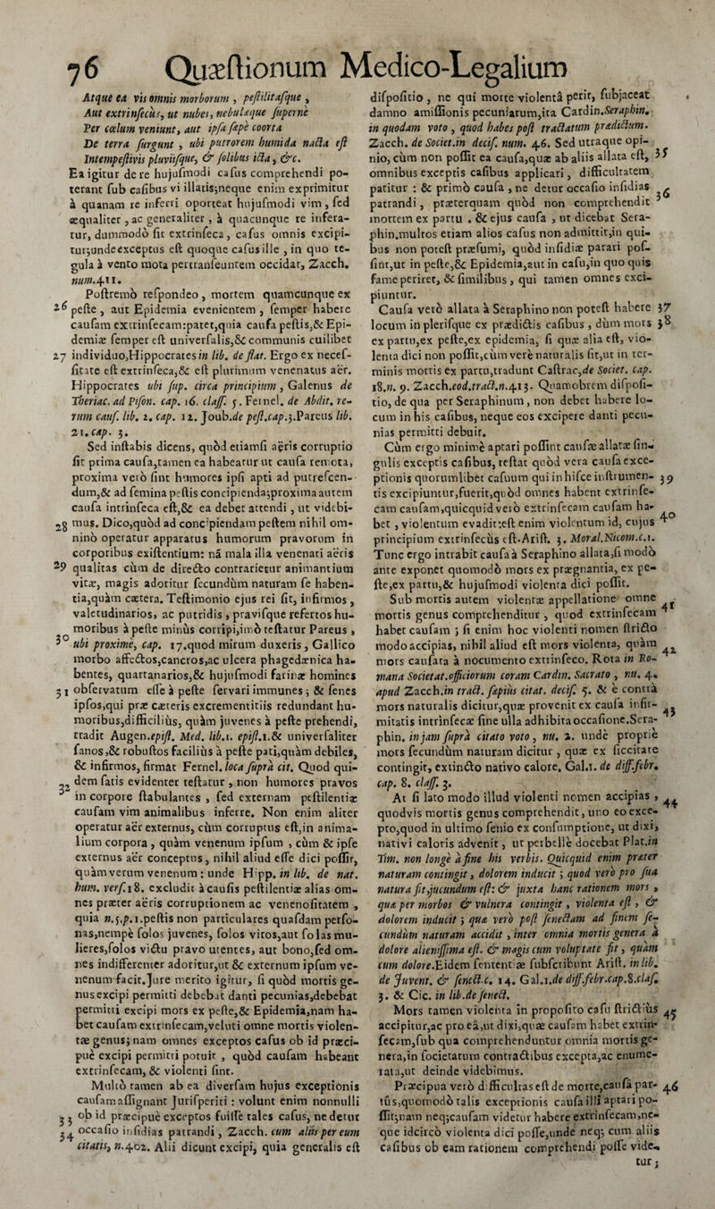 Atque eu vis omnis morborum , pefiilit afque , Aut extrinfecus, ut nubes, nebulaque fuperne Ter caelum veniunt, aut ipfit fape coorta De terra furgunt , ubi putrorem humi da nabla efl Intempeflivis pluviifque, &amp; /olibtts tela, &amp;c. Ea igitur de re hujufmodi cafus comprehendi po¬ terant fub cafibus vi illati$;neque enim exprimitur a quanam re inferri oporteat hujufmodi vim, fed aequaliter , ac generaliter, a quacunque re infera¬ tur, dummodo fit extrinfeca , cafus omnis excipi- tui jundeexceptus eft quoque cafus ille , in quo te¬ gula jk vento mota pertranfeuntem occidat, Zacch. num. 411. Poftremo refpondeo , mortem qtiamcunqne ex ^pefte , aut Epidetnia evenientem , femper habere caufam excrinfecam:patet,quia caufa peftisj&amp;t Epi¬ demis femper eft univerfalis,8c communis cuilibet 27 individuo,Hippocratcsi« lib. de flat. Ergo ex necef- fitate eft extrinfeca,&amp;: eft plurimum venenatus aer. Hippocrates ubi fup. circa principium , Galenus de Theriac.ad Piflon. cap. 16. clajf. 5. Fetnel. de Abdit, re¬ rum cauf. lib. 1. cap. 12. Joub.de pefl.cap.3.Pareus lib. 21. cap. 3. Sed inftabis dicens, qnbd etiamfi aeris corruptio fit prima caufa,tamen ea habeatur ut caufa remota, proxima veto fint humores ipfi apti ad putrefeen- dum,&amp; ad feminapeftis concipienda^proximaautem caufa intrinfeca eft,&amp; ea debet attendi , ut vidtbi- mus. Dico,quod ad concipiendam peftem nihil om¬ nino operatur apparatus humorum pravorum in corporibus exiftentium: na mala illa venenari aeris 29 qualitas cum de dire&amp;o contradetur animantium vitae, magis adoritur fecundum naturam fe haben¬ tia, qu^in caetera. Teftimonio ejus rei fit, infirmos, valetudinarios, ac putridis , pravifque refertos hu¬ moribus a pefte minus corripi,imo teftatur Pareus, 3° ubi proxime, cap. iy.quod mirum duxeris , Gallico morbo affe&amp;os,cancros,ac ulcera phagedaenica ha¬ bentes, quartanarios,&amp; hujufmodi farinae homines 31 obfervatum efte \ pefte fervari immanes \ &amp; fenes ipfos,qui prae ceteris excrementitiis redundant hu¬ moribus,difficilius, qu^m juvenes a pefte prehendi, tradit Augen.epifl. Med. lib.t. epifl.i.&amp;c univerfaliter fanos,&amp; robuftos facilius a pefte p3ti,quam debiles, &amp; infirmos, firmat Fernel./flta fupra cit. Quod qui- ,2 dem fatis evidenter teftatur , non humores pravos in corpore ftabulantes , fed externam peftilentiae caufam vim animalibus inferre. Non enim aliter operatur aer externus, cum corruptus eft,in anima¬ lium corpora , quam venenum ipfum , cum &amp; ipfe externus aer conceptus, nihil aliud efte dici poffir, quam verum venenum : unde H'pp. in Itb. de nat. hum. verf. 18. excludit ^caufis peftilentiae alias om¬ nes praeter aeris corruptionem ac venenofitatem , quia «.j.p.i.peftis non particulares quafdam perfo- nas,nempe folos juvenes, folos viros,aut folas mu¬ lieres,folos vitftu pravo utentes, aut bono,fed om¬ nes indifferenter adoritur,ut Sc externum ipfum ve¬ nenum facit.jure merito igitur, fi quod mortis ge¬ nus excipi permitti debebat danti pecunias,debebat permitti excipi mors ex pefte,&amp; Epidemia,nam ha¬ bet caufam extrinfecam,veluti omne mortis violen¬ tae genusj naro omnes exceptos cafus ob id praeci¬ pue excipi permitti potuit , quod caufam habeant extrinfecam, &amp; violenti fint. Multo ramen ab ea diverfam hujus exceptionis caufam affignant Jurifperiti : volunt enim nonnulli - 5 ob id praecipue exceptos fuilFe tales cafus, nedetut 34 occafio infidias patrandi, Zacch. cum altis per eum citatiSf n.402. Alii dicunt excipi, quia generalis eft difpofitio , ne qui morte violenta perit, fubjaceat damno amiffionis pecuniarum,ita Cardin.Serapbin. in quodam voto , quod habes pofl trablatum pradiclum. Zacch. de Societ.in decif. num, 46. Sed utraque opi¬ nionum non poffit ea caufa,qux ab aliis allata eft, omnibus exceptis cafibus applicari, difficultatem patitur : &amp; primo caufa , ne detur occafio infidias - patrandi, praeterquam quod non comprehendit 5 mortem ex partu . &amp; ejus caufa , ut dicebat Sera- phin.mulros etiam alios cafus non admittit,in qui¬ bus non poteft prtefumi, quod infidiae parari pof- firit,ut in pefte,&amp;c Epidemia,aut in cafu,in quo quis fame periret, Scfimiiibus, qui tamen omnes exci¬ piuntur. Caufa veto allata a Seraphino non poteft habere 37 locum inplerifque ex praeditftis cafibus, dum mors 38 ex partu,ex pefte,ex epidemia, fi qua: alia eft, vio¬ lenta dici non poffit,cum vere naturalis fit,ut in ter¬ minis mortis ex partu,tradunt Caftrac,de Societ, cap. 18.n. 9. Zacch.eod.trabl.n./\.i$. Qiiaroobtem difpofi¬ tio, de qua per Seraphinum , non debet habere lo¬ cum in his cafibus, neque eos excipere danti pecu¬ nias permitti debuit. Cum ergo minime aptari poflint caufae allata: fi li¬ gulis exceptis cafibus, reftat quod veta caufa exce¬ ptionis quorumlibet cafuum qui inhifce inftrumen- 39 tis excipiuntur,fuerit,quod omnes habent extrinfe¬ cam caufam,quicquidveio extrinfecam caufam ha- bet , violentum evadir.eft enim violentum id, cujus ^ principium extrinfecus eft.Arift, 3. Moral.Nicom.c.i. Tunc ergo intrabit caufa a Seraphino allata,fi modo ante exponet quomodo mors ex praegnantia, ex pe¬ fte,ex partu,&amp; hujufmodi violenta dici poffit. Sub mortis autem violentae appellatione omne mortis genus comprehenditur , quod extrinfecam habet caufam fi enim hoc violenti nomen ftri&amp;o modo accipias, nihil aliud eft mors violenta, quam mors caufata a nocumento extrinfeco. Rota in To¬ rnati a Societ at.officiorum coram Cardw. Sacrato , nu. 4. apud Zacch .in trabi./aptus citat, decif. 5. &amp; e contra mors naturalis dicitur,qux provenit ex caufa infir¬ mitatis intrinfecae fine ulla adhibita occafione.Sera- phin, in jam fupra citato voto, nu. a. unde proprie mors fecundum naturam dicitur, quae ex ficcitate contingit, extimfto nativo calore. Gal.i. de diff.febr. cap. 8. claffi. 3. At fi lato modo illud violenti nomen accipias , quodvis mortis genus comprehendit, uno eo exce¬ pto,quod in ultimo fenio ex confumptione, ut dixi, nativi caloris advenit, ut perbelle docebat Plat.hr Tim. non longe a fine his verbis. Ouicquid enim prater naturam contingit, dolorem inducit; quod vero pro fua natura fit,jucundum eft: &amp; juxta hanc rationem mors , qua per morbos &amp; vulnera contingit , violenta efl , &amp; dolorem inducit ; qua vero pofl feneblam ad finem fe¬ cundum naturam accidit, inter omnia mortis genera a dolore alieniffima efl. &amp; magis cum voluptate fit, quam cum dolor e.ibidem fementse fubfcr ibunt Arift. in lib. de Juvent. &amp; fencbl c. 14. Gz\.i.de diff.febr.cap.ft.claf. 3. &amp; Cic. in hb.de Jenebl, Mors tamen violehta in propofito cafn ftritftiiis ^ accipitur,ac pro ea,ut dixi,quae caufam habet extrin¬ fecam,fub qua comprehenduntur omnia mortis ge- ncra,in focietatum contradlibus excepta,ac enume¬ rata,ut deinde videbimus. Praecipua vero difficultas eft de morte,caufa par- 4^ tus,quomodo talis exceptionis cnufa illi aptari po- flltjnam neqjcaufam videtur habere extrinfecam,ne¬ que idcirco violenta dici poffe,unde neq^ cum aliis cafibus ob eam rationem comprehendi polle vide, tur; 43 44