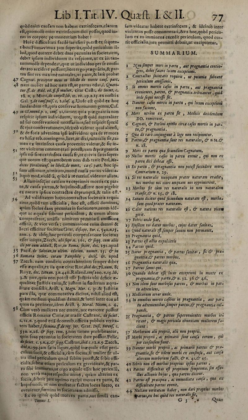 77 51 54 quod enim caufam non habeat excrinfecam.clarum eft,quomodo enim extrinfecum dici pod'et,quod in¬ tus in corpore permanentiam habet ? Huic difficultati facile (atisfieii poteftex fequen- tibustFirmavimus jam fuperius,qubd periculum il¬ lud,quod currere debet dans pecunias in focietatem, debet ipfum individuum ita refpicere,ut ex iis tan¬ tummodo dependeat,quas ut individuo per fe confi- derato accidere pofTuntjlicet ergo praegnatia,Sc par¬ tus fint res maxime naturales,ut pater,&amp; late probat 47 Cagnat. praceptor meus in libtllo de morte cauf. part. 48 nam mulier ad hoc nata eft,ut partus edat,/. Quari- turff. de JEdil. ed.ff.fi mulier, citat Caftr. de Societ, c. 18. n. ^.Mant.de conjett.lib. 11. tit. 151.».15.ex nofttis Gal. ^Je cauf.pulf. c. 2.cla/. 4.Unde eft quod ex hoc laudandum eft,quia confervat humanum genus.Caf. 4 9 in Gl.mund.p. 2. conf. u.tamen quia prregnantia non refpicit ipfum individuum, neq^eft quid naturaliter ad fui confervatione necedarium,fed refpicit fpecie &amp; ejus confervationem,idcirco videtur quid alienu, 5° &amp; de foris adveniens ipfi individuo: qua de re mors ex hifce reb.contingens,licet,ut dixi,naturalis fit,ta- men ex intrinfeca caufa provenire videtur,&amp; fic in¬ ter violentas connumerari poteftjnam &amp;pra?gnantia ipfa no firveextrinfeca caufa fit,ut cuivis fatis fuper- que notum eftrquamobrem non dub tavit Perl.Me- dicus Forolivienf. in libell.de mort. caf. part. hoc ip¬ fum affirmare,nimirum,morte caufa paitus videri a- i liquo mod.violeia, quod a re extrinf.videatur allata. Aliam infeper caufam exceptionis mortis ex par¬ tu^ caufa partus,&amp; hujufmodi,afferre non pigebic ex natura ipfius contradhis deprompta,&amp; talis eft.* Ad validitatem hujuscontradtus focietatis requi¬ ritur,quod tam officialis , hoc eft, officii dominus, quam fociusdans pecuniasin focietatem,unum ide- que acrequale fubeanc periculum, &amp; unum altero 'compenfetur, amiflo nimirum pecuniatu amiffione officii, &amp; vice verfa : communione enim damni &amp; lucri efficitur focietas:Grar. difeept. For. c. 540.W.15, tom.%. &amp; abfq;hac periculi compenfatione focietas edet iniqua,Zacch. ubifupr.n. 5 61. &amp; feqq. cum aliis ibi per eum addutt. Rot.w Roma, fociet. dec. 291.apud 5 5 Pacif. de Salvian.in ultim. edition. numer.iy, &amp; in 56 Romana Societ, coram Pamphilo , decif. 6». apud 57 Zacch. nam conditio contrahentium femper debet e{Te aequalis,ex iis quae cirat Rot.ibid.dec.78.num. 8; Royz. dec. Lituan. ^.n.^^o.KuUnd.confioo.n.iyltb. 3.&lt;51 jure,quia non poteft ede Juftitia ubi deficit ar- qualitasjuftitia enim,&amp; juftum in foederum squa¬ litate confiftit.Arift. 1. Magn. Mor. c. 31.&amp; Juftitia: pars illa, qua: comminativa dicitur, nihil aliud eft, quiftn medium quoddam damni,&amp; lucri inter eos ad quos ea pertinent,idem Arift. 5. Moral. Nicom. c, 4, 58 Ciim vero mulieres nec emere, nec exercere poffint officia Romana: Curiae,ut tradit Caftranc. deficiet, c. 12.». ^.qtiod eria deomnib.officiis publicis verita¬ tem habetjl.foemina.ff.de reg. jur. Grat. Difc.Forenf. c. 530. n.16. &amp; feqq. toni, 3.0011 tamen prohibeantur, quin fuas pecunias in focietatem dare poffinr.Felic. deficiet, c. fiqq.CaRran.ibid.c.M.n.y.Zacch. ibid.n. 199.jam fatis liquet,quod inaequale edet peri¬ culum focii,&amp; officialiSjCum focius,fi mulier fit ul¬ tra illud periculum quod fubire poteft,&amp; frbit offi¬ cialis, fubeat etiam periculum ex graviditate,&amp; par¬ tu fibi imminensjut ergo tequale edet hoc periculu, non veromajusrefpectu unius , quam alterius cx fociiSjdebuic jure optimo excipi moros ex partu, 8c bujufmodi, ur non cenfeatut fa&amp;us locus lucro, ea eveniente,foemina in focietatem admifla. Ex eo igitur quod mors ex partu,aut fimili cau- Tomus 1, fam videatur habere extrinfecam , &amp; idcirco inter violentas pofle connumerari,&amp;ex hoc,quod pericu¬ lum ex eo imminens excedit periculum, quod cur¬ rit officialis,jure permitti debuit,ut exciperetur, SUMMARIUM. 1 7S(onfemper mors in partu , aut pr agnantia contin« gens, debet facere locum exceptioni. I Contrattus focietatis requirit, ut pecunia Jubeant periculum amijfionis. 3 Si omnes mortis cafus in partu , aut pragnantia evenientes, partui, &amp; pragnantia,tribuantur, quii inde fequi neceffe Jit. 4 Dantur cafus mortis in partu , qui locum exceptioni non faciunt. 5 Mors utrum ex partu fit , Medicis decidendum DD. remittunt. 6 Cagnati, &amp; Perlini opinio circa cafus mortis in par* tu}&amp; pragnantia. 7 Oua de raro conjungunt a lege non recipiuntur. 8 Partus ,&amp; pr agnantia fitnt res naturales, &amp; n.u.&amp; n. 28, 9 Mors ex partu qua fecundum Cagnatum. 10 Nullus mortis cafus in partu evenit, qui non ex partu dici debeat effe. II Ex partu , &amp; pr agnantia non potefi fuccedere mors. Contrarium n. 29. 12 Si res naturalis nunquam prater naturam evadit, nec morbus nec mors unquam nos opprimerent. 13 Morbus Jit cum res naturalis in non naturalem tranfit,&amp; n. iy&amp; 18. .14 Sanum dicitur quod fecundum naturam efl , morbo* fum quod prater naturam 4 16 Calor nativus res naturalis efl, &amp; natura vicem gerit. 17 Febris unde fiat. 19 Fjttfdem rei datur morbus, cujus datur fanitas, ao Quod naturale efl femper fanum non permanet• 22 Pr agnantia quid. 23 Partus efl actio expulcitris 14 Partus quid. 25 Datur pr agnantia , &amp; partus finitat &gt; fic &amp; pra* gnantia,&amp; partus morbus. 16 Pr agnantia naturalis qua. 27 Partus fanus qui. 30 Quando debeat effe locus exceptioni in morte ex pragnantia,&amp; partu,&amp; n. 32. 36 &amp; 46. 3 1 Non idem funt morbofus partus, &amp; morbus in par« tu adven iens. 3 3 Medicorum error unde. 34 In omnibus mortis cafibtts in pr agnantia , aut pard tu advenientibus femper partus ,&amp; pr agnantia cul¬ pandi. 3j Pr agnantia, &amp; partus fupervenientes morbos ir¬ ritant, &amp; magis periculo obnoxiam mulierem fa¬ ciunt . 37 Morborum alii proprii, alii non proprii. 38 Morbi proprii, ac primarii funt caufa eorum , qui per confenfum Jiunt- 3 9 Dantur morbi proprii , ac primarii partus &amp; pra- gnantiafic &amp; Udem morbi ex confenfu, aut caufa aliorum morborum fatti, &amp;n. 41.&amp; 43. 40 Febris non eft morbus proprius ipfius partus . 41 Paitus difficultas eft proprium fjmptoma, feu affe- clus attionis hujus, qua partus dicitur. 42 Partus eft pracipua , ac immediata cattfa j qua ex difficultate partus evenit. 44 Nullam veritatem habet, non dari proprios morbos fpartus.ex hoc quod, res natur alis Jit, C 3 Quan