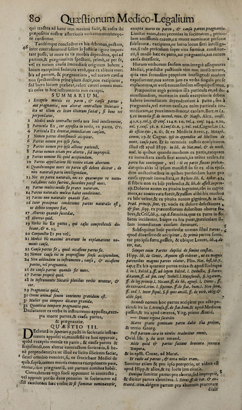 qui tra&amp;us ad hanc rem maxime facit, &amp; cafus ibi prxpofitus noftrae allertionis veiitatemmaximope- re confirmat. r . Tandemque concludere ex his debemus,paChim, * inter contrahentes id foJum injuftitix rigore impor¬ tare polTe, ut mors ex iis morbis dependens, qui ad partum,&amp; prxgnantiam fpe&amp;ant, primo,ac per fe, vel ex eorum caufis immediate originem habent , locum exceptioni faciat;ea vero,qua: ex alienis mor, bis ad partum, Sc prxgnantiam , vel eorum canfas non fpe&amp;antibus principium ducit,non excipiatur, fed lucro locum praebear,velnti exteri omnes mor¬ tis cafus in hoc inftrumento non excepti. SUMMARIUM. i Exceptio mortis ex partu , &amp; caufa partus , aut pragnantia, non alterat contrarium Societatis , ita ut illum ex licito illicitum faciat, fi bene res perpendatur. 2 3 4 5 6 7 8 de* no- Medici unde contrarius verba non bene intellexerint. Particula Ex , cur appofita in verbis, ex partu, &amp;c. Particula Ex denotat \imrnediatam caufiam, Nomen partus diverfiimode accipitur. Partus nomen pro ipfio ficettt. Partus nomen pro ipfia aPlione pariendi. Partus nomen etiam pro abortu , fied improprie. 9 Partus nomine hic quid accipiendum. 10 Partus appellatione hic venire etiam abortum. 11 Quando cunque mors ex partu ejfie debere dicitur , de non naturali partu intelligendum. j 2 Nec ex partu naturali, nec ex quacunque re natu- rali,donec tales fuerint, fuccedere potejl mors. i$ Partus multis modis fit pr at er naturam. 14 Partus naturalis multas habet conditiones. 15 Partus non naturalis quando fiat. 2 6 Inter pr&amp;cipuas conditiones partus naturalis e fi , ut debito tempore fiat. 17 Abortus quando fuccedat. 38 Abortus quid. jp Verbis his Ex partu, qui cafus comprehendi beant, &amp; n. z$. 20 Conjunttio Et pro vel. 21 Medici hic maxime errarunt in explanatione minis caufa. li Caufa partus fit, quod occafione partus fit. 2$ Nomen caufa hic in propriijfimo fenfii accipiendum. 24 Non addendum in infirumento , caufa, &amp; occafione partus, vel pragnantu. 16 Ex caufa partus quando fit mors. 17 Partus proprie quid. 28 In infirumentis Notarii pluribus verbis utuntur &amp; cur. 29 Pragnantia quid. 30 Omne animal femen continens gravidum efi. 31 Mulier quo tempore dicatur gravida. 32 Quantitas temporis pragnantia qua. Declarantur ea verba in inftrumento appofita,exce- pta morte partus,&amp; cawfa partus, &amp; prxgnantix. D QUESTIO III. Eclarata in fuperiori^,pa£ti in focietatis inftm- mento appofiti vi,manifefte ex hoc apparuit , qudd exceptio mortis ex partu , &amp; caufa partus &amp; hiijufmodi,non alterae conrra6fcum focietatis,fi be¬ ne perpendaturjita ut illud ex licito illicitum facfar, 1 ficuti omnino eveniret,fi, ut fentiebant Medici de quib.fuprk,omnes mortis eventus exceptionem pate, rentur,cum praegnantia, aut partum comites habet. Contrahentes ergo focii apponunt in contra&amp;u , vel apponit potius dans pecunias in focietatem ad ftii cautionem haec s erba; Et fi feeminas nominaverit, excepta morte ex partu , &amp; caufa partus pragnantia. Limitat enim,dans pecunias in focietatem , pericu¬ lum amiffionis earum,ex morte nominata: perfonx fubfecutx, excipiens,ne lucro locus fieri intelliga- tur,fi tale periculum fupeu vita fceminx conftitue- rit,fi modo hxc cx partu,aut praegnantia,aut eorum caufa decelferit. * Horum verborum fenfum non integre affequentes Medici, praedidtx paftionis vim non intellexerunt, quia rem fecundum proprium intelligendi modum expofuetuntjnos autem jam ea verba fingula per fe explanemus,ut veru eorum fenfum allequi poftunus. 5 Praeponitur ergo primum illa particula f*,ad de- 4 monftrandum, mortem in caufa exceptionis debere habere immediatam dependentiam k partu , feu k prxgnantia,vel eorum caufa^ea enim particula im¬ mediatam,ac proximam denotat caufam.Rart.rw /. 1. §.ex incendio jf. de incend. ruin. &amp; Naufr. Alex, confil. 49.W.3.V0/.3- &amp;conf 124.». io. vol.4. conf. 144. «.10. vol. yconfi 56. n. 6.'conf.6i.n. 5. vol. cod.Cagnol.in l.i. de officio ejus, n. 61. ex Medicis Averr.j. Metaph. comm. ip.&amp;c Cagnat. ipfe in appendice ad libellum de mort. caufa part. Et in terminis noftris confpicuum illud eft apud Hipp. in lib. de Nat.mul. &amp; de morb. tnul. in quibus quando morbum ex partu,tanquam ex immediata caufa fieri annuit,iis utitur vetbis.£.v partu hac contingunt , vel : Si ex parte fluxus preben- &lt;/rff:quin alias id ipfum manifeft us fit ex aliis ejuf- dem auctoritatibus in quibus particulam hanc pto caufa apponit immediata,ut Aphox.ltb. 6. Apbor.^z, fi febris non ex bile prehendat,8c lib.de affett.inprin- cip.Dolores autem ex pituita ingruunt,ubi in capite mota, ac coacervata fuerit,&amp;paffim alibi:hic morbus ex bile oritur,8c ex pituita autem gignitur,&amp; in libm Prad. prtncip. fient. 55. vocis ex dolore defeCtiones , &amp; fient, feqq. ex prxeordiorum doloribus obortx fe¬ bres, &amp;Ceif,/i£.3. C4p.6.foeminis,quae ex partu in fe¬ brem inciderent. Iraque ex his pater,particulam il¬ lam immediatam caufam denotare. ^ Subfequitur huic particulx nomen illud Partus , ^ quod diverfimede accipitur , &amp; primo partus fumi- tur pro ipfofcetu.paffim, &amp; ubique Lucret, lib.^.de rer. nat. Semper enim Partus duplici de femine confiat. Hipp. lib. de Genit. JEquum ejfe videtur , ut ex magnis parentibus magnus partus edatur. Plin. Nat. bifl.lib.y. cap.j.Ex his quatuor partus enixa:&amp; apud il.ubique l. in l. Falcid.i.ff. ad legem Ealcid. I. Dedufta, §.hare- ditatem, fi. ad fen. conf. Trebell.l.Hujufmodi, § .legatum, jf. de leg.princip.l. Necant.fi. de lib. agnofe. I. Divus, fi. de extraord.crim. l.feptimo, ff.de flat, hum.l. Non fiunt, fi. eod. L Inter fiipul. §.fi quis ancili, fi de verb, oblig.&amp; alibi fape. 7 Secundo nomen hoc partus accipitur pro a£hi pa¬ riendi ita in l.Aretufafifi.de flat.hom.Si apud Medicos paffim,&amp; ita apud exteros, Vhg. primo vLneid. — Donec regina facerdos Marte gravis geminam partu dabit l'ia prolem. &amp; tertio Georg. Pofi partum cura in vitulos traducitur omnis. Ovid.lib. 3. de arte amand. Adde quod &amp; partus faciunt breviora juventa Tempora. &amp; in epfft. Canae, ad Macar. Et rudis ad partus, &amp; nova miles eram. Sumitur etiam &amp; pro ipfo puerperio, ut videre eft apud Hipp.&amp; alios,&amp; ex locis jam citatis. ^ Denique fumitur partus prq abortu,fed improprie, &amp; dicitur partus abortivus. /. Divus,fi. de var. &amp; ex-, traord. crim,abigere pattum pro abortum procurare dixic