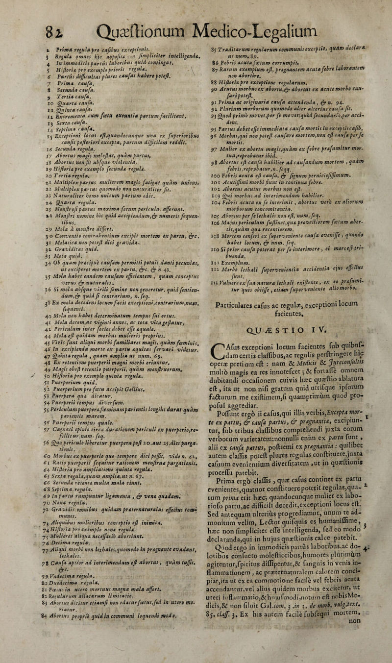 % Prima regula pro cafibus exceptionis. 5 Regule omnes hic appofite non J.impliciter intellegenda, 4 In immodicis partus laboribus quid contingat, 3 Hifloria pro exemplo prioris regula. 6 Fartus difficultasplures caufas haberepetejl. 7 Prima caufa. 8 Secunda caufa. y Tertia caufa. 10 Quarta caufa. j i Quinta caufa» 11 Excrementa cum foeta exeuntia partum facilitant. 13 Sexta caufa. 14 Septima caufa. ij Exceptioni locus efi.quandocunque una ex fuperioribus catejis pofleriori excepta, partum difficilem reddit. 16 Secunda regula. 17 Abortus magis moleflat, quam partus, jg Abortus non fit abfque 'violentia. 19 liifloris,pro exemplo fecunds regnis. 2.0 T ertia regula. zi Multiplex partus mulierem magis fatigat quam unicus. %i Multiplex partus quomodo non naturaliter jit. 23 Naturaliter homo unicum partum edit. 14 Quarta regula. 23 Monflro[fipartus maxima fecum pericula, afferunt. 16 Monflri nomine hic quid accipiendum,&amp; numeris fequen- tibus. 25» Mola a monflro differt. 3 o Conventio contrahentium excipit mortem ex partu, &amp;c. 31 Molatica non potejl dici gravida. 32 Graviditas quid, 3$ Moia quid. 34 Ob quam prscipue caufam permitti potuit danti pecunias, ut exciperet mortem ex partu, &amp;c. qfp » 43. 33 Mola habet eandem caufam efficientem , quam conceptus verus &amp; naturalis. 36 Si mola abfque virili femine non generetur, quid fentien- dum.fy quid fi contrarium, n. feq. 38 Ex mola decedens locum facit exceptioni, contrarium,num. fequenti. 40 Mola non habet determinatum tempus fui ortus. 41 Mola decem,ac viginti annos, ac tota vita geflatur, 41 Periculum inter focios debet effe squale. 44 Mola efl quidam morbus mulieris proprius. 43 Viris funt aliqui morbi familiares magis, quam fceminis, 4 6 In excipienda morte ex partu squitas fervar i videtur. 47 Quinta regula , quam amplia ut num, 6j. 48 Ex retentione puerperii magni morbi oriuntur. 49 Magis obefl retentio puerperii, quam menflruorum. 50 Hifioria pro exemplo quints reguls. 51 Puerperium quid. 52 Puerperium pro foctu accipit Gellius. 53 Puerpera qus dicatur. 54 Puerperii tempus diverfum. 5$ Per iculum puerper sfoeminam parient is longius durat quam parientis marem. 5&lt;f Puerperii tempus quale. 57 Cagnati opinio circa ducationem periculi ex puerperio,re'- fellit ur,num - feq. $6 Quo periculo liberetur puerpera poft 20,aut 23.dies purga¬ tionis . 60 Morbus ex puerperio quo tempore dici pojfit, viden. ez, 61 Ratio puerperii fequitur rationem men(Irus purgationis. 64 Hifioria pro ampliatione quints reguls. S) Sexta regula,quam amplia,ut n. 67, 66 Secunds retents multa mala ciunt. 68 Septima regula. 69 In partu rumpuntur ligamenta , &amp; vena quadam'. 70 Nona regula. 72 Gravidis omnibus quidam prsternaturalas effeclus com• munes. 73 Aliquibus mulieribus conceptio efi inimica. 74 Hifioria pro exemplo nons reguls. 7$ Mulieres aliqus necefftrio abortiunt. 76 Decima regula. 77 Aliqui morbi non lethales,quomodo in prsgntmte evadant, lethales. 78 Caufa aptior ad interimendum efl abortus, qudm tujfis. &amp;c. 79 Vndecima regula. 80 Duodecima regula. 81 Foetus in utero mortuus magna mala affert. 82 Recularum allatarum limitatio. 8} Abortus dicitur etiamfe non edatur foetus,fed in utero mo¬ riatur. 84 Abortus proprie quid in communi loquendi modo. 85 Traditarum regularum communis exceptio, quam declara ut num. 89. 86 Febris acuta foetum corrumpit. 87 Rarum exemplum efi, prsgnantem acuta febre laborantem non abortire, 8 8 Hifioria pro exceptione regularum. $0 Acutus morbus ex abortu,fy abortus ex acuto morbo cau- faripotefl, 91 Prima ac originaria caufa attendenda , n. 94. $&gt;i Plurium morborum quomodo alter alterius caufa fit. 9) Quod primo movet,per fe movet,quod fecundario.per acci¬ dens. 93 Partus debet efje immediata caufa mortis in exceptiscafib. 96 Morbus,qui non potefi caufare mortem,non efi caufa per Je mortis. 97 Mulier ex abortu magis,qudm ex febre prsfumitur mor¬ tua,reprobatur ibid. 98 Abortus efi caufa habilior ad caufandum mortem , qudm febris,reprobatur,n. feqq. 100 Febris acuta efi caufa, fignum perniciofiffimum. iot Acutiffimi morbi fiunt in continua febre. 101 Abortus acutus morbus non efl. I°3 Qui morbus ad interimendum habilior. 104 Febris acuta ex fe interimit , abortus vero ex altorum morborum concomitantia. 103 Abortus per fe lethalis non efi, num. feq. 106 Majus periculum fuflinet,quA provebliorem foetum abor¬ tit,quam que recentiorem. 108 Mortem eenferi ex fuperveniente caufa, eveniffe , quando habet locum, &amp; 'nnm. feq. 110 Si prior caufa poterat per fe interimere , ei mors efl tri¬ buenda. 111 Exemplum. 112 Mtrbo lethali fupervenientia accidentia ejus effeclus funt. . 113 Vulnere exfua natura lethali exiflente , ex eo pr&amp;fumt- tur quis obiiffe , etiam fuperveniente alio morbo. Particulares cafiis ac regulae, exceptioni locum facientes. QJJ iESTIO IV, CAfus exceptioni locum facientes fub quibuf- dam certis cladibus,ac regulis perftnngere hic operae pretium efi; : nam &amp; Medicis &amp; fjureconfultis nuito magis ea res innotefeet •, &amp; fortaffe omnem lubitandi occaflonem cuivis harc quaeftio ablatura :ft , ita ut non nili gratum quid utrifque ipforum a&amp;urum me exiftimem,fi quamprimum quod pro- &gt;ofui aggrediar. Poliunt ergo iicafus}qui illis verbis,Exceptet ruor- ^ e ex partili &amp; caufa partus, &amp; pr&amp;gnantiA, excipiun- ur, fub eribus cladibus comprehendi juxta eorum erborum varietatemmonnulli enim ex partu funt , lii ex cattfa partus, poftrcmi expr&amp;gnantia : quilibet utera cladis poteft plures regulas conftituere,juxta afuum evenientium diverfitatem »ut in quatftionis rocedu patebit. Prima ergo cladis , quae cafus continet ex partu venientes,quatuor conftituere poterit regulas,qna- jm prima erit haecj quandocunque mulier ex labo- iofo pattu,ac difficili decedit,exceptioni locus eft. ed antequam ulterius progrediamur, unum te ad- lonitum velim, Ledtor quifquis es humaniffime, aec non fimpliciter elTe intelligenda, fed eo modo eclaranda,qui in hujus quaeftionis calce patebit. Quod ergo in immodicis partus laboribus,ac do- &gt;tibus confueto moleftioribus,humores plurimum gitentur,fpiritus diflipentur,&amp; fanguis in venis in- ammationem , ac praerernaturalem calorem conci- iat/ita ut ex ea commotione facile vel febris acuta :cendamur,vel alius quidem morbus exciterur, ut :eri inflammatio,&amp;hujufmodi,notum ed: nobisMe- cis,&amp; non filuit Gal.com. 3 .in 3. de morb. vulg.text. j.clajf. 3. Ex his autem facile fubfequi mortem.