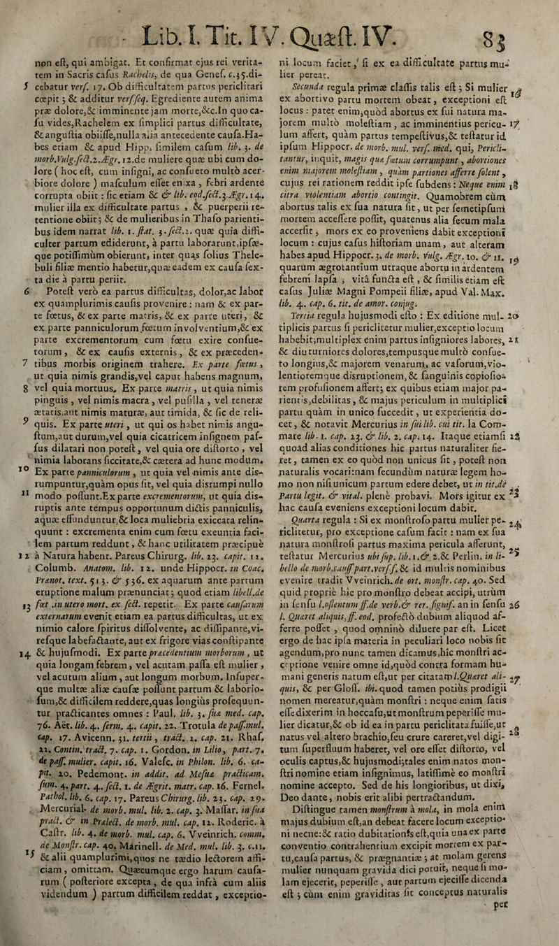- Lib. I. Tit. IV non eft, qui ambigat. Et confirmat ejus rei verita¬ tem in Sacris cafus Rachelis, de qua Genef. c.^.di- 5 cebatur verf. 17. Ob difficultatem partus periclitari coepit 5 &amp; additur verffeq. Egredience autem anima prae dolore,&amp; imminente jam morte,&amp;c.In quoca- Jfu vides,Rachelem ex fimplici partus difficultate, &amp;anguftia obiiffie,nulla aiia antecedente caufa.Ha¬ bes etiam tk. apud Hipgi fimilem cafum lib. 3. de morb.Vulg.fett.z.JEgr.12.de muliere qute ubi cum do¬ lore ( hoc eft, cum infigni, ac confueto multo acer¬ biore dolore ) mafculum effiet enixa , febri ardente corrupta obiit : fic etiam &amp;C &amp; lib. eod.fecl.^JEgr.i^. mulier illa ex difficultate partus , 4c puerperii re¬ tentione obiit 3 5c de mulieribus in Tliafo parienti- bus idem narrat lib. 1 .Jiat. quae quia diffi¬ culter partum ediderunt, a partu laborarunt,ipfae- que potiffiimirm obieruntj inter quas folius Thele- buli filiae mentio habetur,quae eadem ex caufa fex- ta die a partu periit. 6 Poteft vero ea partus difficultas, dolor,ac labor ex quamplurimis caufis provenire : nam &amp; ex par¬ te foetus, &amp;ex parte matris, &amp; ex parte uteri, &amp; ex parte panniculorum foetum invol ventium,&amp;: ex parte excrementorum cum fcetu exire confue- torum , &amp; ex caufis externis, &amp; ex praeceden- 7 tibus morbis originem trahere. Ex parte foetus, ut quia nimis grandis,vel caput habens magnum, 8 vel quia mortuus. Ex parte matris , ut quia nimis pinguis , vel nimis macra , vel pufilla , vel tenerae aetatis&gt;aut nimis maturae, aut timida, &amp; fic de reli- ^ quis. Ex parte uteri, ut qui os habet nimis angu- ftum,aut durum,vel quia cicatricem infignem paf- fus dilatari non poteft , vel quia ore diftorto , vel nimia laborans ficcitate,&amp; caetera ad hunc modum* 10 Ex parte panniculorum , ut quia vel nimis ante dis- rumpuntur,quam opus fit, vel quia disrumpi nullo 11 modo poflunt.Exparte excrementorum, ut quia dis- ruptis ante tempus opportunum didis panniculis, aquae effunduntur,&amp; loca muliebria exiccata relin¬ quunt : excrementa enim cum fcetu exeuntia faci¬ lem partum reddunt, &amp;hanc utilitatem praecipue 1 2 a Natura habent. Pareus Chirurg. lib. 13. capit. 11. Coiumb. Anatom. lib. 12. unde Elippocr. in Coae* Er ano t. text. 513. &amp; 53 6. ex aquarum ante partum eruptione malum praenunciat} quod etiam libellule 13 fcet .in utero mort. ex fett. repetit. Ex parte catifarum externarum evenit etiam ea partus difficultas, ut ex nimio calore fpiritus diffiolvente, ac diffiipante,vi- refque labefadante, aut ex frigore vias conftipante 14 &amp; hujufmodi. Ex parte prae e dentium morborum , ut quia longam febrem, vel acutam paffia eft mulier , vel acutum alium , aut longum morbum. Infuper- que multae aliae caufae poffiunt partum &amp; laborio- fum,&amp; difficilem reddere,quas longius profequun- tur pradicantes omnes : Paul. lib. 3. fua med. cap. 76. Aet. lib. 4.ferm. 4. capit. 22. Trotula depaff.mul. cap. 17. Avicenn. 31. tertii, tratt. 1. cap. 21. Rhaf. ii. Contin.Tratt. 7. cap. 1. Gordon. in Lilio, part. 7. de pajf. mulier. capit. 16. Valefc. in Philon, lib. 6. ca¬ pit• 10. Pedemont. in addit, ad Mefua pratlicam. funi. 4, part. 4.fed. 1. de JEgrit. matr. cap. id. Fernel. Patbol. hb. 6. cap. 17. Pareus Chirurg. lib. 23. cap. 29. Mercurial- de morb. mul. hb. 2. cap. 3. Maffiar. in fua prait. &amp; in Er aleci, de morb. mul. cap. 12. Rodcric. a Caftr. lib. 4. de morb. mul. cap, 6. Vveinrich. comm. de Monjlr. cap. 40. Marinell. de Med. mul. lib. 3. t.u. ^ fkalii quamplurimi,quos ne taedio ledoretn affi¬ ciam , omittam. Quaecumque ergo harum caufa- rum ( pofteriore excepta, de qua infra cum aliis videndum ) partum difficilem reddat, exceptio- . Qucfcil IV. 8 3 ni locum faciet,' fi ex ea difficultate partus mu¬ lier pereat. Secunda regula primae claffiis talis eft 3 Si mulier * ex abortivo partu mortem obeat, exceptioni eft locus : patet enim,quod abortus ex fui natura ma¬ jorem multo moleftiam , ac imminendus pericu- lurn affert, quam partus tempeftivus,&amp;: teftaturid ipfum Hippocr. de morb. mul. verf med. qui. Pericli¬ tantur, inquit, magis qua foetum corrumpunt, abortiones enim majorem moleftiam , quam partiones afferre folent, cujus rei rationem reddit ipfe fubdens: Neque enim jg citra violentiam abortio contingit. Quamobrem cum abortus talis ex fua natura fit, ut per femetipfuni mortem acceffiere poffit, quatenus alia fecum mala accerfit, mors ex eo proveniens dabit exceptioni locum : cujus cafus hiftoriam unam , aut alteram habes apud Hippocr. 34 de morb. yfulg. JEgr. 10. &amp; n. J(f) quarum aegrotantium utraque abortu in ardentem febrem lapfa i vita funda eft , &amp;c fimilis etiam eft: cafus Juliae Magni Pompeii filice, apud Yal. Max. hb. 4. cap. 6. tit. de amor, conjug. Tertia regula hujusmodi efto : Ex editione mul- 20 tiplicis partus fi periclitetur mulier,exceptio locum habebitimultiplex enim partus infigniores labores, 2* &amp; diuturniores dolores,tempusque multo confue- to longius,&amp;: majorem venarum, ac vaforum,vio- lentioremque disruptionem, &amp; fanguinis copiofio- rem profufionem aftert3 ex quibus etiam major pa- rientisjdebilitas , majus periculum in multiplici partu quam in unico fuccedit, ut experientia do¬ cet , &amp; notavit Mercurius in fui lib. cui tit. Ia Com- mare lib. 1. cap. 23. &amp; lib. 2. cap. 14. Itaque etiamfi ii quoad alias conditiones hic partus naturaliter fie- iret, tamen ex eo quod non unicus fit, poteft non naturalis vocarimam fecundum naturae legem ho¬ mo non nifi unicum partum edere debet, ut in tit.de . Partu legit. &amp; vital. plene probavi. Mors igitur ex hac caufa eveniens exceptioni locum dabit. Qiiarta regula : Si ex monftrofo partu mulier pe- 2^ ficlitetur, pro exceptione cafum facit : nam ex fua natura monftroli partus maxima pericula afferunt, teftatur Mercurius ubifup. hb.\.&amp; 2.&amp; Perlin. in li~ bello de morb.caujf part.verff. &amp; id multis nominibus evenire tradit Vveinrich. de ort. monjlr. cap. 40. Sed quid proprie hic pro monftro debeat accipi, utrum in fenfu l.oflentum jf.de verb.&amp; rer. ftghif. an in fenfu 26 /. Otiarct aliquis, ff. eod. profedo dubium aliquod af¬ ferre poflet , quod omnino diluere par eft. Licet ergo de hac ipfa materia in peculiari loco nobis fic agendum,pro nunc tamen dicamus,hic monftri ac¬ ceptione venire omne id,quod contra formam hu¬ mani generis natum eft,ut per citataml.Qtiatet ait- 2^ quis, &amp; per Glofl. ibi. quod tamen potius prodigii nomen mereatur,quam monftri : neque enim fatis effiedixerim in hoccafu,utmonftrum pepe&lt;riffie mu¬ lier dicatur,&amp; ob id ea in partu periclitatafuilfe,ut natus vel altero brachio,feu crure careret,vel digi- 2c* tum fuperfluum haberet, vel ore effiet diftorto, vel oculis captus,&amp; hujusmodfitales enim natos mon¬ ftri nomine etiam infignimus, latiffime eo monftri nomine accepto. Sed de his longioribus, ut dixi* Deo dante, nobis erit alibi pertractandum. Diftingue tamen monftrum a mola, in moia enim majus dubium eft,an debeat facere locum exceptio¬ ni necne:8c ratio dubitationts eft,quia una ex parte conventio contrahentium excipit morrem ex par¬ tu,caufa partus, Sc praegnantis 3 at molam gerens mulier nunquam gravida dici potuit, neque li mo¬ lam ejecerit, peperiffie , aur partum ejeciffie dicenda eft j cimi enim graviditas fit conceptus naturalis ' pec