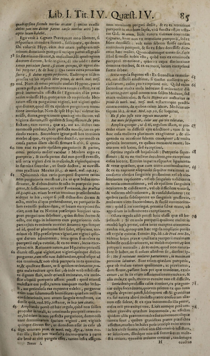 / Lib.I. Tit.IV. QuaAlV. quadragefimo fecundo morbus oriatur ( quibus ex adis dtebus jam non dicitur partus caufa morbus oriri ) ex¬ ceptio locum habebit. Ego vero a Cagnato Praeceptore meo libenter, E refponfum attendere liceret , fcifcicarer, quidnam fibi voluerit Hipp. cum locis citatis pollquam ter¬ minum durationis puerperii utrique partui aflignaf- fet,fo£mininodutaxat,S&lt;: mafculino,illi quadraginta duorum dierum , huic triginta, de illo addit : Extra tamen periculum fuerit, fi etiam quinque, &amp; viginti die¬ bus purgetur \ &amp; de hoc : Oua tamen extra periculum fuerit , fi diebus viginti perfiveret. Eademque iifdem prorfus ve bis repetit libro primo, de morb. mul. verfi 49 med. Num ab omni periculo cenluit Hippocr. puer¬ peram poli psaeduftos terminos tutam exiftere,ica ut pene immortalis effe&amp;a Et ? Ego enim alias puta¬ verim voluilfc Hip. puerperam ab eo periculo libe¬ ratam efie ex purgatione viginti, aut viginti quin¬ que dierum,quod illi ex ejufdem purgationis reten¬ tione imminebat.Nam &amp; ipfe Hip. hoc videtur in- nuilTe, dicens,purgationem quadraginta dierum vel triginta dierum,eiTe quidem &amp; longiffimam,&amp; per- fe&amp;am ^ eam autem , qua: 25. aut 20. diebus tam tummodo perdurat,licet perfedfca nonfic,tan en pe¬ riculo vacare. Succedente igitur poli: hos terminos morbo al quo, ex quomulier decedat, quomodo ex caufa partus illam obiilfe firmare lLebir, fi quan- 60 tum erat ex parte ejufdem purgationis &amp; partus, omni periculo mulier vacabat ? Morbus ergo ex puerperio , &amp; caufa pastus dici non poreft evenifle, nifi intra viginti dies in mafculo,&amp; vigintiquinque in foemina fuccedat , ut fentit doctus, ac noviffi- mus pradlicus Moxius hb.$. de morb. mttl. cap.zj. 61 Quinimmo rum ratio puerperii fequatur ratio¬ nem purgationis menfttute, ita ut qua: biduo men- ftruatur, &amp;r d''ebusdecem&amp; o6to in puerperio pur¬ getur^ lufficientcr4ut norat Fontanon.fua pradica lib.} capit.42. etiam brevior terminus ptxfcribendus videtur in his , neque fi pcfl di&amp;osdies decem &amp; octo, morbo aliquo prehendantur, ex puerperio il¬ lum evenifle judicandum, ut locum exceptioni fa¬ ciat*, nam ha: ex Natura: praeferipto longiori tem¬ pore purgari non debebant, quam diebus decem &amp; o£to, cur ergo in infontem eam purgationem cul¬ pam rejicis evenientis mortis? Attamefi ego femper ad id, quod ur plurimum fieri folet, refpiciens, ter¬ minos ab Hip.praefcriptos viginti,aut viginti quin¬ que dierum admitterem , intra quos fi morbus ex puerperii culpa eveniat, &amp; ex eo mors, locus exce¬ ptioni erit. Rationem autem,cur Hip.extra periculu 61 d ixeric e(Te,qua: viginti,aut viginti-quinque diebus purgantur,eam effenon dubitandum,quod ufque ad eos terminos,&amp; non ultra puerperia in ea quantita¬ te,&amp; qualitate fluant, ut fi quidem retineantur,ma¬ gna mala excitare apta fint ab inde vero nihil effa¬ tu dignum fluit, unde etiamfi retineatur, vix mole- ftia: aliquid puerperis afferre poteft : quod etiamfi moleftare eas poflet,tamen nunquam morbo letha- li , aut periculofo eas exponere valebit, purgantur enim tunc folummodb humiditates quaedam nullius confiderationis, non autem fanguis menftruus, aut fimile quid, eod.Hip.teftante, in locis jam citatis. 65 Amplianda porro ellhaec regula,quod non folum procedat in totali, ac omnimoda puerperii retentio¬ ne,fed etiam in non perfedta purgatione, dummodo ante determinamm fpatium viginti , aut vigimi- quinque dierum fia*-, ut dicendum elfet in cafu ab 64, Hipp. enarrato pnm. de morb. vulg.JEgr.4. nam mu¬ lier illa , licet jam tranfacta decima-quarta a partu die bene ac rite purgata dfet, tamen infra afligna- Tomus /, tum terminum purgari defiit, &amp; ex ea retentione puerperii in moibum lapfa,vita fundla eft,ut tefta- tur Gal. in comm. licet contra Galenum contendar Cagnatus, hanc non ex retentione puerperii, fed ex febre deceffifle ; vult enim febrem fuilfe caufairi retentionis puerperii, &amp; fic ex febre deccffifTe dice¬ retur haec mulier. Qmmodocunque tamen fit, faris illud firmaffe nobis efto, quod tam ex omnimoda puerperii retentione, qu^m ex cujus diminutione eveniens morbus, &amp;. ex eo mors, locum exceptioni facere debear. Sexta regula fequens eft : Ex fecundin* retentio- ^ ne, aut difficili edu&amp;ione, fi conflet mulierem pe- * 1 iclitatam, cafus pro exceptione erit. Qcod enim 66 fecundinae multa mala inducant fi retineantur diu in utero,patet apud omnes non foltim Medicos, fed etiam mulierculas, &amp; facit Hippocratis au&amp;oritas in primo de morb. mul. verfi. med. teftanturque pradt- cantes omnes, de quibus etiam Mucer, Medicus an¬ tiquus lib.z. de mat. Med. cap.io. fic loquitur, He fi plus jufio vitio cogente morantur , Aut mors fubfequitiir•&gt; dolor aut qui vix toleratur. Amplia quoque , ut dixi, regulam iftam, ut pro- 6J cedat etiam in difficili ejus edu&amp;ione , nam &amp; in hoc cafu mulieres plurimum exagitantur , &amp; ali¬ quando ea occafione febrem concipiunt , &amp; multa pericula incurrunt, ex quibus eveniente morte, lu¬ cro non erit locus, fed exceptioni. Septima regula eft: hujufmcdi: Puerperio fuper- 6$ fluente } ex eo muliere decedente,pro exceptione cafus hicerit. Etenim impactu rupuntur ligamenta» &amp; vena: quaedam, quae cum utero continuabantur, gg &amp; ex ea ruptione aliquando fequitur maximum ac confucto uberius fanguinis profluvium,vel ob vio¬ lentiorem ruptionem , vel ob fanguinis validiorem in venis commotionem , vel ob ejufdem fanguinis acuitatem &amp; caliditatem , vel ob difficilem venaru, 8c vaforum obferationem , &amp; confolidationem *, ex quibus caufis fubfequeme eo fanguinis profluvio, mulierum vires {accumbunt, &amp; facile commoriun¬ tur : quod fi ita contingat, pecunia: falvx erunt, ob appofitam in inftrumento exceptionem. Oclava tegula addi poteft huic claffi qute eft hu- jufmodi : Si ex mala puerperii qualitate mulier in moibu lapfa pereat, cafus inter exceptos connume¬ randus erit,quanquam haec regula ampliatio potius eft regula: quintae. Etenim Hip. lib.i.de Frad text.80. videtur hujus prava: qualitatis puerperii maximam habuifle confidet ationem, ac multo majorem,quam puerperii naturalis &gt; de eo enim, quod non natura¬ liter fc habet, ut fi colore albidum fit, dicebat ip¬ fe : Hoc fi retineant mulieres parturientes, in maximam perniciem labuntur. Sunt etiam quaedam puerperia , qua: ob malam earum qualitatem , ac pravitatem, dum fluunt,polfunt loca per quae tranleunt, exul¬ cerate , ac in iis etiam inflammationem excitare, 8c alia mala,ex quib. mortem evenire non eft difficile. Tertia denique clallis cafus continet,ex praegnan- 7I , tiae culpafuccedentes,quorum primus ex quo nona regula depromi poteft,fubfequens eft:Si graviditas ex fui natura alicui irjolefta praeter confuetam alia- rum effe foleat, &amp; ex ejus incommodo illa pereat, cafus erit pro exceptione. Licet namque peneom- y-j nibus gravidis quaedam incommoda , ac effeftus quidam aliis praeternaturalesfintcommunesraliquas tamen funt , quibus graviditas praeter praedictos aife&amp;us,morbos lethales parit;excipit enim uterus ' in his virile femen,veluti rem fibi omnino infertam, ac inimicam, illudque non nifi fu minacum mole- ftia retinet, quandiir retinere conatur, tandemque ' H coatftus