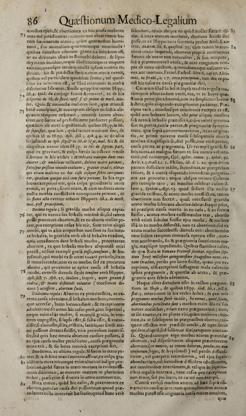 caadus ejicic&gt;8c abortientes ex hac caufa mulieres y 3 maxime periclitantur: numouenon aliter evenit ha¬ rum fcetnmarum uteris, quam quorundam homi¬ num , feu animalium quorumcunque ventriculis 3 quibus interdum ciborum genus ita inimicum eft, ur eo devorato ilhco in ftomachi dolores , &amp; lipo- thymiam incidant,neque illud concoquere unquam valeant,quoufque tandem coa&amp;i ipfum vomitu re¬ jiciant. Sic Sc praedidis feemnirum uteris evenit, quibus vel particulare quoddam femen , vel quod- liber ira inimicum tft , ut illud recinentes in multa drferimina labamur. Simile qitippiam narrat Hipp. hb.4.. Epid. de conjuge fratris Apemanti , ac de his difp iitat in lib. de jicnl. verf f &amp; primo de morb. mu¬ lier. Quin Sc nonnullae mulieres funt, quas etiamfi bene concipiant,&amp;c conceptum abfque moleftia ali¬ quanto tempore retineant , omnino tamen abor¬ tiunt,nec foetus ad perfe&amp;ionem perducere poffiunr, quasdam ob uteri anguftiam,de quibus Hipp.in ltb&gt; de fuperfcet. quasdam , quod renues nimirum finr, de quibus id m Hipp. Apb. fecl.s. Apb,44. ac de aliis hujufmodi m Apb.feq.&amp; in hb.de 'fiat. mul. Sic &amp; de aliquibus narrat idem Hipp. in Itb-. de fepttm. part. quas ex gravitate, &amp; culpa foetus in odavo menfe laborant in his verbis '.Membrana namque dum ten¬ duntur , &amp; umbilicus vellicatur, dolores matri pariunt &gt; feetufquc prijlino vinculo exolutus , gravior evadit? plera¬ que etiam mulieres ex hoc cafu infuper febre corripiun¬ tur, quadam quoque una cum feetu pereunt. In his ergo locus exceptioni erit, quia culpa graviditatis mors evenit, ut patet3 ficuti etiam, &amp; cum mulieres non¬ nullis morbis conflidatse concipientes pereunt , ite in fluore albo evenire teftatur Hippocr. lib.i. de morb. mul. pofl principium. Decima regula ; Si gravida morbo aliquo capia* tur, qui ex natura fua lethalis minime fn,fed tamen poffit procurare abortum,&amp; ex eo abortu mulier pe¬ reat,pro exceptione cafus hic erit. Sunt enim aliqui 77 morbi, qui m aliis corporibus non funt ex fua natu¬ ra lethales, in gravidis vero ob id lethales evadunt, quia occafionem dant lethali morbo, procurantes abortum , ex quo lethalis morbus aliquando oriri poteft, ut funt exempli gratia .tuffisjenefmus , &amp; hu- jufmcdi,qui morbi ex fe omni vacant periculo,ita ut fi mors fuccedat,non ex eo morbo, fed ex procurato abortu , qui proximior ac aptior caufa eft lethalis /8 morbi, eveniffie dicenda fit:de tenefmo veroHippoc. Apb, feci. 7. yfpb. 27. Mulieri , inquit, utero gerenti fi crebra , &amp; inanis defidendi voluntas ( tenefmum di¬ cunt) acctjfertt, abortum facit, j Undecima regula: Abortus ex procatardica, ac ex- y terna caufa adveniens,fi lethalem morbum,mortem¬ que accerfat, lucro locum adimit , &amp; exceptionem admittit:recidit aurem hic cafus pene£Um fuperiori, neque enim alias mulier, fi exempii gratia, in ven¬ trem impegiffier, fi lapfa effiet,fi falta cfTet, fi cucur¬ rifiet,fi clama(fet,fi ira,triftitia, laer.itia,aut fimili ani¬ mi paflione detentafuiffiet, vitae periculum incurrif- fetifed quia haec omnia abortum caufare pofTunt, fi ex ejus caufa mulier pericliletur, caufa piaegnantiae mors erit , £4 fic locus omnino exceptioni fier. Duodecima, ac ultima regulatSi foetus in utero pe- So reatis dehinc matri mortem afferat,ex culpa gra- 81 vid icatis mors erir;neque enim ulteriori indiget pro¬ batione, quod foetus in utero mortuus in evidentifli- raum diferimen , ac mortem matrem ut plurimum trahat, prafiertim fi diutius in utero commoretur, gi Nota tamen , quod hic cafus, &amp; praecedentes ex abortus,partuf»e caufa dici pc lfiuntrnam quoad prae¬ cadentes nulla intervenit haefitatiojquoad hunc ver6 fciendum, etiam ablque eo quod mulier foetum, eji- S5 ciat, fi intra uterum moriatur, abortum fecifie dici polle,ut ex Hippocratis fententia probat Andr.Lau- rent. Anatom. hb. 8. quafiion. 29. cum tamen incom- 84 muni modo loquendi, abortum proprie nominemus foetum ab utero non naturaliter , &amp; fuo tempore , fed a praecernaturali caufa , &amp; ante congruum tem¬ pus ab utero ejedum, quomodocunque nafcaturvi- vus.aut mortuus.Fernel.Pathol. libro 6. cap.iy.Mto- mar. in Praxi, c. 17. circa principium, non abs re po¬ teft hic cafus ex caufa ptaegnantiae dici. Caec erum illud in hifce fupra traditis tegulis tna- ximopere adnotandum venit, eos, m in hujus quse- ftionis principio admonui,non ita fimpliciter locum habere,quin aliquando exceptionem patiantur. Piae- cipua vero , omnibufique communis excepta ea eft, quod non habeant locum, ubi prior aliquis morbus fua natuia lethalis prreceffierit,cujus veluti germina fint ea,partus,caufae partus,&amp; praegnantia: fympto- mata, quae fupri commemoravimus, itant origina¬ ria , ac primo movens caufa fnbfequenris mortis morbus ille,quifquis fit,dici poffit,non vero partus, caufa partus, ac piaegnantia. L/r exempli gratia, fe 86 brisacuta,ac maligna foetum ex fua natura vel inte¬ rimit,vel corrumpit, Gal, Apbor. comm. 5. Aphor. 30. Avie. 1.].trafl.i.c. 1. Philon. Itb. 6 c. 20. quin etiam partum difficilem reddit, fecundinas,ac puerperium retiner, 84 e contra aliquando immodicas purgatio¬ nes cas provocat; neque abfque ratione Galenus pro exemplo raro , ac inaudito celebrat cafum il¬ lum 3. Epidem t/Egr.i^. quod fcilicet il!a mulier 8/ gravida exiftens, &amp;4 acuto morbo confli&lt;51;ata, tamen abertivum non fecerit , quafi neceffario gravida acuto morbo laborans abortiredebear.Itaque prior, ac praecipua caufa mortis in eo cafu , fi ea fecuu fuifiet, acutus morbus exiftimandus erat, abortio verb veluti fobole-s fuifiet ejus morbi, &amp; muliere illa in eo morbo defumfta, non ex abortione, fed ex acuto morbo fuccubuiffe dicenda erit: abortio enim tunc folum tanquam concaufa operata effiet , mor¬ tem accelerando, fic &amp; praegnantia fanationem ma¬ gis, magifque impediendo. Quibus flantibus cafus, de quo Rota in Romana Pratenfi fodet at. vige fimo fep- timo Junij millefimo quingentefimo fex age fimo nono, co¬ ram Oradino, potius pro lucro fuifiet, qukn pro ex¬ ceptione, ni fi exceptioni fuffiragaret mala valetudo ipfius praegnantis , &amp; querelae ab utero , &amp; prae¬ gnantia ante febris adventum. Neque aliter dicendum effiet in cafibus praegnan- gg tium in Tbafo , de quibus Hipp. ibid, Itb.x. Jeft.z. flat.i,. mentionem in his verbis habet: In quas vero pragnantes morbus forte incidit, ha omnes, quod fciam, abortionibus periclitata funt &gt; morbus enim ille ex fua natura occidebat, etiam extra pvaegnantiam 3 nam, ut ibi enarrat,ex eo plures viri,quim mulieres obie- runtfita ut fubfequens in praegnatibus abortus,ran- quam efFe&lt;ftns erat praedi&amp;i morbi , &amp;t opersbitur quidem aliquid,fed folum,ut dixi,tanquam concau¬ fa. Quandocunque ergo morbus acutus ptxcedat o abortum , vel difpofirionem aliquam praecedentem y abortum,(ut ventris, ac renum dolores, pondus,ac non conflictum frigus, &amp; hujufmodi ) vel partus difficul¬ tatem , vel puerperii retentionem , vel ejus fuper- abundanriam,vel (ecundinae difficilem edueflionem, aut omnimodam retentionem,reliqua in^fuperio- ribtis regulis enarrata , tunc cafus pro exceptione non erunt, fed pro lucro, ut caeteri non excepti. Contra vero,fi motbus acutus ad haec fupra co- rr em orata confequartir.-nam quemadmodum acutus morbus poteft efie originaria caufa eorum omnium, quse