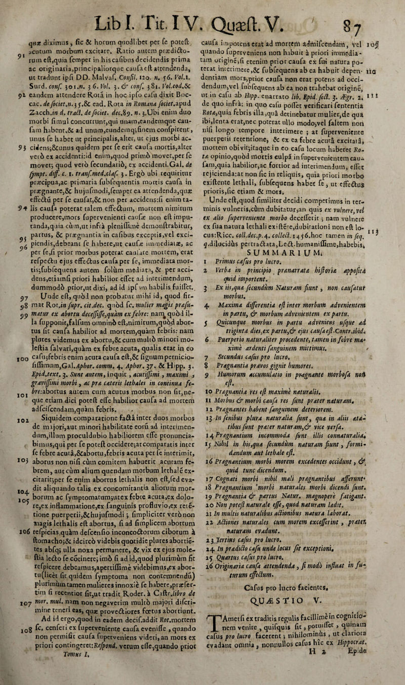 qtiat diximus , fic &amp; horum quodlibet per fe poteft acutum morbum excitare. Ratio autem prasdi&amp;o- rum eft,quia femper in hiscafibns decidendis prima ac originaria,principaliorque caufa eft attendenda, ut tradunt ipfi DD. Malvaft Confli. 120. n. 56. Vol.i. Surd.conf. 301.«. 3 6.V0I. 3. &amp; conf 381 .Vol.eod.8c 91 eandem attendere Rota in hoc ipfo cafu dixit Boc- cac. de fociet.n. 3 y.&amp; ead. Rota in Romana fociet.apud Zacch.w d. tratt. de fociet. dec&amp;y. n. 3.Ubi enim duo morbi fimul concurrunt,qui unam,eandemque cau- fam habenr,&amp;: ad unum,eundemq3finemconfpirent, unus fe habet ut principalis,alter, ut ejus morbi ac- 9 5 cidensj&amp;unus quidem per fe erit caufa mortis,alter ver 6 ex accidenti:id enim,quod primo movet,per fe movet3 quod vero fecundarib, ex accidenti.Gal. de fympt. diff. c. 1. tranfmed.claf. 3. Ergo ubi requiritur praecipua,ac primaria fubfequentis mortis caufa in pr£egnante,&amp; hujufmodi,femper ea attendenda,quas effe&amp;u per fe caufat,&amp; non per accidens:fi enim ta- 94 lis caufa poterat talem effe&amp;um, mortem nimirum producere,mors fupervenienti caufae non eft impu¬ tanda,quia cum,ut infra pleniflime demonftrabitur, partus, &amp; praegnantia in cafibus exceptis,vel exci- , piendis,debeant fe habere,ut caufie immediatae, ac per fe,li prior morbus poterat caufare mortem, erat refpe&amp;u ejus effe&amp;us caufa per fe, immediata mor¬ tis-,fubiequens autem folum mediata, &amp; per acci¬ dens, etiam fi priori habilior e(Tet ad interimendum, dummodo prior,ut dixi, ad id ipfvro habilis fuillet., 97 Unde eft, quod non probatur mihi id, quod fir- 58 mat Rot.i» f'upr. cit.dec. quod fc. mulier magis prsfu- pp matur ex abortu deceffiffe,quam ex febre: nam^quod il¬ la fupponitjfalfum omninb eft,nimirum,qu6d abor¬ tus lic caufa habilior ad mortem,quam febris; nam plores videmus ex abortu,&amp;; cum multd minori mo- leftia falvari,qukm ex febre acuta, qualis erat in eo 100 cafujfebn's enim acuta caufa eft,&amp; fignum pernicio- fiflitmun,GaI.i4/»/;or. comm. 4. Apbor. 37, &amp; Hipp. 3. Epid.text. 3. Sunt autem, inquit, acutiflimi , maximi , graviffimi morbi, ac pra c&amp;teris lethales in continua fe~ J01 6re:abortus autem cum acutus morbus non fit,ne¬ que etiam dici poteft efle habilior caufa ad mortem adfcifcendam,quam febris. 101 Siquidem comparatione fa&lt;fta inter duos morbos de majori,aut minori habilitate eoru ad interimen¬ dum,illum proculdubio habiliorem effe pronuncia- bimus,qui per fe poteft occidere-,arcomparatis inter fe febre acuta,&amp;abortu,febris acuta per fe interimit, io3 abortis non nifi cum comitem habuerit acutam fe¬ brem, aut cum alium quendam morbum lethaleex- citaric^per fe enim abortus lethalis non eft,fedeva- roq. a^qtiando talis ex concomitantia aliorum mor- j _ borum ac fymptomatumjutex febre acuta,ex dolo- ' re,ex inflammatione,cx fanguinis profluvio,ex rela¬ tione puerperii,&amp;hujufmodi 3 fimpliciter vero non magis lethalis eft abortus, fi ad fimplicem abortum 106 refpicias.qu^m defcenfio inconco&amp;orum ciborum k ftomachoj&amp; idcircb videbis quotidie plures abortie- tes abfq; ulla noxa permanere, &amp; vix ex ejus mole- ftia ledo fe cotinerej imo fi ad id,quod plurimum fit refpicere debeamus,apertiflime videbimus,cx abor- tu(licet fic quidem fymptoma non contemnendu) plurimum tamen mulieres innoxie fe habere,pracfer- tim fi recentior fit,ut tradit Roder. k Ciftr .libro de 107 mor' mu^ nam non negaverim multo majori diferi- mine teneri eas, quae provediores foetus abortiunt. Ad id ergo,quod in eadem decif.addit Rflf.mortem 108 k* cenferi ex fuperveniente caufa evenifle , quando non permific caufa fuperveniens videti,an mors cx priori contingeret:Refponi. verum efle,quando prior Tomus I, caufa impotens erat ad mortem admifeendam, vel iof quando fuperveniens non habuit a priori immedia¬ tam ouigincifi etenim prior caufa ex fui natura po¬ terat interimere,&amp; fubfequens ab ea habuit depeiv iia dentiam mors,prior caufa non erat potens ad occi¬ dendum,vel fubfequens ab ea non trahebat origine, ut m cafu ab Hipp. enarrato lib. Epid.fett. 3. JEgr. 2« 111 de qtlo infra: in quo calu poflet verificari fententia Rota,quia febris illa,quii detinebatur mulier,de qua ibi,lenta erat,nec poterat ullo modo,vel falcem non nifi longo tempore interimere ; at fuperveniente puerperii retentione, &amp; ex ea Febre acuta excitata, mortem obivitptaque in eo cafu locum haberet Ro- ta opinio,quod mortis culpa in fupervenientem cau- fam,quia habilior,ac fortior ad interimendum, eflec rejicienda-.ar non fic in reliquis, quia priori morbo exiftente lethali, fubfequens habec fe, ut effeduS prioris,fic etiam &amp; mor$i Unde eft,quod fimiliter decidi competimus in ter¬ minis vulneris,cfim dubitatura quis ex vulnere, vel ex alio fuperveniente morbo decelTerit 3 nam vulnere ex fua natura lethali exiftere,dubiradoni non eft lo- cusiRicc. coll.dec.p.4. collefl.i4$6.hoc tamen infeq. * g .dilucidus pert[a&lt;ftata,Le&lt;ft.humaniffime,habebis» SUM MARI U Mi 1 Erimus cafus pro lucro. 2 Verba in principio pranarrata biforia appofitd cfuid importent. 3 Ex iis,qua fecundum Naturam fiunt, non caufatur morbus. 4, Maxima differentia eft inter morbutfi advenientem in partit, &amp; morbum advenientem ex partu. 5 Quicunque morbus in partu adveniens ufque ai triginta dies,ex partu,&amp; ejus caufa eft.Contr.tbid* 6 Puerperio naturaliter procedente, tamen in febre tna- xinie ardenti fanguinem mittimus. / 7 Secundus cafus pro lucro. 8 Pragnantia pravos gignit humores. 9 Humorum accumulatio in pMgnante morbofa noti to Pragnantia res t(l maximi naturalis. 11 Morbus &amp; morbi caufa res funt prater naturam, 12 Pragnantes habent fanguinem deteriorem. 13 In finibus plura naturalia funt, qua in aliis at a» tibus funt prater naturam,&amp; vice verfa. 14 Pragnantium incommoda funt illis connaturalia* iy Nihil in bis,qua fecundum naturam fiunt, forrni- dandum aut letbale eft. 16 Pragnantium morbi morem excedentes occidunt, &amp;t quid tunc dicendum. 17 Cognati morbi nihil mali pragnantibus afferunt* 18 Pragnantium fmorbi naturales morbi dicendi funt. 19 Pragnantia &amp; partus Natur, magnopere fatigant. 10 Non poteft naturale effe, quod naturam ladit. 21 In multis naturalibus attionibus natura laborat. 22 Attiones naturales cum morem excejferint, prattr, naturam evadunt. 2ylertius cafus pro lucro. 24 In praditto cafu unde locus fit exceptioni, 25 Quartus cafus pro lucro. 26 Originaria caufa attendenda , fi modo influat in fu* turum effeflum. Cafus pro lucro facientes* QUESTIO V. TAmetfi ex traditis regulis facillime in cognitio¬ nem venire , quifquis fit , potui flet , quinam cafus pro lucro facerent 3 nihilominus , ut clariora evadant omnia , nonnullos cafus hic ex Htppocrat. H z Ep;dff