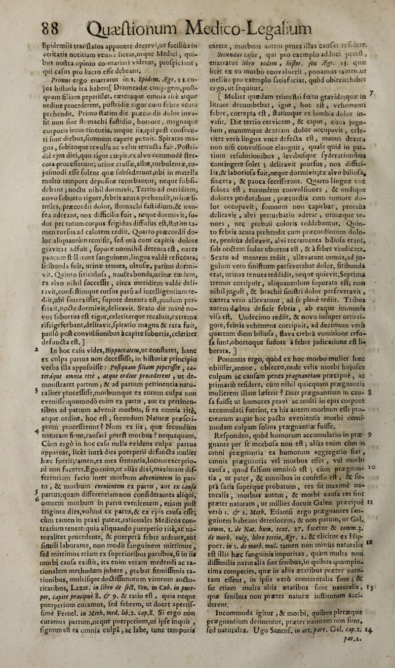Epidemiis tranflatos apponere decrevi,ut facilius in veiicatis notitiam venuc liceat,utque Medici, qui¬ bus noftra opinio coutrariaii videtur, profpiciant &gt; qui cafus pro lucro e fle debcanr. Primus ergo enarratur in i. Epidtm, JEgr, i i.cu¬ jus hiftoria ita habet-:[ Dromeadx conjugem,poft- quam filiam peperillet, creteiaque omnia rite atque ordine procederent, poftridie rigor cum febre acuta prehendit. Primo itathn die pixcoi dii dolor inva- fit non fine ftomachi faftidio, honore, nngnaque corporis incontinentia, neque iis,qui poli confecu- li funt diebus,fomnum capere potuir. Spiratio ma¬ gna , fubitoque revulfa ac velut retra&amp;a fuit.Poftd- die ejus diei,quo ligor coepinex alvo commode fter- cora-proceflerunt; urins crair£,albx,turbulents,cu- jufmodi efle folent quae fubfederunt,ubi in matella multo tempore depofits renubantur* neque fubfi- debam ; no&lt;ftu nihil dormivit. Tertio ad meridiem, novo fuborto rigore,febris acuta prehendir,minsfi- miles, prsccrdii dolor, ftomachi faftidium,&amp; nau- fea aderant, nox difficilis fuit , neque dormivit, fu- dor per totum corpus frigidus diffufus eft&gt;ftntim ta¬ men rurfusad calorem rediit. Quarto piaecordii do¬ lor aliquantumremific, fed una cum capiris dolore gravitas adfuit, fopove nonnihil detenta eft , nares paucum ft 11 mint fanguinem,lingua valde reficcata, fitibunda fuir, urina; tenues, oleofs, parum dormi¬ vit. Quinto fiticulofa , naufeabunda,urins easdem, ex alvo nihil fuccefllt , circa meridiem valde delib¬ ravit, confeftimque rurfus paru ad intelligentiam re¬ diit,ubi furrexiflet, fopore detenta eft,paulum per¬ frixit, notfte dormivit,deliravit. Sexto die mane no¬ vus fobortus eft rigor,celeriterque recaluit,extrema rifrigeficebant,deliravit,fpiratio magna &amp; rara fuir, paulo poftconvulftonibus kcapite fubonis,celeriter defun&amp;a eft. ] 1 In hoc cafu vides,Hippocratem^t conftaret, hanc ex culpa partus non deceffifle, in hiftorije principio verba illa appofuifle ; Poflquam filiam peperijfct, xeraqae omnia rtte , atque ordine procederent , ut de- monftraret partnm , &amp; ad partum pertinentia natu- ^ raliter ptoceffifte,moibumqiie ex eorum culpa non cvenille.-quomodb enim ex partu , aut ex pertinen¬ tibus ad partum advenit morbus, fi ea omnia rite, atque ordine, hoc eft , fecundum Natius prsfcii- ptum proceflerunt ? Num ex iis, qus fecundum ^ naturam fiunr,caufati poteft morbus ? nequaquam. Cum ergo in hoc cafu nulla evidens culpa partus apparear, licet intrii dies puerperii defundfa mulier haec fueritjtamen,ex mea fententia,locum exceptio¬ ni non facerer.Egoenim,ut alias dixi,maximam dif¬ ferentiam facio inter morbum advenientem in par¬ tu , &amp; morbum evenientem ex partti , aut ex caufa partu s:quam differentiam non confiderantes aliqui, omnem morbum in pattu evenientem , etiam poft triginta dies,volunt ex partu,&amp; ex ejus caufa efle; cum tamen in praxi pateat,rationales Medicos con¬ trarium tenere.-quia ^liquando puerperio rire,ac na- turalirer procedente, &amp; puerpera febre ardentc,auc firnili laborante, non modo fanguinem mittimus , fed mittimus etiam ex fuperioribus partibus,fi in iis morbi caufa exiftic, ita enim veram medendi ac ra¬ tionalem methodum jubere , probat firmiflimis ra¬ tionibus, multifquedo&amp;iflimorum virorum aucto¬ ritatibus, Lazar. in libro de fett. Ven. in Cub. in puer- per. capite pr&amp;cipue 8. &amp; p. &amp; ratio eft , quia neque puerperium curamus, fed febrem, ut docet apertif- fime Fernel. in Metb.med. Itb.z. cap.8. Si ergo non curamus partum,neque puerperium,ut ipfc inquit , figmimeft ea omnia culpa, ac labe, tunc temporis carere , morbum autem penes illas caufas re fidere. Secundus cafus, qui pro exemplo adduci pettft s enarratur libro eodem , biflor. jfeu JEgr. tj. qua; licet ex eo morbo convaluerit , ponamus tamen.uc melius pro exemplo fatisfaciat, quod obierit:habet ergo, ut fequitur. [ Mulier quadam trimcftti fcetu gravidajqux in ^ littore decumbebat, igne, hoc eft, vehementi febre, correpta eft , ftatimque ex lumbis dolor in- vafit. Die tertio cervicem , &amp; caput, circa jugu¬ lum , manutVique dextiam dolor occupavit, cele¬ riter vero lingua voce defecta eft, manus dextra non nifi convulfione elanguic, quale qtiid in par¬ tium refolucionibus , levibufque fyderatiombus Contingere folet ; deliravit prorfus, nox diffici- Iis,&amp; laboriofafuir,neque dormivit;ex alvo biliofa* fincera, &amp; pauca feceflerunt. Quarto lingus voX foluta eft , eorundem convnlhones , &amp; undique dolores perdurabant, praecordia cum tumore do¬ lor occupavit, fomnum non capiebat, prorsus deliravit , alvi perturbatio aderat , urinaeque te¬ nues , nec probati coloris reddebantur. Quin¬ to febris acuta prehendit cum praecordiorum dolo¬ re, penitus deliravit, alvi recrementa biliofa erant, fub noflem fudor obortus eft , &amp; a febre vindicata. Sexto ad mentem rediit, allevarunt omnia,ad ju¬ gulum vero finiftrum petfeverabat dolor, fitibunda erat, urinas tenues reddidir, neque quievit.Septima tremor corripuit, aliquantulum foporata eft; non nihil juguli , &amp; brachii finiftri dolor perfeveravit, caetera vero allevarunt, ad fe plane rediit. Tribus autem difbus deficit febris , ab caque immunis vifa eft. Undecimo rediit, &amp; novo infuper orto ri¬ gore, febris vehemens corripuit, ad decimum veto quartum diem biliofa , flava crebra vomitione refu- fa funt,obortoque fudore a febre judicatione eft li¬ berata. ] Ponamus ergo, quod ex hoc morbo mulier haec obiifler,annue , cbfecro,unde velis morbi hujufce culpam accaufam penes pr&amp;gnantiam prscipue, ac primario relidere, cum nihil quicquam praegnantia mulierem illam lsferit ? Dices prsgnantiam m cau- S fa fuilfe ut humores pravi ac multi in ejus corpore accumulati fuerint, ex his autem morbum efle pro¬ creatum atque hoc pafto evenientis morbi omni¬ modam culpam folius praegnantiae fuifle. Refpondeo, qubd humorum accumulatio in prae- 9 gnante per fe morbofa non eft ; alias enim ciim in omni prsgnantia ea humorum aggregatio fiar, omnis prsgnantia vel morbus effet , vel morbi caufa, quod falfum omnino eft ; cum prsgnan- IC tia , ut patet, dc omnibus in confello eft , &amp; fu- pr'a fatis fuperque probatum , res fit maxime na¬ turalis , morbus autem , &amp; morbi caufa res fint praeter naturam , ut millies docuit Galen. praecipui U vero i. &amp; i, Meth. Etiamfi ergo praegnantes fan¬ guinem habeant deteriorem, &amp; non purum, ut Gal., comm. i. de Piat. bum. text. z7. fatetur &amp; comm.3. de morb. vulg. libro tertio^JEgr. 2. &amp; elicitur ex Hip- pocr. in 1. de morb. mttU tamen non minus naturalis 12 eft illis harc fanguinis impuritas, quam multa non diflimilia naturalia fint fenibus,in quibus quampiu- rima comperies, quae in aliis statibus prster natu¬ ram eflent, in ipfis vero connaturalia funt; &amp; / fic etiam multa aliis statibus funt naturalia, I3 qus fenibus non prster naturx inftitutum acci¬ derent. , Incommoda igitur morbi, quibus pleraque praegnantium detinentur, prsrer nattiram non funt, fed naturales. Ugo Senenf, in art.parv. Gal. cap.i, 1^, par. 1.