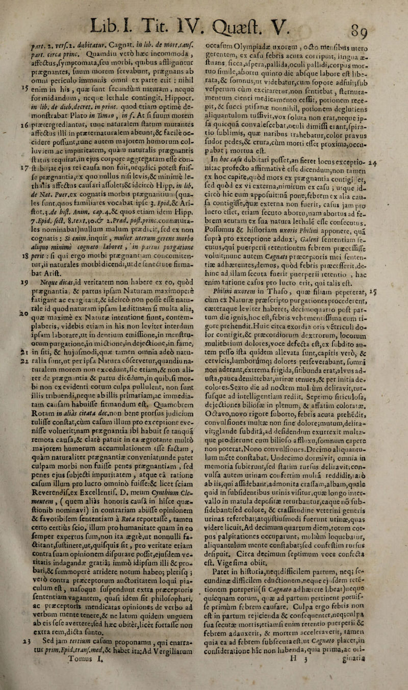 f.irt. i. verf.i. dubitatur. Cagnat. in lib. de nmt.cauf. part. circa prine. Quamdiu vero haec incommoda , affe&amp;us,fymptomata,feu morbi, quibus affliguntur praegnantes, fuum morem fervabunt, praegnans ab omni periculo immunis omni ex parte erit ; nihil *5 enim in his , quas funt fecundum naturam , neque formidandum, neque lethale contingit. Hippocr. in lib. de dieb.dscret. in prine, quod etiam optime de- monftrabat Piaro in timxo , in f. At fi fuum morem 16 praetergrediantur, tunc naturalem ftatum mutantes affeftus illi in praerernaturalem abeunt,&amp; facile oc¬ cidere polfunt,tunc autem majorem humorum col¬ luviem ,ac impuritatem, quam naturalis praegnantis ftatus requirat,in ejus corpore aggregatam effle cbn- 17 ft :bir;at ejus rei caufa non fuit,neq;dici poteft fuif- fe praegnantia,ex quo nullus nifi levis,&amp; minime le- thalis affetftus caufari affloletj&amp;idcirco Hipp. in lib, de Nat. Puer.ex cognatis morbis praegnantium (qua¬ les funt^uos familiares vocabat ipfe 3. Epid.Sc Ari- Ciot.^.de bijl. Anim. cap.^.&amp;c quos etiam idem Hipp. j.Epid.fett. %.text.]o.&amp; i.Prad. poft.princ.connatura- les nominabat)nullum malum praedicit, fed ex non cognatis: St enim, inquit, mulier uterum gerens morbo aliquo minime cognato laboret, 'in partus purgatione 18 perit : fi qui ergo motbi praegnant am concomiten- tur ,ii naturales morbi dicendi,utde fene&lt;5tute firma¬ bat Arift. 1&lt;J Neque dicas,id veritatem non habere ex eo, quod praegnantia &amp; partus ipfam Naturam maximopeic fatigant ac exagitant,&amp; idcirco non pofle effle natu- ^ rale id quod naturam ipfam laeditmam fi multa alia, quae maxime ex Naturae intentione fiunt, contem¬ plaberis, videbis etiam in his non leviter interdum ipfam laborare,ut in dentium emiffione,in menftru- orum purgatione,in mictionejindeje&lt;5fcione,in fame, jit in fiti, &amp; hujufmodi,quae tamen omnia adeo natu¬ ri ralia funr,ur per ipfa Natura coferverur,quandiuna- turalem morem non excedunt,fic etiam,&amp; non ali¬ ter de praegnantia &amp; partu dicedum,in quib.fi mor¬ bi non ex evidenti eorum culpa pullulent, non funt illis tribuendi,neque ab illis primariam,ac immedia¬ tam caufam habuiffle firmandum eft. Quamobrem Rotam tn alias citata dee,non bene prorfus judicium tuli fle conftatjcum cafum illum pro exceptione eve- niffle voluerit;nam praegnantia ibi habuit Ce tanqua remota caufa,&amp; elate patuit in ea aegrotante multo majorem humerum accumulationem effle fadhm , quam naturaliter praegnantia: conveniat-,unde patet culpam morbi non fuiffle penes praegnantiam , fed penes ejus fubjefti impuritatem , atque ea ratione cafum illum pro lucto omnino fuiffle:&amp; licet fciam Reverendif.ex Excellentif. D» meum Cynthium Cle¬ mentem , ( quem ali^s honoris caufa in hifce quae- ftionib nominavi) in contrariam abiiffle opinionem &amp; fayoribilem fententiam a Rota reportalle, tamen certo certius fcio, illum pro humanitate quam in eo femper expertus fum,non ita aegre,ut nonnulli fa- ttitant,fuftinere,ut,quifquis fit, pro veritate etiam contrafuam opinionem difpurare poflitiejufdem ve¬ ritatis indaganda: gratia} immo idipfum illi &amp;-pro- bari,8c fummopere arridere notum habeo; pleriTq } veto contra praeceptorum au&amp;oritatem loqui pia¬ culum eft, nafoque fufpendunt extra praeceptoris fententiam vagantem, quafi idem fic philofophari, ac praeceptoris mendicatas opiniones de verbo ad verbum mente tenere,&amp; ne latum quidem unguem ab eis fefe avertere-,fed haec obiter,licet fortafte non extra rem,dida funto. 15 Sed jam tertium cafum proponamu , qui enarra- tur prm.Epid.tranf.med.5t. habet ita;Ad Vergiliarum occafum Olyrnpiadae uxorem , odo rrienfibiis mero gerentem, ex cafu febris acuta corripuit, lingua x- ftuans ficca,afpera,pallida,oculi pallidi,corpus mor¬ tuo fimile,abortu quinto die abfquc labore eft libe¬ rata,fomnusjtit videbatur,cum fopore adfuit*,fnb vefperum cum excitaretur,non fentiebat, fternuta- mentum cienti medicamento cedit, potionem rece¬ pit, &amp; fucci ptifanae nonnihil, potionem deglutiens aliquantulum tuffivit,vox foluta non erat,neque ip- la quicqua convalefcebat,oculi dimiffi erant,fpira- tio fublimis, quae naribus trahebatur,color pravus fudor pedes,oC crura,cum morti efflet proxima,occu¬ pabat ; mortua eft. In hoc cafu dubitari pofflet,an fieret locus exceptio- iq, hi:ac profe&amp;o affirmative effle dicendumjnon tamen ex hoc capite,quod mors ex praegnantia contigi 'et, icd quod ex vi externa,nimirum ex cafu } urque id¬ circo hic eum appofuit.-na pone,febrem ex alia cau- fa coutigiffle,quEE externa non fuerit, cafus jam pro lucro erter, etiam fecuto abortu,nam abortus ad fe¬ brem acutam ex fua natura lethale efte confecutus. Pofflumus &amp; hirtoriam uxoris pbiltni apponere, qua fupra pro exceptione adduxi, Galeni fententiam fe- cutus,qui puerperii retentionem febrem ptacceffiffe voluitjnunc autem Cagnatt praeceptoris mei fenten- tiae adhaerentesjdemus, quod febris prsecefferfflde- hinc ad illam fecuta fuerit puerperii retentio , hac enim lajrione cafus pro luero erit, qui talis eft. Philthi uxorem in Thafo, quae filiam pepererar, cum ex Naturae prsefcripto purgationes procederent, caeteraque leviter haberet, decimoquarto poft par¬ tum die ignis,hoc eftjfebris vehementiffimacum ri¬ gore prehendit.Huic circa exordia oris verriculi do¬ lor comigit,&amp; praecordiorum dextrorum, locorum muliebrium dolores,voce defe&amp;a eft,ex fiibdito au¬ tem pefflo ifta quidem allevata funt,capitis vero, &amp; cervicis,lumborumq$ dolores perfeverabant, fomni non aderant,extrema frigida,ficibunda erat,alvus ad- ufta,paucademitcebar.)uriri£e tenues,&amp; per initia de. colores.Sexto die ad no «Stem muLum deliravit,tur- fufque ad imelligentiam rediit. Septimo fiticulofa, dejefliones biliofse in plenum, &amp; affatim coloratae. Odavo,novo rigore fuborto, febris acuta prehedit, convulfiones multae non fine'dolore;mutum,delira- vitjglande fubdita,ad defidendum exurrexit multa¬ que prodierunt cum biliofo affluxu,fomnum capere non poterat*Nono convulfiones.Decimo aliquantu¬ lum mete conftabat. Undecimo dormivit, omnia in memoria fubierunt,fed ftatim rurfus deliravit;con- vulfa autem urinam confertim mulia reddidit,!a;o ab iis,qui affidebanr,admonita craffam,albam,quale quid in fubfidentibus urinis vifitur,quse longo inter¬ vallo in matula depolitae returbaotiir,eaque no fub- fidebantffled colore, &amp; craffiiudine veterini generis urinas referebat;atq;iftiufmodi fuerunt urinae,quas videre licuic.Ad decimum quartum diem,totum cor¬ pus palpitationes occuparunt, muhum loquebatur, aliquantulum mente confta*bar;fcd confeftim rurfus defipuit. Cicca decimum feptimum voce confedU eft. Vige fima obiit. Patet in hiftoria,neq-,difficilem partum, neq} fe- cundinz difficilem edudtionem,neque ejnfdem rete- tionem puerperii(fi Cagnato adhaerere bbeat)neque quicqnam eorum, quae ad partum pertinent potuif* fe primum febrem caufare. Culpa ergo febris non eft in partum rejicienda 8c confequenter,neq}cnIpa fua fecutae mortisjetiamfi enim rerentio puerperii Sc febrem adauxerit, &amp; mortem acceleraverit, tamen quia ea ad febrem fubfecutaeft,ut Cagnato placerem confiderauone hic non habenda,quia pnma,ac 01 i—