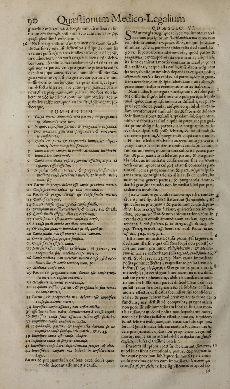 ginaria caufa att-.ndi dcbcr,dummodb influar in fu¬ turum effe&amp;um,&amp; poflic mo rem caufare, ut in feq. qu&amp;Jl. pleniffime exponamur. 2.6 Ex his ergo hiftoriis(q&gt;\se tamen pro exemplo ad- du&amp;ae funt, etiam fi difficultatis aliquid nonnullis excitare poflent)ca2teros fi miles calus venari licebir, in quibus lucro, non vero exceptioni locus efle debe¬ bar, omnino enim concedendum e 11,dari tales cafus qui non ex partus ,aut praegnantiae primaria culpa eveniant; qui tamen eventu minime poffibiles Ca- gnato videntur, quafi praegnans, aut parturiens non poffirex alio morbo,quam ex praegnantia,vel par¬ tus defe&amp;u interire ; aut veluci praegnans,ac partu¬ riens, fi ex praegnantia,aut partu in morbos non la- berentur,&amp; interirent,omnino immortales, ac im¬ patibiles exifterent;quod an ita fit ipfe videat, ju¬ ti ice tque. SUMMARIU M. i Culpa mortis aliquando tota partus, &amp; pr dignantia efi, aliquando vero non. z In quib, cafib.folus partus, &amp; pragnantia culpanda. 3 Duo eventuum genera in pr dignante , &amp; parturien¬ te confiderata. 4 Cafus ex partu &amp; pr signant i a immediate depen¬ dentes, locum exceptioni faciunt. 5 Immediatam caufam in omnib. attendunt lurifperiti. 6 Immediata caufa quid. 7 Caufa immediata pofita, ponitur effedlus, atque ea cejfinte, cejfat effectus. 8 In quibus cafibus partus, &amp; prdignantia fint im¬ mediata caufa fuccedentis mortis: Et in quib. non , num. feq. 10 Partus &amp; pragn, debent effe caufa proxima mortis. 11 Caufa proxima eadem efl cum immediata. ii Partus &amp; pragn. debent effe caufa finalis mortis, 13 Caufa finalis qua. 14 Omnes caufa agunt gratia caufa finalis. 15 Exemplum in cafib.exceptionis, &amp; n. 12. 24, &amp; 28, id Caufa finalis efl fons aliarum caufarum. 17 Caufa finalis efl aliarum caufarum caufa. 18 A caufa finali omnia appellari convenit. 19 Ob caufam finalem immediate fit id, quod fit. 20 Caufa finalis non efl propter aliam caufirn. 21 Omnes caufa funt propter finalem. 2] Caufa finalis efifola caufa. 25 Non fatis efl in cafibus excipiendis, ut partus , vel pragnantia fint mediata caufa mortis. 2 6 Caufa mediata non meretur nomen caufa ,fed occa« feonis. Sic &amp; caufa remota, num. 30. 27 Mediata caufa qua. 29 Partus &amp; pr agnantia non debent effe caufa remo¬ ta mortis in cafibus exceptis. 3 1 Occafiones dicuntur parva caufa. 31 In quibus cafibus partus, &amp; pr agnantia fint remo¬ ta caufa mortis. 33 Partus, &amp; pr agnantia non debent ejfe impulfiva caufa fuccedentis mortis. 3 4 Impulfiva caufa ceffante , non cejfat effedlus. 35 Effectus nullam habet dependentiam a caufa impul: 36 Impulfiva caufa facit effectum fotum effe facilius. 37 Impulfiva caufa coadjutrix dicta. 38 In quib.cafib. partus, &amp; pr agnantia habeant fe ut impulfiva caufa fubfequentis mortis, &amp; n. 43. 3 9 Impulfiva caufa efl caufa abufive. 40 Impulfiva caufa efl femper concaufa. 41 Impulfiva caufa habet dependentiam femper ab alia. 4.2. Impulfivam caufam non habent in confideratione Leges. Partus &amp;: prsgnantia in cafibus exceptionis quo¬ modo debeant effe mortis caufa. questio vr. SEdut magis magifque rei veritas 'innotefcar,vn deamus jam ipforum ffurifconfultorum circa eam rem definitionem,nam penes illos, ut qui Juftitiam miniftrant,plena poteftasrefidet talia declarandi Er¬ go ex fuperiorib. manifeftum efl: , quod partus Sc pragnantia, caeteraque ad illa pertinentia, aliquando ita funt evenientis mortis caufa,ut tota culpa penes illa refidear, neque alia caufa, nifi ab eis originem habeat,ab eifque omnino dependear,cui pari poffifi aliquando vero alias caufas ad partum,8c praegnan¬ tem accedere,quae &amp; ipfa labefu&amp;ant interdum,&amp; praecipuam culpam evenientis mortis habeant. Nam nullus hoc negare poteft,quin ubi folus par¬ tus difficilis fit,ubi fola retentio puerperii,&amp; hujuf- modi quicquam agit,folus pactus difficilis,aut puer¬ perii retentio culpanda, abfque eo quod aliam tau- fam accufemus,etiam fi ad haec,&amp; febris,&amp; dolores &amp; inflammationes,&amp;fimilia quaedam fubfequantur; ubi vero febris,vel fimile quid in partu,aut praegna¬ tia primo abfqj ullo partus , aut praegnantis vitio eveniat,culpari etia polle febrem, &amp; hujuftuodi,li¬ cet etiam partum,&amp; praegnantia culpa carere nolis. His ita fe habentib.hsec duo eventuum genera in 3 pr regnante,aut parturiente confidcranda funt.nimi- rumeorum unum, quorum tota culpa ita penes par¬ tum, &amp; praegnantiam refidet,ut partus, &amp; praegnan¬ tia fotae, ac immediatae caufa: eorum fint ; alterum vero eorum,quorum culpa ( etiam fi comendas par- tim elfe penes praegnantiam, 5c parrum)principaii- ler tamen, &amp; originarie a£&gt; alia caufa dependet, ita ut in primo genere partus, &amp;c proegnantia imme¬ diate agant,in fecundo non immediate,fed per prae¬ cedentem morbum. Juxta hanc ergo confiderationem,verba contra- ^ £tus ita intelligi debere (latuerunt Jurifconfulti, uc qui cafus ex prasgnantia,&amp;c partu immediate depen¬ dent, locum exceptioni faciant, qui vero non imme¬ diate, pro lucro eflent;&amp; non abfque ratione,cimi in $\ caiteris etiam omnib, immediatam caufam leges at¬ tendant. /. Sed fiplures.§. in Arrogat, ff. de vulg. &amp; pup. Tiraq.ifl tradi, ceff. hmit. 20. n. 6. Rota m no- vif. dec. 304. n. 5. p. 1. g Efl autem immediata caufa,prout ipfi Legumperiti declarant,illa,fine qua effe&amp;us fequi non potefl( o- mittam enim pro nunc Philofophorum , &amp; Medico¬ rum in hac re au£toritates)Tiraq. eod. tiadl.limit.2o. ? n’ 18. Surd. 312. «. 23. to.$. Nam caufa immediata pofita ponitur effedus , eaq;ceffante,ceflat item ef- fedus.Tiraq.«6i fupr.n. 1 .Si ergo cafus prioris ordi- ^ nis accipias,ut verbi gratia mulierem ex mera diffi¬ cultate partus obeuntem,videbis immediatam mor¬ tis caufam fuifle eam partus difficultatem , cum ea pofit&amp; fecuta fit mors , nam Sc ea fublata ceflabac mortis efFedus;at fi cafus fecundi ordinis confidera- veris, 8c praegnantem mulierem ex acuta febre de- &lt;1 fundam , raanifeftiffime comperies, praegnantiam non potuifle effe immediatam febris illius,aut mor¬ tis caufam.nam &amp;C ea pofita non fequebatur mors, neque ea fublata ceffabat effedns mortis, (iquidem Sc ad febrem malignam,atque acutam fubfequi po¬ terat. Quod fi dicas febrem acutam facilius interfi¬ cere prtegnantem, qukm non praegnantem, ego nil moror; neque enim attendi debere declarant ffuriff confulti,ut infra clariffime patebit. Prascereii id. ipfum apertius declararunt dicentes, 10 quod in cafibus exceptionis, partus, &amp; praegnantia fint caufa: proximae fubfequentis mortis 3 eft enim caufa proxima eadem cum immediata, /. foetum qui in eo.ff.i.ff. pro focio,ex hoc figififkantes id,quod lat- pc /