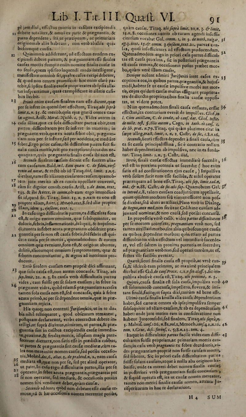 pe jam dixi, effectus mortis in cafibus excipiendis n debere totaliter,&amp; omni ex parte &amp; praegnantia, 8c partu dependere , ita ut prtecipuam , ac primariam originemab aliis habeant, non veto abaliis qui- bufeunque caufis. n Quinimmo addiderunt, ad effedtum eundem ex¬ cipiendi debere partum, &amp; praegnantiam effe finales caufas mortis tfumptoenim nomine finalis caufas in eo fenfu,quem ipfifuo loquendi modo intelligunr, manifeftum omnino fit,quales cafus excipi debeanr, &amp; quod non omnes promifeue: hoc enim clare pa¬ tebit,fi ipfius finalis caufa: proprietates ab ipfis alla¬ tas infpexerimus , quas exemplificare in allatis cafi¬ bus licebit. 1 3 Primo enim caufam finalem eam ede dicunt,quae per fe infert in quemlibet effectum, Tiraq.ttfo fupra limit.u n. 2y. merito,quia ejus gratitl omnes cau¬ fa: agunt.Arift. Moral. TSficltb. c. 7. Vides autem in 14 cafu illius,quae ex fola difficultate partus obit,eam partus difficultatem per fe inferre in mortem; in praegnante vero,quaeex acuta febre obit, praegnan- tiam non per fe inferre,fed per accidens,ac mediate *5 febrejirgo prior cafus,ubi difficultas partus fuit fi¬ nalis caufa mortis,erit pro exceptione;fecundus ne¬ quaquam,quia praegnantia finalis caufa ibi non eft. Secundo finalem cgufatn dicunt effe fontem alia¬ rum caufarum.Bald.i» /. Eam quam C. de fdeic.verf venio ad notat. &amp; redte ob id TiraqJ^id. limit. j.n.q. dicebar,eam effe aliarum caufarumcaufam:quamob- rem jure merito ab ea omnia appellare convenit, ^ cum fit dignior omnib.caufis.Arift. z.de Anim. text. 153. &amp; ibi Averr. in cotnrn.ob eam ergo immediate fit id,quod fit. Tiraq. limit. 13. ». 9.nam ea non eft 19 ProPter aliam, Avcr.^Metapb.textS.fed aliae propter illam, idem 3. ejufdem, text. 3. In cafu ergo difficultatis partus,ea difficultas fons eft,&amp; origo eorum omnium, quas fubfequuntur, ut doloris,febris,infiammationis,deliquii, &amp; hujufmo- di;contra in febre acuta prazgnantem obfidente pra:- 2.1 gnantia perfe non eft caufa febris,fed febris eft qui¬ dem caufa per fe mortis, quemadmodum &amp; eorum omnium qute eveniunt,fons eft,&amp; origo ut abortus, delirii,aliorumque omnium fymptomatum, qua: &amp;C febrem concomitantur , &amp; aegros ad interitum per¬ ducunt . Tertio finalem caufam eam proprie dici affirmant, quae fola caufa eft,non autem concaufa. Tiraq. ubi fup.limit. zi. n. 3. In caufa vero difficultatis partus vides , eam fuiffe per fe folam caufam ; in febre in praegnante vides, quod etiam fi praegnantiamaccufes tamen fola caufa non eft,fed concaufa, quia ^ febre acuta primo,ac per fe dependent omnia,qua: in pu¬ gnandam rejicis. His quoq^ non contenti Juiifconfulti-, ut in re du¬ bia nihil relinquatur , quod obfcurum remaneat, poftquam declararunr, verba contra&amp;us debere in- telligi,ut fuprk diximus,nimirum, ut partus,&amp; pra:- gnantia fint in cafibus excipiendis caufa: immedia- proximat,8c finales mortis, idipfum magis pate¬ fecerunt dicentes,non fatis effe in pra:didis cafibus, ut partus 8c pra:gnantia fint caufa: mediata:,cum ta¬ les non mereantur nomen caufa:,fed potius occafio- ^ nis,Mohed.dtec,6. alias.3. deprabend.n. 2. nam caufa mediata eft,qUa: non per fe, fed per aliud operatur, ut pater.In cafu ergo difficultatis partus,illa perfe operatur,in febre acuta pra:gnantis,praegnantia per fe non operatur, fed mediate, &amp;C occafionis potius nomen fibi vendicare debet,quam caufae. Secundo addunt; quod non debeant eife caufae re¬ motae,na di hae occafionis nomen merentur potius, 9l quam caufae. Tiraq. ubi fupra limit. lo.n. 3. &amp; limit* 13.«. 8. occafiones autem ob earum agendi infuffi* cientiam vocabat Gal. comm. 1. in 3. de morb.vulgar. 3 i Ag.^. text. 15.&amp; comm. ^.ejufdem3text .21. parvas cau¬ fas, quafi infufficientes ad effectum producendum* Quemadmodum ergo in priori cafu partus difficul- ^ tas eft caufa proxima, fic in pofteriori praegnantia eft caufa remota,&amp; occafionein potius praebet mor¬ bo, qu&amp;m vere illum caufer. Denique nolunt admitti Jurifperiti inter cafus ex- 32 ceptionis eos,in quibus partus,prsegnantia,&amp; hujuf- modi,habent fe ut caufae impulfivae morbi aut mor¬ tis, cujus quidem caufae multas affignant proprieta¬ tes de dice&amp;o proprietatibus finalis caufae oppofi- tas, ut videre potes. Nam quemadmodum finali caufa ceffante, ceffat 34» effe£tus,ita contrarium evenit de impulfiva* Glof.i» l. Cum ancillam, C. de condit. ob cauf dat. Glof. Inflit. de milit. tefl. §.Illis autem , Cagn. in Auth. eo cauf. c. de lib. prat. ».79.Tiraq. qui quJun plurimos citat in faepe zWzg.ttatt. limit. i. n* 1. Caftr. defoc. c.8.«.id* Secundoficnu effe&amp;us dependet a finali caufa,cum ^ ca fic caufa principaliffima , fic e contrario nullam habet dependentiam abimpulfiva, nec in ea funda¬ tur. Tiraq.limit. i.n. 3. Caftr. ibidi Tertio, finali caufae effe&amp;us immediate fuccedit, 5^ vel eft in proxima potentia ut fuccedat ( hoc enim facis eft ad conftitutionem ejus caufa: , ) Impulfiva vero folum facit eum effe facilius, &amp; nihil operatur praeterquam ad bene effe.Tiraq. ubi fup. limit.ead.rt. eod. &amp; n.S8. Caftr. de foc.ubi fup. Quamobrem Gal. in Introd.c.8. talem caufam coadjutricem appella vir, quam quidem morbum fuavirrute efficere non pof- fe dicebat,fed alteri auxiliari.Plato vero in Dialog, de Regno,ante med.non feciisac Gal.hanc caufam ad¬ juvante nominat,Sc non caufa,fed potius concaufa. In puopofitis vero cafib. vides partus difficultatem 5 • per fe mortem accerfere. pragnantiam vero non, fed tamen auxiliari morbo,feu aliis quibufeunque caufis ex quibus dependeat morbus: quin.etiam ad partus difficultatem vides effedtum vel immediate fuccede- re, vel effe falrem in proxima potentia ut fuccedarj ad prsegnantiam vero non,fed operari tantum,ut efi fe&amp;us ille facilius eveniar. Ouarfo3ficuti finalis caula eft proprie,ac vere cau- ^ fa,&amp; idcirco eam primam, ac maxime principalem dicebat effe Gal .de cauf Proca, c.i.v.fn.clajf. 3. fic im¬ pulfiva abufive caufa eft.Tiraq. ubi proxime, n. j. OtfnioyCaufa finalis eft fola caufa,impulfiva veto 4O eft folummodo concaufa,impellens, fovens,&amp; irri¬ tans finale,facirq^ut fupra dixi,tantum ad bene efle. Ultimo caufa finalis k nulla alia caufa dependentiam habet,fed caeterae omnes ab ipfa^impulfiva femper fubfequitur ad aliam caufam,&amp; ab ea dependentiam 4s habet: unde jure merito eam in confideratione non habent jureconfulti,fcd finalem. Tiraq.«£i fupra,n. 3. Malvaf. conf.n6. n.Si.vol.i.Menoch.conf4,1,11.16. torn. i.Grat. difc.forenf. c. qfi.n.i3. tom. 4. Itaque in difficultate partus facile vides eam diffi- 45 culcatem fuiffe propriam,ac primariam mortis cau- fam;in cafu verbpragnamis ex febre decedentis,vi¬ des prsegnantiam proprie non fuiffe caufam mortis, fed febrem. Sic in priori cafu difficultatem partus fuiffe folam caufam,atque a nulla alia originem ha- builfe, unde ea mereri debet nomen finalis cauiaej in pofteriori vero praegnantiam fuiffe concaufam , &amp; fiquid operata eft, ita ut caula: nomen mereatur, tamen non meriri finalis caufae nomen, attenta ju« rifpericorum in hac re declaratione. H 4 SUM