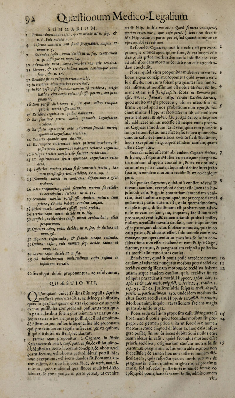 SUMMA Rl U M. I primus dubitandicafus , qu in decide ut n. feq. &amp; n. 6. Vide notata n. i • 4, Infirma mulieres non fiunt pr&lt;tgndrites, amplia ut numero 5. 7 secundus cafus, quem‘decide ut n.feq. contrarium n. 9. diflmgue ut num. 14. 10 Adveniente nova caujd , ‘morbus non erit recidiva. n Morbus, &amp; recidiva habent unam, eandem que cau~ fam, dr ». 12 Recidiva fit ex reliquiis prioris morbi. 12 m recidiva idem morbus revertitur. 1 c in hoc cafu , // fecundus morbus efl recidiva , or^‘- K4H4 3 ejus caufa videtur fuiffe partus, 4«? pra- gnantia. 16 No« potfi dici [anus is, in quo adhuc reliquia prioris morbi afjhvantur. 17 Recidiva cognitio ex quibus habeatur. 18 Ex folu tone prioris morbi quomodo cognofcatwr recidiva. 19 Ex flatu fgrotantis ante adventum fecundi morbi&gt; quomodo cognofeaiur recidiva, &amp;o Sanatus quando quis dicatur■, 11 Ex tempore intermedio inter priorem morbum, &amp; pofieriorem , quomodo habeatur recidiva cognitio• 2i Reliqua prioris morbi cito faciunt recidivam, 23 £x nigritudinum fpecie quomodo cognofcatur reti- diva, 24 Pofierior morbus etiam fi fit contraria fpeciei, /4- men potefi ejfe prior is recidiva, &amp; n. 19. 25 Nonnulli morbi in contrarias difpofitiones a gros trahunt. 16 Rota prafumptio , fecundus morbus fit recidi¬ va,reprobatur, declara ut n. 31. 27 Secundus morbus potefi ejfe ejufdem natur a cum priore, &amp; non habere eandem caufam. 28 Prioris morbi caufam ceffaffe quid probet&lt; 29 Tmiwr decide w yfy. 30 Frufira , ex\flentibus caufis morbi evidentibus, alias perquirimus. 31 Ouartus cafus, quem decide&gt; ut n. feq. &amp; declara ut num. 3 6. 32 JEquitas refpicienda , &amp; fraudis occafto tollenda. 35 Quintus cafus, vide numero feq. decide tamen ut num. 4'. 34 Sextus cafus decide ut n. feq. Ob individuorum multitudinem cafhs poffunt in infinitum variari. / Cafns aliqui dubii proponuntur&gt; ac refolvuntur, QJLJ iSTIO VII. QUanquam univerfalibus illis regulis fupra in quafiione quarta traditis, ac deinceps hiftoriis, quas in quaftione quinta enarravijomnes cafus pene eventu poffibiles comprehendi poftunt,tamen quia in particularibus folent plurimum ita variari,ut du» bium excitare levi negotio poffint,ut illud omnimo¬ de diluamus,nonnullos infuper cafus hic proponam qui pro reliquorum regula infervianr,&amp; ex quibus, fi qui alii dubii ex i flant,decidantur, j Primus cafus proponitur a Cagnato in libello fipius citato de mort. cattf. part. in fin.&amp;C eft hujufmo- ditMulier ex utero laborans concipit,&amp; abortu,vel partu fecuto, vel abortu petitjdubitari potefi hic, num exceptioni, vel lucro dandus fir.Ponamus au¬ tem cafutn, de quo HippocrJib. 2. de morb. mul.ni¬ mirum , &lt;^ucd mulier aliqua fluore muliebri dido laberet, &amp; concipiar,ac in partu pereat, ut evenire tradir Hip. in his veibis : Quod fi utero conceperit, morbus revertitur , quo cafu perit. ( licet non dixerit hic Hipp.eamin partu perire,fed quandocunque ex ejusmoibi reverflone. Refpondet Cagnatus,quod hic cafus eft pro exce- s prione,ut omnes apud ipfumfunt, &amp; rationem efte dicit,quia prior morbus,feu caufa infufficiens erat ad adf ifcendam mortem 8c id^o non clle attenden¬ dam concludit. Nota, qubd cum proponitur mulier ex utero la- 5 borans,quae concipiatiproponittir quid eventu val¬ le difficile, non enim folent praegnantes fieri mulie¬ res infirma:,ut notiffimum eft nobis Medicis, fir- ^ mant etiam if fi f urifconfulti. Rota in Romana foc. ejfic.Ven.u. Januar. 1619. coram Cardin. Sacrato, quod multo magis procedit, ubi ex utero fint in¬ firmae , quod apud nos probatione non eget,&amp; fa- * ciunt multae Hipp. audoritates in lib.ad mulieres pertinentibus, &amp; Aphor. l.b. 5. Apb.61. 5c aliae,quas hic adducere minus neceffe eft,neque enim propo¬ nit Cagnatus morbum ita levem,quin non potuerit £ longo faltem fpatio interficere*,fic tamen quomodo- cunque cafu eveniente,licet eventu fit difficillimus, locus exceptioni fiet,propter eandem caufam,quam affert Cagnatus. Secundus cafus affertur ab e®dem Cagnato ibidem, 7 &amp; habet,ut fequiturjMulier ex partu,aut praegnan¬ tia morbum aliquem contrahit, &amp; ex eo optime , ac omni ex parte fanata,aliquando dehinc inter jedo fpatio,in eundem morbum recidit &amp; ex eo denique perir. Refpondet Cagnatus, quod,ni(1 conflet adveniflc S novam caufam, exceptioni debeat effe locus in hu- jufmodi cafu. Ergo in contrariam fententiam veni¬ rem, licet multum urgeat apud me praeceptoris mei 9 audoritas 3 ratio autem-eft , quia quemadmodum, ut ipfe inquit, difficillimum eft probare non adve- niffe novam caufam , ita, inquam , facillimum eft probare, adveniffej5c tamen etiamfi probari poffer, nullam acceffifle novam caufam, non imputandus effiet partus,aut abortus fubfecutae mortis,quia in eo cafu partus,&amp;c abortus effient folummodo caufae re¬ mota,neque operarentur ut proxima,&amp; fic in con- fideratione non effient habendae: nam Sc ipfeCagn. fatetur, partum, &amp; praegnantiam refpedu pofterio- ris morbi effic remotiores caufas. Et adverte, quod fi ponis poffie accedere novam 10 caufam,eaadvema,nunquam morbus poterit dici ex 11 recidiva contigiffiemam morbus,&amp; recidiva habent 13 unam, atque eandem caufam, quia recidiva fit ex reliquiis praecedentis morbi.Hippocr. Apbor. libr. z. Aph. tz.&amp; i.de morb. vulg.fett. 3. Avic,2. 4. trattat. 1. cap. 9j. Et ex Jurifconfultis Ripa in tratt. de pefim partte, z.partis ultima,n. 140. unde idem morbus di¬ citur facere rccidivam.Hipp. de lnt.affctt. in princtp. Morbus enim, inquit 3 reverfionem faciens magis quam ab initio urget. Potes ergo ex his in propofito cafu diflinguere,fi j j’ libet, nam fi ponis quod fecundus morbus fit pro- 14 pago , &amp; germen prioris, ira ut Recidivae nomen mereatur, tunc aliquod dubium ex hoc cafu infur- gere poffiet, fin minus,locus dubitationi nullus erit: nam videtur in cafu , quod fecundus morbus eflet prioris recidiva , originariam caufam mortis fuiffe partum,&amp; praegnantianr, his enim ablatis,mors non fucceffiffer, &amp; tamen hoc non tolleret omnem dif¬ ficultatem , quia refpedu prioris morbi partus , &amp; praegnantia effient quidem originariae, acproximae caufae, fed refpedu pofteriot is minime, immo eo jpfo,quod ponis,hanc fanaram fuiffe, admis omnem vim