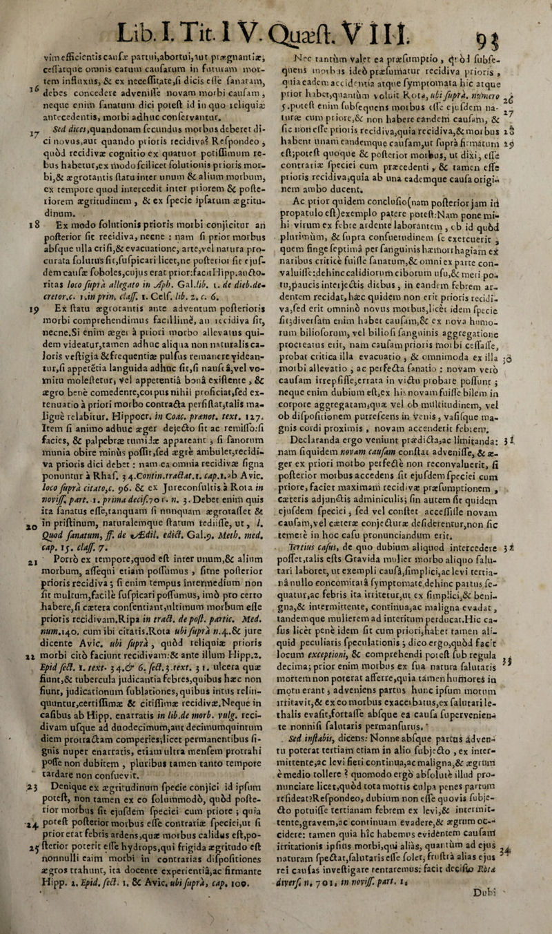 vim efficientis caufx partui,abortui,tut pv^gnantia:, ceflatque omnis earum caufarum in futuram mor¬ tem influxus,&amp; ex neceflitate,fi dicis elle fanaram, debes concedere advenille novam morbi caufam , neque enim fanatum dici poteft id in quo reliquia; antecedentis, morbi adhuc conlervantur. Sed d/tr&lt;?j,quandonam fecundus morbus deberet di¬ ci novus,aut quando prioris recidiva? Refpondeo j quod recidivas cognitio ex quatuor potiflimum re¬ bus habetur,ex rhodofciiicet folutionis prioris mor¬ bi,&amp; asgrotamis flatu inter unum &amp; alium morbum, ex tempore quod intercedit inter ptioretn &amp; pofte- riorem asgritudinem , &amp; ex fpecie ipfarum regritu- dinum. . 18 Ex modo folutionis prioris morbi conjicitur ah pofterior fit recidiva, necne : nam fi prior morbus abfque ulla crifi,&amp; evacuatione, arte,vel natura pro¬ curata folutusfic,fufpicari licet,ne pofterior fit ejuf- demtaufx foboles,cujus erat prior:facitldipp.ao&amp;o- ritas loco fupra allegato in Aph. Galdib. i. de dieb.de» cretor.c. i Jwprm cUJf. i. Celf. hb. 2, c. 6. ip Ex ftatu aegrotantis ante adventum pofterioris morbi comprehendimus facillime!, an iteidiva fit, necne.Si enim aegei a priori morbo allevatus qui¬ dem videatur,tamen adhuc aliqua non naturalis ca¬ loris veftigia&amp;frequentire pulfus remancreyidean- tur,fi apperetia languida adhuc fit,fi nauf£a,vel vo¬ mitu moleftetur. Vel appetenti^ bona exiflente , Sc aegro bene comedente,coipus nihil proficiat,fed ex¬ tenuatio a priori morbo contra&amp;a pei fi flaturalis ma¬ ligne relabirur. Hippocr* in Coae. pr&amp;not. text. 117. Item fi animo adhuc aeger dejetfto fit ac remifio:fi facies, &amp; palpebrae tumidae appareant ; fi fanorum munia obire minus po{fir,fed aegre ambuler,recidi¬ va prioris dici debet : nam ea omnia recidivas figna ponuntur a Rhaf. 3 ^.Comin.trattat.i. cap.i.zb Avie. loco fupra citatote. 96. &amp; ex Jureconfulcis a Rota in novijf pavt. 1. prima decif.701. n. 3. Debet enim quis ita fanatus efle,tanquam fi nunquam aegrotaflet &amp; io in priftinum, natnralemque ftattim rediifle, ut, /. Quod fanatum^jf. de ts£dil. edift. Gal.&lt;&gt;. Meth. med. cap. 15. clajf. 7. 21 ' Porro ex tempore,quod eft inter unum,8c alium morbum, afleqni etiam poflumus , fitne pofterior prioris recidiva 3 fi enim tempus intermedium non fit multum,facile fufpicari poffumus, imd pto certo .habere,fi castera confentiant,ultimum morbum efle prioris recidivam.Ripa in tratt. depoft. partic. Med. mm. 140. cum ibi citatis.Rota ubi fupra n.^.dc jure dicente Avie, ubi fupra , qudd reliquiae prioris morbi cito faciunt recidivam:&amp; ante illum Hipp.2. Epid fefl. 1. text• 34.^ 6. fett.$.text. 31. ulcera quae fiunt,&amp; tubercula judicantia febres,quibus haec non fiunt, judicationum fublationes,quibus intus relin- quuntur,certiflimae &amp; citiflimae recidivae.Neque in cafibus ab Hipp. enarratis in lib.de morb. vulg. reci¬ divam ufque ad duodecimum,aut decimumquintum diem protratftam cotnperies;licet permanentibus fi- gnis nuper enarratis, etiam ultra menfem protrahi poffe non dubitem , pluribus tamen tanto tempore tardare non confuevit. 23 Denique eX aegritudinum fpecie conjici id ipfum poteft, non tamen ex co folummodo, quod pofte¬ rior morbus fit ejufdem fpeciei cum priore ; quia 24 poteft pofterior morbus efle contrariae fpeciei,ut fi prior erat febris ardens,quae morbus calidus eft,po- fterior poterit effe hydrops,qui frigida aegritudo eft nonnulli eaim morbi in contrarias difpofitiones aegros trahunr, ita docente experientia,ac firmante Hipp. 1, Epid. feci. 1, Sc Avie .ubi fupra, cap, 100. Nec tanthm valet ea praefumptio , qvoi fubfe- quens morbis ideb praefumacur recidiva prioris, quia eadem accidentia atque fymptomata hic atque prior habet,quantum votuit Rota^ubi fupra. titimero 5 .poteft enim fubfeqncns morbus tlle ejufdem na- ~ turre cum priore,&amp;: non habere eandem caufam, &amp; ^ fic non efle prioris recidiva,quia recidiva,&amp;morbus io habent unam eandemque caufam,ur fupra firmatum ip cftipoteft quoque &amp; pofterior morbus, ut dixi, efle contraria: fpeciei cum praecedenti,, Sc tamen elfe prioris recidiva;quia ab una eademque caufaorigU nem ambo ducent. Ac prior quidem conchifio(nam pofterior jam iti propatulo eftjexemplo patere poteft.Nam pone mi* hi virum ex febre ardente laborantem , ob id qu6d plurimum, &amp; fupra confuetudinem fe exercuerit 3 quem finge feptima per fanguinis haemorrhagiam eX naribus critice fuifie fanatum,&amp; omni ex parte con- valuilferdehinccalidiorum ciborum ufu,&amp;:meri po¬ tu,paucis interjectis diebus, in eandem febrem ar¬ dentem recidat, ha:c quidem non erit prioris recidi¬ va,fed erit omnino novus morbus,licet idem fpecie fi^diverfam enim habet caufam,&amp; ex nova humo¬ rum bilioforum, vel biliofi fanguinis aggregatione procreatus erit, nam caufam prioris moibi ceflaiTe, probat critica illa evacuatio , &amp; omnimoda ex illa morbi allevatio , ac perfe&amp;a fanatio : novam vero caufam irrepfiffe,errata in vidhi probare poflunt ; neque enim dubiumeft,ex hisnovamfuifle bilem in corpore aggregatamjqua: vel ob multitudinem, vel ob difpofitionem putrefeens in venis , vafifque ma¬ gnis cordi proximis , novam accenderit febrem. Declaranda ergo veniunt praedi£h,ac limitanda: it nam fiquidem novam caufam conftac adveniffe, &amp; x- ger ex priori morbo perfedte non reconvaluerit, fi pofterior morbus accedens fit ejufdem fpeciei cum priore, faciet maximam recidiva: praefumptionem , creteris adjun&amp;i$ adminiculis; fin autem fit quidem ejufdem fpeciei, fed vel conftet acceflille novam caufam,vel cteterre conje&amp;urae defiderentur,non fic temere in hoc cafu pronunciandum erir. Tertius cafus, de quo dubium aliquod intercedere 3* poffet,talis efts Gravida mulier morbo aliquo falu- tari laboret, ut exempli caufa,fimplici,ac levi tertia¬ na nullo concomitati fympromate,dehinc partus fe- quatur,ac febris ita irritetur,ut ex fimp!ici,&amp;: beni¬ gna,&amp; intermittente, continua,ac maligna evadat, tandemque mulierem ad interitum perducat.Hic ca¬ fus licet pene idem fit cum priori,haber tarnen ali¬ quid peculiaris fpeculationis 3 dico ergo,quod fae’t locum exceptioni, &amp; comprehendi poteft fub regula * decima; prior enim morbus ex fua natura falutacis } 31 mortem non poterat afferre,quia tarhenhuriloreS in motu erant} adveniens partus hunc ipfum motum irritavit,&amp; ex eo morbus exacetbatus,ex falutarile- thalis evafit,fortaffe abfque ea caufa fupervenien- te nonnifi falutaris per m an furti s.' Sed injlabis, dicens: Nonne abfque partus adven¬ tu poterat tertiam etiam in alio fubje&amp;o , ex inter¬ mittente,ac levi fieri continua,ac maligna,&amp; aegrtun e medio tollere ? quomodo ergo abfolute illud pro- nunciare licet,quod tota mortis culpa penes partum rcfideat?Refpondeo, dubium non effe quovis fubje- &lt;fto potuiffe tertianam febrem ex levi,&amp; intermit¬ tente,gravem,ac continuam evadere,&amp; aegrum OC-- cidere: tarnen quia hic habemus evidentem caufam! irritationis ipfitis morbi,qui alias, quantum ad ejus ^ naturam fpettar,falutaris effe folet, fruftra alias ejus ^ rei caufas inveftigare renrarenms: facit decifio Rbta dtyerf n, yoi, tn novijf. p/trt. i, Dubi