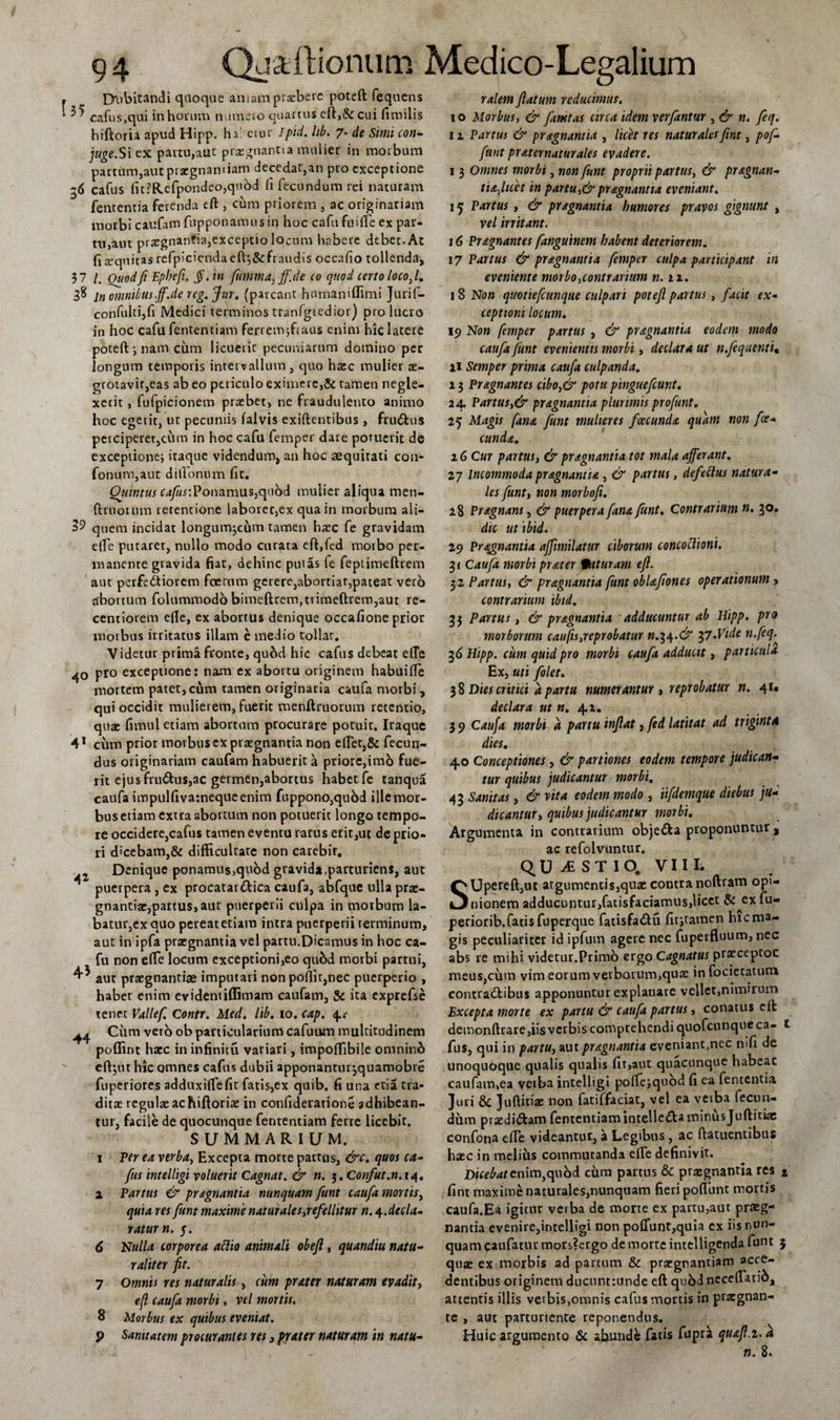 Dubitandi quoque amam praebere poteft fequens ^ cafus,qui in horum numero quartus eft,&amp; cui fimilis hiftoria apud Hipp. ha' etur Jpid. lib. 7- de Simi con- juge.Si ex partu,aut praegnantia mulier in morbum partum,aut praegnantiam decedat,an pro exceptione 36 cafus fit ?Refpondeo,quod fi fecundum rei naturam fententia ferenda eft , cum priorem , ac originariam morbi caufam fupponamusin hoc cafu fli 1 fle ex par¬ tu,aut praegnantia,exceptio locum habere debet. At fi requitas refpiciendacfi^&amp;fraudis occafio tollenda, 37 /. Ouodfi Epbefi. §.in fumma} ff.de 10 quod certo loco, l. 38 jn oninilus.ff.de reg. Jur. (parcant hnmaniffimi Jurif- confultijfi Medici terminos tranfgtedior) proluero in hoc cafu fententiam ferrenvjfraus enim hic latere poteft i nam cum licuerit pecuniarum domino per longum temporis intervallum , quo haec mulier ae- grotavir,eas ab eo periculo eximere,&amp; tamen negle¬ xerit , fufpicionem praebet, nc fraudulento animo hoc egerit, ut pecuniis falvis exiftentibus, frudfcus perciperet,cum in hoc cafu femper dare potuerit de exceptione} itaque videndum, an hoc aequitati con- fonum,aut ditionum fit. Qjiintus cafus:Ponamus,quod mulier aliqua men- ftruoium retentione laborer,ex qua in morbum aii- 39 quem incidat longumjciim tamen haec fe gravidam efte putarer, nullo modo curata eft,fed morbo per¬ manente gravida fiat, dehinc putas fe fepiimeftrem aut perfe&amp;iorem foetum gerere,abortiat,pateat vero abortum folummodo bimeftrem,trimeftrem,aut re- ccntiorem efte, ex abortus denique occafione prior morbus irritatus illam e medio tollar. Videtur prima fronte, quod hic cafus debeat elTe 40 pro exceptione: nam ex abortu originem habuifle mortem patet, cum tamen originaria caufa morbi, qui occidit mulierem, fuerit menftruorum retentio, quae fimul etiam abortum procurare potuit. Iraque 41 cum prior morbus ex praegnantia non eflet,&amp; fecun¬ dus originariam caufam habuerit a priore,imo fue¬ rit ejus fru&amp;us,ac germen,abortus habet fe tanqua caufa impulfiva:nequeenim fuppono,quod ille mor¬ bus etiam extra abortum non potuerit longo tempo¬ re occidere,cafus tamen eventu rarus erit,ut de prio¬ ri dicebam,&amp; difficultate non carebif. Denique ponamus,qu6d gravida,parturiens, aut puerpera , ex procatai&amp;ica caufa, abfque ulla prae- gnantiae,partus, aut puerperii culpa in morbum la¬ batur,ex quo pereat etiam intra puerperii terminum, aut in ipfa praegnantia vel partu.Dicamus in hoc ca¬ fu non efte locum exceptioni,eo qu6d morbi partui, ^ aut praegnantiae imputari non poffir,nec puerperio , haber enim evidentiffimam caufam, &amp; ita exprcfse tenet Vallef. Contr. Med. lib. 10. cap. 4.* ^ Ciim vero ob particularium cafuiun multitudinem poffint haec ininfinitu variari, impoffibile omnino eft^ut hic omnes cafus dubii apponantur^quamobie fuperiores adduxiftefit fatis,ex quib. fi una etia tra¬ ditae regulae achiftoriae in confideratione adhibean¬ tur, facile de quocunque fententiam ferre licebit. SUMMARIUM. 1 Per ea verba, Excepta morte partus, &amp;c. quos ca¬ fus intelligi voluerit Cagnat. &amp; n. 3 .Confut.n.14. x Partus &amp; pragnantia nunquam funt caufa mortis, quia res funt maxime natur ales ^refellitur n. 4. decla¬ ratum. 5. 6 Nulla corporea abito animali obejl, quandiu natu¬ raliter fit. 7 Omnis res naturalis, cum prater naturam evadit, efi caufa morbi, vel mortis. 8 Morbus ex quibus eveniat. p Sanitatem procurantes res, puter naturam in natu¬ ralem flatum reducimus. 10 Morbus, &amp; famtas circa idem verfantur , &amp; n. feq. 11 Partus &amp; prdignantia , licet res naturales fint, pof- funt pr ater natur ales evadere. 13 Omnes morbi, non funt proprii partus, &amp; pr Agnati- tiafact in partu,&amp;pragnantia eveniant. 15 Partus , &amp; pragnantia humores pravos gignunt , vel irritant. 16 PrAgnantes fanguinem habent deteriorem. 17 Partus &amp; pragnantia femper culpa participant in eveniente morbo ,contrarium n. 22. 1 8 Non quotiefeunque culpari potefl partus, facit ex¬ ceptioni locum. 19 Non femper partus , &amp; pragnantia eodem modo caufa funt evenientis morbi, declara ut n.fequentu 21 Semper prima caufa culpanda. 23 PrAgnantes cibo,&amp; potu pinguefiunt. 24. Partus &gt;&amp; pragnantia plurimis pro funt. 25 Magis fana funt mulieres fcecundA quam non fa¬ cunda. 2 6 Cur partus, &amp; pragnantia tot mala afferant. 27 incommoda pragnantia , &amp; partus, defettus natura¬ les funti non morbofi. 28 Pragnans, &amp; puerpera fana funt. Contrarium n. 30. dic ut ibid. 29 Praegnantia affimilatur ciborum concoctioni. Caufa morbi prater faturam efl. 32 Partus, &amp; pragnantia funt obUfiones operationum , contrarium ibid. 33 Partus y &amp; pragnantia adducuntur ab Hipp. pro morborum caufisjeprobatur n.^.&amp; 37-Vide n.feq^ 36 Hipp. cum quid pro morbi caufa adducit, particula Ex, uti folet. 38 Dies critici a partu numerantur , reprobatur n. 41« declara ut n. 4.2. 3 9 Caufa morbi a partu inflat, fed latitat ad triginta dies. 40 Conceptiones, &amp; partiones eodem tempore judican¬ tur quibus judicantur morbi. 43 Sanitas, &amp; vita eodem modo , iifdemque diebus ju¬ dicantur y quibus judicantur morbi. Argumenta in contrarium obje&amp;a proponuntur a ac refolvuntur. q U A S T I O. VIII. Upereft,ut atgumentis,quae contra noftram opi¬ nionem adducuntur,fatisfaciamus,licet &amp; ex fu- periorib.fatis fuperque fatisfa&amp;u fitjtamen hic ma¬ gis peculiariter id ipfum agere nec fuperfluum, nec abs re mihi videtur.Primo ergo Cagnatus praeceptoc meus,cum vim eorum verborum,quae in focietatum contradtibus apponuntur explanare vellet,nimirum Excepta morte ex partu &amp; caufa partus, conatus eft demonftrare,iis verbis comprehendi quofeunqueea- t fus, qui in partUy aut pragnantia eveniant,ncc nili de unoquoque qualis qualis fit,aut quacunque habeat caufam,ea verba intelligi poltejquod fi ea fententia Juri &amp; Juftitiae non fatiffaciat, vel ea veiba fecun¬ dum praedi&amp;am fententiam inteliedfca minus Juftitiae confona efte videantur, a Legibus , ac ftatuentibus haec in melius commutanda efte definivit. Djcebatenim,quod cum partus &amp; praegnantia res j fint maxime naturales,nunquam fieri poflunt mortis caufa.Ea igitur verba de morte ex partu,aut praeg¬ nantia evenire,intelligi non poflunt,quia ex iis nun¬ quam caufatur mors?ergo de morte intelligenda funt 5 quae ex morbis ad partum &amp; praegnantiam acce¬ dentibus originem ducunttunde eft quod neceftarid, attentis illis verbis,omnis cafus mortis in praegnan- te , aut parturiente reponendus. Huic argumento &amp; abunde fatis fupr^ quafl.2. a n. 8.