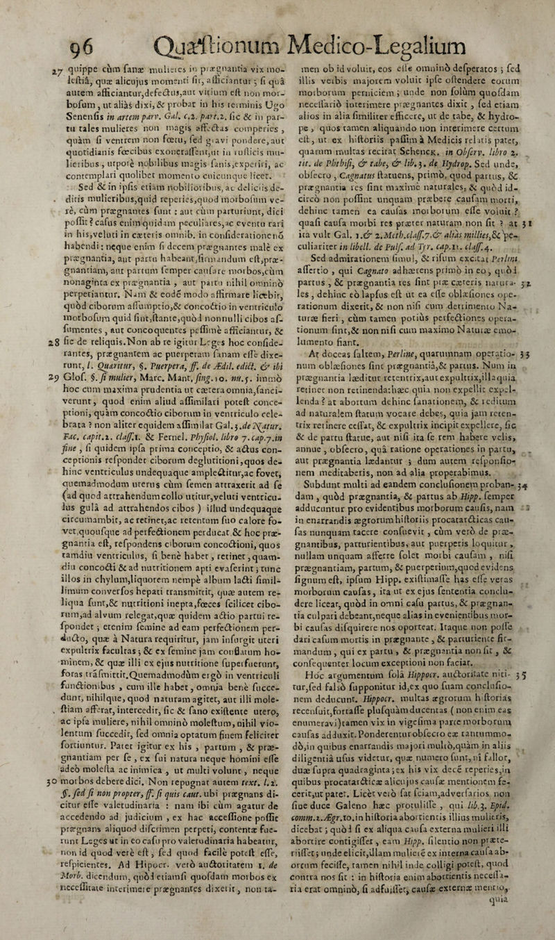 27 9ul*ppe cum fana: mulieres in praegnantia vix mo- lcftifi, quae alicujus momenti fit, afficiantur, 6 qua autem afficiantur,defectus,aut vitium eft non mor¬ bo fum , ut alias dixi,&amp; probat in his terminis Ugo Senenfis in artem parv. Gal. c.i. part.x. (ic &amp; in par¬ tu tales mulieres non magis affectas comperies , qukm fi ventrem non fcecu, fed gravi pondere,alit quotidianis fcecibus exoneraffcnt,ut in »u(licis mu¬ lieribus , urpote nobilibus magis lanis,expeiiii, ac contemplari quolibet momento cuicunque licet. Sed &amp; in ipfis etiam nobilioribus, ac deliciis de- . diris mulieribus,quid repedes,quod morbofum ve¬ re, cum praegnantes funt : aut cum parturiunt, dici poffit?cafus enim quidam peculiares,ac eventu rari in his,veliiti in exteris omnib. in confiderationeno habendi; neque enim fi decem praegnantes male ex praegnantia, aut partu habeant,firmandum eft,prx- guantiam, aut partum femper caufa re morbos,cum nonaginta ex praegnantia , aut pattu nihil omnino perpetiantur. Nam &amp; eode modo affirmare licebir, quod ciborum affumpuo,&amp; concodtio in ventriculo morbofum quid fint,liante,quod nonnulli cibos af- fumentes , aut concoquentes peffime afficiantur, di 28 6c de reliquis.Non ab re igitur Leges hoc confide- rantes, prxgnantem ac puerperam fanam effe dixe- runr, /. Quatitur, §. Puerpera} ff. de JEdil. edidi. &amp; ibi 29 Glof. §. fi mulier, Mare. Mant,y?«£.io. «w.y. itnmo hoc cum maxima prudentia ut exteraomnia,fanci- verunt, quod enim aliud affimilari poteft conce¬ ptioni, quam concodtio ciborum in ventriculo cele¬ brata ? non aliter equidem affimilat Gal.3.de Tuatur. Fac. capit.2. clajf.i. &amp; Fernel. Pbyfiol. libro 7.cap.y.in fine , fi quidem ipfa prima conceptio, Sc adlus con¬ ceptionis refpondec ciborum degluuitioni,quos de¬ hinc ventriculus undequaque amplectitur,ac fovet, quemadmodum uterus cum femen attraxerit ad fe (ad quod attrahendum collo utitur,veluti ventricu¬ lus gula ad attrahendos cibos ) illud undequaque circumambic, ac retinet,ac retentum fuo calore fo¬ vet,quoufque ad perfe&amp;ionem perducat.&amp;; hoc prae¬ gnantia eft, refpondens ciborum concodtioni, quos tamdiu ventriculus, fi bene habet, retinet ,quavn- diu concodti &amp; ad nutritionem apti evaferint 5 tunc illos in chylum,liquorem nempe album ladti fimil- limum converfos hepati transmittit, cjiix autem re¬ liqua funt,&amp;: nutritioni inepta,fceces fcilicec cibo- rum,ad alvum relegat,qua: quidem adlio partui re- fpondet; etenim femine ad eam perfcdlionem per¬ ducto, quas a Natura requiritur, jam infnrgic uteri expultrix facultas ; tk. ex femine jam conflatum ho¬ minem, &amp; quae illi ex ejus nuttitione fupeifuerunr, foras trafmittit. Quemadmodum ergo in ventriculi fundtiombus , cum ille habet, omnia bene fuccc- dunr, nihilque, quod naturam agitet, aut illi mole- , afferat, intercedit, fic &amp; fano exiftente utero, ac ipla muliere, nihil omnino molefturo, nihil vio¬ lentum fuccedir, fed omnia optatum finem feliciter fortiuntur. Patet igitur ex his , partum , &amp; prx- gnantiam per fe , ex fui natura neque homini effe adeo molefta ac inimica , ut multi volunt, neque 30 morbos debere dici. Non repugnat autem text. l.i. §.fed fi non propter, ff. fi quis caut. ubi praegnans di¬ citur efle valetudinaria : nam ibi cum agatur de accedendo ad judicium , ex hac acceffione poffic praegnans aliquod diferimen perpeti, contenta fue¬ runt Leges ut in eo cafu pro valetudinaria habeatur, non id quod vere eft, fed quod facile poteft effe, refpicientes. Ad Hipocr. veto amftoritarem 1. de Morb. dicendum, quod etiamfi quofdatn morbos ex ireceffitate interimet e praegnantes dixerit, non u- men ob id voluit, eos ellc omninb defperatos j fed illis veibis majorem voluit ipfe oftendere eorum moiborum perniciem i unde non folum quofdatn necellarib interimere praegnantes dixit , fed etiam alios in aliafimiliter efficere, ut de tabe, &amp; hydro¬ pe , quos tamen aliquando non interimere certum eft, ut ex hiftoriis paffimi Medicis relatis pater, quarum multas recitat Schencx. in Obferv. libro 2. ut. de Pbtbifi, &amp; tabe, &amp; lib.3. de Hydrop. Sed unde, oblecro , Cagnatus ftatuens, primo, quod partus, &amp;: praegnantia res fint maxime naturales, &amp; quod id¬ circo non poffint unquam praffiere caufana morti, dehinc tamen ea caulas morborum effe voiuit ? quafi caufa motbi res praeter naturam non fit ? at 3 I ita vult Gal. i.&amp; 2.Mctb.cla(f.y.&amp; alias milliesfafie- culiaricer in libell. de Pulf.ad Tjr. cap.w. clajf.4. Sed admirationem fimul, Si rifum excitat Perimi affertio , qui Cagnato adhaerens primo in eo, qi oi partus , &amp; praegnantia res fint prae exteris natura- 31 les , dehinc eo lapfus eft ut ea efte oblxfiones ope¬ rationum dixerit, &amp; non nifi cum dertimento Na¬ turae fieri , cum tamen potius pcrfetftiones opera¬ tionum fint,&amp; non nifi cum maximo Naturae emo¬ lumento fiant. At doceas faltem, Perline, quarumnam operatio- 33 niim oblsefiones fint prxgnantia,&amp; partus. Num in praegnantia laeditur retentrix,aut expultrix,illaquia retinet non retinenda:hxc quia non expellit expel¬ lenda ? at abortum dehinc fanationem, &amp; reditum ad naturalem ftatum vocare debes, quia jam reten¬ trix retinere ceffat, &amp; expultrix incipit expellere, fic &amp; de partu ftatue, aut nifi ita fe rem habere velis, annue , obfecro, qua ratione operationes in partu, aut prxgnantia Ixdantur j dum autem refponfio- nem meditaberis, non ad alia properabimus. Subdunt multi ad eandem conclufionem proban- 54 dam , quod prxgnantia, &amp; partus ab Hipp. femper adducuntur pro evidentibus morborum caufis, nam t in enarrandis xgrorumhiftoriis procatardticas cau- fas nunquam tacere confuevit , cum vero de prae¬ gnantibus, parturientibus, aut puerperis loquitur, nullam unquam afferre folet morbi caufam , nifi prxgnantiam, partum, puerperium,quod evidens fignumeft, ipfum Hipp. exiftimaffe has efle veras morborum caufas, ita ut ex ejus fententia conclu¬ dere licear, quod in omni cafu partus, &amp; pixgnan- tia culpari debeant,neque alias in evenientibus mor¬ bi caufas difquirere ttos oportear. Itaque non polle dari cafum mortis in prxgnantc , &amp; parturiente fir¬ mandum , qui ex partu , &amp; prxgnantia non fit , &amp; confequenter locum exceptioni non faciar. Hoc argumentum fola Hippocr. auctoritate niti- 35 rur,fed falsb fupponitur id,ex quo fuam conclufio- nem deducunt. Hippocr. multas xgrorum hiftorias recenfuit,fortaffe plufquam ducentas ( non enim eas enumeravi)tamen vix in vigefima parce morborum caufas adduxit. Ponderemur obfecro ex tantummo- d6,in quibus enarrandis majori multo,quam in aliis diligentia ufus videtur, qux numero funt, ni fallor, dux fupra quadraginta3ex his vix dece reperies,m quibus procatanfticx alicujus caufx mentionem fe¬ cerit,ut patet. Licetvcib fat iciam,advetfarios non fiue duce Galeno hxc protuliffe , qui lib.l.Eptd. comm.i.Aigr.10.in hiftoria abortientis illius mulieris, dicebat; quod fi ex aliqua caufa externa mulieri illi abortire contigiffer , eam Hipp. it lene io non prote¬ ri iffet; unde elicit,illam muliere ex interna caufa ab- orcum fecille, tamen nih'1 inde colligi poteft, quod contra nos fit : in hiftoria enim abortientis necella- ria erat omnino, fi ad futile t, caufa: externa mentio.
