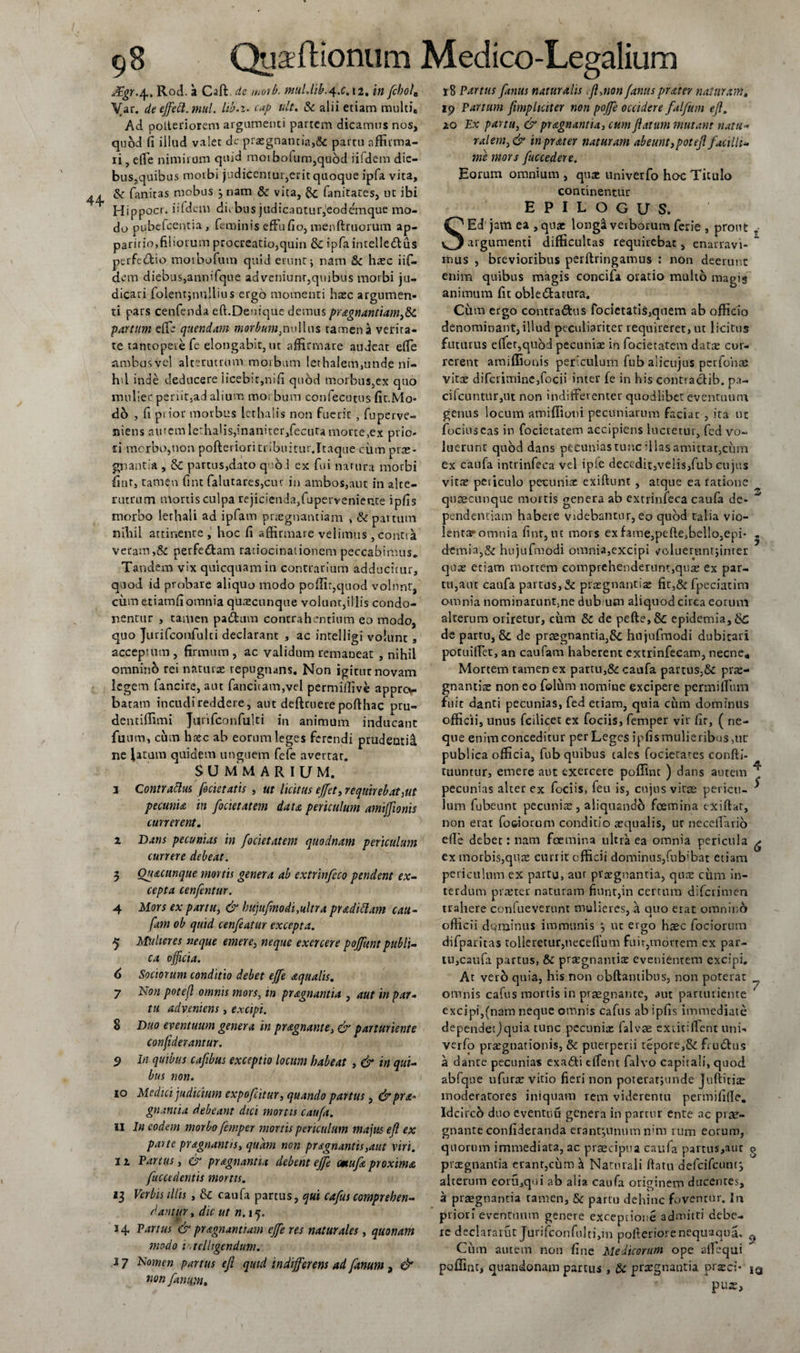 Rod. a Caft. de moib. mulJib.^.c. 12. in fchol0 Var. de effeci, mul. lib.i. cap ult. &amp; alii etiam multiB Ad. polteriorem argumenti partem dicamus nos, quod fi illud valet dc praegnantia,&lt;$c partu affirma¬ ri , efie nimirum quid moibofum,qu6d iifdem dic- bus,quibus morbi judicentur,erit quoque ipfa vita, &amp; fanitas mobus j nam &amp; vita, &amp; fanitates, ut ibi Hippocr. iifdem diebus judicantur,1 eodemque mo¬ do pubefcentia, feminis effu fio, menftruorum ap¬ paritio,filiorum procreatio,quin 8c ipfa inrelledlus perfe&amp;io moibofum quid erunt j nam &amp;c haec iif¬ dem diebus,annifque adveniunr,quibus morbi ju¬ dicari folentjnullius ergo momenti haec argumen¬ ti pars cenfenda eft.Denique demus pragnantiamy&amp;c partum efte quendam morbum,nullus tamen a verita¬ te tantopere fe elongabit, ut affirmare audeat efie ambasvel alterutrum morbum Iethalem,unde ni- hd inde deducere iicebit,nifi quod morbus,ex quo mulier penir.ad alium morbum confecutus fit.Mo- db , fi pi ior morbus Icthalis non fuerit , fuperve- niens auremle:halis,inaniter,fecuramorte,ex prio¬ ri morbo,non pofterioritribuirur.Itaque cinn prae¬ gnantia , &amp;C partus,dato quod ex fui namra morbi fint, tamen fint falutares,cur in ambos,aut in alte¬ rutrum mortis culpa rejicienda, fu perveni ente ipfis morbo lethali ad ipfavn praegnantiam , &amp; partum nihil attinente, hoc fi affirmare velimus , contia veram,&amp; perferStam ratiocinationem peccabimus. Tandem vix quicquamin contrarium adducitur, quod id probare aliquo modo poflir,quod volunt, cum etiamfiomnia quaecunque volunt,illis condo¬ nentur , tamen pa&amp;um contrahentium eo modo, quo Jurifconfulti declarant , ac intelligi volunt, acceptum , firmum , ac validum remaoeat , nihil omninb rei naturae repugnans. Non igitur novam legem fancire, aut fancitam,vel permifiive apprcv batam incudireddere, aut deftruerepofthac pru- dentiffimi Jurifconfulti in animum inducant fuum, cum haec ab eorum leges ferendi prudenti^, ne latum quidem unguem fefe avertar. summarium. i Contrattus fodet atis , ut licitus effet, requirebat,ut pecuniis in focietatem dates periculum amiffionis currerent. i Dans pecunias in focietatem quodnam periculum currere debeat. 3 Ou&amp;cunque mortis genera ab extrinfeco pendent ex¬ cepta cenfentur. 4 Mors ex partu, &amp; hujufmodi,ultra pradittam cau- fam ob quid cenfeatur excepta. 5 Mulieres neque emere, neque exercere poffunt publi¬ ca officia. 6 Sociorum conditio debet effe aqualis. 7 Non potefl omnis mors, tn pragnantia , aut in par¬ tu adveniens, excipi. 8 Duo eventuum genera in pragnante, &amp; parturiente confiderantur. 9 In quibus cafibus exceptio locum habeat , &amp; in qui¬ bus non. 10 Medici judicium expofeitur, quando partus , &amp;pra° gnantia debeant dici mortis cauft. ii In eodem morbo femper mortis periculum majus efl ex paite pragnantis, quam non pragnantis,aut viri. 11 Partus, &amp; pragnantia debent effe emufa proxima fuccedentis mortis. 13 Verbis illis , tk caufa partus, qui cafus comprehen¬ dantur , dic ut n. 15. 14 Partus &amp; pragnantram effe res naturales, quonam modo v.telhgendum. .17 Nomen partus eft quid indifferens ad fanum , &amp; non fanum. 18 Partus ftanus naturalis .ft,non fanusprater naturam, 19 Parium ftmpliciter non poffe occidere falfum eft, 20 Ex partu, &amp; pragnantia, cum flatum mutant natu- ralem,&amp; in prater naturam abeuntypot eft facilli¬ me mors fuccedere. Eorum omnium , quae univerfo hoc Titulo continentur EPILOGUS. SEd jam ea , quae longS verborum ferie , prout .• argumenti difficultas requirebat, enarravi-  mus , brevioribus perftringamus : non deerunt enim quibus magis concifa oratio multo magis animum fit obledatura. Cum ergo contradus focietatis,qnem ab officio denominant, illud peculiariter requireret, ut licitus futurus effer,quod pecuniae in focietarem datae cur¬ rerent amiffionis periculum fub alicujus perfohae vitae difcriminCjfocii inter fe in his contiadib. pa- cifcuntur,ut non indifferenter quodlibet eventuum genus locum amiffioiii pecuniarum faciat , ita ut fociuscas in focietatem accipiens lucretur, fcd vo¬ luerunt quod dans pecunias tunc illas amittat,cum ex caufa intrinfeca vel ipfe decedit,velis,fub cujus vitae peticulo pecuniae exiftunt , atque ea ratione quaecunque mortis genera ab extrinfeca caufa de¬ pendentiam habere videbantur, eo quod talia vio¬ lentae omnia fint, ut mors exfame,pefte,bello,epi* demia,&amp; hujufmodi omnia,excipi voluemntjinter qua: etiam mortem comprehenderunt,quae ex par¬ tu,aut caufa partus, Se praegnantia: fit,&amp; fpeciatim omnia nominaruntsne dubium aliquod circa eorum alterum oriretur, cum &amp; de pefte,&amp; epidemia,&amp;C de partu, &amp; de praegnantia,&amp;c hujufmodi dubitari poruifTet, an caufam haberent cxtrinfecam, necne. Mortem tamen ex partu,&amp; caufa partus,&amp; pne- gnantiae non co folum nomine excipere permirtum fuit danti pecunias, fed etiam, quia ciim dominus officii, unus fcilicet ex fociis, femper vir fir, ( ne¬ que enim conceditur per Leges ipfis mulieribus,ut publica officia, fub quibus tales focietares conftj- tuuntur, emere aut exercete poffint ) dans autem pecunias alter ex fociis, feu is, cujus vitae pericu¬ lum fubeunt pecuniae, aliquandb fcemina exiflat, non erat fo&amp;iorum conditio aequalis, uc neceffario ede debet: nam fcemina ultra ea omnia pericula ex morbis,quae currit officii dominus,fnbffiat etiam periculum ex partu, aur praegnantia, quae cum in¬ terdum praeter naturam fiunt,in certum diferimen trahere confueverunt mulieres, a auo erat omnino officii dominus immunis y uc ergo haec fociorum difparitas tolleretur,neceffum fuit,mortem ex par¬ tu,caufa partus, &amp; praegnantia: evenientem excipi. At vero quia, his non obftantibns, non poterat omnis cafus mortis in prsegnante, aut parturiente excipi,(nam neque omnis cafus ab ipfis immediate dependetjquia tunc pecunia: falvae exuti fient uni¬ verfo praegnationis, &amp; puerperii tepore,&amp; fiu£lus a dante pecunias exa&amp;i dfent falvo capitali, quod abfque ufurae vitio fieri non poteratjunde Juftitiae moderatores iniquam rem viderentu permififie. Idcircb duo eventuu genera in partur ente ac prae- gnante confideranda erantjunum nim tum eorum, quorum immediata, ac praecipua caufa partus,aut praegnantia erant,cum h Naturali ftatu defcifcuntj 3 5 4 s 6 7 8 alterum eoru,qui ab alia caufa originem ducentes, a praegnantia tamen, &amp; partu dehinc foventur. In priori eventuum genere exceptione admitti debe¬ re declaratur JurifconfuIti,in pofteriorenequaqua. f&gt; Cum autem non fine Medicorum ope atlequi poffint, quandonam partus , &amp; praegnantia prteci- iq pux.