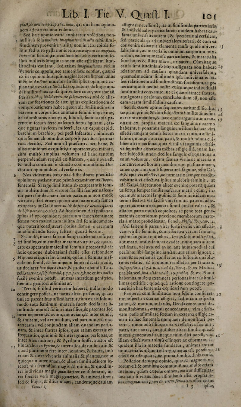 trattje noti temp.cap.16z. num, 41. qui hanc opinio¬ nem admittere non videtur. Sed haec opinio varie expiicatur voletibus non- y nullis, a fola multem imaginatione m aclit coitus limi- jirudinem provenire ; aliis, non in adlu coitus fo- lum,fed toto geftationis tempore agere in imagina, rioncm in foetum,contendemibus;aIiis vero non fo- Jiim mulieris imaginationem effie efficietem fimi- litudinis caufam , fed etiam imaginationem vira in Veneris congteflujnec tamen facis confiat, quaena ex iis opinionibus ipfis magis accepta fitjnam unus ideque Audior multum in fui iplius opinione ex¬ plananda evariat.Sed alias opiniones de hujusmo¬ di fimilitudinis caufa qui videre cupit,recurrat ad Pa-rifanMb,$iNobil.exerc.defu bt Hexere.4.ubi &amp; alia¬ rum confutationes.fk fuae iplius explicationem &amp; comprobationem habet,quae vult/imilitudines in parentum corporibus animato femini impartitas, ac adumbratas emergere, hoc eft, femina ipfa pa¬ rentum fecum ferre nafcituri foetus figuram , eas- que figuras invicem mifceri , ita ut caput capiti, brachium brachio , pes pedi inferatur , nimirum quia femen ab omnibus corporis partibus iperma- ticis decidit. Sed non eft praefencis loci, hanc, &amp; alias opiniones exquiiite,ut oporteret,ex minare, ciim multo amplius volumen ad hanc tantinn perpendendam requiri exiftimem , quae nova eft, &amp; multa continet e dire&amp;o commumffiimis Do- dlorum opinionibus adverfantia. 6 Nos videamus jam,quas difficultates proedidtee opiniones patiantur,ac primo examinemus Hippoc. fententia. Si ergo fimilitudo ab exuperantis femi¬ nis multitudine virtute fiat,filii femper nafcen- tur patri fimiles;nani femen paternum non modo virtute , fed etiam quantitate maternum femen exuperat, ut Gal docet in hb.de fem.&amp; decimo quarto de Ufu part.ca.io.clafi.Ad hoc tamen dici pofletjex iplius Hipp. opinione, paternum femen continere femen non mafcuieum lolum, fed foemineumjita- que poterit coadjuvare potius femen maternum in affimilando foetu , falcem quoad fexum. Secundo, mares faltem femper deberent effe pa- g tri fimiles^um conftet marem a virtute, tk. quati- tate exuperantis mafculini feminis procrearijlicec huic quoque dubitationi facile effiet refpondere p Hippocrati,qui tam a mare, quam a foemina maf¬ cuieum fimul, tk fcemineum femen decidi tradit, ut declarat loco fupra citato,tk probat abunde Tau- leW.contra.Cafalp.dom.lib.^q.z.part.iMoc enim pacto facile evenire poteft , ut mas interdum genitrici, foemina genitori affiimiletur. 10 Tertio, fi illud veritatem haberet, nullo modo contingere poffiet, ut natus alteri perfonae, quam uni ex parentibus affimilaretur,cum ex iis folum- modo tota feminum materia fuerit decifa: at fi¬ militudo non eft folum inter filios,&amp;: parentes,fed XI inter nepotem,&amp; avum,aut aviam,&amp; inter eunde, 8c amitam, vel avunculum, vel patruum,vel ma¬ terteram , vel conjundtam aliam quandam perfo- nam, &amp; inter fratres ipfos, quae etiam caeteris eft frequentior,quinimo 6c inter ign&lt;*tas perfonas,ut inter Alexandrum , &amp; Pyrthum fuiffie, audtor eft j z Plutarchus in Tyrrho,&amp; inter alios,de quibus aiii,&amp;£ quod plurimum fert,inter homines, &amp; bruta, imo etiam inter viventia animalia,&amp; plantas,neque quicquam inter unam,&amp; aliam fimilitudinem ii&gt; tereft,nifi fecundum magis 8c minus,&amp; quod in¬ ter individua magis peculiariter confideratur, in¬ ter fpecies vero magis generice, &amp; universaliter j fed Sc hujus, Se illius unam , eandemque caufam Tomus l, aftigrrari neceffie eft, ita ut fimilitudo particularis, tk individualis particularem quidem habeat cau¬ fam j univerfalis autem , &amp;C fpecifica univerfaletn, fed particularis ad univerfalem referri, &amp; cum ea convenire debet^ut elementa caufa quide univer- *1 falis funt, ac materialis omnium corporum mix¬ torum, eademquecaufa particularis, Se materialis funt hujus Se illius mixti, ut patet. Cum itaque caufa fimilitudinis ab Hipp.affiignaca non habeac M relationem ad caufam quandam univerfalem , quemadmodum fimilitudo ipfa individualis ha¬ bet relationem ad fimilitudinem fpecificam,ac ge- nericamjimo neque poffit cuicumque individuaji fimilitudini convenire, ut ei quae eft inter fratres, aut ignotas perfonas, concludendum eft, non effie eam veram fimilitudinis caufam. Sed Se Galeni opinio fequentes patitur difficulta» t * tesjnam primo,&amp; cum fubjedtum fimilitudinis fine 1g exteriora membra,&amp; haec omne argumentum tan- jg quam ex propria materia ex (anguine materno habeant, fi ponamus fanguinem illum habere vim effeftivam,jam omnis foetus matri tantum affiimi- labitur,nunqua autem patri,&amp; multo minus cui¬ libet alteri perfonae,quia vis illa faoguinis effetU* va figurabit exteriora mebra effigie illa,ouam ha¬ bet fubjetftu, unde decifus fanguis eftjquanquarn enim volumus , etiam femen virile ut materiam concurrere ad horum membrorum psafmationem, tamen,quia maxime fuperatur a faguine,tefte Gah i£.Seejus vis efle&lt;ftiva,ac formatrix femper coadju¬ vabitur a vi pffedtiva ipfius mulebris feminis, uc ide Gal,^.fatetur,non aliter evenire poterit,quam ut foetus femper fimilis nafcatur matri : cum , in¬ quam,&amp; materni fanguinis,,Se feminis itidem ma¬ terni effedtiva vis facile vim feminis paterni adae¬ quare^ etiam exuperare fimul jundta valeat , Sc alia ex parte multo copiofior, ac pene tota gene¬ rationis exteriorum praecipue membrorum mate¬ ria a matre proficifcatur, Fenei. Phyjiol lib.j.cap.i 1. Vel faltem fi pares vires fortiri velis vim effefti- 13 vam virilis feminis , cum elTedtiva vi tam feminis, quam fanguinismuliebris , foetus foliimodb patri, aut macri fimilis femper evadet, nunquam autem vel fratri, vel avo,vel aviae, auc hujusmodi alicui perfonae fibi fanguine jundtae, aut etiani ignota : nam Se experientia confiat,ut ex hiftoriis quaplu- rimis relatis , Se in unum recolledtis per Gratiam 1 . Difiept.For.c.qtby.a n. 4\.ad 6i.Tom.$.tk ex Medicis ^ per Nancel./oco alias cit.lib. 10.probl.q. &amp;: ex Plinio habemus,multas extraneas perfonas inter fe fimil* limas cxticiffie : quod qua ratioije contingere po¬ tuerit,in hac fententia explicari non poteft. Praeterea cum fimilitudo non fo,Ium confidere- £3 tur refpe&amp;u externae effigiei, feft etiam refpectu animi, &amp; morum;ut latius, Deo favente^infra de- ' monftrabimus , etiamfi concedamus, vim effedU vam poffe affimilare fcetum in externa effigie,ta¬ men in hac fententia nunquam demonftrari po¬ terit , quomodo Mius;-ex ea vi effedtiva feminis, patri, auc matri, aut cuilibet alteri fimilis quoad mores generatus fit y neque enim dici poteft, vim zi' illam effeflivam aninui effingere ac efformare, li- quidem illa in materia fundatur , animus aurem immaterialis efignonueft ergo,neque cfle poteft vis zi effeftiva adaequata, iic prima fimilitudinis caufa. Pofterior denique opinio, quae &amp; magnoru vi¬ rorum eft,&amp; omnium communilfinra,multo etiam majores, quam camerae omnes ,patitur difficulta- tes:nam fi virtus haec affimilandi effiet propria i/&gt;- fms imaginationis, pm &amp; virtus format rix effiet etiam I 3 iplius