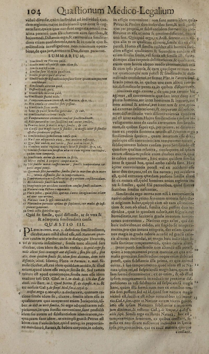 viduu diverfce,quam individui ad individuu ejusr dem regionis^major individuoru quae inter fe cog¬ nata funt,quam qua2 non funt cognatajomniu ma. xima parentu cum filiis,fratrum cum fratribus,&amp; hujusmodi.Diftantia ergo,&amp; convenietia fimilitu- dinis etiam confideranda,nani &amp; in caufce ejus fi- militudinis inveftigatione non minimum opera¬ bitur,de qua jam,annuente Deo,dicere paramus. SUMMARIUM. I Similitudo ex Platone quid, z Simile tunc aliquid fit cum idem fit. 3 Simile non ejt tueto 4 Simtlru fiunt idem tri qualitate. 5 Simile proprie quid dicatur. 6 Similitudo fi? dififjmilitudo pofiunt inter qnamcumque rem confiderari , 7 Similitudo externa quid. 8 Diffirr.ilititdo quid. 9 Similitudo interna quid. 10 Similitudo fbcciei unde. 11 Temperamentum idem efl, ac Natura, &amp; n. 13. 11 Non omnia ex omnibus fie* i pofjtint, 14 Similitudo fiexut unde, i 5 Senes fi? putri fcemellas gener ant, fi? cur. 16 Similitudinis externa caufa. , * 17 Temperamenta quomodo cauferlt firnilitudinem. 18 Filii parentibus cur facillime nafcantur fimiles. 19 Fratres inter fie multo magis fiimtles , fis cur. 20 Caufa quo magh iiuer fie fiimiUs , eo magis inter fie fiimiles effetius producere poffiunt. 11 Similitudinis gemellorum caufa que. 22 Na'i cur aliquando avos , aut majores referant. 23 fifiqe fiunt eadem uni tertio , funt eadem inter fie. 5.4 Homines unius regionis magis inter fie fiimiles, fi? n. 26. 25 Seminis forma non potefi in alta re curo regione convenire , quam cum temperie. 2.7 Similitudo animi fi? morum in filiis. 2.8 Adores animi d corporis temperatura. 29 vbifiimiles mores conficiuntur , fimilis temperatura cor¬ poris argui potefi. 30 Gfuomodo filii parentibus fiimiles fini in moribus fi? in mor~ bis , tamen dijfimiles fint in temperamento. 31 Temperamentum rcfpeclutotius fi?partium confiderandum. 32 Accidentalis fimilitudo unde. 33 Imaginatio per accidens interdum caufiat firnilitudinem. 34 Natura cum Pictore comparatio. 3J Plato jubet , quod filiis operam dantes imaginatione etiam ad opus concurrant, 36 Platonis cum fie ipfio contradiSlo. 37 Plurimum parentes optimi fi? fapicntes, cur malos fi? infi- pientes generent, 38 Ornis actio fipiritibus eget. Quid iit iimile , quid diffirnile, ac de vera Sc &amp; adaequata iimilitudinis caufa. QJJ iSTIO III. I T^Lato in convi. oiat. z. definiens firnilitudinem, j[ dicebat,eam nihil aliud effe,nifi Naturam quam¬ dam candent in pluribus: unde in dialogo,qui The&amp;tetus&gt; 2. vel dc Scientia infcribitur, fimile tunc aliquid fieri dicebat, cum idem fit, in his verbis : Si quid ergo fi- mile alicui fieri contingit aut difiimile , fi ve fibi ipfii , Jive alti, dum quidem fimile fit, idem fieri dicimus, dum vero difiimile, aliud. Idemqj Plato in Parmen. v. med. Si¬ mile dicebat,eft,cui idem quiddam accidit,Se illud etiam,quod idem efle recipit,fimile fit. Sed tamen ^ tritum eft apud quoscunque,fimile non elfe idem tradunt ipfi DD. Glof. in l. in duob. fi. Ubi duo fifi.de duob. reis Bart. m l. Ouod Nerva, fi', de depofit. n. z. &amp; ex noftris Gal ^.defimpl.Med.fac.c.z^xl.q. 4 Auftotxrgo 5.Metapb.c.y,declaravit, quanam ra¬ tione fimile idem fit, dicens , fimilia idem elfe in qualitatejex quo acceperunt etiam Jurisperiti,Al- ber./« dift.in verb.fimilia. Si ergo ad qualitatem ref- piciamus,in qua limilia conveniunt,funt profe&amp;o idem:fin autem ad fubftantialem identitatem,ne¬ quaquam funt idem , ut exempli gratiatPetrus eft idem cum Paulo in hoc,quod utriq; in proportio¬ ne membroru,ftatura,Sc habitu corporis,in colore, in effigie conveniunt: non funt autem idem,quia* Petrus ScPaulus duo individua funt,Se unuquod- que per propria,ac fubftantialem formam ita con- ftituitur in elie,ut inter fe omnino differant, neque unu fint. Quicquid ergo,ex Arift. fentent.cnm ali- ^ qua alia re m qualitate covenit,fimile ilii rei dici potefi:. Homo eft fimilis cuilibet alii homini feeu- diun effigiei qualitatem &amp; fecundum eandem eft etiam fimilis fimiae,vel limia eft fimilis ili;, fecirm diimque alias corporis delineationes,^: qualitates, etiam cum brutis aliquo modo convenit,imb etia &amp; cum ipfis piantis, &amp; cum quacuque re:nam in¬ ter quamcunque rem potefi: &amp;: fimilitudo,&amp; diili- militudo confiderari,ut firmat Plat.b/ ParmaiSimu £ lituclo penes ea, in quibus una cum altera conve¬ nit, difiimilitudo penes ea,in quibus difeonvenir. Similitudo ergo externa , de qua prae caeteris hic ^ agimus , eft convenientia quaedam inter duos aut 7 piures homines,aut inter hominem Sc brutum,aut 8 inter animal &amp; animal,aut inter rem Si rem,quo¬ ad externas delineationes,Sc corporum difpofuio, nenijdiffimilitudo verb difccn.venientia ejusdem rei eft inter-eadem.Hujus fimilitudinis cauftim in- veftigaturus,ante de caufis caeterarum fimijitudi- num,de quibus fupra egi, perquirere, ac determi¬ nare ex propria fententia necelle eft.Priorem ergo 9 fimilitudinis fpeciem , quam internam die dixi, pofmque efie conveniendam temperamentorum , fubfequentem habere caufam puto.Similitudo eft quaedam qualitas relativa , confequens ad ipfam rerum efientiam:pofitis enim duobus mixtis,quae in calore conveniant, haec erunt quidem fimilia inter fe quoad hoc, quod ambo calida funt. Hrec igitur convenientia poteft vel ex accidenti elfe inter duo corpora,vel ex fua natura 3 per accidens eft, quod extranea qnaedam perfona fimilis alters fit.ex natura eft,quod homines unius regionis in¬ ter le fimiles , quod filii parentibus, quod fratres fratribus fimiles nafcantur. Similitudo ergo interna non nifi a convenientia nativi coloris in prima feminum materia fubjefta- . ti originem habet,quippe cum ob eam covenien- tiam &amp; non ob aliud, fimilia dici poffint duo in¬ dividua , quae in quodam caloris,aut frigoris,aut humiditatis,aut ficcitatis gradu in eorum tempe¬ ratura conveniunt, Nativus ergo calor, qui dat huic individuo,ut calido, aut frigido fit tempera¬ mento,pro ejus innata temperie, dat etiam quate¬ nus magis in gradu caloris accedit ad gradu calo¬ ris alterius individui, ut magis huic individuo fi¬ mile fortiatur temperamentu, quam cuivis alteri. Speciei porro fimilitudo non aliunde eiTe porell, quam a temperamenti primae materiae,ex qua am- malia generatur,fimilitudinetneque enim dubitari poteft, quin fubftantia illa prima, ex qua animal oritur, a fuo temperamenro,quod idem eft ac Na- 12 turaipfius rei,ad fufpicienda magis hanc,quam il¬ lam forma determinetur : ex eo enim , Ik ob illud ipfum temperamentu introducatur proximse dif- politiones in tali fubftantia ad fufpicienda magis 11 hanc, quam illa formamam non ex omnibus om¬ nia fieri pofTunt.fed ad id,quod fuce naturae magis vicinu eft,facilior eft rebus naturalibus trafmiita- ,, tio,Gal.i.fem.capite 11.Naturae autem viceni gerere, imb efTe ipfam Naturam fubftamice jttmperiem jam diximus,&amp; teftatur Gal.3.^ Temper.c.^.chfi 1. alibi fitpe. Simili ergo exiftente Natura , hoc eft , temperamento feminum, ex quibus conflant, li¬ milia ex neceffitate nafcuntur individua in fpecie ipfis progenitoribus, qui ex eade materia quoque confiant.