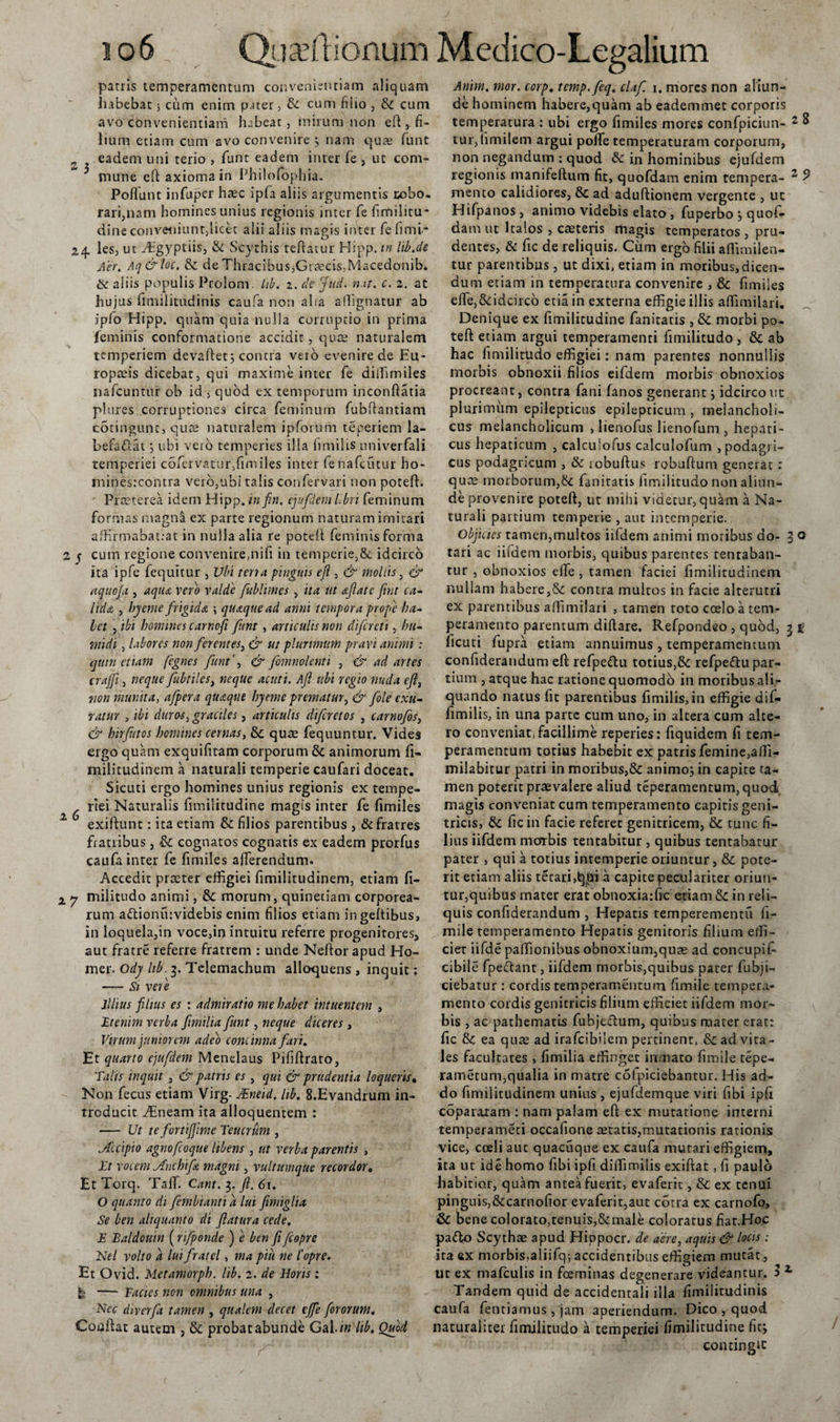 patris temperamentum convenientiam aliquam habebatcum enim pater, &amp; cum filio , &amp; cum avo convenientiam hebeat, mirum non eft , fi- lium etiam cum avo convenire ; nam quae funt s eadem uni terio , funt eadem inter fe , ut com¬ mune eft axioma in Philofophia. Poffunt infuper hac ipfa aliis argumentis robo. rari,nam homines unius regionis inter fe fimilitu- dine conveniunt,licet alii aliis magis inter fefiml- 24. les, ut ffigyptiis, &amp; Scythis teftatur Hipp. tn lib.de Aer. Aq&amp;loc. &amp; deThracibus,Gtcecis,.Macedonib. &amp; aliis populis Pcolom. Lib. z. de jud. nat. c. z. at hujus iimilitudinis caufa non aha affignatur ab ipfo Hipp. quam quia nulla corruptio in prima feminis conformatione accidit, quae naturalem temperiem devaftet; contra veio evenire de Eu¬ ropaeis dicebat, qui maxime inter fe diihmiles nafcuntur ob id , quod ex temporum inconftatia plures corruptiones circa feminum fubftantiam cotingunt, quae naturalem ipforum teperiem la- befa&amp;at j ubi veib temperies ilia fimilis univerfali temperiei c6fervatur,fimiles inter fenafeutur ho- minesrcontra vero,ubi talis confervari non poteft. Praeterea idem Hipp. in fin. ejufdem libri feminum formas magna ex parte regionum naturam imitari affirmabat:at in nulla alia re poteft feminis forma 2 y cum regione convenire,nifi in temperie,&amp; idcirco ita ipfe fequicur , Ubi ter?a pinguis eft , &amp; mollis, &amp; aquofa , aqiu vero valde fublunes , ita ut nftatc ftnt ca¬ lidas , hyeme frigida \ quaque ad anni tempora propie ha¬ let , ibi homines carnoft funt, articulis non difcrcti, hu- midi, labores nonfer entes, &amp; ut plurimum pravi animi : quin etiam fegnes funt', &amp; fomnolenti , &amp; ad artes crajft, neque fubtiles, neque acuti. Aft ubi regio nuda eft, non munita, afpera quaque hy eme prematur, &amp; fole exu¬ ratur , ibi duros, graciles, articulis difcrctos , carnofos, &amp; hirfutos homines cernas, &amp; quae fequuntur. Vides ergo quam exquifitam corporum &amp; animorum fi- militudinem a naturali temperie caufari doceat. Sicuti ergo homines unius regionis ex tempe- ^ ^ riei Naturalis funiiitudine magis inter fe fimiles exiftunt: ita etiam &amp; filios parentibus , &amp; fratres fratiibus, &amp; cognatos cognatis ex eadem prorfus caufa inter fe fimiles afferendum. Accedit praeter effigiei fimilitudinem, etiam fi- x y militudo animi, &amp; morum, quinetiam corporea¬ rum a&lt;ftionu:videbis enim filios etiam ingeftibus, in loquela,in voce,in intuitu referre progenitores, aut fratre referre fratrem : unde Neftor apud Ho- mer. Ody hb. 3. Telemachum alloquens , inquit: — Si vere Illius filius es : admiratio me habet intuentem , 'Etenim verba ftmilia funt, neque diceres , Virum juniorem adeo concinna fari. Et quarto ejufdem Menelaus Pififtrato, Talis inquit , &amp; patris es , qui &amp; prudentia loqueris* Non fecus etiam Virg. JEneid. lib. 8.Evandrum in- rroducit ffineam ita alloquentem : — Ut te fortijfime Teucrum , Scipio agnofcoque libens , ut verba parentis , Et vocem jfnchifa magni, vultumque recordor. Et Torq. Taffi Cant. 3. ft. 61. O quanto di fembianti a lui ftmiglia Se ben aliquanto di flatura cede, E Baldouin (rtfponde ) e ben fi fcopre Nel volto a luifratel, ma piu ne l'opre. Et Ovid. Metamorph. lib. z. de Horis : b — Facies non omnibus una , Nec diverft tamen , qualem decet effe fororum. Coaftat autem , &amp;; probat abunde Gai.zw lib, Ouod Anim. mor. corp. temp.feq. claf. 1. mores non aliun¬ de hominem habere,quam ab eademmet corporis temperatura : ubi ergo fimiles mores confpiciun- 2 8 tur, hmilem argui poffie temperaturam corporum, non negandum ; quod Sc in hominibus ejufdem regionis manifeftum fit, quofdam enim tempera- 2 9 mento calidiores, Sc ad aduftionem vergente , ut Hifpanos, animo videbis elato, fuperbo j quof¬ dam ut Italos } caeteris magis temperatos , pru¬ dentes, &amp; fic de reliquis. Cum ergo filii aflimilen- tur parentibus, ut dixi, etiam in moribus,dicen¬ dum etiam in temperatura convenire , &amp; fimiles effe,&amp;:idcirco etia in externa effigie illis affimilari. Denique ex fimilitudine fanitatis , &amp; morbi po¬ teft etiam argui temperamenti fimilitudo , &amp; ab hac fimilitUdo effigiei: nam parentes nonnullis morbis obnoxii filios eifdem morbis obnoxios procreant, contra fani fanos generant; idcirco ut plurimum epilepticus epilepticum , melancholi¬ cus melancholicum , lienofus lienofum , hepati¬ cus hepaticum , calculofus calculofum , podagri¬ cus podagricum , &amp; robuftus robuftum generat : qua? morborum,&amp; fanitatis fimilitudo non aliun¬ de provenire poteft, ut mihi videtur, quam a Na¬ turali partium temperie , aut intemperie. Objicies tamen,multos iifdem animi moribus do- 3 0 tari ac iifdem morbis, quibus parentes tenraban- tur , obnoxios effe , tamen faciei fimilitudinem nullam habere,&amp; contra multos in facie alterutri ex parentibus affimilari , tamen toto coelo a tem¬ peramento parentum diftare. Refpondeo , quod, 3 g ficuti fupra etiam annuimus , temperamentum confiderandum eft refpe&amp;u totius,&amp;: refpeftu par¬ tium , atque hac ratione quomodo in moribus ali¬ quando natus fit parentibus fimilis, in effigie dif- fimilis, in una parte cum uno, in altera cum alte¬ ro conveniat, facillime reperies: fiquidem fi tem¬ peramentum totius habebit ex patris femine,affi- milabitur patri in moribus,&amp;: animo; in capite ta¬ men poterit praevalere aliud teperamentum,quod magis conveniat cum temperamento capitis geni¬ tricis, &amp; ficin facie referet genitricem, &amp; tunc fi¬ lius iifdem morbis tentabitur , quibus tentabatur pater , qui a totius intemperie oriuntur, &amp; pote¬ rit etiam aliis tecari,t}tn a capite peculariter oriun¬ tur,quibus mater erat obnoxia:f*e etiam &amp;: in reli¬ quis confiderandum , Hepatis temperementu fi- mile temperamento Hepatis genitoris filium effi¬ ciet iifde paffionibus obnoxium,quae ad concupis¬ cibile fpe&amp;ant, iifdem morbis,quibus pater fubji- ciebatur : cordis temperamentum fimile tempera¬ mento cordis genitricis filium efficiet iifdem mor¬ bis , ac pathematis fubjeftum, quibus mater erat: fic &amp;c ea quae ad irafeibiiem pertinent, &amp; ad vita¬ les facultates , fimilia effinget inmato fimile tepe- rametum,qualia in matre cdfpiciebantur. His ad¬ do fimilitudinem unius, ejufdemque viri fibi ipfi coparaxam : nam palam eft ex mutatione interni temperameti occafione aetatis,mutationis rationis vice, coeli aut quacuque ex caufa mutari effigiem, ita ut ide homo fibi ipfi diffimilis exiftat, fi paulo habitior, quam antea fuerit, evaferic , &amp; ex tenui pinguis,&amp;carnofior evaferit,aut cotra ex carnofo, &amp; bene colorato,tenuis,&amp;male coloratus fiar.Hoc pa&lt;fto Scythae apud Hippocr. de aere, aquis &amp; locis; ita ex morbis,aliifq; accidentibus effigiem mutat, ut ex mafculis in fceminas degenerare videantur. 11 Tandem quid de accidentali illa fimilitudinis caufa fentiamus, jam aperiendum. Dico , quod naturaliter fimilitudo a temperiei fimilitudine fu; contingie