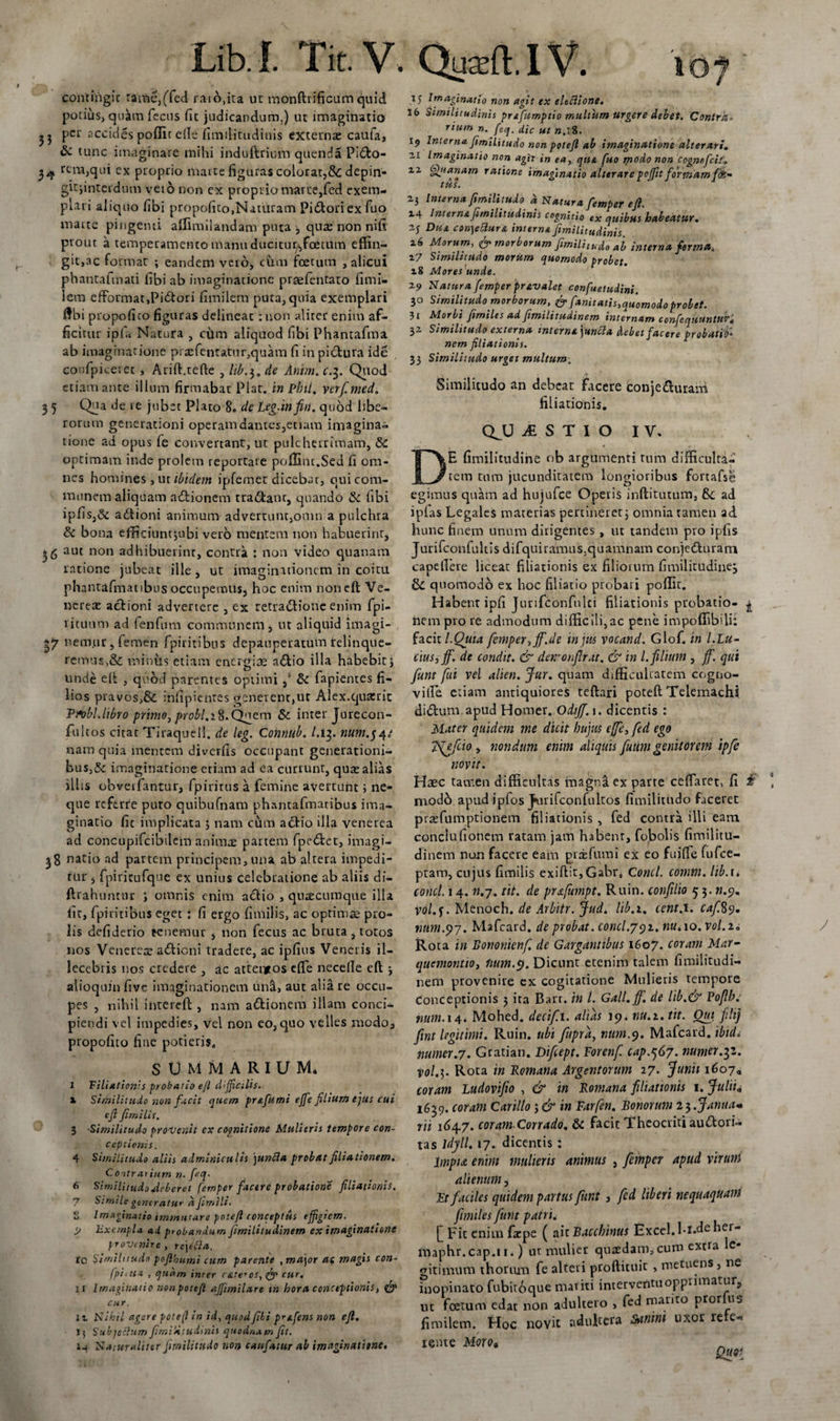 contingit rame,(Ted raio.ita ut mondrificum quid potius, quam fecus fit judicandum.) ut imaginatio per accides poflit ede fimiiitudinis externa: caufa, &amp; tunc imaginare mihi induftrium quenda Pidfco- 34 rem,qui ex proprio marte figuras colorat,Sc depin- gitjinteidum veto non ex proprio marte,fed exem¬ plati aliquo fibi propofitOjNaiuram Pi&lt;5toriex fuo marte pingenti affimilandam puta , quae non nifi prout a temperamento manu ducitur,fcettim effin¬ git,ac format ; eandem vero, cum foetum , alicui phantafrnati fibi ab imaginatione prasfentato fimi- lem efFormat,Pi£tori fimilem puta, quia exemplari dbi propofico figuras delineat : non aliter enim af- ficirur ipfa Natura , citm aliquod fibi Phantafma ab imaginatione pra:fentatur,quam fi in pictura ide confpiceret , Arid.tefte , lib.3. de Anim.c.3. Quod etiam ante illum firmabat Piat, in Phti, verf.med. 3 5 Qi?a ie jrrb“c Plato 8. de Leg.infin. quod libe¬ rorum generationi operamdantes,etiam imagina¬ tione ad opus fe convertant, ut pulcherrimam, &amp;C optimam inde prolem reportare poffint.Sed fi om¬ nes homines , ut ibidem ipfemet dicebat, qui com¬ munem aliquam aditionem tra&amp;anc, quando &amp; fibi ipfis,&amp; aditioni animum advertunt,omn a pulchra Sc bona efficiunt jubi veto mentem non habuerint, 36 aut non adhibuerint, contra : non video quanam ratione jubeat ille , ut imaginationem in coitu phantafinatibus occupemus, hoc enim noneft Ve¬ nerea: actioni advertere , ex retra&amp;ione enim fpi- 1 ituum ad fenfum communem, ut aliquid imagi- £7 nem.ur, femen fpiritibus depauperatum relinque¬ remus,&amp; miniis etiam energiae a£tio illa habebit j unde elt , quod parentes optimi ,* &amp; fapientes fi¬ lios pravos,&amp; infipientes genetent}ut Alex.qua:rit Tribl.libro primo, probi.1$.Quem &amp; inter Jurecon- fulcos citat Tiraquell. de leg. Connub. 1.13. num.$4.' nam quia mentem diverfis occupant generationi- bus,&amp;: imaginatione etiam ad ea currunt, quae alias illis obverfantur, fpintus a femine avertunt ; ne¬ que referre puto quibufnam phnncafmatibus ima¬ ginatio fit implicata 5 nam cum actio illa venerea ad concupifcibilem animae partem fpe£tet, imagi- 38 natio ad partem principem,una ab altera impedi¬ tur , fpiricufquc ex unius celebratione ab aliis di- ftrahuntur ; omnis enim actio , quacumque illa iit, fpiritibus eget : fi ergo fimilis, ac optima pro¬ lis defiderio tenemur , non fecus ac bruta , totos nos Venereae aditioni tradere, ac ipfius Veneris il¬ lecebris nos credere , ac attentos effie necelle ed alioquin five imaginationem unii, aut alia re occu¬ pes , nihil ilitereft , nam a&amp;ionem illam conci¬ piendi vel impedies, vel non eo,quo velles modo, propofito fine potieris. SUMMARIUM* I Viliation':s probatio ejl difficilis. 1 Similitudo non facit quem pr&amp;fiimi ejfe filium ejus cui eft fimilis. 3 Similitudo provenit ex cognitione Mulieris tempore con¬ ceptionis. 4 Similitudo aliis adminiculis junfla proh Ut filiationem. Contrai iutn n. fieq, 6 Similitudo deberet femper facere probatione filiationis. 7 Sfnilegeneraturajimlli' 5 Imaginatio immutare potefl conceptus effigiem. l&gt; hxctnpla ad probandum fimiLitudinem ex imaginatione provenire, rcjttta. tc Similitudo pofihumi cum parente , major ac magis con- fpiitta , quam inter rateros, cur. H Imaginatio nonpotefl affimilare in hora conceptionis, &amp; cur. 1x Nihil agere potefl in id, quod fili pr&amp;fens non efl. Jj Subjectum fimiiitudinis quodnam fit. 14 Naturaliter fimilitudo non canfiatur ab imaginatione. 15 Imaginatio non agit ex eheiione. 16 Similitudinis prefumptio multum urgere debet. Contra* rium n. feq. dic ut ».l8. 19 Interna fimilitudo non potefl ab imaginatione alterari. ax Imaginatio non agit in ea, ejus, fuo modo non cognofcit xz Qtianam ratione imaginatio alterarepoffit formamffc- tus. 23 Interna fimilitudo a Natura fiemper eft. 24 Interna fimiiitudinis cognitio ex quibus habeatur. 2j Dua con)e£lur&amp; interna fimiiitudinis x6 Morum, &amp; morborum fimili[udo ab interna forma, z7 Similitudo morum quomodo trobet 28 MorePunde. F 29 Natura fiemper pravalet confuetudini. 30 Similitudo morborum, &amp; fiamtatis,quomodo probet. 31 Morbi fimiles ad fimilitudinem internam confequantUT. 32 Similitudo externa interna juncla debet facere probatio* nem filiationis. 33 Similitudo urget multum. Similitudo an debeat facere conje&amp;urarri filiationis. QJJ iSTIO IV. E fimilitudine ob argumenti tum difficulta¬ tem tum jucunditatem longioribus fortafse egimus quam ad hujufce Operis inditurum, &amp;; ad ipfas Legales materias pertineret; omnia tamen ad hunc finern unum dirigentes , ut tandem pro ipfis Jurifconfultis difquiramus3quamnam conjedturam capellere licear filiationis ex filiorum fimilitudine^ quomodo ex hoc filiatio probari poffic. Habent ipfi Jurifconfulci filiationis probatio- ^ ftempro re. admodum difficili,ac pene impoffibdi: facit l.Quta fiemper, jfi.de in jus vocand. Glof. in l.Lu- cius,jfi. de condit. &amp; der/onjlrat. &amp; in l. filium , ffi. qui fiunt fui vel alien. Jur. quam difficultatem coguo- ville etiam antiquiores tedari poted Telemachi ditdum apud Homer. Odijfi.i. dicentis : Mater quidem me dicit hujus ejfe, fed ego Tfefcio , nondum enim aliquis fiuum genitorem ipfe novit. Haec tamen difficultas magnil ex parte ceffaret, fi £ naodb apud ipfos J»urifconfultos fimilitudo faceret prasfumptionem filiationis , fed contra illi eam conciufionem ratam jam habent, fobolis fimilitu¬ dinem non facere eam pire fumi ex eo fuifle fufee- ptam, cujus fimilis exidit,Gabra Conci, comm. lib. 1. conci. 14. n.7. tit. de prxfumpt. Ruin. conjilio 5 3. ».9. vo/.f. Menoch. de Arbitr. Jud. lib.i. cent.i. caf.%9. tmm.p7. Mafcard. de probat, concl.y92. nu,\o.vol.ia Rota in Bonontenf. de Garganubus 1607. coram Mar- quemontio, Imm.t). Dicunt etenim talem fimilitudi¬ nem provenire ex cogitatione Mulieris tempore Conceptionis 3 ita Bart. in l. Gall. jf. de lib.&amp; Foflb: num. 14. Mohed. decif.i. alias 19. nu.i. tit. Quj fili} fint legitimi. Ruin. ubi fupra, num.cj. Mafcard. ibidi numer.7. Gratian. Difiept. Forenfi cap.q67. numer^z. pol.3. Rota in Romana Argentorum 27. Junii 1607« coram Ludovifiw , &amp; in Romana filiationis 1. Juliia 1639. coram Carillo ; &amp; in Farfien. Bonorum 2$.Janua* rii 164,7. coram Corrado. 8c facit Theocriti au&amp;ori- tas ldjll. 17. dicentis: jimpiet enim mulieris animus , fiemper apud virum alienum, Ft faciles quidem partus fiunt , fed liberi nequaquani fimiles fiunt patri. [] Fit enim faepe ( ait Bacchinus Excel.l-i.deher- maphr.cap.n.) ut mulier quadam,cum extra e- gitimum thormn fe alteri prodituit , metuens, ne inopinato fubitoque mariti interventu opprimatur, ut foetum edat non adultero , fed marito pror us fimilem. Hoc novit adultera Sanini uxor re e» renie Moro* QfjV