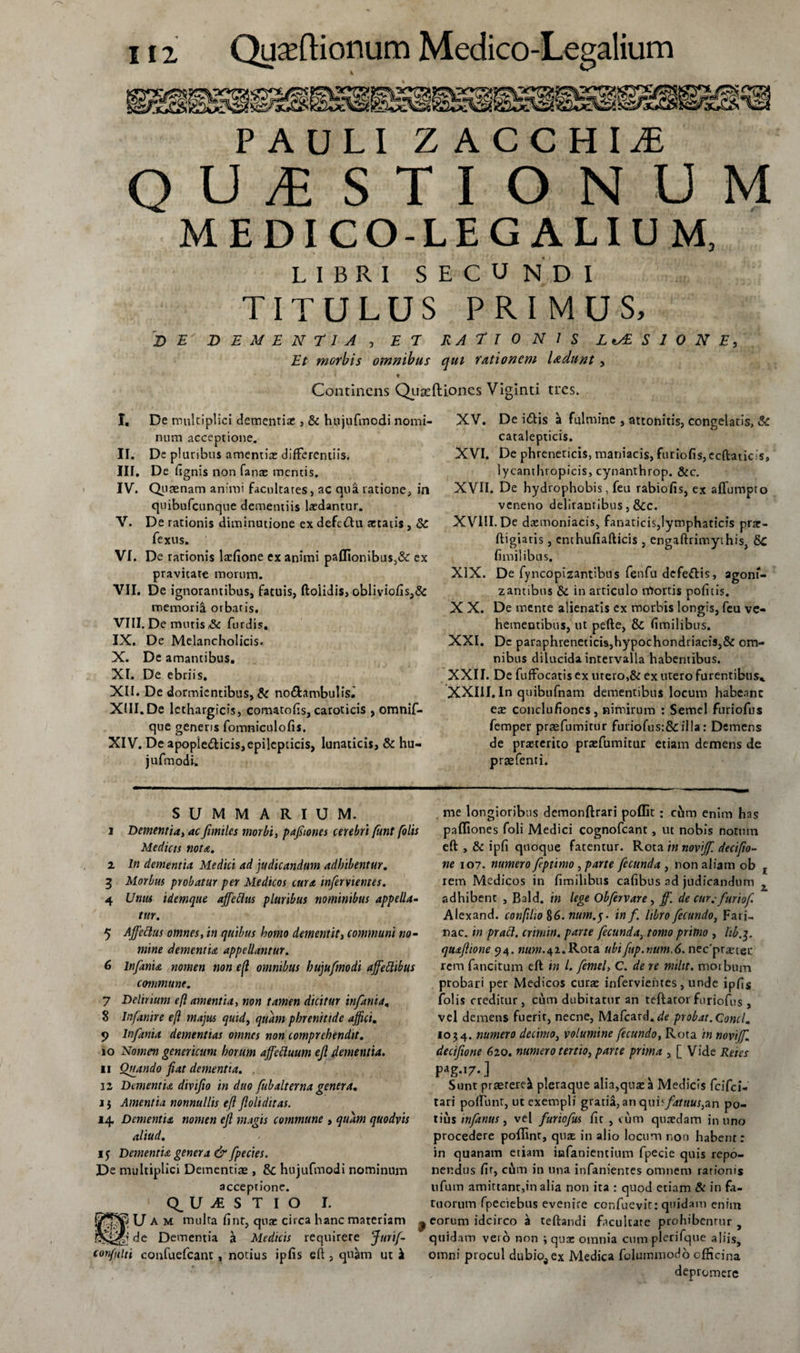 PAULI Z ACCHIjE QUESTIONUM MEDICO-LEGALIUM, LIBRI SECUNDI TITULUS PRIMUS, DE DEMENTIA , ET RATIONIS LUSIONE, Et morbis omnibus qui rationem ludunt, Continens Quaeftioncs Viginti tres. I. De multiplici dementia:, &amp; hujufmodi nomi¬ num acceptione. II. De pluribus amentia: differentiis. III. De fignis non fanae mentis. IV. Quinam animi facultates, ac qua ratione, in quibufeunque dementiis laedantur. V. De rationis diminutione ex defctftu aetatis, &amp; fexus. VI. De rationis lrcfione ex animi paUionibus,&amp; ex pravitate morum. VII. De ignorantibus, fatuis, ftoiidis, obliviofis,&amp; memori^ orbatis. VIII. De mutis S*. furdis. IX. De Melancholicis. X. De amantibus. XI. De ebriis. XII. De dormientibus, &amp; no&amp;ambulis.' XIII. De lethargicis, comatofis, caroticis , omnif- que generis fomniculofis. XIV. De apople&amp;icis,epilepticis, lunaticis, &amp; hu- jufmodi. XV. De itftis ^ fulmine , attonitis, congelatis, &amp; catalepticis. XVI. De phreneticis, maniacis, furiofis,ecftatic.:s, lycanthropicis, cynanthrop. &amp;c. XVII. De hydrophobis, feu rabiofis, ex affumpto veneno delirantibus, &amp;c. XVIII. De daemoniacis, fanaticis,lymphaticis prar- ftigiatis, enchufiafticis , engaftrimythis, &amp;C fimilibus. XIX. De fyncopizantibus fenfu defettis, agonf- zantibus &amp; in articulo trtortis politis. X X. De mente alienatis ex morbis longis, feu ve¬ hementibus, ut pefte, &amp; fimilibus. XXI. Dc paraphreneticis,hypochondriacis,&amp; om¬ nibus dilucida intervalla habentibus. XXII. De fuffocatis ex utero,&amp; ex utero furentibus* XXIII. In quibufnam dementibus locum habenne ex conclufioncs, nimirum : Semel furiofus femper pragfumirur furiofus:&amp;illa: Demens de praeterito praefumitur etiam demens de praefenti. SUMMARIUM. i Dementia, ac fundes morbi, pafiones cerebri funt (olis Medicis nota. i In dementia Medici ad judicandam adbibentur. 3 Morbus probatur per Medicos cura inferviemes. 4 Unus idemque affeflus pluribus nominibus appella- tur. 5 Ajfcttus omnes, in quibus homo dementit, communi no¬ mine dementia appellantur. 6 Infama nomen non e(l omnibus hujufmodi ajfeftibus commune. 7 Delinunt eft amentia, non tamen dicitur infama, 8 Infanire eft majus quid, quam phrenitide affici. 9 Infama dementias omnes non comprehendit. 10 Nomen geneticum horum affectuum eft dementia* xi Quando fiat dementia. 12 Dementia divifto in duo fubalterna genera. i $ Amentia nonnullis eft ftoliditas. H Dementia nomen eft magis commune , quam quodvis aliud. 15 Dementia genera &amp; fpecies. De multiplici Dementias, &amp; hujufmodi nominum acceptione. QUESTIO I. U A m multa fint, qua: circa hanc materiam . de Dementia a Medicis requirere Jitrif- confulti confuefeant, notius ipfis eft , quam ut k me longioribus demonftrari poffit : cum enim has paffiones foli Medici cognofcant, ut nobis notum eft , &amp; ipfi quoque fatentur. Rota innovijf. decifio~ ne 107. numero feptimo , parte fecunda , non aliam ob rem Medicos in fimilibus cafibus ad judicandum adhibent , Bald. in lege Obfervare, ff. de cur.■furiof, Alexand. conftlio §6. num.y in f. libro fecundo, Fari¬ nae. in pract. crimin. parte fecunda, tomo primo , hb.y quafttone 94. www.42.R0ra ubifup.num.6. nec'praetet rem fancitum eft in l. fenul, C. de re miltt. morbum probari per Medicos curae infervientes, unde ipfis folis creditur, cum dubitatur an teftatorfuriofus , vel demens fuerir, necne, Mafcard. de probat. Conci. 1034. numero decimo, volumine fecundo, Rota in novi/f decifione 620. numero tertio, parte prima , [ Vide Reies P ag-i7-] Sunt praeteret pleraque alia,qua: a Medicis feifei- tari poffunt, ut exempli gratia,an qui^fatuus,an po¬ tius mfanus, vel furiofus fit , cum quredam in uno procedere pofftnr, quae in alio locum non habent: in quanam etiam infanientium fpecie quis repo¬ nendus fit, cum in una infanienres omnem rationis nfum amittant,in alia non ita : quod etiam &amp; in fa¬ tuorum fpeciebus evenire cor.fuevit: quidam enim eorum idcirco b teftandi facultate prohibentur y quidam vei o non ; qua: omnia cum plerifque aliis, omni procul dubio^ ex Medica folummodo efficina depromere