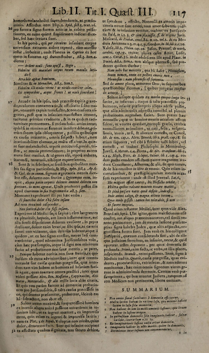 Lib. 11. Tit. I. Qu$fi Iit 11 j humoris melancholici fuperabundantia, ac praedo- minio. Afferebat item Hip.z. Epid. fett.q. text.i60 pro furoris figno fortem arteriae in cubiro pulfa- tionera, ex cujus quiete ftupiditatem indicari dice¬ bar, fed haec leviora funt, ( In his porto , qui per circuitus infaniunt corpus univerfum extraneo colore repente, cum acceflio inftat , imbuitur ; unde Plautus in Captivis ex hoc quem in furorem agi demonftrabat 3 A&amp;.$. Scen,4. dicens : — Ardent oculi: fune opufi &gt; 1'legio , Videntu illi maculari corpus totum maculis luri¬ dis ? Atra bile agitat hominem. Similiter &amp; in Menaclm. Att.$. Sccn.i. Videntu illi oculos vir eu ? ut viridis exoritur colos. Lx temporibus, atque fronte ! ut oculi fcinttllant! vide. 2.7 Accedit in his ipfis, imb praecedit capitis grave¬ do,oculorum concameratio,&amp; offufcatio folito ma¬ jor, venarum capitis tumefa6Ho,&amp;nonconfueta ni¬ grities, poft quae in infaniam manifeftam irruunt, taciturni primum evadentes , &amp; in ea quidtm taci¬ turnitate permanentes, fi melancholu detineantur; quod fi in maniam ac furorem incidere debeant,pri¬ mum fecum ipfis obloquuntur , p ifillis quibufque ex caufis irritantur, omnia fufpe&amp;i habent ,mox irrationabiliter clamant,ac multa effntiunt.In quie¬ te funt melancholici, utpote meticulofi,pavidi, tri¬ files , ac omnia pertimefeentes; in perpetuo autem motu funt maniaci, &amp; id genus alii, utpote audaces, iracundi, temerarii,nihilque expavefcentes. 28 Sunt &amp; in febribus,ac fimilibus qnibiifdaiH mor¬ bis fua figna particularia,&amp; Hip. Apbo.fett.z .Ap.6* &amp; Gal. ibi in comm. fignum aegrotantis mentis dice¬ bat effe, dolorem non fentire j Omcumque enim, in¬ quit , aliqua parte corporis dolentes omnino dolorem non /entiunt, iis mens agrotat. Unde prudenter paftot ille apud Guerinum in fua Tragicomoedia att.g. fcen. Montano exprobranti illi per haec verba : //fouercbio dolor tha falto infano Ad rem maxime refpondet, Non (entirn .dolor s’io fojfi infano, Experimur id Medici faepe fiepius ; cum languentes ex pleuritide, hepatis, aut lienis inflammatione, aut alia fimili difpofitione dolorem caufante , in pejus declinant,dolore enim levati,ac fibi ipfis,ac caeieris fanati tum videntur, cum deterius habeantjatque ii quidem , ut ex hoc figno conftar, ruente lafi com¬ moriuntur, quod admonitos Jurifconfultos volo, cum haec praefumptio, atque id figni non minimum faciat ad probationem non fanae mentis , ut patet. Denique habetur notitia non fana: fUentis,ex qui- bufdam ab extra advenientibus 3 inter quae connu¬ merandae fint caufie quaedam praegreffx, quae inter¬ dum eam vim habent ut homines ad infaniam faci¬ le agant, quas enarrant omnes pra£Hci, inter quos videri poffunt Alex. Een. Maffaria , Cappivaccius, Alti* manu , Mercurialis, &amp; alii mille locis ali^s citatis. Et quia nou parum faccrer ad dementis probatio¬ nem pro Jurifconfultis, fi tales caufaS praectflifle in r eo, qui demens praefumitur, probaretur, idcirco eas hi ' fubne&amp;ere, non ab re eft, 0 Solent autem maxime,&amp; frequentiflime homines ex intenfa aliqua animi paffione antecedente in in¬ faniam labi, ut ex ingenti moerore , ex improvifo metu, quin etiam ex ingenti oC improvita laetitia : 31 nam ex Plar. 3 de Repub. Voluptas non minus,quam dolor, dementem facit. Sunt qui infanire occipiant ut fperabant , effe&amp;u. Nonnulli ex amoris impa¬ tientia mente funt emoti,nam amor fiubvertit judi¬ cium &amp; in infaniam vertitur, tradunt ex Jurifperi- tis Baid. in l.z. §. &amp; cum placuiffet,ff. de origine Juris. Mafcard. de Probat, conci.%6. n 10. vol.t. &amp; ex Me¬ dicis Avicenna 1.3* fr.^.c.jj.Gordon.m Itl.lib.i.c.20. Valefc. lib.it Philon, cap.20. Jafon. Pratenf. de morb„ cerebri, cap. 19, recitat plureS cafus Amat. Lufir, cent.5. Curat.$6. unde adolefcens ille apud Plaur. in Tructtl. Acl.i. Scen.i. non abfque phrenefi , fed pvu- denter quidem dicebat: Nam mihi hac meretrix , qua hic habet , Phronofuma Suum nomen, omne ex pe itor e emovit meo , Pbronefm : nam phronefis efl fapientia. Sed de amore plura, annuente Deo , in fequentibus qnaeftionibus dicemus , [ quibus jungatur HorfliUS de amore. ] Solent infuper quidam ex morbo quoque longo in¬ fanire ,ac infatuari ; itaque fi ralia praeceflifle pro¬ barentur, infanise prtefumpno aliqua adelle poffer, quae aliis adminiculis adjun&amp;a nonnihil ad plenam probationem augendam faciet. Sunt praeter haec nonnulla , quae in homine mentis occafum afferre folenr, ut venena quaedam,exempli gratia, cerebra nonnullorum animalium , ut cati, felis , vefperti- lionis, leonis , urfi, &amp; aliorum comefta, ut Concil, lib. de ven. cap.i. Alex. Bened. lib.t.prati, cap.1%. fic etiam liquores , vel cibi a fulmine tadli bibiti, vel comefti , ut tradunt Philofophi in Meteorolog. Javell. 6.Mereor, c.4. Porta , de Aer. tranfmut. ltb.$i c. 14. Alph. Ferr. de Sclopet. Vulner. lib. 1. cap.4. eo¬ dem pa&amp;o eundem afft£lum 'parere magnetem tra¬ dunt Conciliator, Albertus, &amp; alii, de quo tamen* &amp;de his omnibus in libro de venenis. Quin etiam in¬ cantationibus , &amp; praeftigiis quidam mentis o&lt;fca- fum experiuntur : unde eft illud Juvenal. Sat.6» Hic magicos affert cantus, hic The/falia vendit Philtra quibus valeant mentem vexare mariti, Et /olea pulfare nates quod defipis , inde efl , Inde animi caligo, &amp; magna oblivio rerum , Ouas modo gefflfli : tamen hoc tolerabile, fi non Et furere incipias. Quod etiam teftantur Medici, inter quos vide Alex4 Bcntd.ubi fupra. Ubi igitur,quem maleficiatum effe conflet, aut aliquo praenominatorum,vel fimili ve¬ neno potionatum , jam de mentis laefione praefum- ptiva figna habebit Judex , qute aliis adjun&amp;a, ur- gentiflima futura funr4 Jam verb ex bis colligunt Jurifperiti, quarnam confideranda fint , ubi de ali¬ quo judicium ferendum, an infaniar, necne,&amp; quid oporteat teftes deponere , per quos dementia fic probanda. Primo,enim fada,ac verba,ut illis placet, infpicienda. Secundo , animi paffiones. Tertio, figna a Medicis tradita, caulae praegreflse, quas evi¬ dentes , procatar&amp;icas, extrinfecas, &amp; antecedentes nominamus , haec enim omnia fignorum vicem ge¬ runt in adminiculanda dementia. Carteras veto prae- fumptiones , quibus utuntur Judices ,tanquam ad rem Medicam non pertinentes, libens omittam. SUMMARIUM. 1 Non omnes fimul facultates % dementi* afficiuntur. 2 Multa locum habeitl in rarione hfa, qite. minime halent loctim in l&amp;fa fola memoria. 5 Non habent loi um in medicamentis liflonrs , que locum habent in l&amp;feone magna. _ 4 In qutbufdam dementiis fola imaginatio.Udstut , Jaiva ratione, contrarium n.zi 39- &lt;&gt; Ex imaginationis Uftone nulla oritur dementia. 6 Imaginatio Udiiur in aliis morbis, quam in dementus.