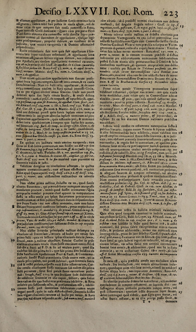 1 2, 3 4 S 6 r 7 S !9 !«* 12 Decifio L X X V11. Rot. Rom. 123 &amp; aliorom appellatum , &amp; per Iudicem fuerit terminus luris aflignatus , tamen nihil fuit poftea in caufa aptum , nili de anno i&lt;534* de quo tempore fuit caufa commifla in Rota, fupcr intere fle Civili dumtaxat: Quare cum pro parte Petri Pauli fuerit obtenta alia commiflio mihi direfta fuper pr*- fixionc termini ad docendum de appellatione , ejufquc legi¬ tima profequutione, propofui dubium , an conflaret de re judicata , qua: veniret exequenda ? &amp; Domini affirmativi rcfponderunt. Ratio refolutionis fuit tum quia fuit appellatum a fen- tentia lata fuper validitate teftamcnti , &amp; appellantes intra terminum aflignarum fcilicet triginta dierum , non redierunt pro Apoftolis.nec caufam appellationis committi curarunt, caf&gt; ab eojnprincip.u bi Glofl .de appellat. in 6,Clem. quamvis^ §.Jtrr,iliter^codem tit. Rota drcif 4 7. num, 4. de appel. in nov. •verf. moveor. Mantic. dtef. 82. num, 1. Crefcent. decif. x, nuru, t. de appellat. Tum etiam quia caufam appellationis non fuerunt profe- quuti intra legitima tempora,hoc eft intra annum,&amp; ex caufa intra biennium :Nam 10. Iulii iefn- appellarunt, &amp; dc anno I^34.commiferunt caufam in Rota quoad interefle Civile, ica uc per viginti circiter annus flluerinr. Unde non poteft dubitari quin fint lapfa omnia fatalia , &amp; caufa defeita remanferit : auth.ti qui,C. de temporib, reparationib, appel. cap.fer fossas,cap citm Jit Romana, de appellat. Clem. ficut , eoi. ttt.h\zxax\&lt;\.conf.\ gj^.num. i. lib. l.Surd. conf 139. Yeftr. de fiyi. Cur. lib, 7. cap. jin. num. %■ Mantic- decif\ 17 6. num. i« Imo nec dubitari poteft quin fucric lapfum omne tempus teflitutionis in integrum adverfus lapfum terminum ad pro- fequendam appellationem , quia reftitutio peti, &amp; terminari debet intra quadriennium a tempore quo lapfus fuit annusj vel biennium lleg.jinC.de temp. in integr reflit. Clem. de reflit. in integrum , Gloff. in cap, 1. in verbo , quadriennii, fodem tit,in 6. Morl-^e in integr.rejlit.in pralud. n- IJ 16. eum fe&lt;juent‘bu4 Ofafch* conjil. 30. num. 6x. Rota decif. 13, num• x.part .x.recent. Ex quibus res judicata venit omnino exequenda , non fecus ac fi ab initio provocatum n©n fuiflet :ex di£l c«p cum fit Romana,leg.\.leg.pofl rem judicatam, Jf. derejudic. leg• 1. C. de exeeut,rei 'udic, Parlador-/»£» 1. ter. quotidian cap.fin. f.\.%. i. num 6- Maufon. de exeeut. lib...ampliat. 35 per tot. Boer, decif 195. num. g. in jin. maxime cum proveniat ex fententia valida &amp; jufta. Validitas detegitur ex revolutione a&amp;onim , in quibus apparet concurrere omnia &gt; qua: ad hunc effe&amp;um requirit Rota apud Caputaquenf. W_g. decif. x6o,p.x.(J decif. 2,04. part. 1. recent. non obftantibus nullitatibus cx adverfo oppofitis- Non obftat prima nullita^dcdu&amp;a ex eo, quod fuerit citatus Barattanus , qui praetendebatur numquam acccptafle mandartjm procura: , immo quod fuiflet revocatum ; Quia acceptatio mandati procurse elate apparet in comparatione fa£ta ia attis^eauf* pet ipfum 3atattanum procuratorem conftitutum.Uc ei fide publica Notarii data in refponfionibus pro Petro Paulo : cui non officit revocatio, cum non fuerit fibi,nec Procuratori conftituto intimata , prout requirebatur Cap. infinuatione 5 C. mandat 13 .de procur. Gonzal-f» reg. 8. gl°Jf 63. num. 51. Gtzt.difept forenfcap.i$.num.$J .Ximen. Tolziza.inconcord.utriufquejurpar^part-l.ffi x. (fi in tit.ie procur. Vant- de nullit. tit.yex defeH. mandat, &amp; citatio in pr*judiciura conftituentium fuftinetur:Felin./» cap exparte Decani , num, 14- de refeript. Ncc obftat Secunda principalis nullicas defumpta ex citatione ad fcnrentiam &gt; exeeuta ad hodie per totam fub prima Iulii: quia ex le&amp;ura ipfius citationis data in fumm, Cructi ,num. 3.tollitur obje&amp;um. Etenim Curfor in pede ejufdem citationis retulit illam fuifle exceutam contra Fifcu fub die i. Iunii ad P. D. &amp; fic ad oculum patet, quod illa cadebat fub die prima Iu: ii, qua: fuit prima dies Iuridica ob fefta San&amp;orum Apoftolorum Petri &amp; Pauli, &amp; Commercio, rationis Sanfti Pauli praecedentia- Unde contra cum , uti in caufa principalem, non poteft dubitari, quin fententia fuerit lite &amp; re£t£ prolata,refpe&amp;u Vcrd Fifco adhaerentium, Cut- for retulit citationem fuifle exeeutam fub eadem die prima Iulii per totam , ficut fieri potuit ftante exeeutione perfo- nali: Setaph* decif. 1115. in quadecifione licet dubitaretur dc validitate fententia: ex alio capite , fcilicet, quia fuerat lata eadem dic qua Iudici erat praefentata inhibitio , &amp; Rota refolvit pro fuftinendo atftu , &amp; pr*fumcndum cfle , inhibi¬ tionem fuiffc poft fententiam fubfecutam; tamen neque negati poteft , quin in cafu ditf&amp;dccifonis, fententia fuiflet lata vigore citationis exeeut* ad hodie pet totam, &amp; Rota procjus.Taliditate rcfpondit,ut&gt;6i, fub num.t.verf maxime cum citatio : ideo pr*di&lt;fti termini citationum non debeor confundi, fed fingulis fingula referri : ClolT. in teg.fi ntgotium,verb. geflorum, C. de ntgot.gefu, Surd. cosfl, 37' ««w.io Rora decif. 7JO.num. i.part.l divtrf Minus relevat tertia nullicas ex defeiftu citationis pro deputatione Vicetrgerentis cx quo inferri pra:tcndicur non adfuifle Iurifdi&amp;ionenv.Quia cum Commiftio fui(Fet dire&amp;a Domino Cardinali Vicaro cum pr*cifo teferipto ut Vicem- 14 gerentem deputaret,nulla alia requirebatur citatio : Vicarius v enim fuit in hoc meius exeeutor : Rota decif. 191. num. 7, farte x. recent. &amp; in omnem eventum prsdi&amp;i defeftus tollerentur pet obfervationem terminorum fabffancialium poftea fa&amp;am citatis aliis procuratoribus a Cruciis &amp; Inis confortibus conftitutis , dc quorum accepcafonc non dubi¬ tatur : traditis per Rotam in Tolttana penfonij 10. /Vtf- *Vembrts 162.8. coram Reverendtfimo latte Domino meo Dunozjetto,maxime cum non fuerint addudta luia de novo: Rota coram Reverendiflirao Domino meo Decano dei. 31 9. num. 8. in Bracharen.de Garfeiixj. Novembris 1600- coram Sacrato. Prout etiam potuit Vicemgerens pronunciare fuper validitate teftamenti , ejufque exeeutione : ium quia caufa ineo confiftebat ,tum etiam quia in Commiffione adeiac claufilla , &lt;puam , ejuas , quo cafu optime fuftinetur pro- nunciatio , prout in prima inflantia : Rota decif 23. de refer, in novis , Marr.de clauf .part. i. clauf 12O r.um.x Matchef. de commijf.part. x. part. 1 *pag. 100, num. j?.p gina 6x. ubi decifioncs Rotales refert , Scraphin decij- 1241. num, z. (f I. AchUl- decif. 14 numero primo , fec[ucrittbus , de refeript. Et cx his dixerunt Domini nullitates prxdi&amp;as non obftare. Iuftitia vero conftat ex teftamento nuncupativo faifto a publico Notario , rogato coram Vicario &amp; fcptem teftibus, &amp; aliis folemnitatibus juris adhibitis, cujus validitas non I 6 poieft amplius conuoverti ftante dnfta fententia , &amp; re judi¬ cata non obftance pra:tenfa dementia teftatoris ; quia dc eo non conftat, &amp; regula ftat in contrarium , ut quilibet prx- fumatur fana: mentis ex praefumptione lqtis,fi quidem natu¬ rale eft unumquemque cenfcri mentis compotem : leg. nec codi(illoi,C.de codicillis, Dec.&lt;« leg f.riofum, num .^o.C.cjui I® teflament facerepoJJ.Honded, corjJ.7%. n. 43 lib. %■ Menoch. prafumpt. 181. num. 7, lib.\.Cavz\.decif'166 num, 3. &amp; fuic di£tum in Meliten• tefiamtnti, 17. Ftbruani 1612- coram bona memoria Man^aneio : ubi Rota firmat pro indubitato, tcftatorem fatnx mentis prxfumi, mfi contrarium probetur, &amp; alleganti futorem dc tempore teftamenti, vel alterius atftuSjincumbit onus probandi &amp; quidem concludentiflime: Nam contra praefumppuonem lutis naturalis requiritur exadtiffima probatio: Irg.fin. Cod. de teflam. dici. I g. n,c Codicillos 3 Cod. de Ccdicill. GlolT. in cap, cum dUeftsu. de Juccejf. ab intejlat. Bald. in leg. furiofum, Cod. qui tefla- mentafacere pojf. Spino, de tejlament.gloff iq,!i„ Rubrica, num.9 10. II Anton.Gomez. &gt;» leg. J. Tauri, num 7.^ Rora decif 513. num. 1 parte 4. recent &amp; coram Rerercn- diflimo Domino meo Decano decif. 178, num. 8. infne , num. 9. Nec relevant teftes in Iudicio criminali examinati: Quia ultra quod tanquarh examinati in judicio criminali, non probant in Civili, Bald- in l.num, ij. Alexand- num. z6. Ccd- de edcnd.feWn, in cap. caufam qua, il 1. num. 4. ie tejlibui : non fubfiftit in fa&amp;o quod fuerint ritb , &amp; re&amp;e examinati, fed potius falvis exceptionibus contra eorum difta , &amp; perfonas adducendis , animo eos repetendi cum interrogatoriis , prout de jure debebat:Cavab ixipuntto dici. decif$66.num*yE\ac\izuir eorum fides ,cx quo bene poflunt ftare fimuhuc quis habeat ingenium imbecille, vel imagina¬ tionem laefam, aut atftus faciat non omnino convenientes homini fan* mentis , &amp; nihilominus , quod non fit in flatu dementiaej ut&gt;ex au&amp;oritarc Galeni libro tertio , de locis affeft. firmat Menochius conftlio 69}• numero decimequarto ad finem. Et ratio eft , quia prardi&amp;a omnta non excludtlnt ufum rationis , feu intelletftum , nec mentis alienationem indu¬ cunt ; quandoque enim viri fana: mentis,ctiamfi ex accidenti faciant aliqua levia , non reputantur dementes : Rota dici, decif. 425 ».j.parte 4. recent. decifione. 1^8. num. 18.19. pfi Xl.ccram Reverendi fimo Domino meo Decano. Et ulterius probatio dementi* nuD relevat, nifi probetur concludenter de tempore teftamenti , ut luperiiis dixi : nec fuffragarur aliqua probatio percutiens tempus antea , vel poft tcftamemum : quoniam teftis deponens fuper furore, debet interrogati quid viderit, qu*fignaquos motus, vel a&amp;us fecerit teftatoc &gt; 4c ex illis percipi paffic furor, &amp; T 4 dementia 22 24 l7