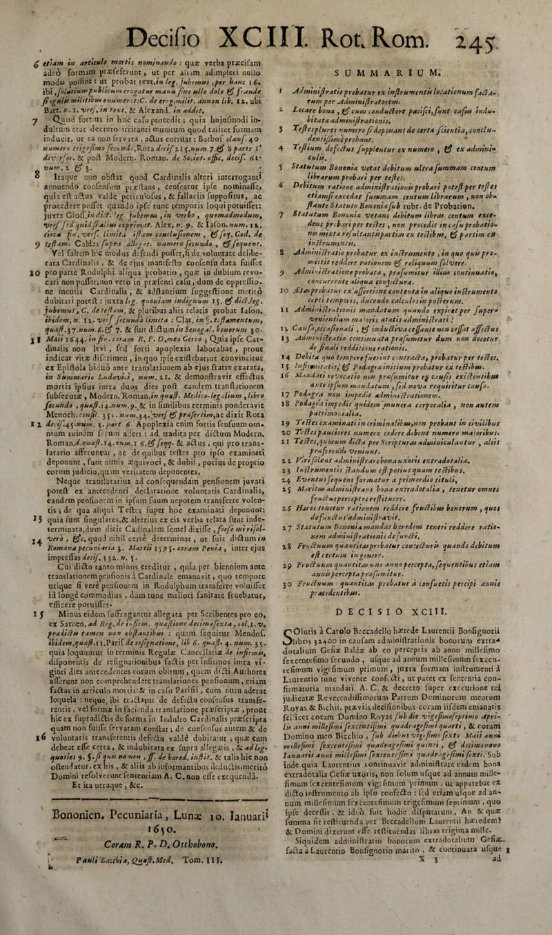 £ efiam in articulo mortis nominando : qux verba prxeifam adeo formam prxfefcrunt, ut per alum adimpleri r.ulio modo podint : ut probae texe.»» leg. jubemus ,per hanc i 6» ibi folatiumpublicum erogatur manu fine ullo dolo ffi fraude Jiiguiis militibusenumeretiC. de erog.miht. annon hb. Ii, ubi Bjrc. n.i. verj.in text, &amp; Alcxand. in addtf, 7 Q^iod fortius in hoc calu procedic ; quia hujufmodi in¬ dultum erae decreto irritanti munitum quod ralicer formam inducit, uc ea non fervata , a&amp;us corruat: Batbof claufi 40 numem trigefimo fecundo fikox.n decif 21 ^.num p.gf 'i farte I* diverfor- &amp; poft Modern. Roman. de Societ. cffic. decif. &lt;&gt;1* num. z (fi }. * » Itaque non obftat quod Cardinalis alteri interroganti annuendo confcnfum prxdans, cenfeatur ipfe nominafle, quiaeftadtus valde periculofus , Sc fallaciis fuppofitus, ac procedere poifet quando ipfe tunc temporis loqui potuiifet: juxta Gloff.in did. leg jubemus ,in verbo , quemadmodum, •VerJ fcd quidfi ait tot txp rimat. Alex.». 9. St Iafon. num. jt. circa fn.verf. limita, ifiam conclufionem , (fi feq. Cod.de y t/Jlam. Caldas fupra allegat, numero fecundo , (fi ftquent. Vel faltem h:c modus defendi poffier,fide voluntate delibe¬ rata Cardinalis , &amp; de ejus manifefto confenlu dara fuiffiec 10 pro parce Rodulphi aliqua probatio , qua: in dubium revo¬ cari non paffiet;non vero in praffienti cafu, dum de oppreffio- nc mentis Cardinalis , &amp; aditantium fuggeftione merito dubitati poteft : juxta Itg, quoniam indignum l&lt;j. (fi didi.leg, jubemus, C. detefiam. &amp; pluribus aliis relatis probat Iafon. ibidem, n. n. verf fecundo limita : Clar, in %.tcflamentum, quafi .57 .numd&gt;.(fi 7. &amp; fuit dictumtn Stnogal. bonorum 50. j I MAii I644. in fip. coram R. V. D.meo Cerro ; Quia ipfe Car¬ dinalis non levi , fed forti apoplexia laborabat , prout indicat vitas diferimen , in quo ipfe exiftebat;ut convincitur ct Epiltola biduo ante translationem ab ejus fratre exarata, in Summario Ludovid , num.zI. St demonflravit effedfus mortis ipfius intra duos dies poft eandem tranflationem fubfecutas, Modern, Roman,in qusft. Medico-legalium , libro fecundo ,qu&amp;jl.\^.num.&lt;). St in fimilibus terminis ponderavit Mcnoch. confil 351 • num. 34.;verf(fi prafcrtim,&amp;c dixic Rota I z decif.q.ynum. 3.part 6 Apoplexia enim fortis fenfuumom¬ nium ruinam Reum a.iert : ad, tradita per diftum Modern, Romzn.dquaft.i6.(fifeqq- &amp; a&amp;us , qui pro crans- latatio afferuntur , ac de quibus teftes pio ipfo examinati deponunt , funt nimis xquivoci, &amp; dubii , potius de proprio eorum judicio,quam veritatem deponentes. Neque transiatarius ad confequendam penfionem juvari poteft ex antecedenti declaratione voluntatis Cardinalis, eandem penfionemin ipfum fuum nepotem transferre volen¬ tis *, de qua aliqui Teftes fuper hoc examinati deponunt; J5 quia funt fingul3res,&amp; alterius ex eis verba relata funt inde¬ terminata,dum dicic Cadinalem femel dixi fle yfirfe mi ri fol- vero, (fic, quod nihil certe determinat, ut fuic diiftum/w Romana pecuniaria 3, Martii 159 J. coram Penia , incer ejus impreffas decif, 3 31, n. 5. Cui diifto canto minus creditur , quia per biennium ante translationem penfionis a Cardinale emanavit, quo tempore utique fi vere pcnfionem i.n Rodulphum transferre voIuifTcc id longe Commodius , dum tunc meliori fanitate fruebatur, efficere poruiffiet» 15 Minus eidem fuffiragantur allegata per Scribentes pro eo, ex Sarncn.&lt;*^ Reg.de infirm. qu&amp;flione decimafxta , tol.i.v, fraiidi* tamen non obflantibus : quem fequitur Mcndof. ibidem,quajl.ti.Varifde refignatione, lib S. quafi. 4. num. 3^. quia loquuntur interminis Regulx Cancdlariae de infirmis, difponencis de relignaiionibus fa&lt;ftis per infirmos intra vi- ginti dies antecedentes eorum obitum , quem diffi Amhores afferunt non comprehendere translationes penfionum , etiam faftas in articulo mortis:&amp; in cafu Parifii, Cum nutu aderat loquela : neque, ibi tudlatur de defcdlu confenfus transfe¬ rentis , vel formx in facienda translatione prxfcripcx , prout hic ex fupradiftis de fornia in Induito Cardinalis prxfcripta quam non fuiffie fetvatam conftat; de confenfus autem &amp; de voluntatis transferentis defedtu valde dubitatur i qnx cum debeat effit certa , &amp; indubitata ex fupra allegatis , &amp; ad leg- quoties 9. §.fi quii nomen , jf. de hxred. in fit. &amp; talis hic non oftendarur, cx his , &amp; aliis ab informantibus dcdudlisimcrito Domini refolverunt fententiam A. C.non clfc excqueiula. Et ita utraque , &amp;c. -  ~ r 1 1 * ■■ ■ ■■ ■ ■ ■■ ■ &gt;■ mi &gt; wr 11 ■ 1 ■ Bononien. Pecuniaria, Luna; 10. Ianuari^ 1650. Coram R. P. D. Otthobono. PAuli Zaccbia, Quafl.Med, Tom. III, summarium; t Admsniflratio prebatur ex mjlrumentu locationum facta¬ rum per -idmtnifratorem. i Locare bona , (f cum conduftore pacifci,funt cafu indu¬ bitata adminif rationis, 3 Tefesplurcs numerofi deponant de certa fcientia, conclu¬ dent i fime probant. 4 Ttflium defccius fupplentur ex numero , ex adminf culis, 5 Statutum Bononia vetat debitum ultra fummam centum librarum probari per tejles. S Debitum ratione adnnniflrationisprobari potejlper tejles ettamfi excedat fummam centum librarum , non ob* flante Statuto Bononiafib rubr. de Probatien. 7 Statutum Bononia ve tam debitum libras centum exce¬ dens prebariper tefles , non procedit tn cajuprobatio¬ nis mixtarej'ultantisparthn ex testibus, (fi partim cx inftrumincii, 8 ad d mini Pl ratio probatur ex instrumento , in quo quis pro¬ mittit reddere rationem pf reliquum f Ivere. 9 AdminiHrationeprobata , prafumitur illius continuatist concurrente aliqua confdlura. 10 /£ta&gt;probatur ex'affert tone contenta in aliquo in firumento ctrtt temporis, ducendo calculos in pofterum. 11 Admtniflrationis mandatum quando expiretper fuper'^ vewientiam ma joris atatis administrati .' it Caupi,cccafionali , pf indu cliva cejfante non ctffit affe cius 13 Administratio continuata prafumitur dum non docetur de finali redditione rationis. 14 Debita quo tempore fuerint centralia, probatur per tefles, 13 Infrtnitatis,' pf Podagra inttium probatur ex tefhbtu. \6 Mandati revocatio non prafumitur eje c.iufis exi,dentibus ante tpfum mandatum ,fdnova requiritur cauft. 17 Podagra non impedit admimflrationew. 18 Podagra impedit quidem munera corporalia , non autem patrimonialia. 19 Teftes examinati in crimina!ibue,non probant in civilibus zo Tefles pauciores numero cedere debent numero maioribus• zi Teftes,quorum dilla per Scripturas adminiculantur , aliis prafrendi Veniunt. iz Viri filent adminijlrarebona uxoris extradotalia. 23 Inflrumentis standum eft potius quam feftibus. 24 Eventus f quem formatur d primordio tituli, x j Maritus adminiftrans bona extradotalia , tenetur omnes fruffusperceptos reflttuere. z6 Hares tenetur rationem reddere fructibus bonorum , quos de fundus adminifiravit. 27 Statutum Bononiamandat b&amp;redtm teneri reddere ratio¬ nem adminiflrationh defundi, 18 Fruduum quantitas probatur confecturis quando debitum eft certum in genere. 29 Fruduum quantitas uno anno percepta, fquentibus etiam annis percepta prafumitur. 30 Fruduum quantitas probatur d confuctis percipi annis p&gt; audentibus, DECISIO XCIII. SOlutis a Carolo Beccadello haerede Laurentii Bonfignoru libris 32*00 in caufam adininiftrationis bonorum extra1* docalium Gefix Baldx 3b eo perceptis ab anno millefimo fexcentefimo fecundo , ufque ad annum millefimUm fexcen- tefimum vigefimuttt primum, juxra formam inftrumenci d Laurentio tunc vivente confoti, ut patet ex fententia con- firmatoria mandati A. C. &amp; decreto fuper cxccutione rei judicatx Revcrendiffimorum Patrum Dominorum meorum Royas &amp; Bichii, prxviis decifionibus coram iifdem emanatis fciiicet coram Domino Royas fubdie vigefimofeptimo Apri¬ lis anni millefimi fixcentifmi quadragrfimiquarti , &amp;. coram Domino meo Bicchio , fub diebus vig,fimo fxto Maii anni n/1 Ile fimi fixeentefimi quadragefimi quinti , (fi decimonono Januarii a»ni millefimi fexcentefimi quadragefimi fxti. Sub inde quia Laurentius continuavic adminiftrare eadem bona extradotalia Celiae uxoris, non foluro ufque ad annum millc- fimum fexcentcfimum vige fimum primum , ut apparebat es diffo inftrumento ab ipfo confe&amp;o : fed etiam ufque ad an¬ num mille fimum fexcentefimiim trigefimum feptimum , quo ipfe deerffie , &amp; ideo fuit hodie difpucatum. An &amp; quae fumma fic reftiruenda per Beccadcllum Laurentii hatredemi St Domini dixerunt cffic reftituendas libras triginta mille. Siquidem adminiftratio bonorum cxtradotalium Gefiac.. fadfa a Laurentio Bonfionorio marito , &amp; continuata ufque a X 3 ad \ * • w