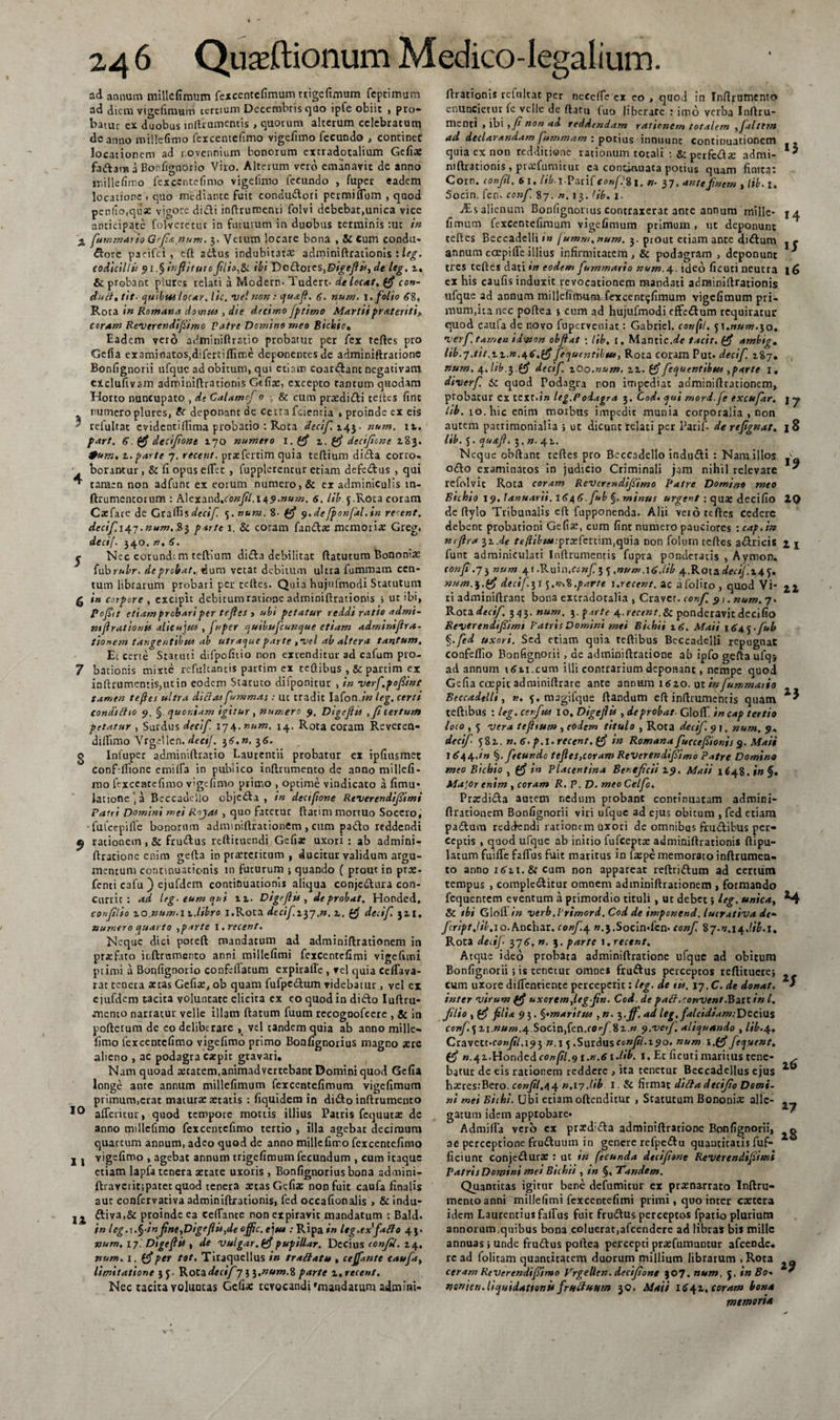 ad annum millefimum fexcentefimum trigefimum feptimum ad diem vigefimum cercium Decembris quo ipfe obiit , pro¬ batur ex duobus inftrumentis , quorum alterum celebratum de anno millefimo fexcentefimo vigelimo fecundo , continec locationem ad r.ovennium bonorum extradotalium Gcfix fadama Bonfignorio Viro. Alterum vero emanavit de anno millefimo fexcentefimo vigelimo fecundo , fuper eadem locatione . quo mediante fuit condudori pcrmilfum &gt; quod penho.quae vigore didi inftrumenti folvi dcbebat,unica vice anticipate folvcrecut in fututum in duobus terminis :uc in '■£ fummario Gefia,num. 3. Verum locare bona , &amp; Cum condu¬ ctore paeifei , eft adus indubitatre adminiftrationis : leg. codicilli* 91.§ infiitutc filio,Si ibi DodoreSjDigefiisyde leg. 2. &amp; probant plures relati a Modern. Tudert. de locat, (fi con¬ di* fl. tit■ quibus locar. lic, vel non : quafi. 6. num. 1. folio &lt;?8, Rota in Romana domus , die decimo jptimo Martii pratenti, coram ReVerendifiimo Patre Domino meo Bicinio, Eadem vero adminiftrstio probatur per fex refles pro Gefia examinatos,difertiftime deponentes de adminiftratione Bonfignorii ufquc ad obitum, qui etiam coardanc negativam eiclufivam adminiflrationis Gdix, excepto tantum quodam Horto nuncupato , de Calamcf 0 ■, &amp; cum prxdidi teites firlt numero plures, ft deponant de certa fcienria » proinde ex eis ' relultat evidentiffima probatio : Rota declf. 143. num. 11. fart. $. (fi decifione 170 numero i.(fi z. (fi decifione 283. *um, t. parte 7. recent. prxfcrtim quia teflium dida corro- borantur , &amp; li opus elfet , fuppletentur etiam defedus , qui ^ taracn non adfunt ex eorum numero, &amp; ex adminiculis tn- ftrumentorum : h\cxand.confil.i49.num. 6. lib 5.Rota coram Cxfare de Grallisdecif. 5. num. 8- (fi y.defponfal.in re ent. decif.i^-j.num, 83 parte 1. &amp; coram fanda: memoria: Greg. decif. 340. n. 6. j Nec corund-m tellium dida debilitat rtatutum Bononia: fubruhr. deprebat., dum vetat debitum ultra fummam cen¬ tum librarum probari per tertes. Quia hujufmodi Statutum g in corpore , excipit debitum ratione adminiftrationis ; ut ibi, pojiit etiam probari per teftes , ubi petatur reddi ratio admi¬ niftrationis alieujus , fuper quibufeunque etiam adminiftra- tionem tangentibus ab utraqueparte ,vel ab altera tantum. Et certe Statuti difpofitio non extenditur ad cafum pro- 7 bationis mixte rcfulcantis p3rtim cx tcftibus , &amp;panim ex inftrumen:is,utin eodem Statuto dilponitur , in verf.pofiint tamen teftes ultra dicrasfummas: ut tradit Iafon.in leg. certi condtitio 9, § quoniam igitur, numero 9, Digeftis , fi tertum petatur , Surdus decif. 174. num. 14. Rota coram Reveren- diifimo Vrgellen. deci/. 36,n. 36. o Infuper adminiftratio Laurentii probatur ex ipfiusmet confdftone emilfa in publico inftrumento de anno millcfi- rno fexcentefimo vigelimo primo , optime vindicato a fimu» latione‘a Beccadello objeda , in decifione Reverendifiimi Patri Domini mei Rojas , quo fatetur ftatim mortuo Socero, fu Ice pili e bonorum adminiftrationem, cum pado reddendi ^ rationem , &amp; frudus reftituendi Gcfix uxori : ab admini¬ ftratione enim gefta in praeteritum , ducitur validum argu¬ mentum continuationis in futurum ; quando ( prout in prx- fenti cafu ) ejufdem continuationis aliqua conjedura con- Curric : ad leg- eum qui u. Digeftis, de probat. Honded, confilio zo.num.iz.libro i.Rota decifi^j ,n. z, (fi decif. 32,1. numero quarto ,parte I. recent. Neque dici poteft mandatum ad adminiftrationem in prxf.ito inftrumento anni millelimi fexcentelimi vigefimi primi a Bonfignorio confellatum expiralle , vel quia Ceifava- rat tenera astas Gefix, ob quam fufpedum videbatur, vel ei ejufdem tacita voluntate elicita ex eo quod in dido Iuftru- mento narratur velle illam flatum fuum recogoofcere , &amp; in poftetum de eo deliberare , vel tandem quia ab anno mille¬ fimo fexcentefimo vigefimo primo Bonlignorius magno aere alieno , ac podagra expie gravari. Nam quoad xcatem,animadvertebant Domini quod Gefia longe ante annum millefimum fexcentefimum vigefimum primum,erat matura: aetatis : fiquidem in dido inftrumento 10 alferitur, quod tempore mortis illius Patris fcquutx de anno millefimo fexcentefimo tertio , illa agebat decimum quartum annum, adeo quod de anno millefimo fexcentefimo 11 vigelimo , agebat annum trigefimum fecundum , cum itaque etiam lapla tenera aetate uxoris , Bonlignorius bona admini- ftraverit;patet quod tenera aetas Gefia: non fuit caufa finalis aut confervativa adminiftrationis, fed occafionalis » &amp; indu- j j diva,&amp; proinde ea celTance non expiravit mandatum : Bald. in leg.s.§-inftne,Digeftis,de offic. e jus :Ripa*’w leg.exfatto 43. num, 17.' Digeftis , de vulgar,(fi pupiUar. Decius confil. 24, num. 1. (fi per tot. Tiraquellus in trattatu , cejfante caufa, limitatione 35. Rota decif7 n.num.% parte z,recent. Nec tacita voluntas Gefia: revocandi 'mandatum admini¬ ftrationis refultat per necelfe cx eo , quod in tnfirurnento enuncietur fe velle de ftatu (uo liberare : imo verba Inftru- menri , ibi , fi non ad reddendam rationem totalem ,fialtt?n ad declarandam fummam ; potius innuunt continuationem quia cx non redditione rationum totali : &amp; perfeda: admi- niftrationis, praefumitur ea continuata potius quam finita: Corn. confil. 6x. //6 t.Parifc«»p8i. »• 37. antefinem tlib. 1, Socin. fen. conf. 87. «.13. 'ib. 1. alienum Bonfignonus contraxerat ante annum mille- 14 fimum fexcentefimum vigefimum primum , ut deponunt teftes Beccadelli»w fumm.num. 3. prout etiam ante didum j r annum cCEpilfe illius infirmitatem, &amp; podagram , deponunt * tres teftes dati in eodem fiummario num.4. ideo ficuti neutra 16 ex his caufis induxit revocationem mandati adminiftrationis ufque ad aonum millefimumiexcent^fimum vigefimum pri¬ mum,ita nec poftea i cum ad hujufmodi effedum requiratur quod caula de novo luperveniat: Gabriel. confil, 5t.www.30. verf. tamen idwon obfiat ; lib, I. Mantic.r/e tacit. (fi ambig. lib.j.tit.tz.n.46,(fifecpuentibtu, Rota coram Put. decif. 287. num. 4. lib.3.(fi decif. zOo.num, 22. (fi feOjuentibttr,parte i. diverf. &amp; quod Todagra non impediat adminiftrationem, probatur cx tcxt.iw leg.Podagra 3. Cod, ejui mord.je excuftr. j y lib. 10. hic enim morbus impedit munia corporalia , non autem patrimonialia i ut dicunt relati per Parif. de refignat, 18 lib. 5. quafi, 3. n. 42. Neque obftant teftes pro Beccadello indudi : Nam illos odo examinatos in judicio Criminali jam nihil relevare  refolvit Rota coram Revcrendifiimo Patre Domino meo Bichio 19. lanuarii. 1646. fub §. minus urgent : q ure deci fio 10 de ftylo Tribunalis eft fupponenda. Alii vero teftes Cedere debent probationi Gefia:, cum fint numero pauciores :cap.in nefira 32.de r&lt;?/W»«.-pra:feitim,quia non folum teftes adricis 2 j funr adminiculati Inftrumentis fupra ponderatis , Aymon. confi .73 num 4! .Kuin.ccnf^ t, .num.\6.lib 4.Ko\&amp;decif.z + j, num.i.(fi decif 31 .pavi e i.recent.ic afolito, quod Vi- j.1 ri adminiftrant bona extradotalia , Cravcr. conf 91. num. 7. Rota decif. 343. num. 3. parte 4. recent. &amp; ponderavit decifio Reverendtfiimi Patris Domini mei Bichii 16. Maii 164 j. fub §.fed uxori. Sed etiam quia reftibus Beccadelli repugnat confeflio Bonfignorii, de adtniniftcatione ab ipfo gefta ufqj ad annum 1611.cum illi contrarium deponant, nempe quod Gefia coepit adminiftrare ante annum 1620. ut infummatio Beccadelli, ». 5. magifque liandum eft inftrumentis quam tellibus : leg. cerfue 10. DigejUs , de probat- Glofif. incap tertio loco , 5 vera tefiium , eodem titulo , Rota decif. 9 j. num. 9, decif- 582. ». 6. p.l. recent. (fi in Romana fuccefiionis 9. Maii I ^44,/w §. fecundo tefies,coram ReVerendifiimo Patre Domino meo Bicbio , (fi in Placentina Beneficii 2.9. Maii 1648 .in§. Ma]0r enim , coram R. V. D. meoCelfo. Prardida autem nedum probant continuatam admici- ftrationem Bonfignorii viri ufque ad ejus obitum , fed etiam padum reddendi rationem Uxori de omnibus frudibus per¬ ceptis , quod ufque ab initio fufeepta: adminiftrationis ftipu- latum fuifie falfus fuit maritus in faepe memorato inftrumen- to anno ieTn. &amp; cum non appareat reftridum ad certum tempus , compledicur omnem adminiftrationem , formando fequentem eventum a primordio tituli, ut debet; leg. unica, *4 &amp; tbi Gloff in verb.Primord. Cod de imponend. lucrativa dt- fcriptjib,io.Anchar. conf.4 ».3.Socin*fen* conf 87.V.14.W.1. Rora decij- 376. n. 3. parte 1. recent. Atque ideo probata adminiftratione ufque ad obitum Bonfignorii ; is tenetur omnes frudus perceptos reftituere; cum uxore diftentiente perceperit: leg. de iis, 17, C. de donat. * inter virum (fi uxorem,leg fin. Cod de pail.convent.BziX. inl, filio , (fi filia 9 3. ^•maritus ,n. 3 .ff. ad leg, fal c i diam: Decius confi.} zi.num.arSoc\n,{o.n.corf.%z.n 9.vetf aliquando , lib,4. Cxavctt'Confil.i9yn.i 5.Surdusconfil.i9o. num \,(fifequevt. (fi ».42.Hondedfow/;/.9i.w.tf i-lib. 1. Er ficutimaritus tene- , batur de eis rationem reddere , ita tenetur Beccadellus ejus ^ haeres:Bero, confil,44 ».17.lib 1. &amp; firmat difta decifio Domi¬ ni mei Bicbi. Ubi etiam oftenditur , Statutum Bononia: alie- gatum idem approbare» ' Admifla vero ex prxdida adminiftratione Bonfignorii, o ae perceptione fruduum in genere refpedu quantitatis fuf- ficiunt conjedura:: ut in fecunda decifione Revertndifiimi Patris Domini noei Bichii , in §. Tandem. Quantitas igitur bene defumicur ex prxnarrato Inftru- menroanni millelimi fexcentelimi primi, quo inter extera idem Laurentius falfus fuit frudus perceptos fpatio plurium annorum,quibus bona coluerat,afeendere ad libras bis mille annuas ; unde frudus poftea percepti prxfumuntur afeende. rc ad folitam quantitacem duorum milliqm librarum ,Rota q ceram ReVerendifiimo Vrgelltn. decifione )©7. num, J. in Bo- * ttenien.liqhidatfonu frttffuttm 30. Maii iC41. coram bona memoria