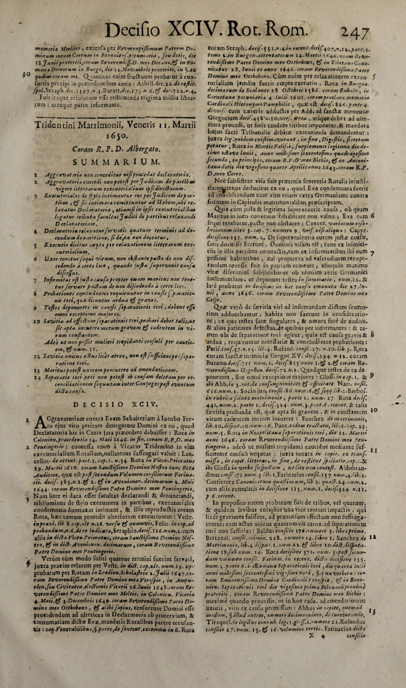 tnemorit Merlino , extenfa per Rover en ftfimum Patrem Do¬ minum meum Cerrum in Bononienfpecuniari* , Jeu dotis die 18 Juniipratenti,coram Reverendijf.O. meo Dec*no,($ in Ro- mana Domorum in Burgo, die i z.Novcmbris prateriti, in §.ex ejuibuicoram mt. Quancitas enim fructuum ptobauir a con¬ factis percipi in procedentibus annis : Achill.dec.iz.de refiit. fpol.Szczfn..dec,x $ 97.». j.Buratt.^f.17yn.G.tf dec.y 11.0.4. Fuit itaque refoluturo eflb redimenda triginta millia libra¬ rum : utraque parte informante. Tridentini Matrimonii, Veneris ix, Martii 1650. Corum R. V. D. Albcrgato. SUMMA1UU M. X Aggravat ori* non conceditur nifprxcedat declaratoria. I Aggravatoria concedi non potefl per J udicem departibue vigore litterarum executorialsum tpfdirertasnm. 3 Executoriales de fiylo intimantur reo per Judicem depar- tibus , (f fc intimata remittuntur ad llrbem,ubi re¬ laxatur Declarat oria , ttiamfiin ipfls executoriahbut Itgatur tributa facultas Judici de partibus relaxandi D etlaratoriam, 4 Declaratori* relaxaturfervatis quatuor terminis ad ds- . cendum debantione, fi de,e* non doceatur. 5 Executio dicitur carpta ptr relaxationem litterarum exe• cutorialium. 6 Uxor teneturfequi virum, non cbfante parto de non dj- cedendo d certo loco , quando jujia fupervenit cauja difceffus. 7 Infirmitas efl jufla caufa propter quam maritus non tene¬ tur ftrvare pactum de non dijcedendo a certo loco, i Probationes co/scLudentes requiruntur in caufis f paratio* nis tori, qua dicuntur ardua graves. 9 Tefies deponentes in cauifs feparationis tori , delent ejfe omni exceptione majores. 10 S avitia ad effertum feparationis tori,probari debet talis,ut fit apta incutere metum gravem cadentem in vi¬ rum conflantem. Adeo ut non pcfltf mulieri trepidant i corfvi i per cautio- em, (fi num. 11. II Savitia unicus artus licet atrox, non effufficiensproftpa- ratione tori. J5 Maritus potefl uxorem percutere ad emendationem. 14 Separatio tori peti non potefl ob caufam deletam per re¬ conciliationem fequutam inter Conjugespofi eventum dirtacaufa. DECISIO X C I V. j A Ggravatoriam contra Evam Schaiteriam a Iacobo Fcr- /\io ejus viro petitam denegarunt Domini ex eo , quod Dcclaratoria hic in Curia lara procedere debuiffet : Rota in Ctlonien.pracedenfix 14. Mati I646. in fin. coram R.p.D. meo % Peutingerio 1 concelTa enim a Vicario Tridentino in vitn executorialium Rotalium,nullatenus fuffragari valuit: Lan- cellot• deattent. part.\,cap.\. w.j4. Rota in Vicen.Prioratus X9. Martii 1610. coram Sanrtifimo Domino Noflro tunc Rota Auditore, quo eft pofifecundum Volumen confliorum Farina, cii. decif $2),n.l.(fi z. (fi in Avtnionen. decimarum t.Maii 1644. coram ReVereniif imo Patre Domino met&gt; Peutingerio. Nam licet ei data effer facultas declarandi &amp; denunciandi, * nihilominus de ftyio exeeutores in partibus , executoriales condemnato dumtaxat intimanti &amp; illis reprodudis coram Rota, hoc tantum procedit ulteriorem exeeutionein : Velli*. inpraxi, lib i cap.ult n.\6, vtrfu (fi quamvis, Felin. incap.ad probandum,n.6.dere judicata,Seraphio.decifug.num.z.cum aliis in dirta yicen.Prioratus, coram Sanrtifimo Domino Jrtof- tro, (fi in dirt* Avenioncn. decimarum , coram Reverendifimo patre Domino meo Peutingerio. Verum cum modo foliti quatuor termini fuerint ferrati, juxta praxim relatam per Veftr. in dirt. cap.ult. num.19. ap¬ probatum per Rotam in Leadien.ScboUflria 1. Julii 1647.co¬ ram Reverendifiwo Patre Domino meo Verofpio , in Ampu- rlen.feu Civitaten.elertionis vicarii z6.Iunii 1648.coram Re¬ Vereniif imo Patre Domino meo Meltio. in Colonien. Vicaria 4.Maii,(fi 5.Decembris 1649-coram Reverendifimo Patre Do¬ mino meo Otthobono , (fi alibifaptus, Cenfuerunt Domini elfe procedendum ad ulteriora in Declarator/a ob proterviam, &amp; contumaciam dicio Evo,mandatis Rotalibus parere recufan- tis : cap.Ventrabilibus^.porrOfde fenttnt.excemmu tn 6. Rota Coram Scraph. decif 5 51.0.4.10 reetnt decif 407.0.1 x.part^. tomo z.in Burgen.attentato un- 14. Martii 1*46,'oram Rtve- rendifimo Patre Domino meo Ottbobopo, (fi in ToletanoCano- nicatus 18. lunii eo anno 1 646. coram Reverendi fimo Patre Domino meo Otthobono. Cum enim peT relaxationem exeeu 5 torialium jamdiu fuerit coepta exeeutio , Rota in Burge», decimarum de Scalante 18 Ortobris 158«,. coram Bubalo , Cornetana pecuniari* 4 lulii 1601. coram pracl.ira memoria Cardinali Hieronymo Pamphilto , quO cfl decif .%z6.parte 4. diverf cum coteiis addudis per Add« ad fando memorio Cregorium decif.41 Vn.io.verf. ceota , utique debet ad ube¬ riora procedi, ut finis tandem litibus itnponamr&gt;&amp; mandaca hujus facri Tribunalis debito exccutionis demandentur ; juxta leg.quidem exijlimaverunt , in fine , Digef is, f certum petatur , Rota in MontisFalifci, Jupplementi legitima die de¬ cimo ortaVo lunii, anno mitlcfmo fexcentefmo quadraeefmo fecundo , in principio, coram R.P.D‘meo Bichio, (ff in Anconi- tanadotis die vigefimo quarto Aprilis anno 164$.coram R .P, D .meo Cerro, Nec fubfiltere vifa fuit protenfa fententia Rotalis iniufli- tia.-qiutenus deducitur ex eo , quod Eva condemnata fuetir ad cohabitandum cum viro etiam extra Germaniam; contra formam in Capitulis matrimonialibus proferiptam. Quia ciim julla &amp; legitima fuperveoerir caufa , ob quam Maritus in loco convento inhabitare non valuit; Eva eum 6 fequi tenebatur,padlo non obllante : Cancer, variatum rtfo- lutionum libto $.cap. 7. numero 9. Verf nift aliqua ; Capyc. decifone i}?, num. 1. De lupcrvenientia autem jufto caufo, fatis docuifie Ferrum , Dominis vifum eft; tunc cx inimici¬ tiis in illis partibus cootraclisjtum ex infirmitatibus ibi eum 7 peflime habentibus, cui propterea ad valetudinem recupe¬ randam necelfe fuit in patriam remeare , alioquin maximo vito diferimini fubjiciebarur ob nimiam aeris Germanici inclementiam » ut deponunt refles in fummario , num,n. SC lare probatur tn decif on; in hac caufa emanata die xy Au- nn , anno i$4&lt;S\ coram Reverendifimo Patre Domino meo Celfo. Quo vero de fovitia viri ad infirmandam di£lam fenren- tiam adducebantur , habita non fuerunt in confideratio- ne j ex quo reftes funt lingulares , &amp; omnes fete de audim, &amp; alios patientes defedlus.de quibus per informantes : &amp; ta¬ men ubi de feparatione rori agitur, quia eft caufagravis&amp; § ardua , rcqu;runtur necellario &amp; concludentes probationes: Parif.cflwy^7.0,1 lib.4. Roland. conf/,17. n.\o.lib,$. R_ota coram fandomemotio Gregor.XV. decif,n.\%, coram Bu cacto ico/i 711 num. 1. dectfi l y num i.tf ceram Re- verendiftmo Utgellen. decif yz.n.i. Qjiodque teftes de ea de¬ ponentes , fine omni exceptione majores : GlolT» incap. 1. &amp; 9 ibi Abb.*0 ;mot.de confanguinitafi £$ affinitate Narr. o»fl. 6\6.num.\. Socin jun. confl .%6.num.6,pf Jeqq.lib.z.Barbof. in rubricaJoluto matrimonio , parte i. num• 17 Rota decif, 441. num.z. parte 1. decif.314- num. ypartA. recent, &amp; talis fovitia probanda eft, quo apta fic gravem . &amp; in conflantem virum cadentem metum incutere : Sanchez de matrimonio, lib. 10.difput.\o.nunu 1 6. Pont.eodem trartatu, lil-.&lt;). cap. z$, num. Rota in Neapolitana feparationis tori , die 11. Marti* anni 1646. coram Reverendiiftmo Patre Domino meo Peu¬ tingerio , adeo ut mulieri trepidanti caucidne mediante fuf- j j fidenter confuli nequeat ; juxta notata in capit, ex tranf- miff* , in capit, litteras, in fne , de ref itut fpoli*tor.cdp,\.$t ibi GlolTa #0 verbo fufpertum , ut lite non contefi. Aldobran- A\n\iscmf .71 num.3 lib. i.Farinacius confl.\5 7 num.4Mb.z. Guttierrez Canonicarum quafliot.um, lib. z. quaff.Z4-ium.z. cum aliis cumulatis in decif one Uj.num.i. decif.) 14. 0,11. p 6. recent. In propofito autem probatum fuit de tribus, vel quatuor, &amp; quidem levibus colapbis'una vice tantum impadis . qui licet graviores fuiffent, ad protenlum effedum non fuffraga- rentur; cum adus unicus quantumvis atrox,ad feparationem tori non fufficiac: Balduseonflio 17«.numero 3. libroprimo. Berrazol. confl. crimin. zz%. numero 14. libro 1. Sanchez de I* Matrimonio, lib.4 dijput.i. num.zz.ff libro io.dirt.diffuta- tione llfubnun*. \6&gt; Rota decif'one 371. num. y.pofi fecun¬ dum volumen confl. Farinae, in recent, dirta cUcifone iff. num.z.parte 6. i/ eRomana Separationis tori , die quarta Iulis anni millef mifexcentcfmi vigefmi no»t, u&amp; verbera : ccA ram Eminenrifimo Dcmino Cardinali Verofpio , (f i» Bono- nien. Separationis tori die vigefma ptima Februariiproxime pr&amp;tcriti , coram Reverendifimo Patre Domino me» Bichio : maxime quando procellit, ut in hoc cafu. ad emendationem moiis , vito ex caufa permifTam : Abbas i» capite, quemad ^ modum, §.illud autem, r,umero decimoouinto, de !ur ejurando, * Tiraquel. Ar legilus conrub.leg, 1 .grtff.i.numero 11.Rolandus eonflio 17.num, i£*volumine tertie. Farinaciusdicto X 4 eonflio