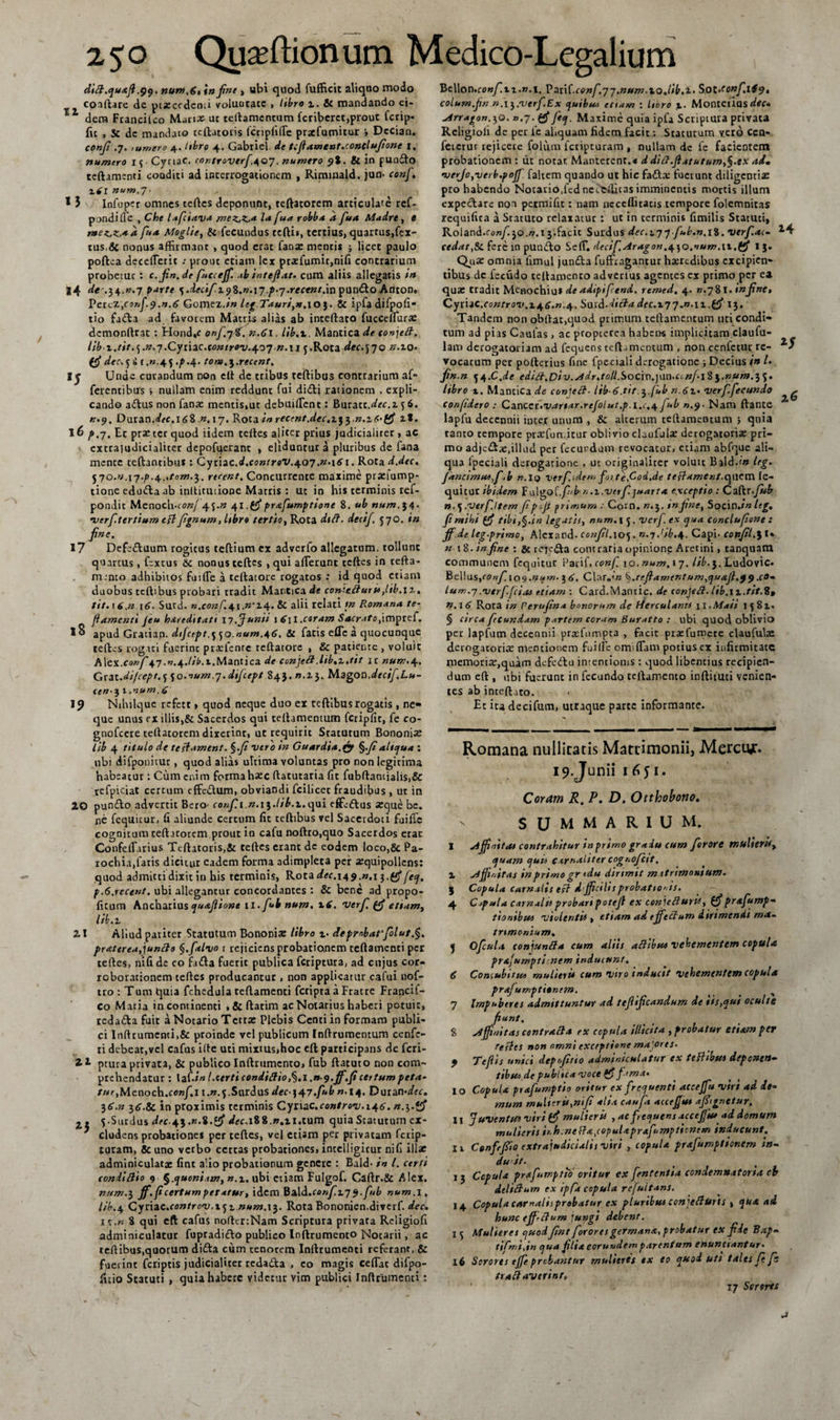 ditt.quajl.99. num,6, in fine&gt; ubi quod fufficit aliqoo modo conflare de ptxcedcnti voluntate , libro 1. 6c mandando ei- 1 dem Francilco Mari» ut teftamcntum fcriberct,prout fcrip* fit , Sc de mandato teftatoris fcriplifle prxfumitur Dccian. confit .7. ;umero 4. itbro 4. Gabricl. dc tcftament.conclufione 1. numero if-Cynac. cor.troverfi.9Q7. numero 9%. &amp; in pundo teftamenti conditi ad interrogationem , Riminald. jun- ce»/. zdl num.y- * 5 Infupcr omnes teftes deponunt, teftatorem articulate ref- pondifle , Che lafciav* mezjzja lafua robba a fua Madre, e r»e^K,*d fu* Moglie, &amp; fecundus teftis, tertius, quartus,fex- tus,&amp; nonus affirmant , quod erat fana: mentis ; licet paulo poftea deceflerit ; prout etiam lex pr»fumit,nifi contrarium probetur : c. jin.de fiucceff. ab intefiat. cum aliis allegatis in 14 &lt;/« •.34.».7 parte \ .dec\f-x9%.n.\j p-7.recent.xn pundo Anton. Percz,confi9.n.6 Gomez.in leg.Tauri,n.\o\. &amp; ipfadifpofi- tio fada ad favorem Matris alias ab inteftato fuccelfur» dcmonftrat : Hond,c onf.jdf. n.6\. Lib.i, Mantica de tonjett. lib z.tit.^.n.y.Cytxac.controv.4.07 n.n p.Rota dec.&lt;j70 ».zo* (fi dec.ji (.».45 .^.4. tom.^.rr.cent. I j Unae curandum non clt de tribus teftibus contrarium af- ferentibus , nullam enim reddunt fui didi rationem , expli¬ cando adus non fanas mentis,ut debuiffient: Buratt.^cc.z f 6. ».9. Datan.deC.l6i n.17. Rota inrecent.dec.i^^.n.iC-ffi z%. 16 p .7. Et prxtcr quod iidem teftes aliter prius judicialiter , ac cxtra)udicialiter depofuerant , eliduntur a pluribus de fana mente teftantibus: Cydac.d.coniroV.^.07,n.\61. Rota d.dec, rtcent, Concurrente maxime praeiump- tione ednda ab inltitutione Matris : ut in his terminis ref- pondit Menoch.ro»/ 45-» 41.C5*prafiumptione 8. ub num.14. verf.terttum cflfrgnum,ltbro tertio, Rota dtft. decif. 570. in fine. 17 Defeduum rogitus teftium ex adverfo allegatum, tollunt quartus, fextus &amp;c nonus teftes , qui afferunt tcftes in tefta- mento adhibitos fuiffie a teftatorc rogatos : id quod etiam duobus teftibus probari tradit Mantica de coniztturit,lib.\z. tit. 16,n 16. Sutd. n.conf.it\.n'Z\. &amp; alii relati /» Romano, te- fi amenti Jeu hereditati 17.Junii x S\l .coram Sacrato,:impref. 18 apud Gratian. difcept.^Q.aum.46. &amp;c fatis effc a quocunque teftes rogati fuerint praefenrc teftatore , &amp; patiente , voluit Mcx.conf 47.n.+.lib.x.Mantica de conjefl.lib.z./it it num.41. Grat.di/cept.^o.num^.dijcept 84}. ».13. Magon.decif.Lu- cen■ 3 1 .num .6 19 Nihilque refett, quod neque duo ex teftibus rogatis , ne» que unus ex illis,&amp; Sacerdos qui teftamentum fcripfic, fe co- gnofeere teftatorem dixerint, ut requirit Statutum Bononiae lib 4 titulo de tefl-tmcnt. %.fi vero in Guardia.fa $.fialiqua : nbi difponitut, quod alias ultima voluntas pro non legitima habeatur: Cum enim forma haec ftatutaria fit fubftantialis,&amp; tefpiciat certum effedum, obviandi fcilicet fraudibus , ut in 20 pundo advertit Bero- confit .».i}./i£.i.qui effiedus aeque be. ne fequicur, fi aliunde certum fit teftibus vel Sacerdoti fuifle cognitum teftnotem prout in cafu noftro.quo Sacerdos erae Confeffarius Teftatoris,&amp; teftes erant dc eodem loco,&amp; Pa¬ rochia,faris dicitur eadem forma adimpleta per aequipollens: quod admitti dixit in his terminis, Rota dec.14 9-».1 3. (fi fieq. p.6.rece»t. ubi allegantur concordantes : &amp; bene ad propo- ficum Ancharius quafiione 11. fiub num. x6. verf. (fi etiam, lib. 1 21 Aliud pariter Statutum Bononia: libro %. deprnbarfiolut.§. praterea,juncis §.f*lvo 1 rejiciens probationem teftamenti per teftes, nifi de eo fada fuerit publica feriptura, ad cujus cor¬ roborationem teftes producantur , non applicatur cafui nof- tro : Tum quia fchcdula teftamenti fetipra a Fratre Francif- co Maria incontinenti , &amp; ftatim ac Notarius haberi potuit, redada fuit a Notario Tctrx Plebis Ccnti in formam publi¬ ci Inftrumenti,&amp; proinde vel publicum Inftrumentum cenfc- ri debear,vel cafus ifte uti mixtus,hoc cft participans de feri- ptura privata, &amp; publico Inftrumcnto, fub ftatuto non com¬ prehendatur : \itin l.certicondiflio^.i.n-g.ff.fi certum peta¬ tur,Meno ch.confi.11.n.^.Sarias dec \47.fub n. 14, Durande. 36.» 36.8c in proximis terminis Cyriac.ce»/rei;.i46’. n.^.yfi z, 5.Surdus dec-4i,n.i.tf &lt;/fc.i88.».n,tum quia Statutum ex¬ cludens probationes per teftes, vel etiam per privatam ferip- tutam, &amp; uno verbo certas probationes, intelligicur nifi illae adminiculatae fint alio probationum genere : Bald- in l. certi condi Hio 9 §.quoniam, n. z. ubi etiam Fulgof. Caftr.Sc Alex. num.3 ff.ficertum petatur, idem \ba\i.conf.z79.fnb num. 1. lib.4 Cynac.controv.xjz num.ti. Rota Bononien.diverf. dec. 1 \.n 8 qui eft cafus noftertNam Scriptura privara Religiofi adminiculatur fupradido publico Inftrumento Notarii, ac teftibus,quorum dida cum tenorem Inftrumemi referant, &amp; fuei int feriptis judicialiter redada , eo magis ceflat difpo- ficio Statuti , quia habere videtur vim publici Inftrumenci: V&gt;t\\ar\*conf.iz.n.\. RarM.cenfi.77,num.xojib.1. Sot.eonfi.1S9, columfin n.i^.verfi.Ex quibus etiam : libro 1. Montetias^C» ^4rragon.x,Q. »,7. (fifieq. Maxime quia ipfa Scriptura privata Rcligioli de per le aliquam fidem facit: Staturum vero cen- feierur rejicere folum feripturam , nullam dc fe facientem probationem: tit notat Manterenr.« d ditf.Jlatutum,§.ex ai, •verJo,verb.pojJ fahem quando ut hic fada; fuerunt diligenti» pro habendo Notario,fcd nec^ilitas imminentis mortis illum expedare non petmifit: nam ncccffitatis tempore folemnitas requifita a Staturo relaxatur: ut in terminis fimilis Statuti, Roland.cc»/.3Q.».13.facit Surdus dec.Z77 fiub.n,i%. verf.ac- cedar,&amp;. fere in pundo Se(T. decifi.Aragon.^^o.num.tt.(fi I j. QuX omnia fimul junda fuffragantur hxredibus excipien¬ tibus de fecudo teftamento adverlus agentes ex primo per ea qua: tradit Menochiui de adipifiend, rtmed. 4. ».781 . infine, CyUiC.controv.zj^6.n.^. Savi-dicla dec.177.n.\z.(fi 13. Tandem non obftat,quod primum ceftannencum uti condi¬ tum ad pias Caulas, ac propterea habetas implicitam claufu- lam derogatoriam ad fequens tcft jmcntuni, non cenletur re¬ vocatum per pofterius fine fpeciali derogatione ; Decius in l. fin.n n.C.de ediH.Div.Adr.toll.Socxa^aa.Ci-nj.xl^.num.^c,. libro 1. Mantica de conjeci■ lib-6.tit. 3.fiub n.6t• verfifiecundo confidero : CanccK.vartar.refolut.p.i.c.^ fiub ».9- Nani ftante lapfu decennii inter unum , &amp; alterum teftameotum ; quia tanto tempore prxfun.itur oblivio claufuix derogatoria: pri¬ mo adjcds.illud per fecurdum revocator, etiam abfque ali¬ qua Ipeciali derogatione , ut originaliter voluit Bald.f» leg. Jancimmfiib n. iq verfi. ulem fo&gt; te.Cod.de teflament-c^acm le- quituc ibidem Fulgo(.fifbn.z.verfijuarta e.xceptio : Caftr.fiub n.^.verfittem fipr-Jt primum : Com. ».3. in fine, Spcin.;» leg, fit mihi (fi tibi,§.in legatis, num. 1 5. ver fi. ex qua conclufiont: ff.de leg.primo, Alcxand- confiil. 105. n.-jJtb.^, Capi- confiil.\ I* n xZ.in fine •. Sttejeda contraria opinione Aretini, tanquam communem fequitur Parif. con fi, 10. num. 17. lib.}. Ludovic. Bellus,confi.109.num. 3 6, Clar„&lt;« %..tcfilamcntum,qu&lt;x.fi,99 .co¬ lu m.7.vtrf.fcias etiam : Card.Mantic. de conjeft- lib.\x.tit.Zt n.\6 Rota in Perufin* bonorum de fderculanrs n .Moti 1581. § circa fecundam partem coram Buratto : ubi quod oblivio per lapfum decennii prxfnmpta , facit prxfumere clauful» derogatori» mentionem fui(Ic omiffiam potius ex infirmitate memori»,quam defcdu intentionis : quod libentius recipien¬ dum eft , ubi fuerunc in fecundo teftamento inftituti venien¬ tes ab inteftato. Et ita decifum, utraque parte informante. 14 2^ Romana nullitatis Matrimonii, Merciy:. i^.Junii 1651. Coram R. P. D. Otthobono. SUMMARIUM. I aiffaitM contrahitur in primo gradu cum fiorort mulierSt, quam quis carnaliter cognofictt. i ffioitas in primo gr idu dirimit m atrtmontum. 3 Copula carnalis efl dffeilis probationis. 4 Cepula carnalis probari potejl ex conjefturV, (fi prafiump- tiontbuo violenti* , etiam ad effeclum dirimendi ma¬ trimonium, j Oficula conjuntfa cum aliis aftibu* vehementem copula prafumpli nem inducunt. 6 Concubitu* mulieri* cum viro inducit vehementem copula prafumptienem. _ ^ 7 Impuberes admittuntur ad tefiificandum de tis,qui oculte fiunt. 8 jdjfinitas contracta ex copula illicita , probatur etiam per refles non omni exceptione majores. 9 Te/i is unici depofitio adminiculatur ex teflibu* depone»- tibsto de publica voce (fi f ama» 10 Copula prafiumptio oritur ex frequenti accejfu viri ad de¬ mum mulieri*,nifi alia caufit acceffu* ajStgnctur. 11 juventtf* viri (fi mulieri* , ac frequens accejfu* od domum mulieris ir.hcnefla,copulaprafiumpt*cnem inducunt. Ii Cenfrfiio extrajudicialis viri , copula prafiumptionem in¬ du it. 13 Cepula prafiumptio oritur ex fiententia condemnatoria cb delifium ex ipfa copula refiuitans. 14 Copula carnalisprebatur ex pluribus con jeHurts , qua ai hunc ejfrclum jungi debent. 1 5 Mulieres quod fint fiorores germana, probatur ex fide Bap- tifimijn qua filia eorundem parentum enuntiantur• 16 Sorores ejfie probantur mulieres ex eo quod utt tales fit fis tradiaverint» 17 Sertrti