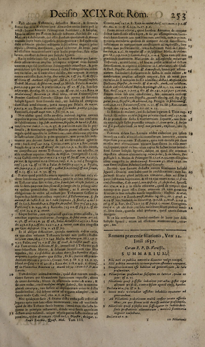 2 5 .4 £ 7 8 5&gt; io 11 Decifio XCIX.Rot.Rom. 253' Poft obitum Teftatoris, defundis Martio ,&amp; fecundo fratre fine liliis,&amp; ultimo loco Alexandro tertio fratre poft fe relido Iicobo Antomo Primogenito Sacerdote, &amp; Iolcpho. Ignacio infante per Patrem herede indituro ,fuic(ub dic u, Maii 165 tf.dubicatuin, cni effer dandum mandatum de manu- tenendo fuper bonis fuppofitis primogenicurac ? Sed quia talis dubii refolutio pendere videbatur a difcullione negotii prin¬ cipalis ; Domitu mandarunt , quod videretur de bono jure adeffedum manutentionis : quo hodie propofico . fuit refo- lutum, conftare de bono jure lofephi Ignatii. Ratio refolutionis fuit , quia lacobus Antonius per Sacer¬ dotii alfecucioncm amplius adimplere nequear onus ducendi uxorem exprefse a tellatore Primogenitis mjundum , &amp; pro- ptereijlicec ipfe fic primo natus,a didba Primo geni cura rema¬ net exclufus , ac fi naturaliter oblidet, nec unquam in rerum natura excitiffeciBart./» leg. Deo nobist .(fi jcq.C. dcEpifc. (fi Clcric.(fi Authent. nifirogati , fub n. $.C.ad Senat.Confult, Trebell. Marzar. de fideicom. qua.fi..Melch. Pelaez de major, part.z.cap $.pcr tot. Sc pracfcrnin,».i$■ (fi zj.(fi fiq. Sanchez adpracept. Decalo*. lib. &lt;j .c.. n. 19. (fi cap. l&lt;&gt;.».zz.Rota tn Mediolanenf. Bonorum jl Maii 1669. coram Eminentifiimo Domino Cardinali Corrado: iliaque fuit aperta ad favorem lofephi Ignitii licet fecundo nari , uri habilis ad complen¬ dam illam conditionem, juxta notata per Pelaez de major. p,z.c.$, » z 5. Duran. de condit, tpptf. fecunda ,partt}c.^.n,l\, 'Sonc.z.mW.depatt nupt tam. i.fol. 76. n. 34 Non obftac quod di&amp;a conditio nubendi legatur tantum appolita in prima inftitucione&gt;ideoque repetita non cenfeatur in fubftitutione : leg. fub londittone,Digeflis, de hared.ir.fi.An x.on,Gzavar .tom .1. c. i z. n. 37. &amp; praefercim cum illa fit per- fonalis , &amp; nominarim appolita Martio primo inftinuo. Quia regula quod appofica in inftituciune , non cenleantur repetita in fuftitutione •, fallit in primogenituris , quas prout hic infti- tuuntur pto decore familire &amp; ad confervandam agnatio¬ nem : Surd. confici n. 14. Cyme, contr. 31 z.«.3.Rot&lt; coram Seraph.^ec-4r 9 n.z.(fi diverf. dtc. ipi.».z p. 1. In illis autem, ex conjeddutata mente Teftatoris , qualitas uni adiedla , in aliis cenfecur repetita : Molin. de Hifpan. Primogen.lib.i c.\6. n.14 Caftill.contr.jar.tom.z.c 4 « 139 (fifeq.(fi tom. 6.c.ijj, per tot. &amp; (ignanter «.ip.Decian. conj. 6 n, 3. vol.3 Peregrin. conf.zyn. 14. (fi 1 3 lib. 3 Fufar Subfiit.q.^^o.n, 9 Pelaez, ubi fuprd,p.i.c 3 per tot-(fi c ^.illat.Z n.\o&lt;zcrf.(fi non folum, (fi »-\y(fi c. z6. n. 33. (fi 75. Pcseter quod prcedifta oneris repetitio in pratfenti cafu vi¬ detur indubitata,tam ponderando &gt; quod in ultima inftitutio- ne T.eftator ufus fuit verbis ,Con fi medefmt oblight fudetti, e con la detta perpetua fuccefiione di primogenito tn primogenito: ex quibus proculdubio idem infertur , ac fi anrecedcntes obligationes de verbo ad verbum per Teftatorem fuiffent in fcquencibus fubftitutionibus vepeiiiX:l .fiTefiamentum fin autem,C de Injiit,B.art in l. talis fcnptura , §. finali,n 4.de l I. (fi in 1.1$ . boccditto,n.z.Digeffos3de poflul. Dec conf^z^.n,^ . Pari(.confi. n. 134. lib. 3 Rota dec. 715-n.z.(fi feq p.i. (fi de- cif. 506. n. 4. p. 4 rtcent. Eoque fortius , cum regulariter qualitas primo adie&amp;a , in omnibus repetita cenfeamur : Peregrin. defidei omm. art.\6. n. 38. (fi art.zyn. 34 (fi 48. JnCzc.de Subjlit.w.4.30.» 1.Rota dec.451.».8 p.z.(fi dec- in-».* p 4. retent, cum alus congeftis per Gtat difceptat. 774 n. 18 &amp; jeq. Ec id abfque difficultate , quando concurrit eadem ratio, ex qua alias voluntas Teftatoris fervari non pollet 5 Ruftic. ini.cum .c 7 «.14 6 Molin- de Vrimogen. lib.i ,tap 7. «.15. Fufar. conf-jj n.9 (fi fecf. (fi tract. de Subfiit ojuaji. ^o. n,9 Tum artenra dnftione,^ fc, immediate aTeftatorc poft onus injundum Martio , &amp;: delatam fuccelfionem ejus filio appofita , ibi . e cofidebbui deradere detta fua haredita diprt- tnogentto inprimrgenito quae diiflio , Et fic , pariter cft prxee- dentium onerum r pcti[iva,Govarr. var, ej. lib 1. q. u, «, 17. Hond eonf.64. n 7 of 40dib z Rota dec. 11S n- 4.p. z. diverf. (fi in Placentina Bonorum 16. Martii coram R‘P.D.meo Z ara te. Tum denique animadvertendo , quod dure tantum condi¬ tiones fuerunt per Alexandrum Saraznnum exprclfae , altera de uxore ducenda j Altera de alTumendo nomen&gt;&amp; arma ; &amp; fic cum verba , con li medefmt oblighi fudette , fint in numero plurali concepta , ron fufficit ad implementum unius ex didlis conditionibus , fed debent ambae ad unguem adimpleri , ut in fpecie tradit Caftr. conf. 189. n. 1. in fine. Nec quidquim facit , fi dicatur di&amp;a verba pofie referri ad legata 5 quia cum hate edent momentanea , non eft verifimile quod de iftis Teftator fuerit locutus : immo cum illa fa£la le¬ gantur in principio teftamenti, deinde vero fuerit appofitom di£tum onus nubendi, utique relatio potius fadla cenietur ad proxima , quam ad remota : GlolT in 1.1. Digefiit, delegat, z, Pauli Z acebit, Med. Tom. III. 12 15 14 1$ Cczwcit.confi4j.rt. 8. Rota/» recent.decif. 177.num.j p.t.(fi dec. 6z. «• 10 d. zjz. r, 17. p.C. Prout minus relevat , quod lacobu? Antonius de tempore delata: fucceftionis eftet capax, &amp; fic per alTutnptionem faccr- dotii hxreditatem jam quatfitara non amiferit, cum.in primo, genitura attendatur qualitas de tempore delata: fucccftionis, iufticiatqae en tempore eam conditionem ad imple vifie , licet poftea non perfeveraverit , juxta dodlrinam Baldi in l.preci- bus tuis,». t.C. de impuber (fi a iis fubfiitut- Molin.de frimo~ gen./ib.t .cap.io.n.j Gzmm.decif.z^c:. n. 4. Quia cum ipfe non pratftiteiic cautionem Mutianam de adimplenda voluntate Teftatoris , ut tenebatur , ad hoc uc pofiet admitti ad didtam fuccelfionem, uc expcelse difponitur ,*n l. Mutiana \ ubi Gloll- &amp; Do£l. Digeflis , de condit, (fi dcmonflrat, Immo per aftecu- tionem Sacerdotii declaraverit de fa&amp;o.le oollc nubere , &amp; conditionem amplius adimple nequeit, fuit ab omni jure exc!ufus,ac fi nunquam faifTct admifiiis: dttta l.l4utians,nbi Dodlores.Digefhs , decondit. (fi d.mmfir. Auth.cui reliftum, Cod.de ind.vid.tollend.Molin.deprimogerjib,z, c. 12, num,i6» RoC. decif. 354 n. x. part 4 div. (fi dec.i41. n.j 6part f.recent. Datum enim fub una conditione , fub contraria cenfetur ademptum:l,cjntd pones Digeflis , quando dies leg. ced. leg.file¬ gatur pure, Digejiie , de adimend. leg. Peregin. le fideicommtff. ratic.n.n.nj Rwnusconf.ljo. n, ir. (fi iz. lib.$,Roc.cotaw^ Seraph, dec. 1354xn. Surd.dtc- 66. » 13. Et fimilia de muliere , cui fic fadlum legatum fi Titio nup- 17 ferit,fi illi nubere reculec,legato privatunSurd confii ^j.n.19. Ec de promifiione fadla fi matrimonium fequatur , non fecu- j g tis nuptiis,ipfo fadlo promiflio corruit : l. item quia ,§.hui/tt rei jf de paci, ubi Glolf in verfi nonjervatis, explicat, nec nec fpe* . . ' Praeterea eidem lac. Antonio obftat caducitas per ipfum \tfr incuvfa ex caufa alienationis nonnullorum bonorum .contra expreirutn praeceptum Teftatoris , quia cum eo cafu per duos menfes ance alienationem vocaret fuccefluros in cafu mor¬ tis,fequicur, quod ex hoc etiam capite fic fadlus locus fuccef- fioni favore lofephi Ignatii , abfque eo quod ille teneatuc expeclare obitum a!icnantis:/fg. cujus pater , §. in liberis, Di- geflistde /• t. Molin* de Primogen lib i.c.\6.n.^ z,cum aliis plu¬ ribus congeftis in Mediolanenfi Bonorum 31. Maii 1649. co¬ ram Emnentifiimo Do'mino Cardinali Corrado. Ea vero , qua: fuerunt dedu&amp;a contra filiationem lofephi Igeatii , Domini non habuerunt in coniideratione ; cum hu- 20 jufmodi filiatio plene juftificata remaneat , dum uti filius a patre inftitutus.bapcizatus, Sc eft ex ejus uxore natus: l-fi'vi¬ cinis fcieotibus, C.de nupt .1, non epifiolis ,C.deprobat. Sperell. dec. 174,n. 4.p. 3 in nihilo relevante , quod de tempore ejus conceptionis parer effer fenex annorum 78, cum generatio filiorum in fene robufto non fit impoflibilis: Natbon. deatat. annnr.6j.cf.l n 9 ,’Zzcch.qnafi.Medico ltg ,lib&gt; 1, tit.1 quafl. 9, *M4 (fiy^^.Sinibald. in Genantrop. operdib. z.tratt. 3,cap 3, coi. y (fi 4. Ror. deciffzo.n.ij (fi feqq.p.&lt;^. rccent. Giovagnon. cor.f-6 n. 38 ubi dicit , ex fola nativitate filium probari mari» j,2t ti, ltcct fenis , quando nihil probatur, quod uxoris famam denigret* Er er his cenfueixint Domini conftare de bono jure didli lofephi Ignatii que , &amp;c. 2i etiam ad effc&amp;um manutentionis 3 utra- Romana prfctcnffe filiationis, Vcn* 22. Iunii 1657. Coram R, P, D. Veroffia. S U M M A R I U M4 I Filii nati ex publica meretrice dicuntur 'vulgo concepti. z Filii p&lt;*biic* meretricis certum \patrem cfiendere nequeunt, 3 Sexagenarium non tffe habilem ad generationem }de lure pr&amp;fumitur. 4 Filius potius prafumitur fufeeptus ex faveae , quam ex fene: (fi n.lj. j Filiationis quafi pcfffiio inducitur per- alius gefios erga aliquem uti fiiiu , contra ipfum agente ejufq, haredes. Declara ut n. frq. (fi n. 8. 6 Senex mala valetudine affeftus inhabilis reputatur ad generandum, 7 Ad Filiationis probationem multi* confert jurata affertjo , illius , ex quo filium orti* duxiffe militat prafumptto. 8 Filiationis quafi pofiefiio non fufiragatur in iudicio deci- forio prtfiationis alimentorum i maxime fi contraria urgear.t conjcftura. Declara ut n. 9. Y 10 Filiationis