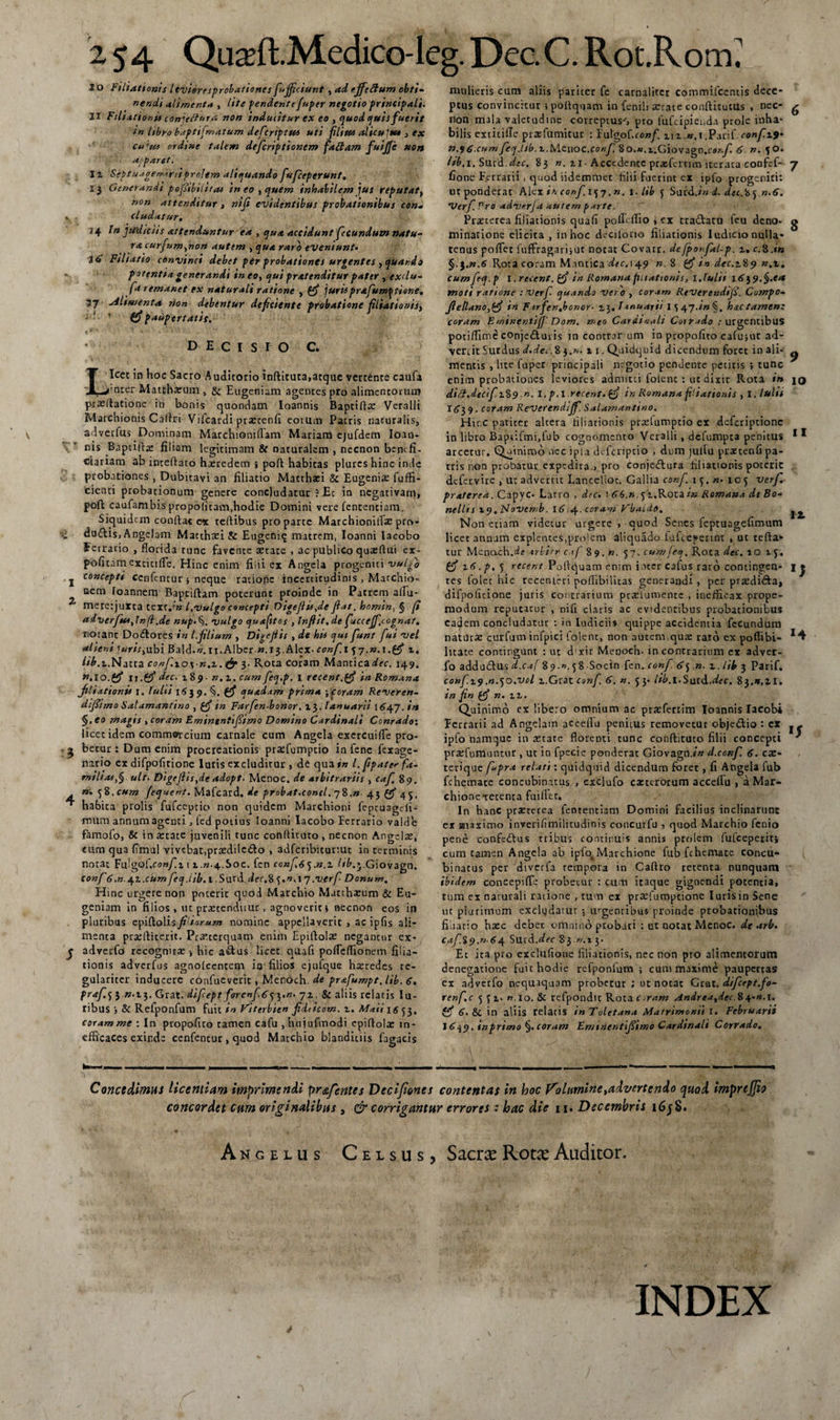 I o Filiationis ltvieresprobationes fiujjiciunt , ad e.ffeftum obti¬ nendi alimenta , lite pendente fuper negotio principali. II Filiationi* conjeftnra non inducitur ex eo , quod quisfuerit in Itbyo baptifmatum deficriptus uti filius alicui tu , ex cu'tu ordine talem deficriptionem faftam fuijje non atpartt. iz Septu.igere>r ii prolem aliquando fiuficeperunt, Ij Generandi pofiibiiitas ineo , quem inhabilem jus reputat, non attenditur , niji evidentibus probationibus con- . eludatur, 14 In judiciis attenduntur ea , ejua accidunt fecundum natu- racurfium,non autem , qua raro eveniunt» id Filiatio convinci debet per probationes urgentes , quando potentia generandi in eo, qui pratenditur pater rtxdu- fa remanet ex naturali ratione , (fi jurisprafum^tione, 57 oiliwenta rion debentur deficiente probatione filiationisy i '  &amp; paupertatis. D E C I S l O C. Licet in hoc Sacro Auditorio inftituta,atque vertente caufa >nter Matthaeum , &amp; Eugeniam agentes pro alimentorum praedatione in bonis quondam Ioannis Baptiflae Veralli Marchionis Caftri Vifcardi praecenfi eorum Patris naturalis, adverfus Dominam Marchioniflam Mariam ejufdem Ioan- ms Bapads filiam legitimam &amp; naturalem , necnon benefi¬ ciariam ab incertato haeredem ; port habitas plures hinc inde probationes , Dubitavi an filiatio Macthaei &amp; Eugeniae fuffi- cienti probationum genere concludatur ? Ec in negativam, port caufarn bis propoficam,hodie Domini vere fencentiam. Siquidem conftac ex teftibus pro parce Marchioniflae pro¬ dii dnftis, Angelam Matthaei &amp; Eugcni<j matrem, Ioanni Iacobo ferrario , florida tunc favente aetate , ac publico quaertui cx- poficam extitifle. Hinc enim filii ex Angela progeniti vulfio j c°ncepti cenfentur 5 neque ratione incerticudinis , Marchio- uem Toannem Baptiftam poterunt proinde in Patrem affu- 2 merctjuxta texr.’» l.Vulgo concepti Digejiis,de jiat, homin, § (i aduerfus^lnfi.de nup.%, vulgo cjuafttos , lnjiit.de fuccejf.cognat. noranc Dodores in l.jilium , Digejiis , de his qui fiunt fiui vel alieni luris,ubi Bald.w.n.AIber «.13.Alex.cow/ix 57.w-i.fff z. lib.z.Natta confi.zo^n.z.fif 3- Rota coram Mantica^cc. 149. *>.lo.(fi 11.(fi dec. 189- n.z. cum fieq.p. I recent.(fi in Romana Jtliationis i. fulti 1639. §. (fi quadam prima ;coram Reveren- dtfitmo Satamantino , (fi in Farfien-bonor. 13. lanuarii ie>47. in §. eo rtiagis , coram Eminentifiimo Dotmno Cardinali Conrado'. licet idem commercium carnale cum Angela exercuifle pro- ^ becur : Dum enim procreationis praefumptio in fene fexage- nario ex difpofitione luris excluditur , de qua in l. jipater fa¬ milias,§ ult. Digejits,de adopt. Menoc. de arbitrariis , cafi 89. n. <j2,cum Jequent. Mafcard. de probat.concl. 78.» 43 (fi 45. ^ habita prolis fufeeptio non quidem Marchioni feptuagefi- mum annum agenti, ied potius Ioanni Iacobo Ferrario valde famofo, &amp; in aecate juvenili tunc conrtituto , necnon Angelte, cum qua fimul vivebat,praedile&amp;o , adfcribituriut in terminis notat Fulgof.cow/in 1.W.4.S0C. fen confis 1 .n.z lib.j.Giovagn. confi6,n.41 .cumfieq.iib.l .Surd der.8 f.w.lq .verfi- Donum. Hinc urgere non poterit quod Marcbio Matthaeum &amp; Eu¬ geniam in filios, ut praetenduur, agnoverit i necnon cos in pluribus epiftolis/frtVraw* nomine appellaveric , ac ipfis ali¬ menta praeftiterit. Praeterquam enim Epiftolae negantur ex- j adverfo recognita: hic a&amp;us licet quafi pofleflionem filia¬ tionis adverfus agnoiccntem io filios cjufque haeredes re¬ gulariter inducere confueverit, Mcnoch. de prafiumpt. lib. 6. ptafi. 5 3 ».13. Grat. difiept for enf. 6 53.»* jz. &amp; aliis relatis Iu- ribus j &amp; Refponfum fuit in Fsterbie» fidticom. z. Mati 16 53, coram me : In propofico tamen cafu , hujufmodi cpirtolae in¬ efficaces exinde cenfentur, quod Matchio blanditiis fagacis mulieris cum aliis paricer fe carnalitcr commifcentis dece¬ ptus convincitur i portquam in fenili xcate conftitutus , nec- ^ non mala valecudine correptus-', pro fufeipieuda prole inha¬ bilis extitifle praefumitur : Eulgof.confi. ziz.».1 confiz9' n.96,cumJerjJtb.z.iAcuoc.confi So.w.i.Giovagn.cs^./i 6 n. 50. Itb.i. Smd.dec. 83 n. zi ■ Accedente prasfertim iterata confef- 7 fione Ferrarii, quod iidemmet filii fuerint ex ipffi progeniti: ut ponderat Alex ir. confi. 157.». 1 .lib 5 $urd./« d. decX <j,n.6. Verfi.Pro adverja autem parte. Praeterea filiationis quafi poifeffio , ex tra&amp;atu feu deno- g minatione elicita , in hoc decilorto filiationis Iudicio nulla¬ tenus poflet fuffragarijuc notat Covarr. defporfiaLp. z. c.8.«» §. J.«.6 Rota coram Mantica dec. 149 n. 8 gf io dec.z89 n.z. cumfiecj.p I.retent, (fi in Romana fuiattonis, 1,tulit 16)9.§.ea moti ratione : verfi c/uando vero , coram Revereudifi. Compo- Jiellano,ffi in F irfien.bonor- z\» lanuarii 1547•*>*§. hac tamen: coram EwtnentifJ' Dom, meo Cardtoali Cotrado / urgentibus potirtinae cOnjeAuris in contrar una in propofiito cafu;ut ad¬ vertit Surdus d.dei. 8 3.». 11. Quidquid dicendum foret in ali- ^ mentis , lite fuper principali negotio pendente petitis ; tunc enim probationes leviores admitti folent : ut dixit Rota in 10 diS.dtctfi.z%9 n. I. p. I recent. {fi in Romana filiationis , I. luhi I(5’39. coram Reverendijfi. Satamantino. Hinc pariter altera filiationis prartumptio ex deferiptione in libro Baptifmi.lub cognomento Veralli, defumpea penitus 1 * arcetur, Qatniroo nec ipia deferiptio , dum juifu praetenfipa- tris non probatur expedita., pro conjedlura filiationis poteric defervire , u: adverrit Lancellot. Gallia confi. 15.«. 105 verfi. praterea. Capvc- Latro , dtc. sR6.n.fz.KotzinRoma»adcBo- neltis 19, ptovemb. 1614. coram Vbaide. ^ Non etiam videtur urgere , quod Senes feptuagefimum licet annum explentes,prolem aliquado fufteserint , ut terta* tur Menach.de trlirr c.if 89. n. 57. cumfeej. Rota dec. 10 15. (fi z6. p, y recent Portquam enim inter cafus raro contingen- jj tes folet hic recenteri poffibilitas generandi , per praedidta, difpofitione juris contrarium prrclumentc , inefficax prope- modum reputatur , nifi claris ac evidentibus probationibus eadem concludatur : in Iudiciis quippe accidentia fecundum naturae curfum infpici folent, non autem,qux raro ex poflibi- litate contingunt : ut d xir Meooch- in contrarium er adver¬ fo addudus d.caf 89 ■». 58 Socin fen. confi. 6y n. z.lib 3 Parif. confii?.n.jO.vol i.Grat confi. 6. n. 53- Ub.lSwt&amp;.dee, S$.n,zi. in fin (fi n. z z. Quinimo cx libero omnium ac prafertim Ioannis lacobi Eerrarii ad Angelam acceilu penitus removetur objedio : ex .- ipfo namque in astare florenti tunc conrtituto filii concepti ’ prsefumuntur, ut in fpecie ponderat Giovagn./» d.confi. 6. cx- terique fl*pra relati: quidquid dicendum foret, fi Angela fub fchemate concubinatus , exclufo exterorum accertu , a Mar- chionexetenta fuifler. In hanc prteterea fententiam Domini facilius inclinarunt ex maximo inverifimilitudinis concurfu , quod Marchio fenio pene confedus tribus continuis annis prolem fufeeperiti cum tamen Angela ab ipfo^Marchione fub fchemate concu¬ binatus per diverfa tempora in Caftro retenta nunquam ibidem concepifle probetur : cum itaque gignendi potentia, tum ex naturali ratione , tum ex prarfumptione luris in Sene ut plurimum excludatur ; urgentibus proinde probationibus filiatio haec debet omnino probati : ut notat Menoc. de arb. cafi.%$,».64 Surd.^er 83 n.ty Et ita pro exclufione filiationis, nec non pro alimentorum denegatione fuit hodie refponfum ; cum maxime paupertas ex adverfo nequaquam probetur ; ut notat Grat. dificept.fio- renfi.c 551. «.io. &amp; refpondtt Rota c^ram Andreatdec.84-«.1. (fi 6. &amp; in aliis relatis in Toletana Matrimonii i. Februarii \6\9.tnprimo%.coram Emiiientifiimo Cardinali Corrado. Concedimus licentiam imprimendi pr&amp;fentes Vecijianes contentas in hoc Volumine ^advertendo quod imprejjio concordet cum originalibus , &amp; corrigantur errores : hac die 11. Decembris i6j8. Angelus Celsus, Sacra Rora Auditor. INDEX